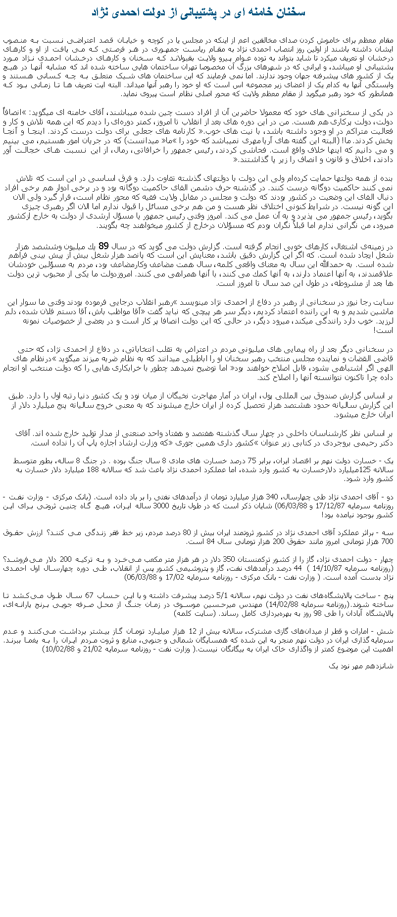 Text Box: سخنان خامنه ای در پشتيبانی از دولت احمدی نژادمقام معظم برای خاموش کردن صدای مخالفين اعم از اينکه در مجلس يا در کوچه و خيابان قصد اعتراضی نسبت به منصوب ايشان داشته باشند از اولين روز انتصاب احمدی نژاد به مقام رياست جمهوری در هر فرصتی که می يافت از او و کارهای درخشان او تعريف ميکرد تا شايد بتواند به توده عوام پيرو ولايت بقبولاند که سخنان و کارهای درخشان احمدی نژاد مورد پشتيبانی او ميباشد، و ايرانی که در شهرهای بزرگ آن مخصوصا تهران ساختمان هايی ساخته شده اند که مشابه آنها در هيچ يک از کشور های پيشرفته جهان وجود ندارند. اما نمی فرمايند که اين ساختمان های شيک متعلق به چه کسانی هستند و وابستگی آنها به کدام يک از اعضای زير مجموعه اس است که او خود را رهبر آنها ميداند. البته ايت تعريف ها تا زمانی بود که همانطور که خود رهبر ميگويد از مقام معظم ولايت که محور اصلی نظام است پيروی نمايد.در يکی از سخنرانی های خود که معمولا حاضرين آن از افراد دست چين شده ميباشند، آقای خامنه ای ميگويد: انصافاً دولت، دولت پركارى هم هست. من در اين دوره‏ هاى بعد از انقلاب تا امروز، كمتر دوره‏اى را ديدم كه اين همه تلاش و كار و فعاليت متراكم در او وجود داشته باشد، با نيت ‌هاى خوب. كارنامه های جعلی برای دولت درست كردند. اينجا و آنجا پخش كردند. ما! (البته اين گفته های آريا مهری نميباشد که خود را ما ميدانست) كه در جريان امور هستيم، می بينيم و می دانيم كه اينها خلاف واقع است. فحاشی كردند، رئيس جمهور را خرافاتی، رمال، از اين نسبت های خجالت آور دادند، اخلاق و قانون و انصاف را زير پا گذاشتند. بنده از همه دولتها حمایت کرده‌ام ولی این دولت با دولتهای گذشته تفاوت دارد. و فرق اساسی در این است که تلاش نمی ‌کنند حاکمیت دوگانه درست کنند. در گذشته حرف دشمن القای حاکمیت دوگانه بود و در برخی ادوار هم برخی افراد دنبال القای این وضعیت در کشور بودند که دولت و مجلس در مقابل ولایت فقیه که محور نظام است، قرار گيرد ولی الان این گونه نیست. در شرایط کنونی اختلاف نظر هست و من هم برخی مسائل را قبول ندارم اما الان اگر رهبری چیزی بگوید، رئیس جمهور می‌ پذیرد و به آن عمل می ‌کند. امروز وقتی رئیس جمهور یا مسؤل ارشدی از دولت به خارج ازکشور میرود، من نگرانی ندارم اما قبلاً نگران بودم که مسؤلان درخارج از کشور میخواهند چه بگویند. در زمينه‌ى اشتغال، كارهاى خوبى انجام گرفته است. گزارش دولت می گويد كه در سال 89 يك ميليون وششصد هزار شغل ايجاد شده است. كه اگر اين گزارش دقيق باشد، معنايش اين است كه پانصد هزار شغل بيش از پيش ‌بينى فراهم شده است. به حمدالله اين سال به معناى واقعى كلمه، سال همت مضاعف وكارمضاعف بود، مردم به مسؤلين خودشان علاقمندند، به آنها اعتماد دارند، به آنها كمك می كنند، با آنها همراهى می كنند. امروزدولت ما یکى از محبوب ‏ترین دولت ‏ها بعد از مشروطه، در طول این صد سال تا امروز است.سايت رجا نيوز در سخنانی از رهبر در دفاع از احمدی نژاد مينويسد رهبر انقلاب درجايی فرموده بودند وقتی ما سوار اين ماشين شديم و به اين راننده اعتماد کرديم، ديگر سر هر پيچی که نبايد گفت آقا مواظب باش، آقا دستم فلان شده، دلم لرزيد. خوب دارد رانندگی ميکند، ميرود ديگر، در حالی که اين دولت انصافا پر کار است و در بعضی از خصوصيات نمونه است!در سخنانی ديگر بعد از راه پيمايی های ميليونی مردم در اعتراض به تقلب انتخاباتی، در دفاع از احمدی نژاد، که حتی قاضی القضات و نماينده مجلس منتخب رهبر سخنان او را اباطيلی ميدانند که به نظام ضربه ميزند ميگويد درنظام های الهی اگر اشتباهی بشود، قابل اصلاح خواهند بود اما توضيح نميدهد چطور با خرابکاری هايی را که دولت منتخب او انجام داده چرا تاکنون نتوانسته آنها را اصلاح کند.بر اساس گزارش صندوق بين المللی پول، ايران در آمار مهاجرت نخبگان از ميان نود و يک کشور دنيا رتبه اول را دارد. طبق اين گزارش ساليانه حدود هشتصد هزار تحصيل کرده از ايران خارج ميشوند که به معنی خروج ساليانه پنج ميليارد دلار از ايران خارج ميشود.بر اساس نظر کارشناسان داخلی در چهار سال گذشته هفتصد و هفتاد واحد صنعتی از مدار توليد خارج شده اند. آقای دکتر رحيمی بروجردی در کتابی زير عنوان کشور داری همين جوری که وزارت ارشاد اجازه پاپ آن را نداده است.يک - خسارت دولت نهم بر اقتصاد ایران، برابر 75 درصد خسارت ‏های مادی 8 سال جنگ بوده . در جنگ 8 ساله، بطور متوسط  سالانه 125میلیارد دلارخسارت به کشور وارد شده، اما عملکرد احمدی نژاد باعث شد که سالانه 188 میلیارد دلار خسارت به کشور وارد شود.دو - آقای احمدی نژاد طی چهارسال، 340 هزار میلیارد تومان از درآمدهای نفتی را بر باد داده است. (بانک مرکزی - وزارت نفت - روزنامه سرمایه 17/12/87 و 06/03/88) شایان ذکر است که در طول تاریخ 3000 ساله ایران، هیچ‏ گاه چنین ثروتی برای این کشور بوجود نیامده بود! سه - براثر عملکرد آقای احمدی نژاد در کشور ثروتمند ایران بیش از 80 درصد مردم، زیر خط فقر زندگی می کنند؟ ارزش حقوق 700 هزار تومانی امروز مانند حقوق 200 هزار تومانی سال 84 است.چهار - دولت احمدی نژاد، گاز را از کشور ترکمنستان 350 دلار در هر هزار متر مکعب می‏خرد و به ترکیه 200 دلار می‏فروشد؟ (روزنامه سرمایه 14/10/87 )  44 درصد درآمدهای نفت، گاز و پتروشیمی کشور پس از انقلاب، طی دوره چهارسال اول احمدی نژاد بدست آمده است. ( وزارت نفت - بانک مرکزی - روزنامه سرمایه 17/02 و 06/03/88)پنج - ساخت پالایشگاه‏های نفت در دولت نهم، سالانه 5/1 درصد پیشرفت داشته و با این حساب 67 سال طول می‏کشد تا ساخته شوند.(روزنامه سرمایه 14/02/88) مهندس میرحسین موسوی در زمان جنگ از محل صرفه جویی برنج یارانه‏ای، پالایشگاه آبادان را طی 98 روز به بهره‏برداری کامل رساند. (سایت کلمه) شش - امارات و قطر از میدان‏های گازی مشترک، سالانه بیش از 12 هزار میلیارد تومان گاز بیشتر برداشت می‏کنند و عدم سرمایه‏گذاری ایران در دولت نهم منجر به این شده که همسایگان شمالی و جنوبی، منابع و ثروت مردم ایران را به یغما ببرند. اهمیت این موضوع کمتر از واگذاری خاک ایران به بیگانگان نیست.( وزارت نفت - روزنامه سرمایه 21/02 و 10/02/88)شانزدهم مهر نود يک 