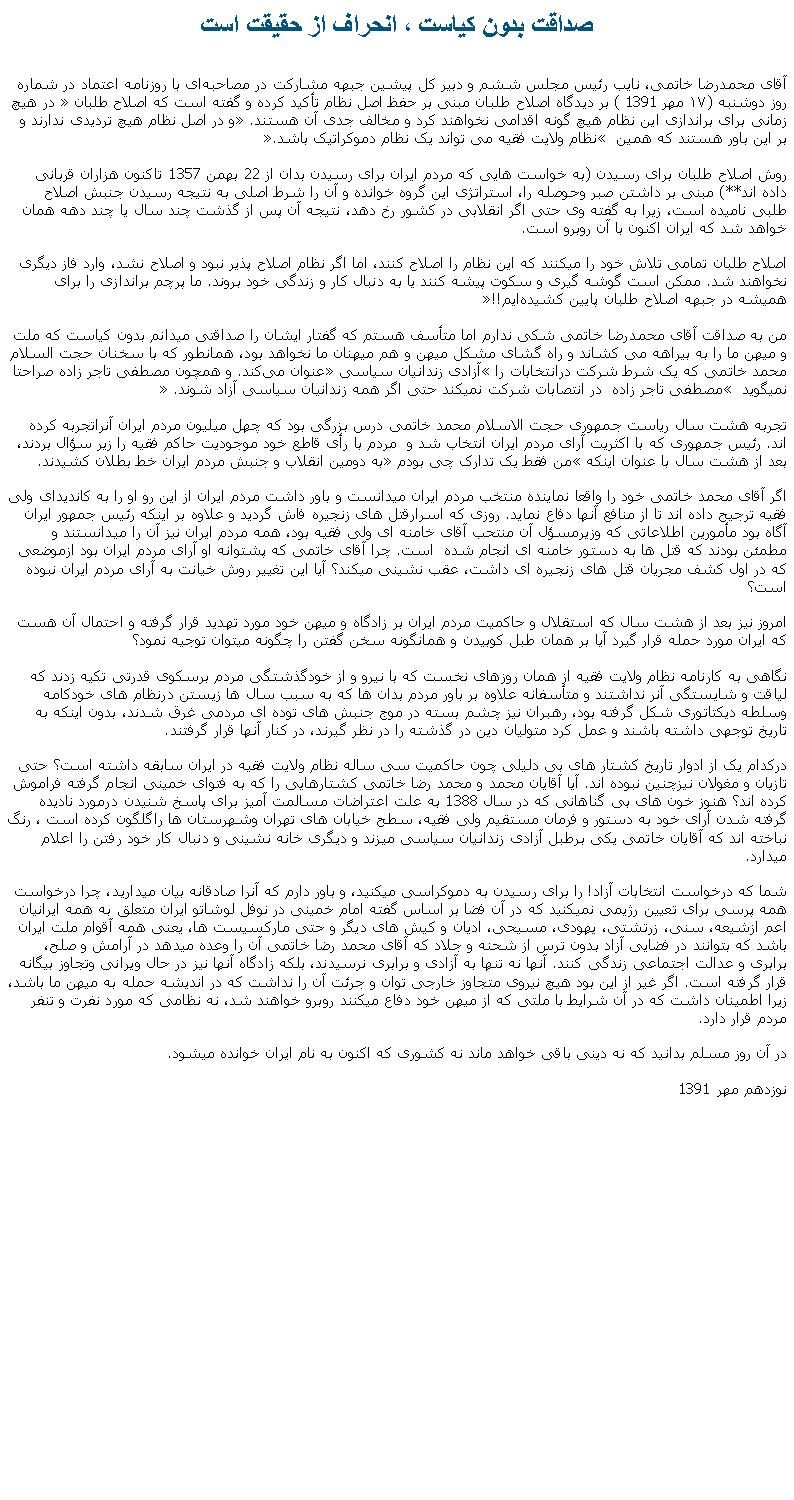 Text Box: صداقت بدون کياست ، انحراف از حقيقت استآقای محمدرضا خاتمی، نایب رئیس مجلس ششم و دبیر کل پیشین جبهه مشارکت در مصاحبه‌ای با روزنامه اعتماد در شماره روز دوشنبه (۱۷ مهر 1391 ) بر دیدگاه اصلاح ‌طلبان مبنی بر حفظ اصل نظام تأکید کرده و گفته است که اصلاح ‌طلبان  در هیچ ‌زمانی برای براندازی این نظام هیچ‌ گونه اقدامی نخواهند کرد و مخالف جدی آن هستند. و در اصل نظام هیچ تردیدی ندارند و بر این باور هستند که همین  نظام ولایت فقیه می‌ تواند یک نظام دموکراتیک باشد. روش اصلاح ‌طلبان برای رسيدن (به خواست هايی که مردم ايران برای رسيدن بدان از 22 بهمن 1357 تاکنون هزاران قربانی داده اند**) مبنی بر داشتن صبر وحوصله را، استراتژی این گروه خوانده و آن را شرط اصلی به نتیجه رسیدن جنبش اصلاح ‌طلبی نامیده است، زیرا به گفته‌ وی حتی اگر انقلابی در کشور رخ دهد، نتیجه آن پس از گذشت چند سال یا چند دهه همان خواهد شد که ایران اکنون با آن روبرو است.اصلاح‌ طلبان تمامی تلاش‌ خود را میکنند که این نظام را اصلاح کنند، اما اگر نظام اصلاح ‌پذیر نبود و اصلاح نشد، وارد فاز دیگری نخواهند شد. ممکن است گوشه‌ گیری و سکوت پیشه کنند یا به دنبال کار و زندگی خود بروند. ما پرچم براندازی را برای همیشه در جبهه اصلاح ‌طلبان پایین کشیده‌ایم!!من به صداقت آقای محمدرضا خاتمی شکی ندارم اما متأسف هستم که گفتار ايشان را صداقتی ميدانم بدون کياست که ملت و ميهن ما را به بيراهه می کشاند و راه گشای مشکل ميهن و هم ميهنان ما نخواهد بود، همانطور که با سخنان حجت السلام محمد خاتمی که یک شرط شرکت درانتخابات را آزادی زندانیان سیاسی عنوان می‌کند. و همچون مصطفی تاجر زاده صراحتا نميگويد  مصطفی تاجر زاده  در انتصابات شرکت نمیکند حتی اگر همه زندانيان سياسی آزاد شوند. تجربه هشت سال رياست جمهوری حجت الاسلام محمد خاتمی درس بزرگی بود که چهل ميليون مردم ايران آنراتجربه کرده اند. رئيس جمهوری که با اکثريت آرای مردم ايران انتخاب شد و  مردم با رأی قاطع خود موجوديت حاکم فقيه را زير سؤال بردند، بعد از هشت سال با عنوان اينکه من فقط يک تدارک چی بودم به دومين انقلاب و جنبش مردم ايران خط بطلان کشيدند. اگر آقای محمد خاتمی خود را واقعا نماينده منتخب مردم ايران ميدانست و باور داشت مردم ايران از اين رو او را به کانديدای ولی فقيه ترجيح داده اند تا از منافع آنها دفاع نمايد. روزی که اسرارقتل های زنجيره فاش گرديد و علاوه بر اينکه رئيس جمهور ايران آگاه بود مأمورين اطلاعاتی که وزيرمسؤل آن منتحب آقای خامنه ای ولی فقيه بود، همه مردم ايران نيز آن را ميدانستند و مطمئن بودند که قتل ها به دستور خامنه ای انجام شده  است. چرا آقای خاتمی که پشتوانه او آرای مردم ايران بود ازموضعی که در اول کشف مجريان قتل های زنجيره ای داشت، عقب نشينی ميکند؟ آيا اين تغيير روش خيانت به آرای مردم ايران نبوده است؟امروز نيز بعد از هشت سال که استقلال و حاکميت مردم ايران بر زادگاه و ميهن خود مورد تهديد قرار گرفته و احتمال آن هست که ايران مورد حمله قرار گيرد آيا بر همان طبل کوبيدن و همانگونه سخن گفتن را چگونه ميتوان توجيه نمود؟نگاهی به کارنامه نظام ولايت فقيه از همان روزهای نخست که با نيرو و از خودگذشتگی مردم برسکوی قدرتی تکيه زدند که لياقت و شايستگی آنر نداشتند و متأسفانه علاوه بر باور مردم بدان ها که به سبب سال ها زيستن درنظام های خودکامه وسلطه ديکتاتوری شکل گرفته بود، رهبران نيز چشم بسته در موج جنبش های توده ای مردمی غرق شدند، بدون اينکه به تاريخ توجهی داشته باشند و عمل کرد متوليان دين در گذشته را در نظر گيرند، در کنار آنها قرار گرفتند.درکدام يک از ادوار تاريخ کشتار های بی دليلی چون حاکميت سی ساله نظام ولايت فقيه در ايران سابقه داشته است؟ حتی تازيان و مغولان نيزچنين نبوده اند. آيا آقايان محمد و محمد رضا خاتمی کشتارهايی را که به فتوای خمينی انجام گرفته فراموش کرده اند؟ هنوز خون های بی گناهانی که در سال 1388 به علت اعتراضات مسالمت آميز برای پاسخ شنيدن درمورد ناديده گرفته شدن آرای خود به دستور و فرمان مستقيم ولی فقيه، سطح خيابان های تهران وشهرستان ها راگلگون کرده است ، رنگ نباخته اند که آقايان خاتمی يکی برطبل آزادی زندانيان سياسی ميزند و ديگری خانه نشينی و دنبال کار خود رفتن را اعلام ميدارد.شما که درخواست انتخابات آزاد! را برای رسيدن به دموکراسی ميکنيد، و باور دارم که آنرا صادقانه بيان ميداريد، چرا درخواست همه پرسی برای تعيين رژيمی نميکنيد که در آن فضا بر اساس گفته امام خمينی در نوفل لوشاتو ايران متعلق به همه ايرانيان اعم ازشيعه، سنی، زرتشتی، يهودی، مسيحی، اديان و کيش های ديگر و حتی مارکسيست ها، يعنی همه آقوام ملت ايران باشد که بتوانند در فضايی آزاد بدون ترس از شحنه و جلاد که آقای محمد رضا خاتمی آن را وعده ميدهد در آرامش و صلح، برابری و عدالت اجتماعی زندگی کنند. آنها نه تنها به آزادی و برابری نرسيدند، بلکه زادگاه آنها نيز در حال ويرانی وتجاوز بيگانه قرار گرفته است. اگر غير از اين بود هيچ نيروی متجاوز خارجی توان و جرئت آن را نداشت که در انديشه حمله به ميهن ما باشد، زيرا اطمينان داشت که در آن شرايط با ملتی که از ميهن خود دفاع ميکنند روبرو خواهند شد، نه نظامی که مورد نفرت و تنفر مردم قرار دارد.در آن روز مسلم بدانيد که نه دينی باقی خواهد ماند نه کشوری که اکنون به نام ايران خوانده ميشود.نوزدهم مهر 1391