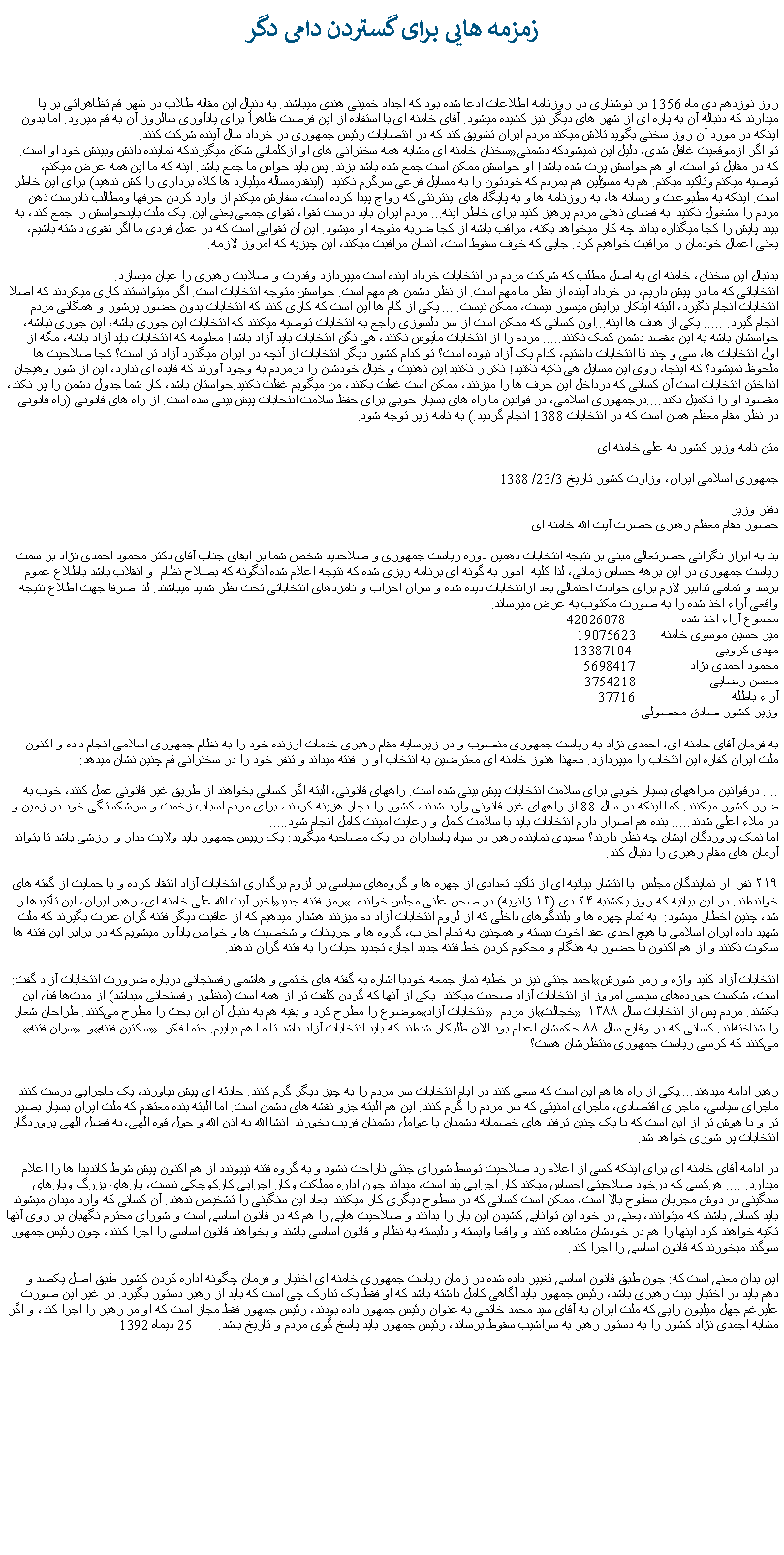 Text Box: زمزمه هايی برای گستردن دامی دگرروز نوزدهم دی ماه 1356 در نوشتاری در روزنامه اطلاعات ادعا شده بود که اجداد خمينی هندی ميباشند. به دنبال اين مقاله طلاب در شهر قم تظاهراتی بر پا ميدارند که دنباله آن به پاره ای از شهر های ديگر نيز کشيده ميشود. آقای خامنه ای با استفاده از اين فرصت ظاهراً برای يادآوری سالروز آن به قم ميرود. اما بدون اينکه در مورد آن روز سخنی بگويد تلاش ميکند مردم ايران تشويق کند که در انتصابات رئيس جمهوری در خرداد سال آينده شرکت کنند. سخنان خامنه ای مشابه همه سخنرانی های او ازکلماتی شکل ميگيرندکه نماينده دانش وبينش خود او است. تو اگر ازموقعيت غافل شدی، دليل اين نميشودکه دشمنی که در مقابل تو است، او هم حواسش پرت شده باشد! او حواسش ممکن است جمع شده باشد بزند. پس بايد حواس ما جمع باشد. اينه که ما اين همه عرض میکنم، توصيه ميکنم وتأکيد ميکنم. هم به مسؤلين هم بمردم که خودتون را به مسايل فرعی سرگرم نکنيد. (اينقدرمسأله ميليارد ها کلاه برداری را کش ندهيد) برای اين خاطر است. اينکه به مطبوعات و رسانه ها، به روزنامه ها و به پايگاه های اينترنتی که رواج پيدا کرده است، سفارش ميکنم از وارد کردن حرفها ومطالب نادرست ذهن مردم را مشغول نکنيد. به فضای ذهنی مردم پرهيز کنيد برای خاطر اينه... مردم ايران بايد درست تقوا، تقوای جمعی يعنی اين. يک ملت بايدحواسش را جمع کند، به بيند پايش را کجا ميگذاره بداند چه کار ميخواهد بکنه، مراقب باشه از کجا ضربه متوجه او ميشود. اين آن تقوايی است که در عمل فردی ما اگر تقوی داشته باشيم، يعنی اعمال خودمان را مراقبت خواهيم کرد. جايی که خوف سقوط است، انسان مرافبت ميکند، اين چيزيه که امروز لازمه.بدنبال اين سخنان، خامنه ای به اصل مطلب که شرکت مردم در انتخابات خرداد آينده است ميپردازد وقدرت و صلابت رهبری را عيان ميسازد.انتخاباتی که ما در پيش داريم، در خرداد آينده از نظر ما مهم است. از نظر دشمن هم مهم است. حواسش متوجه انتخابات است. اگر ميتوانستند کاری ميکردند که اصلا انتخابات انجام نگيرد، البته اينکار برايش ميسور نيست، ممکن نيست..... يکی از گام ها اين است که کاری کنند که انتخابات بدون حضور پرشور و همگانی مردم انجام گيرد. ..... يکی از هدف ها اينه...اون کسانی که ممکن است از سر دلسوزی راجع به انتخابات توصيه ميکنند که انتخابات اين جوری باشه، اين جوری نباشه، حواسشان باشه به اين مقصد دشمن کمک نکنند..... مردم را از انتخابات مأيوس نکنند، هی نگن انتخابات بايد آزاد باشد! معلومه که انتخابات بايد آزاد باشه، مگه از اول انتخابات ها، سی و چند تا انتخابات داشتيم، کدام يک آزاد نبوده است؟ تو کدام کشور ديگر انتخابات از آنچه در ايران ميگذرد آزاد تر است؟ کجا صلاحيت ها ملحوظ نميشود؟ که اينجا، روی اين مسايل هی تکيه نکنيد! تکرار نکنيد.اين ذهنيت و خيال خودشان را درمردم به وجود آورند که فايده ای ندارد، اين از شور وهيجان انداختن انتخابات است آن کسانی که درداخل اين حرف ها را ميزنند، ممکن است غفلت بکنند، من ميگويم غفلت نکنيد.حواستان باشد، کار شما جدول دشمن را پر نکند، مقصود او را تکميل نکند....درجمهوری اسلامی، در قوانين ما راه های بسيار خوبی برای حفظ سلامت انتخابات پيش بينی شده است. از راه های قانونی (راه قانونی در نظر مقام معظم همان است که در انتخابات 1388 انجام گرديد.) به نامه زير توجه شود.متن نامه وزير کشور به علی خامنه ایجمهوری اسلامی ايران، وزارت کشور تاريخ 23/3/ 1388دفتر وزيرحضور مقام معظم رهبری حضرت آيت الله خامنه ایبنا به ابراز نگرانی حضرتعالی مبنی بر نتيجه انتخابات دهمين دوره رياست جمهوری و صلاحديد شخص شما بر ابقای جناب آقای دکتر محمود احمدی نژاد بر سمت رياست جمهوری در اين برهه حساس زمانی، لذا کليه  امور به گونه ای برنامه ريزی شده که نتيجه اعلام شده آنگونه که بصلاح نظام  و انقلاب باشد باطلاع عموم برسد و تمامی تدابير لازم برای حوادث احتمالی بعد ازانتخابات ديده شده و سران احزاب و نامزدهای انتخاباتی تحت نظر شديد ميباشند. لذا صرفا جهت اطلاع نتيجه واقعی آراء اخذ شده را به صورت مکتوب به عرض ميرساند.مجموع آراء اخذ شده               42026078مير حسين موسوی خامنه       19075623مهدی کروبی                       13387104محمود احمدی نژاد               5698417محسن رضايی                    3754218آراء باطله                          37716وزير کشور صادق محصولی به فرمان آقای خامنه ای، احمدی نژاد به رياست جمهوری منصوب و در زيرسايه مقام رهبری خدمات ارزنده خود را به نظام جمهوری اسلامی انجام داده و اکنون ملت ايران کفاره اين انتخاب را ميپردازد. معهذا هنوز خامنه ای معترضين به انتخاب او را فنته ميداند و تنفر خود را در سخنرانی قم چنين نشان ميدهد:.... درقوانين ماراههای بسيار خوبی برای سلامت انتخابات پيش بينی شده است. راههای قانونی، البته اگر کسانی بخواهند از طريق غير قانونی عمل کنند، خوب به ضرر کشور ميکنند. کما اينکه در سال 88 از راههای غير قانونی وارد شدند، کشور را دچار هزينه کردند، برای مردم اسباب زخمت و سرشکستگی خود در زمين و در ملاء اعلی شدند..... بنده هم اصرار دارم انتخابات بايد با سلامت کامل و رعايت امينت کامل انجام شود..... اما نمک پروردگان ايشان چه نظر دارند؟ سعیدی نماینده رهبر در سپاه پاسداران در یک مصاحبه ميگويد: یک رییس جمهور باید ولایت مدار و ارزشی باشد تا بتواند آرمان های مقام رهبری را دنبال کند.۲۱۹ نفر  ار نمایندگان مجلس  با انتشار بیانیه ‌ای از تأکید تعدادی از چهره‌ ها و گروه‌های سیاسی بر لزوم برگذاری انتخابات آزاد انتقاد کرده و با حمایت از گفته ‌های اخیر آیت الله علی خامنه ای، رهبر ایران، این تأکیدها را رمز فتنه جدید خوانده‌اند. در این بیانیه که روز یکشنبه ۲۴ دی (۱۳ ژانویه) در صحن علنی مجلس خوانده شد، چنين اخطار ميشود:  به تمام چهره ها و بلندگوهای داخلی که از لزوم انتخابات آزاد دم ميزنند هشدار میدهیم که از عاقبت دیگر فتنه گران عبرت بگیرند که ملت شهید داده ایران اسلامی با هیچ احدی عقد اخوت نبسته و همچنین به تمام احزاب، گروه ها و جریانات و شخصیت ها و خواص یادآور میشویم که در برابر این فتنه ها سکوت نکنند و از هم اکنون با حضور به هنگام و محکوم کردن خط فتنه جدید اجازه تجدید حیات را به فتنه گران ندهند.احمد جنتی نيز در خطبه‌ نماز جمعه خودبا اشاره به گفته های خاتمی و هاشمی رفسنجانی درباره ضرورت انتخابات آزاد گفت: انتخابات آزاد کلید واژه و رمز شورش است، شکست‌ خورده‌های سیاسی امروز از انتخابات آزاد صحبت میکنند. یکی از آنها که گردن کلفت ‌تر از همه است (منظور رفسنجانی ميباشد) از مدت‌ها قبل این موضوع را مطرح کرد و بقیه هم به دنبال آن این بحث را مطرح می‌کنند. طراحان شعار انتخابات آزاد از مردم خجالت بکشند. مردم پس از انتخابات سال ۱۳۸۸ سران فتنه و ساکتین فتنه را شناخته‌اند. کسانی که در وقایع سال ۸۸ حکمشان اعدام بود الان طلبکار شده‌اند که باید انتخابات آزاد باشد تا ما هم بیاییم. حتما فکر می‌کنند که کرسی ریاست جمهوری منتظرشان هست؟رهبر ادامه ميدهند....يکی از راه ها هم اين است که سعی کنند در ايام انتخابات سر مردم را به چيز ديگر گرم کنند. حادثه ای پيش بياورند، يک ماجرايی درست کنند. ماجرای سياسی، ماجرای اقتصادی، ماجرای امنيتی که سر مردم را گرم کنند. اين هم البته جزو نقشه های دشمن است. اما البته بنده معتقدم که ملت ايران بسيار بصير تر و با هوش تر از اين است که با يک چنين ترفند های خصمانه دشمنان يا عوامل دشمنان فريب بخورند. انشا الله به اذن الله و حول قوه الهی، به فضل الهی پروردگار انتخابات پر شوری خواهد شد.در ادامه آقای خامنه ای برای اينکه کسی از اعلام رد صلاحيت توسط شورای جنتی ناراحت نشود و به گروه فتنه نپيوندد از هم اکنون پيش شرط کانديدا ها را اعلام ميدارد. .... هرکسی که درخود صلاحيتی احساس ميکند کار اجرايی بلد است، ميداند چون اداره مملکت وکار اجرايی کارکوچکی نيست، بارهای بزرگ وبارهای سنگينی در دوش مجريان سطوح بالا است، ممکن است کسانی که در سطوح ديگری کار ميکنند ابعاد اين سنگينی را تشخيص ندهند. آن کسانی که وارد ميدان ميشوند بايد کسانی باشند که ميتوانند، يعنی در خود اين توانايی کشيدن اين بار را بدانند و صلاحيت هايی را هم که در قانون اساسی است و شورای محترم نگهبان بر روی آنها تکيه خواهند کرد اينها را هم در خودشان مشاهده کنند و واقعا وابسته و دلبسته به نظام و قانون اساسی باشند و بخواهند قانون اساسی را اجرا کنند، چون رئيس جمهور سوگند ميخورند که قانون اساسی را اجرا کند.اين بدان معنی است که: جون طبق قانون اساسی تغيير داده شده در زمان رياست جمهوری خامنه ای اختيار و فرمان چگونه اداره کردن کشور طبق اصل يکصد و دهم بايد در اختيار بيت رهبری باشد، رئيس جمهور بايد آگاهی کامل داشته باشد که او فقط يک تدارک چی است که بايد از رهبر دستور بگيرد. در غير اين صورت عليرغم چهل ميليون رايی که ملت ايران به آقای سيد محمد خاتمی به عنوان رئيس جمهور داده بودند، رئيس جمهور فقط مجاز است که اوامر رهبر را اجرا کند، و اگر مشابه اجمدی نژاد کشور را به دستور رهبر به سراشيب سقوط برساند، رئيس جمهور بايد پاسخ گوی مردم و تاريخ باشد.       25 ديماه 1392