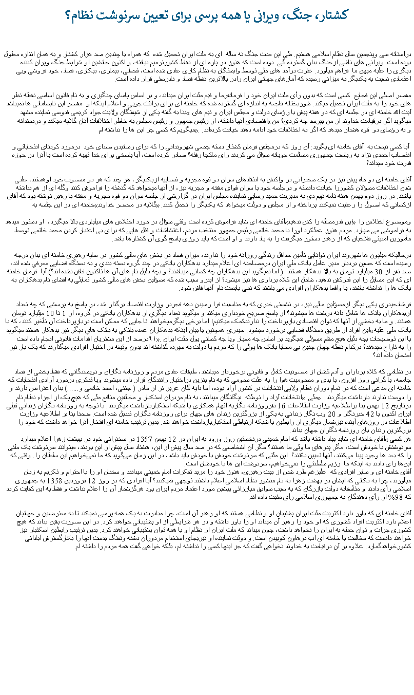 Text Box: کشتار، جنگ، ويرانی يا همه پرسی برای تعيين سرنوشت نظام؟ درآستانه سی وپنجمين سال نظام اسلامی هستيم. طی اين مدت جنگ نه ساله  ای به ملت ايران تحميل شده  که همراه با چندين صد هزار کشتار و به همان انذازه معلول بوده است. ويرانی های ناشی ازجنگ بدان گسترده گی  بوده است که هنوز در پاره ای از نقاط کشورترميم نيافته، و اکنون جانشين او شرايط جنگ ويران کننده ديگری را عليه ميهن ما  فراهم ميآورد. غارت درآمد های ملی توسط وابستگان به نظام کاری عادی شده است، قحطی، بيماری، بيکاری، فساد، خود فروشی وبی اعتمادی نسبت به يکديگر به ميزانی رسيده که آمارهای جهانی ايران رادر بالاترين نقطه فساد و نادرستی قرار داده است.مقصر اصلی اين فجايع  کسی است که بدون رأی ملت ايران خود را فرمانفرما و قيم ملت ايران ميداند، و بر اساس ياسای چنگيزی و به نام قانون اساسی نقطه نظر های خود را به ملت ايران تحميل ميکند. شوربختانه فاجعه به اندازه ای گسترده شده که خامنه ای برای برائت جويی و اعلام اينکه او  مقصر اين نابسامانی ها نميباشد بنا به گفته يکی از شيفتگان ولايت جواد کریمی قدوسی نماینده مشهد  آیت الله خامنه ای در جلسه ای که دو هفته پیش با رؤسای دولت و مجلس ایران و تیم های اقتصادی آنها داشته، از رئیس جمهور و رئیس مجلس به خاطر اختلافات آنان گلایه ميکند و دردمندانه ميگويد اگر درقیامت خداوند از من بپرسد چه کردی؟ من میگویم که کسی جز این ها را نداشته ام. و به رؤسای دو  قوه هشدار ميدهد که اگر به اختلافات خود ادامه دهند خیانت کرده‌اند. آيا کسی نيست به  آقای خامنه ای بگويد: آن روز که درمجلس فرمان کشتار دسته جمعی شهروندانی را که برای رسانيدن صدای خود  درمورد کودتای انتخاباتی و انتصاب احمدی نژاد به رياست جمهوری مسالمت جويانه سؤال می کردند رای ماکجا رفته؟ صادر کرده است، آيا پاسخی برای خدا تهيه کرده است يا آنرا در حوزه قدرت خود ميداند؟آقای خامنه ای دو ماه پیش نيز در یک سخنرانی در واکنش به انتقادهای سران دو قوه مجریه و قضاییه ازیکدیگر، هر چند که هر دو منصوب خود اوهستند، علنی شدن اختلافات مسؤلان کشوررا خیانت دانسته و درجلسه خود با سران قوای مقننه و مجریه نيز، از آنها ميخواهد که گذشته را فراموش کنند وگله‌ ای از هم نداشته باشند. در روز دوم بهمن هفته نامه نهم دی به مدیريت حمید رسایی نماینده مجلس ایران در گزارشی از جلسه سران دو قوه مجريه و مقننه با رهبر نوشته بود که آقای خامنه ای در این جلسه به گلایه در محضر خداوند ازکسانی که اصول را رعایت نمیکنند پرداخته و از مجلس و دولت ميخواهد که يکديگر را تحمل کنند.آقای خامنه ای شايد فراموش کرده است وقتی سؤال در مورد اختلاس های ميلياردی بالا ميگيرد،  او دستور ميدهد اين قدرمسأله را کش ندهيد وموضوع اختلاس را به فراموشی می سپارد. مردم هنوز عملکرد اورا با محمد خاتمی رئيس جمهور منتخب مردم، اغتشاشات و قتل هايی که برای بی اعتبار کردن محمد خاتمی توسط مأمورين امنيتی فلاحيان که از رهبر دستور ميگرفت را به ياد دارند و او است که بايد روزی پاسخ گوی آن کشتارها باشد.درحالیکه ميليون ها شهروند ايران توانايی تأمين حداقل زندگی روزانه خود را ندارند، ميزان فساد در بخش های مالی کشور در سايه رهبری خامنه ای بدان درجه رسيده است که حسين بردبار مدير عامل بانک ملي ايران درمصاحبه ای اعلام ميدارد بدهکاران بانکی در چند گروه دسته بندي و به دستگاه قضايی معرفي شده اند، صد نفر از 30 ميليارد تومان به بالا بدهکار هستند. ( اما نميگويد اين بدهکاران چه کسانی ميباشند؟ و بچه دليل نام های آن ها تاکنون فاش نشده اند؟) آيا  فرمان خامنه ای که اين مسايل را اين قدرکش ندهيد، شامل اين کلاه برداری ها نيز ميشود؟ از اينرو سبب شده که مسؤلين بخش های مالی کشور تمايلی به افشای نام بدهکاران به بانک ها را نداشته باشند، يا واقعا بدهکاران افرادی می باشند که نمی بايست نام  آنها فاش شود.فرشادحيدری يکی ديگر ازمسؤلين مالی نيز، در نشستی خبری که به مناسبت فرا رسيدن دهه فجردر وزارت اقتصاد برگذار شد، در پاسخ به پرسشی که چه تعداد ازبدهکاران بانک ها شامل دانه درشت ها ميشوند؟ از پاسخ صريح خودداری ميکند و ميگويد تعداد ديگري از بدهکاران بانکی در گروه، از 1 تا 10 ميليارد تومان هستند. و ما به بخشي از آنها که توان اقتصادی بازپرداخت را ندارندکمک ميکنيم! اما برخی ديگرميخواهند تا جايی که ممکن است دربازپرداخت آن تأخير کنند، که با اين افراد از طريق دستگاه قضايي برخورد ميشود. حيدری همچنين با بيان اينکه بدهکاران عمده بانکي به بانک هاي ديگر نيز بدهکار هستند ميگويد بانک ملی عليه ۹۱درصد از اين مشتريان اقدامات قانونی انجام داده است. با اين توضيحات بچه دليل هيچ مقام مسؤلی نميگويد بر اساس چه معيار ويا چه کسانی پول ملت ايرانرا به تاراج ميدهند؟ درکدام نقطه چهان چنين بی محابا بانک ها پولی را که مردم يا دولت به سپرده گذاشته اند بدون وثيقه در اختيار افرادی ميگذارند که يک بار نيز امتحان داده اند؟ در نظامی که کلاه برداران و آدم کشان از مصونيت کامل و قانونی برخوردار ميباشند، طبقات عادی مردم و روزنامه نگاران و نويسندگانی که فقط بخشی از فساد جامعه، يا گرانی روز افزون، يا بدی و مسموميت هوا را به علت سمومی که به نام بنزين دراختيار رانندگان قرار داده ميشوند ويا تذکری درمورد آزادی انتخابات که خامنه ای مدعی است که در تمام دوران نظام ولايی انتخابات در کشور آزاد بوده، اما دايه گان عزيز تر از مادر ( جنتی، احمد خاتمی و......) بدان اعتراض دارند و انتخابات آزاد را توطئه  بيگانگان ميدانند، به نام مزدران استکبار و مخالفين منافع ملی که هيچ يک از اجزاء نظام نام  ملی  را دوست ندارند بازداشت ميگردند. درتاريخ 12 بهمن بنا براطلاعيه وزارت اطلاعات 16 نفرروزنامه نگاربه اتهام همکاری با شبکه استکباربازداشت ميگردند. با توجه به روزنامه نگاران زندانی قبلی ايران اکنون با 42 خبرنگار و 20 وب نگار زندانی به يکی از بزرگترين زندان های جهان برای روزنامه نگاران تبديل شده است. ضمنا بنا بر اطلاعيه وزارت اطلاعات در روزهای آينده نيزشمار ديگری از رابطين با شبکه ارتباطی استکباربازداشت خواهند شد. بدين ترتيب خامنه ای افتخار آنرا خواهد داشت که خود را بزرگترين زندان بان روزنامه نگاران جهان بداند.آقای خامنه ای شايد بياد داشته باشد که امام خمينی درنخستين روز ورود به ايران در 12 بهمن 1357 در سخنرانی خود در بهشت زهرا اعلام ميدارد هر کسی سرنوشتش با خودش است، مگر پدرهای ما ولی ما هستند؟ مگر آن اشخاصی که در صد سال پیش از این، هشتاد سال پیش از این بودند، میتوانند سرنوشت یک ملتی را که بعد ها وجود پیدا می‌کنند، آنها تعیین بکنند؟  این ملتی که سرنوشت خودش با خودش باید باشد، در این زمان می‌گوید که ما نمی‌خواهیم این سلطان را. وقتی که این‌ها رای دادند به اینکه ما  رژیم سلطنتی را نمی‌خواهیم، سرنوشت این‌ ها با خودشان است. آقای خامنه ای و ساير افرادی که  عليزغم طرد شدن از بيت رهبری، هنوز خود را مريد تفکرات امام خمينی ميدانند و سخنان او را با احترام و تکريم به زبان ميآورند، چرا به نکاتی که ايشان در بهشت زهرا به نام منشور نظام اسلامی اعلام داشتند توجهی نميکنند؟ آيا افرادی که در روز 12 فروردين 1358 به جمهوری اسلامی رأی دادند و متأسفانه دولت بازرگان که به سبب سوابق مبارزاتی پيشين مورد اعتماد مردم ايران بود هرگزشمار آن را اعلام نداشت و فقط به اين کفايت کردد که 98% از رأی دهندگان به جمهوری اسلامی رأی مثبت داده اند.آقای خامنه ای که باور دارد اکثريت ملت ايران پشتيبان او و نظامی هستند که او رهبر آن است، چرا مبادرت به يک همه پرسی نميکند تا به معترضين و جهانيان اعلام دارد اکثريت افراد کشوری که او خود را رهبر آن ميداند او را باور داشته و در هر شرايطی از او پشتيبانی خواهند کرد. در اين صورت يقين بداند که هيچ کشوری جرات و توان حمله به ايران را نخواهد داشت، چون ميداند که ملت ايران از نظام او با همه توان پشتيبانی خواهند کرد. بدين ترتيب رابطين اسکتبار نيز خواهند دانست که مخالفت با خامنه ای آب درهاون کوبيدن است. و دولت نماينده او نيزبجای استخدام مزدوران دشنه وتفنگ بدست آنها را بکارگسترش آبادانی کشورخواهدگمارد. علاوه بر آن درقيامت به خداوند نخواهی گفت که جز اينها کسی را نداشته ام، بلکه خواهی گفت همه مردم را داشته ام.