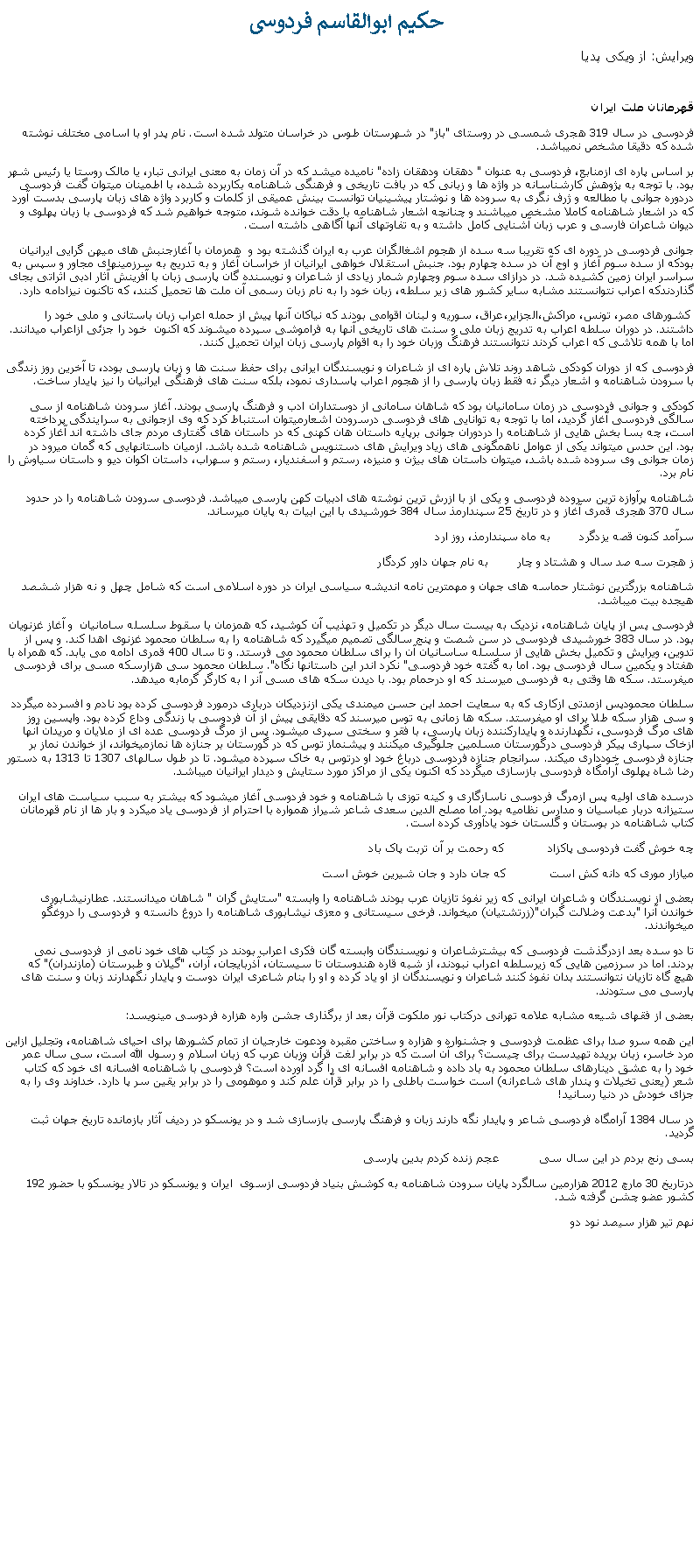 Text Box:  حکيم ابوالقاسم فردوسیويرايش: از ويکی پدياقهرمانان ملت ايرانفردوسی در سال 319 هجری شمسی در روستای "باز" در شهرستان طوس در خراسان متولد شده است. نام پدر او با اسامی مختلف نوشته شده که دقيقا مشخص نميباشد.بر اساس پاره ای ازمنابع، فردوسی به عنوان " دهقان ودهقان زاده" ناميده ميشد که در آن زمان به معنی ايرانی تبار، يا مالک روستا يا رئيس شهر بود. با توجه به پژوهش کارشناسانه در واژه ها و زبانی که در بافت تاريخی و فرهنگی شاهنامه بکاربرده شده، با اطمينان ميتوان گفت فردوسی دردوره جوانی با مطالعه و ژرف نگری به سروده ها و نوشتار پيشينيان توانست بينش عميقی از کلمات و کاربرد واژه های زبان پارسی بدست آورد که در اشعار شاهنامه کاملا مشخص ميباشند و چنانچه اشعار شاهنامه با دقت خوانده شوند، متوجه خواهيم شد که فردوسی با زبان پهلوی و ديوان شاعران فارسی و عرب زبان آشنايی کامل داشته و به تفاوتهای آنها آگاهی داشته است.جوانی فردوسی در دوره ای که تقريبا سه سده از هجوم اشغالگران عرب به ايران گذشته بود و  همزمان با آغازجنبش های ميهن گرايی ايرانيان بودکه از سده سوم آغاز و اوج آن در سده چهارم بود. جنبش استقلال خواهی ايرانيان از خراسان آغاز و به تدريج به سرزمينهای مجاور و سپس به سراسر ايران زمين کشيده شد. در درازای سده سوم وچهارم شمار زيادی از شاعران و نويسنده گان پارسی زبان با آفرينش آثار ادبی اثراتی بجای گذاردندکه اعراب نتوانستند مشابه ساير کشور های زير سلطه، زبان خود را به نام زبان رسمی آن ملت ها تحميل کنند، که تاکنون نيزادامه دارد. کشورهای مصر، تونس، مراکش،الجزاير،عراق، سوريه و لبنان اقوامی بودند که نياکان آنها پيش از حمله اعراب زبان باستانی و ملی خود را داشتند. در دوران سلطه اعراب به تدريج زبان ملی و سنت های تاريخی آنها به فراموشی سپرده ميشوند که اکنون  خود را جزئی ازاعراب ميدانند. اما با همه تلاشی که اعراب کردند نتوانستند فرهنگ وزبان خود را به اقوام پارسی زبان ايران تحميل کنند.فردوسی که از دوران کودکی شاهد روند تلاش پاره ای از شاعران و نويسندگان ايرانی برای حفظ سنت ها و زبان پارسی بودد، تا آخرين روز زندگی با سرودن شاهنامه و اشعار ديگر نه فقط زبان پارسی را از هجوم اعراب پاسداری نمود، بلکه سنت های فرهنگی ايرانيان را نيز پايدار ساخت.کودکی و جوانی فردوسی در زمان سامانيان بود که شاهان سامانی از دوستداران ادب و فرهنگ پارسی بودند. آغاز سرودن شاهنامه از سی سالگی فردوسی آغاز گرديد، اما با توجه به توانايی های فردوسی درسرودن اشعارميتوان استنباط کرد که وی ازجوانی به سرايندگی پرداخته است، چه بسا بخش هايی از شاهنامه را دردوران جوانی برپايه داستان هان کهنی که در داستان های گفتاری مردم جای داشته اند آغاز کرده بود. اين حدس ميتواند يکی از عوامل ناهمگونی های زياد ويرايش های دستنويس شاهنامه شده باشد. ازميان داستانهايی که گمان ميرود در زمان جوانی وی سروده شده باشد، ميتوان داستان های بيژن و منيزه، رستم و اسفنديار، رستم و سهراب، داستان اکوان ديو و داستان سياوش را نام برد.شاهنامه پرآوازه ترين سروده فردوسی و يکی از با ازرش ترين نوشته های ادبيات کهن پارسی ميباشد. فردوسی سرودن شاهنامه را در حدود سال 370 هجری قمری آغاز و در تاريخ 25 سپندارمذ سال 384 خورشيدی با اين ابيات به پايان ميرساند.سرآمد کنون قصه يزدگرد        به ماه سپندارمذ، روز اردز هجرت سه صد سال و هشتاد و چار        به نام جهان داور کردگارشاهنامه بزرگترين نوشتار حماسه های جهان و مهمترين نامه انديشه سياسی ايران در دوره اسلامی است که شامل چهل و نه هزار ششصد هيجده بيت ميباشد. فردوسی پس از پايان شاهنامه، نزديک به بيست سال ديگر در تکميل و تهذيب آن کوشيد، که همزمان با سقوط سلسله سامانيان  و آغاز غزنويان بود. در سال 383 خورشيدی فردوسی در سن شصت و پنج سالگی تصميم ميگيرد که شاهنامه را به سلطان محمود غزنوی اهدا کند. و پس از تدوين، ويرايش و تکميل بخش هايی از سلسله ساسانيان آن را برای سلطان محمود می فرستد. و تا سال 400 قمری ادامه می يابد. که همراه با هفتاد و يکمين سال فردوسی بود. اما به گفته خود فردوسی" نکرد اندر اين داستانها نگاه". سلطان محمود سی هزارسکه مسی برای فردوسی ميفرستد. سکه ها وقتی به فردوسی ميرسند که او درحمام بود. با ديدن سکه های مسی آنر ا به کارگر گرمابه ميدهد.سلطان محمودپس ازمدتی ازکاری که به سعايت احمد ابن حسن ميمندی يکی ازنزديکان درباری درمورد فردوسی کرده بود نادم و افسرده ميگردد و سی هزار سکه طلا برای او ميفرستد. سکه ها زمانی به توس ميرسند که دقايقی پيش از آن فردوسی با زندگی وداع کرده بود. واپسين روز های مرگ فردوسی، نگهدارنده و پايدارکننده زبان پارسی، با فقر و سختی سپری ميشود. پس از مرگ فردوسی عده ای از ملايان و مريدان آنها ازخاک سپاری پيکر فردوسی درگورستان مسلمين جلوگيری ميکنند و پيشنماز توس که در گورستان بر جنازه ها نمازميخواند، از خواندن نماز بر جنازه فردوسی خودداری ميکند. سرانجام جنازه فردوسی درباغ خود او درتوس به خاک سپرده ميشود. تا در طول سالهای 1307 تا 1313 به دستور رضا شاه پهلوی آرامگاه فردوسی بازسازی ميگردد که اکنون يکی از مراکز مورد ستايش و ديدار ايرانيان ميباشد.درسده های اوليه پس ازمرگ فردوسی ناسازگاری و کينه توزی با شاهنامه و خود فردوسی آغاز ميشود که بيشتر به سبب سياست های ايران ستيزانه دربار عباسيان و مدارس نظاميه بود. اما مصلح الدين سعدی شاعر شيراز همواره با احترام از فردوسی ياد ميکرد و بار ها از نام قهرمانان کتاب شاهنامه در بوستان و گلستان خود يادآوری کرده است.چه خوش گفت فردوسی پاکزاد            که رحمت بر آن تربت پاک بادميازار موری که دانه کش است            که جان دارد و جان شيرين خوش استبعضی از نويسندگان و شاعران ايرانی که زير نفوذ تازيان عرب بودند شاهنامه را وابسته "ستايش گران " شاهان ميدانستند. عطارنيشابوری خواندن آنرا "بدعت وضلالت گبران"(زرتشتيان) ميخواند. فرخی سيستانی و معزی نيشابوری شاهنامه را دروغ دانسته و فردوسی را دروغگو ميخواندند.تا دو سده بعد ازدرگذشت فردوسی که بيشترشاعران و نويسندگان وابسته گان فکری اعراب بودند در کتاب های خود نامی از فردوسی نمی بردند. اما در سرزمين هايی که زيرسلطه اعراب نبودند، از شبه قاره هندوستان تا سيستان، آذربايجان، آران، "گيلان و طبرستان (مازندران)" که هيچ گاه تازيان نتوانستند بدان نفوذ کنند شاعران و نويسندگان از او ياد کرده و او را بنام شاعری ايران دوست و پايدار نگهدارند زبان و سنت های پارسی می ستودند.بعضی از فقهای شيعه مشابه علامه تهرانی درکتاب نور ملکوت قرآن بعد از برگذاری جشن واره هزاره فردوسی مينويسد:اين همه سرو صدا برای عظمت فردوسی و جشنواره و هزاره و ساختن مقبره ودعوت خارجيان از تمام کشورها برای احيای شاهنامه، وتجليل ازاين مرد خاسر، زبان بريده تهيدست برای چيست؟ برای آن است که در برابر لغت قرأن وزبان عرب که زبان اسلام و رسول الله است، سی سال عمر خود را به عشق دينارهای سلطان محمود به باد داده و شاهنامه افسانه ای را گرد آورده است؟ فردوسی با شاهنامه افسانه ای خود که کتاب شعر (يعنی تخيلات و پندار های شاعرانه) است خواست باطلی را در برابر قرآن علم کند و موهومی را در برابر يقين سر پا دارد. خداوند وی را به جزای خودش در دنيا رسانيد!در سال 1384 آرامگاه فردوسی شاعر و پايدار نگه دارند زبان و فرهنگ پارسی بازسازی شد و در يونسکو در رديف آثار بازمانده تاريخ جهان ثبت گرديد.بسی رنج بردم در اين سال سی           عجم زنده کردم بدين پارسیدرتاريخ 30 مارچ 2012 هزارمين سالگرد پايان سرودن شاهنامه به کوشش بنياد فردوسی ازسوی  ايران و يونسکو در تالار يونسکو با حضور 192 کشور عضو چشن گرفته شد.نهم تير هزار سيصد نود دو