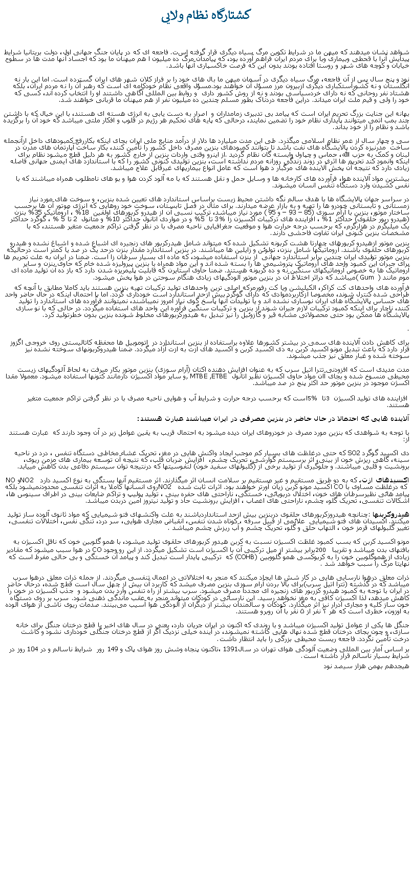 Text Box: کشتارگاه نظام ولايیشواهد نشان ميدهند که ميهن ما در شرايط تکوين مرگ سياه ديگری قرار گرفته است. فاجعه ای که در پايان جنگ جهانی اول، دولت بريتانيا شرايط پيدايش آنرا با قحطی وبيماری وبا برای مردم ايران فراهم آورده بود، که پيامدآن مرگ ده ميليون ا هم ميهنان ما بود که اجساد آنها مدت ها در سطوح خيابان و کوچه های شهر و روستا افتاده بودند بدون اين که فرصت خاکسپاری آنها باشد.نود و پنج سال پس از آن فاجعه، مرگ سياه ديگری در آسمان ميهن ما بال های خود را بر فراز کلان شهر های ايران گسترده است. اما اين بار نه انگلستان و نه کشوراستکباری ديگری ازبيرون مرز مسؤل آن خواهند بود.مسؤل واقعی نظام خودکامه ای است که رهبر آن را نه مردم ايران، بلکه هشتاد نفر روحانی که نه دارای خردسياسی بودند و نه از روش کشور داری  و روابط بين المللی آگاهی داشتند او را اتتخاب کرده اند، کسی که خود را ولی و قيم ملت ايران ميداند. دراين فاجعه دردناک بطور مسلم چندين ده ميليون نفر از هم ميهنان ما قربانی خواهند شد.بهانه اين جنايت بزرگ تحريم ايران است که پيامد بی تدبيری زمامداران و  اصرار به دست يابی به انرژی هسته ای هستند، با اين خيال که با داشتن چند بمب اتمی ميتوانند پايداری نظام خود را تضمين نمايند، درحالی که پايه های تحکيم هر رژيم در قلوب و افکار ملتی ميباشد که خود آن را برگزيده باشد و نظام را از خود بداند.سی و چهار سال از عمر نظام اسلامی ميگذرد. طی اين مدت ميليارد ها دلار از درآمد منابع ملی ايران بجای اينکه بکاررفع کمبودهای داخل ازآنجمله ساخت  مدرنیزه کردن پالايشگاه های نفت باشد تا بتوانند کمبودهای بنزين مصرف داخل کشور را تأمين کنند، بکار ساخت آپارتمان های مدرن در لبنان و کمک به حزب الله، حماس و چپاول وابسته گان نظام گرديد. از اينرو وقتی واردات بنزين از خارج کشور به هر دليل قطع ميشود نظام برای اينکه وانمود کند تحريم ها اثری در زوند زندگی روزانه مردم نداشته است، بنزین تولیدی کنونی کشور را که با استاندازد های ايمنی جهانی فاصله زیادی دارد که نتيجه آن پخش آلاينده های مرگبار د هوا است که عامل انواع بيماریهای غيرقابل علاج ميباشد. بيشترين مواد آلاينده هوا، فرآورده های کارخانه ها و وسايل حمل و نقل هستند که با مه آلود کردن هوا و بو های نامطلوب همراه ميباشند که با نفس کشیدن وارد دستگاه تنفس انسان ميشوند.در سراسر جهان پالايشگاه ها با هدف سالم نگه داشتن محيط زيست براساس استاندارد های تعيين شده بنزين، و سوخت های مورد نياز زمستانی و تابستانی خودرو ها را تهیه و به بازار عرضه ميدارند. برای مثال در فصل تابستان، سوخت خود روهايی که انرژی موتور آن ها برحسب ساختار موتور، بنزين با آرام سوزی (85  93  و 95 ) مورد نياز ميباشد، ترکيب نسبی آن از هيدرو کربورهای اولفين  18% ، آروماتيک 35% بنزن (هيدرو ربور حلقوی) حداکثر 1% ، افزاينده های ترکيبات اکسيزن زا %3 تا  5% و در مواردی اتانول حداکثر 10% و متانول  2 تا 5 % ، گوگرد حداکثر يک ميليگرم در هزارگرم، که برحسب درجه حرارت هوا و موقعيت جغرافيايی ناحيه مصرف با در نظر گرفتن تراکم جمعيت متغير هستند، که با مشخصات بنزین کنونی ایران تفاوت فاحشی دارند.بنزین موتور ازهیدرو کربورهای چهارتا هشت کربونه تشکیل شده که میتواند شامل هیدرکربور های زنجیره ای اشباع شده و اشباغ نشده و هیدرو کربورهای حلقوی باشند. آروماتیکها شامل بنزن، تولوئن و زایلین ها میباشند. در بنزین استاندارد مقدار بنزن درحد یک در صد یا کمتر است درحالیکه بنزین موتور تولیدی ایران چندین برابر استاندارد جهانی  از بنزن استفاده ميشود، که ماده ای بسیار سرطان زا است. ضمنا در ایران به علت تحریم ها برای جبران این کمبود واحد های آروماتیک پتروشیمی ها را بسته شده اند و این مواد همراه با بنزین پیرولیزه شده خام که حاوی بنزن و سایر آروماتیک ها به خصوص آروماتیکهای سنگین نه و ده کربونه هستند. ضمنا حاوی استایرن که قابليت پلیمریزه شدن دارد که باز ده آن توليد ماده ای موم مانند (  ( Gumميباشد که دراثر اختلاط آن در بنزین موتور آلودگیهای زیادی هنگام سوحتن در هوا پخش ميشود. فرآورده های واحدهای کت کراکر، الکيليشن ويا کت رفورمرکه اصلی ترين واحدهای توليد ترکيبات تهيه بنزين هستند بايد کاملا مطابق با آنچه که طراحی شده کنترل شوند، مخصوصا ازکاربردموادی که دارای گوگرد بيش ازحد استاندارد است خودداری گردد. اما با احتمال اينکه در حال حاضر واحد های حساس پالايشگاه های ايران نوساری نشده اند و يا توليدات آنها پاسخ گوی نياز امروز نميباشند، نميتوانند فرآورده های استاندارد را توليد کنند، ناچار برای اينکه کمبود ترکيبات لازم جیران شوند از بنزين و ترکيبات سنگين فرآوره اين واحد های استفاده ميگردد. در حالی که با نو سازی پالايشگاه ها ممکن بود حتی محصولاتی مشابه قير و گازوئيل را نيز تبديل به هيدورکربورهای مخلوط شونده بنزين بدون خطرتوليد کرد..برای کاهش دادن آلاينده های سمی در بيشتر کشورها علاوه براستفاده از بنزین استاندارد در  اتوموبیل ها محفظه کاتالیستی روی خروجی اگزوز قرار دارد که باعث تبدیل مونو اکسید کربن به دی اکسید کربن و اکسید های ازت به ازت آزاد ميگردد. ضمنا هيدروکربونهای سوخته نشده نیز سوخته شده و غبار معلق نيز جذب میشوند.مدت مدیدی است که افزودنی تترا اتیل سرب که به عنوان افزایش دهنده اکتان (آرام سوزی) بنزین موتور بکار میرفت به لحاظ آلودگیهای زیست محیطی منسوخ شده و بجای آان مواد حاوی اکسیژن نظیر اتانول, MTBE ,ETBE  و سایر مواد اکسیژن دارمانند کتونها استفاده میشود. معمولا مقدا اکسژن موجود در بنزین موتور حد اکثر پنج در صد میباشد. افزاينده های توليد اکسيژن 3 تا 5% است که برحسب درجه حرارت و شرايط آب و هوايی ناحيه مصرف با در نظر گرفتن تراکم جمعيت متغير هستند. آلاينده هايی که احتمالا در حال حاضر در بنزين مصرفی در ايران ميباشند عبارت هستند:با توجه به شواهدی که بنزين مورد مصرف در خودروهای ايران ديده ميشود به احتمال قريب به يقين عوامل زير در آن وجود دارند که  عبارت هستند از:دی اکسید گوگرد SO2 که حتی درغلظت های بسیار کم موجب ایجاد واکنش هایی در مغز، تحریک غشاء مخاطی دستگاه تنفس ، درد در ناحیه سینه، گاهی ریزش خون از بینی، اثر برسیستم گوارشی، تحریک چشم،  افزایش ضربان قلب، که نتيجه آن توسعه بیماری های مزمن ریوی، برونشيت و قلبی ميباشند. و جلوگيری از توليد برخی از (گلبولهای سفید خون (لنفوسیتها که درنتیجه توان سیستم دفاعی بدن کاهش مییابد.اکسیدهای ازت، که به دو طریق مستقیم و غیر مستقیم بر سلامت انسان اثر میگذارند. اثر مستقیم آنها بستگی به نوع اکسید دارد  NO2 و NO  که درغلظت مساوی با CO اکسيد مونو کربن زیان آورتر خواهند بود. اثرات ثابت شده  NO2 روی انسانها کاملا به اثرات تنفسی محدودنميشود بلکه پیامد هائی نظيرسرطان های خون، اختلال دربویائی، خستگی، ناراحتی های حفره بینی ، توليد پوليپ و تراکم ضايعات بينی در اطراف سينوس ها، اشکالات تنفسی، تحریک گلو، چشم، ناراحتی های اعصاب ، افزایش برونشیت حاد و تولید نیتروز امین دربدن ميباشد. هیدروکربنها: چنانچه هيدروزکربورهای حلقوی دربنزين بيش ازحد استانداردباشند به علت واکنشهای فتو شیمیایی که مواد ثانوی آلوده ساز تولید میکنند. اکسیدان های فتو شیمیایی  علائمی از قبیل سرفه ، کوتاه شدن تنفس، انقباض مجاری هوایی، سر درد، ‌تنگی نفس، ‌اختلالات تنفسی، تغییر گلبولهای قرمز خون ، التهاب حلق و گلو، تحریک چشم و آب ریزش چشم ميباشد. مونو اکسید کربن که بسب کمبود غلظت اکسيژن نسبت به کربن هيدور کربورهای حلقوی توليد ميشود، با همو گلوبین خون که ناقل اکسیژن به بافتهای بدن ميباشد و تقریبا  200 برابر بیشتر از میل ترکیبی آن با اکسیژن است تشکيل ميگردد. از این رو وجود CO در هوا سبب ميشود که مقادیر زیادی از هموگلوبین خون را به کربوکسی همو گلووبین (COHB) که  ترکیبی پایدار است تبدیل کند و پيآمد آن خستگی و بی حالی مفرط است که نهايتا مرگ را سبب خواهد شد. ذرات معلق درهوا نارسايی هايی در کار شش ها ايجاد ميکنند که منجر به اختلالاتی در اعمال تنفسی ميگردند. از جمله ذرات معلق درهوا سرب ميباشد که در گذشته (تترا اتيل سرب)برای بالا بردن آرام سوزی بنزين مصرف ميشد که کاربرد آن بيش از چهل سال است قطع شده، درحال حاضر در ايران با توجه به کمبود هيدرو کزربور های زنجيره ای مجددا مصرف ميشود. سرب بیشتر از راه تنفس وارد بدن میشود و  جذب اکسیژن در خون را کاهش ميدهد، لذا اکسیژن کافی به مغز نخواهد رسيد. این نارسائی در کودکان میتواند منجر به عقب ماندگی ذهنی شود. سرب بر روی دستگاه خون ساز کلیه و مجاری ادرار نيز اثر ميگذارد. کودکان و سالمندان بیشتر از دیگران از آلودگی هوا آسیب می‌بینند. صدمات ریوی ناشی از هوای آلوده به اوزون، خطری است که هر ۳ نفر از ۵ نفر با آن روبرو هستند.جنگل ها يکی از عوامل توليد اکسيژن ميباشد و با روندی که اکنون در ايران جريان دارد، يعنی در سال های اخير با قطع درختان جنگل برای خانه سازی، و چون بجای درختان قطع شده نهال هايی کاشته نميشوند، در آينده خيلی نزديک اگر از قطع درختان جنگلی خودداری نشود و کاشت درخت تأمين نگردد. فاجعه ريست محيطی بزرگی را بايد انتظار داشت.بر اساس آمار بين المللی وضعیت آلودگی هوای تهران در سال 1391،تاکنون پنجاه وشش روز هوای پاک و 149 رور  شرایط ناسالم و در 104 روز در شرایط بسیار ناسالم قرار داشته است.هيجدهم بهمن هزاز سيصد نود 