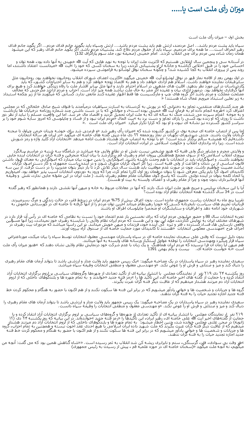 Text Box: ميزان رأی ملت است يا..... بخش اول  ميزان رأی ملت استسپاه بايد پشت مردم باشد... اصل مردمند، ارتش هم بايد پشت مردم باشد.... ارتش وسپاه بايد بگويند جانم فدای مردم... اگر بگويد جانم فدای رهبر انحراف است.... ما همه برای مردميم. سپاه بايد از حقوق مردم دفاع کند. پشتيبان مردم باشد. اگز بگويد حانم فدای رهبر که اين ميشوذ همان زمان شاه، پس مردم برای چی انقلاب کردند.  امام خمينی (صحيفه نور، جلد سوم پاراگراف 132)  در آستانه سی و پنجمين سال انقلابی هستيم که اکثريت ملت ايران با توجه به نويد هايی که آيت الله خمينی به آنها داده بود، همه توان و احساس خود را در طبق اخلاص گذاشته و جانانه از او پشتيبانی کردند، زيرا به سخنان کسی که خود را آيت الله ميدانست اعتقاد داشتند، اما روند پس از پيروزی انقلاب به کجا کشيده شد؟ و چگونه سخنان نوفل لوشاتو به فراموشی سپرده ميشود.در اول بهمن بعد از اقامه نماز ظهر در نوفل لوشاتو آيت الله خمينی ميگويد اکثريت اعضای شورای انقلاب روحانيون نخواهند بود. روحانيون مثل سايرطبقات نماينده خواهند داشت. اسلام هم آزادی خواهد داد و هم به اقتصاد توجه خواهد کرد و هم به ساير احتياجات کشور، که بايد کارشناسان در اين مورد نظر بدهند. اقليت های مذهبی در اسلام احترام دارند و آنها مثل ساير اقشار ملت با رفاه زندگی خواهند کرد و هيچ برای آنها گرفتاری نخواهد بود. درمورد آزادی بيان و عقيده اگر مضر به حال ملت نباشد همه چيز آزاد است. احزاب و مردم آزادند مگرحزبی که مخالف مصلحت مملکت و مردم باشد اگر گروه های چپ و مارکسيست ها فقط اظهار عقيده کنند مانعی ندارد. کسانی که ميگويند ما از زير چکمه استبداد به زير نعلين استبداد ميرويم عمال شاه هستند! هر چند کشتارهای منتقدين، تجاوز به دخترانی که در يورش به کردستان به اسارت سپاهيان درميآمدند با فتوای شيخ صادق خلخالی که در مجلس اعتراف کرد هرچه انجام داده ام به فرمان آيت الله خمينی بوده است، و جوانانی که با در دست داشتن چند شماره روزنامه درخيابان ها بازداشت و به جوخه  اعدام سپرده می شدند، جنگ نه ساله ای که به ملت ايران تحميل گرديد و اقتصاد مال خر شد. اما اين واقعيت مسلم را نبايد از نظر دور داشت تا روزی که او زنده بود کسی را يارای تجاوز و دست برد به بيت المال مردم ايران نبود و از فساد و چاپلوسی که امروز سايه شوم خود را بر سراسر کشور گسترده نيز نشانه ای نبود، و او بود که کرارا تکرار ميکرد  ميزان رأی ملت است . اما پس از انتصاب خامنه ای صحنه نوی در کشور گشوده شده که ميزان رأی رهبر شد و فرصتی شد برای خوشه چينان خرمن چپاول تا صحنه گردانان ولايت باشند. جنتی دبیرشورای نگهبان در نماز روزجمعه ۲۲ دی ماه درپی گفته های خامنه ای ميگويد در ایران هر ساله انتخابات داشته‌ایم که همیشه سالم برگذار شده است!  و با توجه به انتصاب خرداد هشتاد هشت ادامه ميدهد انتخابات آزاد کلید واژه و رمز شورش شده است. زيرا راه براندازی انقلاب و حکومت اسلامی در ایران،‌ انتخابات آزاد است.و ولايتی محرم و مشاور ديگر ولی فقيه که هنوز مشخص نيست نقش او در نظام ولايی چه ميباشد در شامگاه سه شنبه در مراسم سالگرد پيروزی انقلاب اسلامی که از سوی مجمع هماهنگی پيروان امام و رهبری قم برگزارشد با بيان اينکه منحرفين و فتنه گران در انتخابات آينده جايی نخواهند داشت. و اصولگرايان بايد در انتخابات با هم وحدت داشته باشند. اصولگرايی را بدين صورت بيان ميدارد که اصولگرايی به معنای قبول داشتن قانون اساسی از بن دندان و اطاعت از ولی فقيه است. زيرا اگر اصول گرايان متفرق شوند و در آينده رياست جمهوری و کار دست اصول گرايان نباشد مصيبت خواهيم داشت. چون در صورت عدم موفقيت بايد هشت سال ديگر تلاش کرد تا بار ديگر بتوان مديريت را در دست گرفت. از بين سه کانديدای اصول گرا بايد يکی معرفی شود تا بتوان درهمان روز اول کاررا تمام کرد، چرا که ورود به دوردوم، انتخابات آسيب پذير خواهد بود. اميدواريم با اتحاد کلمه بتوان در آينده دولتی داشت که پاسخ گوی مطالبات مقام معظم رهبری باشد. ( ملت ايران در اين مقوله جايی ندارد، نقش  و وظيفه آنها فرمانبرداری بدون چون و چرا از مقام رهبری و اعضای وابسته به بيت او هست).  آيا با اين سخنان سليس و صريح هنوز ملت ايران شک دارند که آنها در معادلات مربوط به خانه و ميهن آنها نقشی دارند و همانطور که رهبر گفته است در 34 سال گذشته همه انتخابات نظام آزاد بوده است؟تقريبا پنج ماه به انتخابات رياست جمهوری مانده است. بدون اغراق بيش از 75% مردم ايران در زيرخط فقر، در حالت زندگی و مرگ بسرميبرند. قربانيان تحريم های سياست نابخردانه کسی که خودرا رهبرنظام ميداند آخرين توان مردم را از آنها گرفته تا خامنه ای در گورستانی خاموش به شهرياری خود ادامه دهد و اطرافيان و ستايشگران او منحصرا چاپلوسان اطراف او باشند تجربه انتخابات سال 88 و حضور ميليونی مردم ايران که برای نخستين بار عدم اعتماد خود را نسبت به نظامی که خامنه ای در رأس آن قرار دارد در شهرهای مختلف ايران به نمايش گذاردند، مؤيد اين بود و اين هست که مردم ايران نظام ولايی را شايسته رهبری خود نميدانند، زيرا آنها مسؤلين واقعی نارسايی ها، فساد گسترده ، فقر و تيره  گی آينده خود، فرزندان و ميهن خويش ميدانند. در اين راستا ميباشد که مزدوران بيت رهبری در اجرای طرح مهندسی معکوس انتخابات  هستند تا کانديدای مورد حمايت خامنه ای از صندوق آراء بيرون آورند. بدون دليل نيست که وقتی علی سعیدی نماینده خامنه ای در سپاه پاسداران مهندسی معقول انتخابات توسط سپاه را بيان ميکند، مورداعتراض سپاه قرار ميگيرد ومهندسی انتخابات را توطئه عوامل استکبار ورسانه های وابسته به آنها ميدانند.
هم ميهن آيا زمان آن فرا نرسيده که مردم ايران همآهنگ  و يک زبان با عدم شرکت خود درنمايش نظام ولايی نشان دهند که هنوز ميزان رأی ملت است نه خواست خامنه ای.     بيست و يکم بهمن 1391
سعیدی نماینده رهبر در سپاه پاسداران در یک مصاحبه ميگويد: یک رییس جمهور باید ولایت مدار و ارزشی باشد تا بتواند آرمان های مقام رهبری را دنبال کند و میز و صندلی و فرش او را عوض نکند. و مهندسی معقول و منطقی انتخابات وظیفه سپاه ميباشد.روز یکشنبه ۲۴ دی ۲۱۹ نفر  ار نمایندگان مجلس  با انتشار بیانیه ‌ای از تأکید تعدادی از چهره‌ها وگروه‌های سیاسی بر لزوم برگزاری انتخابات آزاد انتقاد کرده و با حمایت از گفته‌ های اخیر خامنه ای، این تأکید ها را رمز فتنه جدید خواندند و  به تمام چهره ها و بلندگوهای داخلی که از لزوم انتخابات آزاد دم ميزنند هشدار میدهیم که از عاقبت دیگر فتنه گران عبرت بگیرند. گروه ها و جریانات و شخصیت ها و خواص یادآور میشویم که در برابر این فتنه ها سکوت نکنند و از هم اکنون با حضور به هنگام و محکوم کردن خط فتنه جدید اجازه تجدید حیات را به فتنه گران ندهند.سعیدی نماینده رهبر در سپاه پاسداران در یک مصاحبه ميگويد: یک رییس جمهور باید ولایت مدار و ارزشی باشد تا بتواند آرمان های مقام رهبری را دنبال کند و میز و صندلی و فرش او را عوض نکند. و مهندسی معقول و منطقی انتخابات را وظیفه سپاه دانست. ۲۱۹ نفر  ار نمایندگان مجلس  با انتشار بیانیه ‌ای از تأکید تعدادی از چهره‌ها و گروه‌های سیاسی بر لزوم برگزاری انتخابات آزاد انتقاد کرده و با حمایت از گفته‌های اخیر آیت الله علی خامنه ای، رهبر ایران، این تأکیدها را رمز فتنه جدید خوانده‌اند. در این بیانیه که روز یکشنبه ۲۴ دی (۱۳ ژانویه) در صحن علنی مجلس خوانده شد، چنين اخطار ميشود:  به تمام چهره ها و بلندگوهای داخلی که از لزوم انتخابات آزاد دم ميزنند هشدار میدهیم که از عاقبت دیگر فتنه گران عبرت بگیرند که ملت شهید داده ایران اسلامی با هیچ احدی عقد اخوت نبسته و همچنین به تمام احزاب، گروه ها و جریانات و شخصیت ها و خواص یادآور میشویم که در برابر این فتنه ها سکوت نکنند و از هم اکنون با حضور به هنگام و محکوم کردن خط فتنه جدید اجازه تجدید حیات را به فتنه گران ندهند.هر وقت بی سوادی، فقر، گرسنگی، ستم و نابرابری ريشه کن شد انقلاب به ثمر رسيده است. شاه گناهش همين بود که می گفت: آنچه من ميگويم، نه آنچه ملت ميگويد (سخنان خامنه ای در حوزه علميه قم ، پيش از رسيدن به رئيس جمهوری)