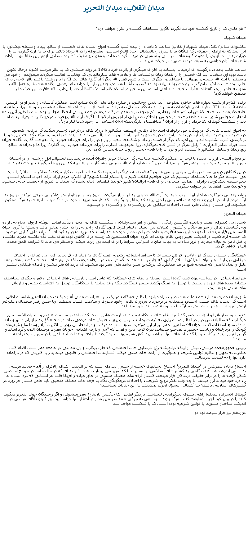 Text Box:  ميدان انقلاب، ميدان التحرير " هر ملتی که از تاريخ گذشته خود پند نگيرد، ناگزير اشتباهات گذشته را تکرار خواهد کرد"ميدان شهيادعاشورای سال 1357، ميدان شهياد (انقلاب) ساعت 6 بامداد. از نيمه شب گذشته امواج انسان های دلخسته از سالها بيداد و سلطه ديکتاتور، با اين اميد که به آزادی و حقوقی که نياکان ما با مبارزه وجانقشانی خود قانون اساسی مشروطه را در 4 مرداد 1285 برای ما به ارث گذارده اند را دوباره به دست آوريم، با دعوت گروه های سياسی و مذهبی در ميدان گرد آمده اند. و هنوز نيز صفوف فشرده انسانی ازدورترين نقاط تهران بادادن شعارهای آزادیخواهی به سوی ميدان شهياد در حرکت ميباشند.ساعت هفت بامداد، درگوشه ای ازميدان ايستاده به اطراف مینگرم. از پانزده خرداد 1342 در روند جنبشی که به نظر ميرسد اکنون درحال تکوين باشد بوده ام. سخنان آيت الله خمينی را از همان زمان درشبنامه ها واعلاميه های سازمانهايی که مخفیانه فعاليت ميکردند ميخواندم. از خود می پرسيدم آيا آيت الله خمينی، بهبهانی يا طباطبايی ديگری است يا شيخ فضل الله ديگر؟ آيا گفته های آيت الله را باورداشته باشم ياآنرا فريبی برای جلب توده های صادق بدانم؟ با تاريخ مشروطه ايران نوشته کسروی آشنا هستم. چندين بار آنرا خوانده ام. بعضی ازگفته های شيخ فضل الله را هنوز به خاطر دارم، "اعتقاد به آزادی حرف اشتباهی است، اين سخن در اسلام کفر است". "لفظ آزادی را برداريد، که عاقبت اين حرف ما را مفتضح خواهد کرد".پرنده افکارم از پشت ديواره های خاطره بجلو می آيد. نقش روحانيون در مبارزه برای ملی کردن صنايع نفت. عملکرد کاشانی و پسر او در آفرينش حادثه 9 اسفند 1331، فراخوان چاقوکشان به شورش عليه دکتر مصدق، به بهانه  ممانعت از سفر شاه برای معالجه همسر خودبه اروپا، حمله به خانه دکترمصدق با هدف کشتن او، فتوا های روحانيون قم و نجف برای عدم شرکت مردم در همه پرسی انحلال مجلس ومخالفت با تغيير آئين نامه انتخابات مجلس شورای. پناه دادن زاهدی در مجلس و اعلام پشتيبانی از او پيش از کودتا. تلگراف آيت الله بروجردی مرجع تقليد شيعيان به شاه بعد از شکست کودتای 25 مرداد و فرار او از ايران " شاهنشاه! بازگرديدکه ايران اسلامی به وجود شما نياز دارد".به امواج انسان هايی که درديدگان خود پرتوهای اميد برای رهايی ازسلطه ديکتاتور را دررؤيا های درون خود ترسيم ميکنند که بازتابی همچون درخشيدن خورشيد در امواج آرامش بخش بامدادی دريای خزربه آنها آرامش و راحت خيال می بخشد. آينده ای را ترسيم ميکنندکه منتخبين خودرا بر کرسی قدرت نشانيده اند با اين اميد که ديگر از فساد، زندان و شکنجه، تبعيد از يار و ديار را برای فرزندان خودبه ارث نخواهند گذارد. بگفته جيران بنت جيران شاعر الجزايری " بلبل هرگز در قفس لانه نميگذارد، زيرا نميخواهد اسارت را برای فرزندان خود به ارث گذارد". زيرا ما و پدران ما سالها رنج زندان و سلطه ديکتاتور را کشيده ايم و درد آن را با همه جسم و روان خوداحساس کرده ايم. در درونم آتشی فروزان است، با توجه به عملکرد گذشته جماعتی که احتمالا خودرا رهبران آينده ما ميدانند، نميتوانم افق روشنی را در آسمان ميهن به بينم. به خود اميد ميدهم هرکس ميتواند تغيير کند، شايد آيت الله خمينی و همکاران او به آنچه که اين روزها ميگويند باور داشته باشند. دراين کنکاش درونی صدای روحانی جوانی را می شنوم که قطعنامه متينگ را ميخواند. کلمه ای را مرتب تکرار ميکند. "اسلام.... اسلام" با خود می انديشم مگر ما حالا مسلمان نيستيم که می خواهيم انقلاب کنيم تا با اسلام آشنا شويم؟ آيا انقلاب مردم ايران برای احيای اسلام است يا محو سلطه ديکتاتوری، برابری و عدالت اجتماعی برای همه ايرانيان؟ هنوز خواندن قطعنامه تمام نشده که ميدان به تدريج از جمعيت خالی ميشود. و خواندن بقيه قطعنامه نيز متوقف ميگردد.زمان چندانی نميگذرد، شاه از ايران تبعيد ميشود. آيت الله خمينی به ايران باز ميگردد. ده روز بعد از وروداو ارتش اعلام بی طرفی ميکند. دو روزبعد ازآن مردم ايران در تلويزيون جنازه های افسرانی را می بينند که بخاطر جلوگيری از کشتار هم ميهنان خود، در دادگاه چند ثانيه ای به مرگ محکوم ميشوند. اين کشتار، زندان، فقر، فساد، اختلاف طبقاتی هر روزکسترده تر و گسترده تر ميشوند.ميدان التحريرفساد، بی تدبيری، غفلت و ناديده انگاشتن زندگی و معاش و فقر شهروندان، و شکست های پی درپی، پيآمد نظامی بودکه فاروق، شاه بی اراده وبی کياست، غافل از شرايط حاکم بر کشور و تحولات بين المللی، تمام قدرت قانون گذاری و اجرايی را در اختيار نحاس پاشا وابسته به گروه اخوان المسلمين قرار ميدهد، تا بدون منازع، همه قدرت و حاکميت را درانحصار خود داشته باشند که نهايتا منجر به کودتای افسران ملی گرايی ميشود که خسته ازحاکميت در انديشه تغيير روش نظام بودند. اما گروه اخوان المسلمين که ريشه در نا آگاهی توده های عقب نگه داشته مصری داشت، با قتل ناصر به بهانه بيماری و ترور سادات به بهانه صلح با اسرائيل شرايط را برای آينده پی ريزی ميکند. و منتظر می ماند تا شرايط، ظهور مجدد آنها را فراهم گردد.خودکامگی حسنی مبارک ابزار لازم را فراهم ميسازد. تا شرايط اجتماعی بتدريج عقب گردی به زمان فاروق نمايد. فقر، بی عدالتی، اختلاف طبقاتی، پيدايش جريانهای انحرافی اسلام گرايی که چاره را نه درعدالت گستری و تأمين رفاه مردم، بلکه در ترور های انتحاری، کشتار های بدون دليل و ايجاد ناامنی که منجربه قطع درآمد جهانگرد که بزرگترين منبع درآمد ملی مصر بود ميشود. که بازده آن فقر بيشتر و فاصله طبقاتی بيشتر است.شرايط اجتماعی در سراسرجهان تغيير کرده است. مقابله با نظام های خودکامه که عامل اصلی نارسايی های اجتماعی، فقر و بيکاری ميباشند، مشابه سده های نوزده و بيست با توسل به تفنگ وکشتارميسر نميگردد. بلکه روند مقابله با خودکامگان توسل به اعتراضات مدنی و نافرمانی های مدنی خواهد بود.شهروندان مصری مشابه همه ملت های در بند، راه مبارزه با نظام خودکامه مبارک را با اعتراضات مدنی آغاز ميکنند، ميدان التحريرشاهد صادقی است که انسان های خسته ازستم، متمدنانه در برخورد با مزدوران نظام  ازخود صبوری و ملايمت  نشان ميدهند. وبا چنين رفتار متمدنانه، عليرغم ارتش نيرومند و مزدوران ددمنش، مبارک را مجبور به عقب نشينی مينمايند. عدم وجود سازمانها و احزاب مردمی که ثمره نظام های خودکامه ميباشد، فرصت هايی است که در اختيار سازمان های چون اخوان الامسلمين ميگذارد، که ساليان بس دراز در انتظار دست يابی به فرصت بمانند تا پس ازپيروزی جنبش های مردمی، پای در صحنه گذارند و از باور شهر وندان صادق سوء استفاده کنند. اخوان الامسلمين  مصر نيز از اين موقعيت سوء استفاده ميکند  و در انتخاباتی زودرس اکثريت آراء روستا ها و شهرهای کوچک را درپارلمان و رياست جمهوری تصاحب مینمايد، بدون توجه باين واقعيت که "چرا و با جه اهدافی جوانان مصری درميدان التحريرگرد آمدند و گرانبها ترين ارثيه نياکان حود را که جان های آنها ميباشد پيشکش هم ميهنان خود کردند تا آزادی و عدالت اجتماعی را در ميهن خود نهادينه سازند." رئيس جمهورمحمد مرسی، پيش از اينکه درانديشه رفع نارسايی های اجتماعی که فقر، بیکاری و بی عدالتی در جامعه مصراست، اقدام کند، مبادرت به تدوين و تنظيم قوانين شريعه و جلوگيری از آزادی های مدنی ميکند. فشارهای اجتماعی را قانونی مينمايد و با اکثريتی که در پارلمان دارد آنها را به تصويب ميرساند.اجتماع دوباره معترضين در "ميدان التحرير" اجتماع انسانهای خسته از ستم و بيدادی است که در انديشه اهداف والاتری از آنچه محمد مرسی بدان می انديشد هستند. نگاهی به کشور های اسلامی، و مسيری را که امروز می پيمايند، عمق فاجعه ای که در حال حاضر در جوامع اسلامی شکل گرفته ما را در برابر حقيقت دردناکی قرار ميدهد. کشتار فرقه های مختلف مذهبی در خاور ميانه و افريقا قلب هر انسانی که درد انسان ها را، درد خود ميداند آزار ميدهد. تا چه وقت تفکر ترويج شريعت، يا اختلاف درچگونگی نگاه به فرقه های مختلف مذهبی بايد عامل کشتار هر روزه در کشورهای اسلامی باشد؟ چه کسانی مسؤل تحرک بخشيدن به اين جنايات ميباشند؟کودتای افسران، مسلما راهی بسوی دموکراسی نميباشد. بارديگر نظامی ها حاکمين بلامنازع مصر ميشوند، و اگر رزمندگان جوان التحرير سکوت کنند يا در برابر کودتاچيان مقاومت کنند، مرگ و زندان وسيعی به بزرگی همه سرزمين مصر در انتظار آنها خواهد بود. چرا؟ چون آقای مرسی در انديشه ساختار کشوری با قوانين شرعيه بوده است، که با شکست مواجه شد.دوازدهم تير هزار سيصد نود دو