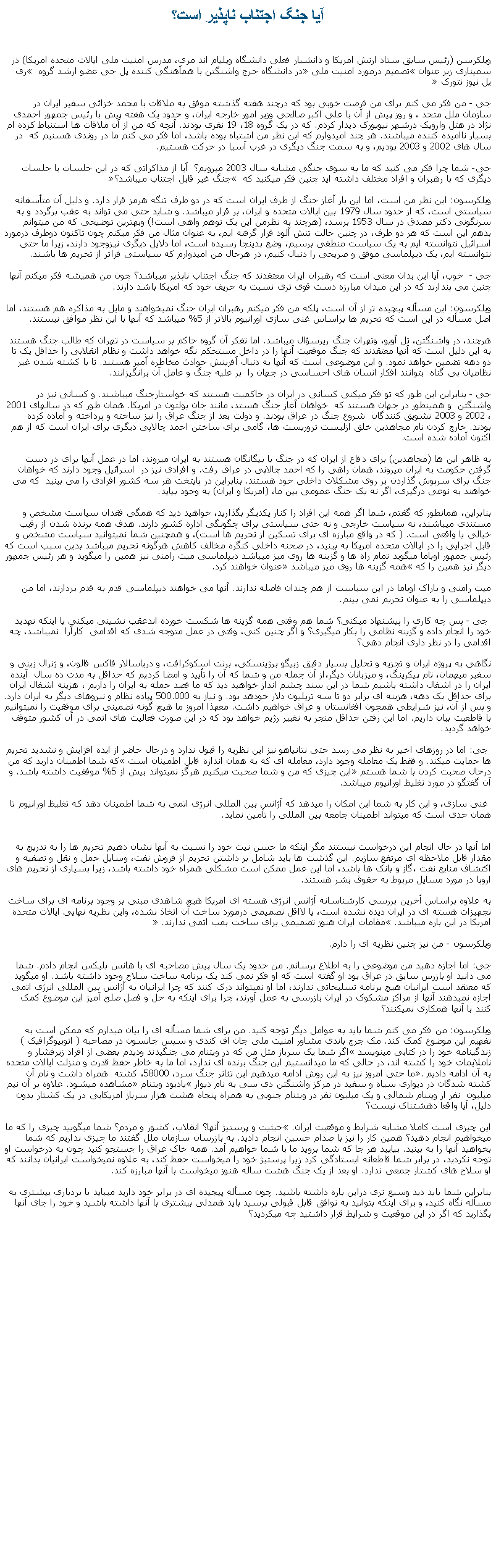 Text Box: آيا جنگ اجتناب ناپذير است؟ويلکرسن (رئيس سابق ستاد ارتش امريکا و دانشيار فعلی دانشگاه ويليام اند مری، مدرس امنيت ملی ايالات متحده امريکا) در سميناری زير عنوان تصميم درمورد امنيت ملی در دانشگاه جرج واشنگتن با همآهنگی کننده پل جی عضو ارشد گروه  ری يل نيوز نتورک جی - من فکر می کنم برای من فرصت خوبی بود که درچند هفته گذشته موفق به ملاقات با محمد خزائی سفیر ایران در سازمان ملل متحد ، و روز پيش از آن با علی اکبر صالحی وزیر امور خارجه ايران، و حدود یک هفته پیش با رئیس جمهور احمدی نژاد در هتل وارویک درشهر نیویورک دیدار کردم. که در یک گروه 18، 19 نفری بودند. آنچه که من از آن ملاقات ها استنباط کرده ام بسیار ناامیده کننده ميباشند. هر چند امیدوارم که اين نظر من اشتباه بوده باشد، اما فکر می کنم ما در روندی هسنيم که  در سال های 2002 و 2003 بوديم، و به سمت جنگ دیگری در غرب آسیا در حرکت هستيم. جی- شما چرا فکر می کنید که ما به سوی جنگی مشابه سال 2003 ميرويم؟  آيا از مذاکراتی که در اين جلسات يا جلسات ديگری که با رهبران و افراد مختلف داشته ايد چنين فکر ميکنيد که  جنگ غیر قابل اجتناب ميباشد؟ويلکرسون: اين نظر من است، اما این بار آغاز جنگ از طرف ایران است که در دو طرف تنگه هرمز قرار دارد. و دليل آن متأسفانه سياستی است، که از حدود سال 1979 بين ایالات متحده و ایران، بر قرار ميباشد. و شايد حتی می تواند به عقب برگردد و به سرنگونی دکتر مصدق در سال 1953 برسد، (هرچند به نظرمن اين يک توهم واهی است!) وبهترین توضیحی که من میتوانم بدهم اين است که هر دو طرف، در چنین حالت تنش آلود قرار گرفته ايم، به عنوان مثال من فکر ميکنم چون تاکنون دوطرف درمورد اسرائيل نتوانسته ايم به يک سياست منطقی برسيم، وضع بدينجا رسيده است، اما دلایل دیگری نيزوجود دارند، زيرا ما حتی نتوانسته ايم، يک دیپلماسی موفق و صريحی را دنبال کنيم، در هرحال من امیدوارم که سياستی فراتر از تحريم ها باشند. جی -  خوب، آیا این بدان معنی است که رهبران ایران معتقدند که جنگ اجتناب ناپذیر میباشد؟ چون من همیشه فکر میکنم آنها چنين می پندارند که در اين ميدان مبارزه دست قوی تری نسبت به حريف خود که امريکا باشد دارند.ويلکرسون: این مسأله پیچیده تر از آن است، پلکه من فکر میکنم رهبران ایران جنگ نمیخواهند و مايل به مذاکره هم هستند، اما اصل مسأله در اين است که تحريم ها براساس غنی سازی اورانيوم بالاتر از 5% ميباشد که آنها با اين نظر موافق نيستند. هرچند، در واشنگتن، تل آویو، وتهران جنگ ريرسؤال ميباشد. اما تفکر آن گروه حاکم بر سياست در تهران که طالب جنگ هستند به اين دلیل است که آنها معتقدند که جنگ موقعيت آنها را در داخل مستحکم نگه خواهد داشت و نظام انقلابی را حداقل یک تا دو دهه تضمين خواهد نمود. و این موضوعی است که آنها به دنبال آفرينش حوادث مخاطره آمیز هستند. تا با کشته شدن غير نظاميان بی گناه  بتوانند افکار انسان های احساسی در جهان را  بر عليه جنگ و عامل آن برانگيزانند. جی - بنابراین اين طور که تو فکر ميکنی کسانی در ایران در حاکميت هستند که خواستارجنگ ميباشند. و کسانی نيز در واشنگتن  و همينطور در جهان هستند که  خواهان آغاز جنگ هستد، مانند جان بولتون در امريکا. همان طور که در سالهای 2001 ، 2002 و 2003 تشويق کنندگان  شروع جنگ در عراق بودند. و دولت بعد از جنگ عراق را نيز ساخته و پرداخته و آماده کرده بودند. خارج کردن نام مجاهدين خلق ازليست تروريست ها، گامی برای ساختن احمد چالاپی ديگری برای ايران است که از هم اکنون آماده شده است.به ظاهر اين ها (مجاهدين) برای دفاع از ايران که در جنگ با بيگانگان هستند به ايران ميروند، اما در عمل آنها برای در دست گرفتن حکومت به ايران ميروند، همان راهی را که احمد چالاپی در عراق رفت. و افرادی نيز در  اسرائیل وجود دارند که خواهان جنگ برای سرپوش گذاردن بر روی مشکلات داخلی خود هستند. بنابراین در پايتخت هر سه کشور افرادی را می بينيد  که می خواهند به نوعی درگیری، اگر نه يک جنگ عمومی بین ما، (امريکا و ايران) به وجود بيايد.بنابراین، همانطور که گفتم، شما اگر همه اين افراد را کنار يکديگر بگذاريد، خواهيد ديد که همگی فقدان سياست مشخص و مستندی ميباشند، نه سياست خارجی و نه حتی سياستی برای چگونگی اداره کشور دارند. هدف همه برنده شدن از رقيب خيالی يا واقعی است. ( که در واقع مبارزه ای برای تسکین از تحریم ها است)، و همچنين شما نميتوانيد سياست مشخص و قابل اجرايی را در ایالات متحده امريکا به بينيد، در صحنه داخلی کنگره مخالف کاهش هرگونه تحريم ميباشد بدين سبب است که رئيس جمهور اوباما ميگويد تمام راه ها و گزينه ها روی ميز ميباشد دیپلماسی میت رامنی نيز همين را ميگويد و هر رئيس جمهور ديگر نيز همين را که همه گزينه ها روی ميز ميباشد عنوان خواهند کرد.میت رامنی و باراک اوباما در این سياست از هم چندان فاصله ندارند. آنها می خواهند دیپلماسی قدم به قدم بردارند، اما من دیپلماسی را به عنوان تحریم نمی بینم. جی - پس چه کاری را پيشنهاد ميکنی؟ شما هم وقتی همه گزینه ها شکست خورده اندعقب نشينی ميکنی يا اينکه تهديد خود را انجام داده و گزينه نظامی را بکار ميگيری؟ و اگر چنين کنی، وقتی در عمل متوجه شدی که اقدامی  کارآرا  نميباشد، چه اقدامی را در نظر داری انجام دهی؟نگاهی به پروژه ایران و تجزیه و تحلیل بسیار دقیق زبيگو برژینسکی، برنت اسکوکرافت، و دریاسالار فاکس فالون، و ژنرال زينی و سفیر میهمان، تام پیکرینگ، و میزبانان دیگر،از آن جمله من و شما که آن را تأييد و امضا کرديم که حداقل به مدت ده سال  آينده ايران را در اشغال داشته باشيم شما در اين سند چشم انداز خواهید ديد که ما قصد حمله به ایران را داریم ، هزينه اشغال ایران برای حداقل یک دهه، هزينه ای برابر دو تا سه تریلیون دلار حودهد بود. و نياز به 500.000 پیاده نظام و نيروهای دیگر به ایران دارد. و پس از آن، نيز شرايطی همچون افغانستان و عراق خواهيم داشت. معهذا امروز ما هيچ گونه تضمینی برای موفقيت را نميتوانيم با قاطعيت بيان داريم. اما این رفتن حداقل منجر به تغییر رژیم خواهد بود که در اين صورت فعاليت های اتمی در آن کشور متوقف خواهد گرديد. جی: اما در روزهای اخیر به نظر می رسد حتی نتانیاهو نيز اين نظريه را قبول ندارد و درحال حاضر از ايده افزایش و تشديد تحریم ها حمایت میکند. و فقط یک معامله وجود دارد، معامله ای که به همان اندازه قابل اطمينان است که شما اطمينان داريد که من درحال صحبت کردن با شما هستم اين چيزی که من و شما صحبت میکنيم هرگز نميتواند بيش از 5% موفقيت داشته باشد. و آن گفتگو در مورد تغليظ اورانيوم ميباشد. غنی سازی، و اين کار به شما این امکان را میدهد که آژانس بین المللی انرژی اتمی به شما اطمينان دهد که تغليظ اورانيوم تا همان حدی است که ميتواند اطمينان جامعه بين المللی را تأمين نمايد.
اما آنها در حال انجام اين درخواست نيستند مگر اینکه ما حسن نيت خود را نسبت به آنها نشان دهيم تحريم ها را به تدريج به مقدار قابل ملاحظه ای مرتفع سازيم. اين گذشت ها بايد شامل بر داشتن تحريم از فروش نفت، وسايل حمل و نقل و تصفيه و اکتشاف منابع نفت ،گاز و بانک ها باشد، اما اين عمل ممکن است مشکلی همراه خود داشته باشد، زیرا بسیاری از تحریم های اروپا در مورد مسايل مربوط به حقوق بشر هستند.به علاوه براساس أخرين بررسی کارشناسانه آژانس انرژی هسته ای امريکا هيچ شاهدی مبنی بر وجود برنامه ای برای ساخت تجهيزات هسته ای در ايران ديده نشده است، يا لااقل تصميمی درمورد ساخت آن اتخاذ نشده، واين نظريه نهايی ايالات متحده امريکا در اين باره ميباشد. مقامات ايران هنوز تصميمی برای ساخت بمب اتمی ندارند. ويلکرسون - من نيز چنين نظريه ای را دارم.جی: اما اجازه دهید من موضوعی را به اطلاع برسانم. من حدود يک سال پيش مصاحبه ای با هانس بلیکس انجام دادم. شما می دانید او بازرس سابق در عراق بود او گفته است که او فکر نمی کند یک برنامه ساخت سلاح وجود داشته باشد. او میگويد که معتقد است ایرانیان هیچ برنامه تسلیحاتی ندارند، اما او نمیتواند درک کنند که چرا ایرانیان به آژانس بین المللی انرژی اتمی اجازه نميدهند آنها از مراکز مشکوک در ايران بازرسی به عمل آورند، چرا برای اينکه به حل و فصل صلح آميز این موضوع کمک کنند با آنها همکاری نميکنند؟ ويلکرسون: من فکر می کنم شما باید به عوامل دیگر توجه کنيد. من برای شما مسأله ای را بيان ميدارم که ممکن است به تفهيم اين موضوع کمک کند. مک جرج باندی مشاور امنیت ملی جان اف کندی و سپس جانسون در مصاحبه ( اتوبیوگرافیک ) زندگینامه خود را در کتابی مينويسد اگر شما یک سرباز مثل من که در ویتنام می جنگیدند ودیدم بعضی از افراد زيرفشار و ناملايمات خود را کشته اند، در حالی که ما ميدانستيم اين جنگ برنده ای ندارد، اما ما به خاطر حفظ قدرت و منزلت ایالات متحده به آن ادامه داديم. ما حتی امروز نيز به اين روش ادامه ميدهيم این تئاتر جنگ سرد، 58000، کشته  همراه داشت و نام آن کشته شدگان در دیواری سیاه و سفید در مرکز واشنگتن دی سی به نام دیوار يادبود ویتنام مشاهده ميشود. علاوه بر آن نيم ميليون  نفر از ويتنام شمالی و يک ميليون نفر در ويتنام جنوبی به همراه پنجاه هشت هزار سرباز امريکايی در يک کشتار بدون دليل، آيا واقعا دهشتناک نيست؟اين چيزی است کاملا مشابه شرايط و موقعيت ايران. حيثيت و پرستيژ آنها؟ انقلاب، کشور و مردم؟ شما ميگوييد چيزی را که ما ميخواهيم انجام دهيد؟ همين کار را نيز با صدام حسين انجام داديد. به بازرسان سازمان ملل گفتند ما چيزی نداريم که شما بخواهيد آنها را به بينيد. بياييد هر جا که شما برويد ما با شما خواهيم آمد. همه خاک عراق را جستجو کنيد چون به درخواست او توجه نکرديد، در برابر شما قاطعانه ايستادگی کرد زيرا پرستيژ خود را ميخواست حفظ کند، به علاوه نميخواست ايرانيان بدانند که او سلاح های کشتار جمعی ندارد. او بعد از يک جنگ هشت ساله هنوز ميخواست با آنها مبارزه کند.بنابراين شما بايد ديد وسيع تری دراين باره داشته باشيد. چون مسأله پيجيده ای در برابر خود داريد ميبايد با بردباری بيشتری به مسأله نگاه کنيد، و برای اينکه بتوانيد به توافق قابل قبولی برسيد بايد همدلی بيشتری با آنها داشته باشيد و خود را جای آنها بگذاريد که اگر در اين موقعيت و شرايط قرار داشتيد چه ميکرديد؟