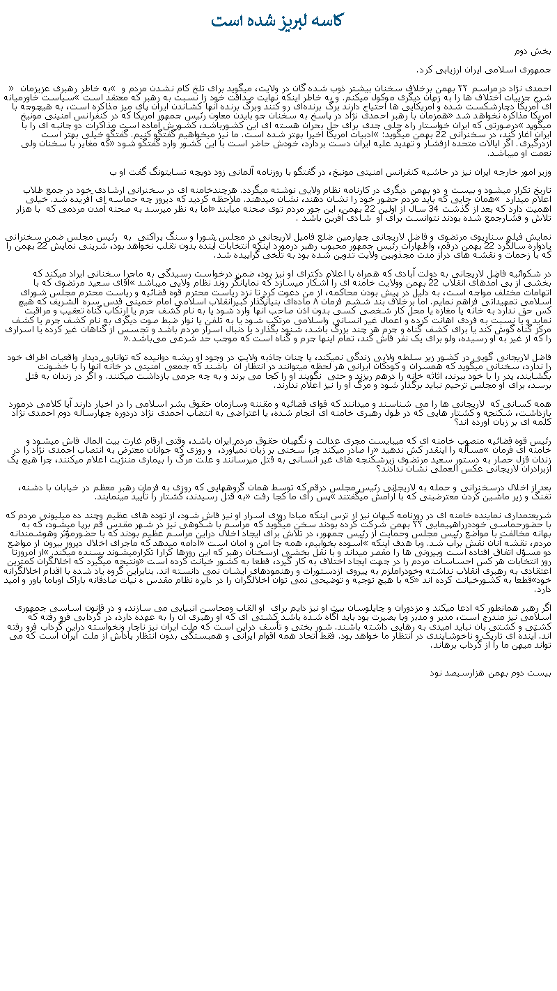 Text Box: کاسه لبريز شده استبخش دوم جمهوری اسلامی ايران ارزيابی کرد.احمدی ‌نژاد درمراسم ۲۲ بهمن برخلاف سخنان بيشتر ذوب شده گان در ولايت، ميگويد برای تلخ‌ کام نشدن مردم و  به خاطر رهبری عزیزمان  شرح جزییات اختلاف ‌ها را به زمان دیگری موکول میکنم. و به خاطر اينکه نهايت صداقت خود زا نسبت به رهبر که معتقد است سياست خاورميانه‌ ای آمريكا دچارشكست شده و آمريكايی ‌ها احتياج دارند برگ برنده‌ای رو كنند وبرگ برنده آنها كشاندن ايران پای ميز مذاكره است، به هيچوجه با امريکا مذاکره نخواهد شد همزمان با رهبر احمدی نژاد در پاسخ به سخنان جو بايدن معاون رئيس جمهور امريکا که در کنفرانس امنينی مونيخ ميگويد درصورتی که ایران خواستار راه حلی جدی برای حل بحران هسته ‌ای این کشورباشد، کشورش آماده است مذاکرات دو جانبه ای را با ایران آغاز کند، در سخنرانی 22 بهمن ميگويد: ادبيات امريکا اخيرا بهتر شده است. ما نيز میخواهیم گفتگو کنیم. گفتگو خیلی بهتر است ازدرگیری. اگر ایالات متحده ازفشار و تهدید علیه ایران دست بردارد، خودش حاضر است با این کشور وارد گفتگو شود که مغاير با سخنان ولی نعمت او ميباشد.وزیر امور خارجه ایران نيز در حاشیه کنفرانس امنیتی مونیخ، در گفتگو با روزنامه‌ آلمانی زود دویچه تسایتونگ گفت او ب تاريخ تکرار ميشود و بيست و دو بهمن ديگری در کارنامه نظام ولايی نوشته ميگردد. هرچندخامنه ای در سخنرانی ارشادی خود در جمع طلاب  اعلام ميدارد  همان جايی که بايد مردم حضور خود را نشان دهند، نشان ميدهند. ملاحظه کرديد که ديروز چه حماسه ای آفريده شد. خيلی اهميت دارد که بعد از گذشت 34 سال از اولين 22 بهمن، اين جور مردم توی صحنه ميآيند اما به نظر ميرسد به صحنه آمدن مردمی که  با هزار تلاش و فشارجمع شده بودند نتوانست برای او  شادی آفرين باشد .نمايش فيلم سناريوی مرتضوی و فاضل لاريجانی چهارمين ضلع فاميل لاريجانی در مجلس شورا و سنگ پراکنی  به  رئيس مجلس ضمن سخنرانی يادواره سالگرد 22 بهمن درقم، واظهارات رئيس جمهور محبوب رهبر درمورد اينکه انتخابات آينده بدون تقلب نخواهد بود، شرينی نمايش 22 بهمن را که با زحمات و نقشه های دراز مدت مجذوبين ولايت تدوين شده بود به تلخی گراييده شد.در شکوائيه فاضل لاريجانی به دولت آبادی که همراه با اعلام دکترای او نيز بود، ضمن درخواست رسيدگی به ماجرا سخنانی ايراد ميکند که بخشی از پی آمدهای انقلاب 22 بهمن وولايت خامنه ای را آشکار ميسازد که نمايانگر روند نظام ولايی ميباشد آقای سعيد مرتضوی که با اتهامات مختلف مواجه است، به دليل در پيش بودن محاکمه، از من دعوت کرد تا نزد رياست محترم قوه قضائيه و رياست محترم مجلس شورای اسلامی تمهيداتی فراهم نمايم. اما برخلاف بند ششم فرمان ۸ ماده‌ای بنيانگذار کبيرانقلاب اسلامی امام خمينی قدس سره ‌الشريف که هيچ‌ کس حق ندارد به خانه يا مغازه يا محل کار شخصی کسی بدون اذن صاحب آنها وارد شود يا به نام کشف جرم يا ارتکاب گناه تعقيب و مراقبت نمايد و يا نسبت به فردی اهانت کرده و اعمال غير انسانی واسلامی مرتکب شود يا به تلفن يا نوار ضبط صوت ديگری به نام کشف جرم يا کشف مرکز گناه گوش کند يا برای کشف گناه و جرم هر چند بزرگ باشد، شنود بگذارد يا دنبال اسرار مردم باشد و تجسس از گناهان غير کرده يا اسراری را که از غير به او رسيده، ولو برای يک نفر فاش کند، تمام اينها جرم و گناه است که موجب حد شرعی می‌باشد.فاضل لاريجانی گويی در کشور زير سلطه ولايی زندگی نميکند، يا چنان جاذبه ولايت در وجود او ريشه دوانيده که توانايی ديدار واقعيات اطراف خود را ندارد، سخنانی ميگويد که همسران و کودکان ايرانی هر لحظه ميتوانند در انتظار آن  باشند که جمعی امنيتی در خانه آنها را با خشونت بگشايند، پدر را با خود ببرند، اثاثه خانه را درهم ريزند و حتی  نگويند او را کجا می برند و به چه جرمی بازداشت ميکنند. و اگر در زندان به قتل برسد، برای او مجلس ترحيم نبايد برگذار شود و مرگ او را نيز اعلام ندارند.همه کسانی که  لاريجانی ها را می شناسند و ميدانند که قوای قضائيه و مقننه وسازمان حقوق بشر اسلامی را در اخيار دارند آيا کلامی درمورد بازداشت، شکنجه و کشتار هايی که در طول رهبری خامنه ای انجام شده، يا اعتراضی به انتضاب احمدی نژاد دردوره چهارساله دوم احمدی نژاد کلمه ای بر زبان آورده اند؟ رئيس قوه قضائيه منصوب خامنه ای که ميبايست مجری عدالت و نگهبان حقوق مردم ايران باشد، وقتی ارقام غارت بيت المال فاش ميشود و خامنه ای فرمان مسأله را اينقدر کش ندهيد را صادر ميکند چرا سخنی بر زبان نميآورد،  و روزی که جوانان معترض به انتصاب اجمدی نژاد را در زندان قزل حصار به دستور سعيد مرتضوی زيرشکنجه های غير انسانی به قتل ميرسانند و علت مرگ را بيماری مننژيت اعلام ميکنند، چرا هيچ يک ازبرادران لاريجانی عکس العملی نشان ندادند؟بعد از اخلال درسخنرانی و حمله به لاريجانی رئيس مجلس درقم که توسط همان گروههايی که روزی به فرمان رهبر معظم در خيابان با دشنه، تفنگ و زير ماشين کردن معترضينی که با آرامش ميگفتند پس رأی ما کجا رفت به قتل رسيدند، کشتار را تأييد مينمايند. شريعتمداری نماينده خامنه ای در روزنامه کيهان نيز از ترس اينکه مبادا روزی اسرار او نيز فاش شود، از توده های عظيم وچند ده ميليونی مردم که با حضورحماسی خوددرراهپيمايی ۲۲ بهمن شرکت کرده بودند سخن ميگويد که مراسم با شکوهی نيز در شهر مقدس قم برپا ميشود، که به بهانه مخالفت با مواضع رئيس مجلس وحمايت از رئيس جمهور، در تلاش برای ايجاد اخلال دراين مراسم عظيم بودند که با حضورمؤثر وهوشمندانه مردم، نقشه آنان نقش برآب شد. وبا هدف اينکه آسوده بخوابيم، همه جا امن و امان است ادامه ميدهد که ماجرای اخلال ديروز بيرون از مواضع دو مسؤل اتفاق افتاده است وبيرونی ها را مقصر ميداند و با نقل بخشی ازسخنان رهبر که اين روزها کرارا تکرارميشوند بسنده ميکند. از امروزتا روز انتخابات هر کس احساسات مردم را در جهت ايجاد اختلاف به کار گيرد، قطعا به کشور خيانت کرده است ونتيجه ميگيرد که اخلالگران کمترين اعتقادی به رهبری انقلاب نداشته وخودراملزم به پيروی ازدستورات و رهنمودهای ايشان نمی دانسته اند. بنابراين گروه ياد شده با اقدام اخلالگرانه خودقطعا به کشورخيانت کرده اند که با هيچ توجيه و توضيحی نمی توان اخلالگران را در دايره نظام مقدس ه نیات صادقانه باراک اوباما باور و امید دارد.اگر رهبر همانطور که ادعا ميکند و مزدوران و چاپلوسان بيت او نيز دايم برای  او القاب ومحاسن انبيايی می سازند، و در قانون اساسی جمهوری اسلامی نيز مندرج است، مدير و مدبر وبا بصيرت بود بايد آگاه شده باشد کشتی ای که او رهبری آن را به عهده دارد، در گردابی فرو رفته که کشتی و کشتی بان نبايد اميدی به رهايی داشته باشند. شور بختی و تأسف دراين است که ملت ايران نيز ناچار ونخواسته دراين گرداب فرو رفته اند. آينده ای تاريک و ناخوشايندی در انتظار ما خواهد بود. فقط اتحاد همه اقوام ايرانی و همبستگی بدون انتظار پاداش از ملت ايران است که می تواند ميهن ما را از گرداب برهاند.
بيست دوم بهمن هزارسيصد نود