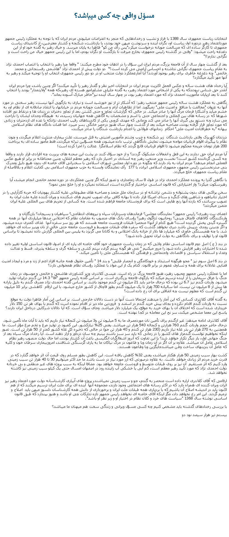 Text Box:  مسؤل واقعی چه کسی ميباشد؟انتخابات رياست جمهوری سال 1388 با فراز و نشيب و رخدادهايی که منجر به اعتراضات ميليونی مردم ايران که با توجه به عملکرد رئيس جمهور مورداعتماد رهبر دردوره اول رياست او، نگران آينده و سرنوشت ميهن خود بودند، با بازداشت، شکنجه و کشتار معترضين، از کانديدای رياست جمهوری تا کارگر ساده ای که مسالمت جويانه درخواست ميکرد"پس رأی من کو" ظاهرا به پايان ميرسد. و خيال رهبر به گفته خود او از اين دغدغه راحت ميشود: "وقتی در گذشته رئيس جمهوری بخارج ميرفت تا بازگشت او نگران بودم، اما با اين رئيس جمهور خيال من راحت است و نگرانی ندارم!!"بعد از گذشت چهار سال از آن فاجعه بزرگ، مردم ايران اين سؤال را در اذهان خود مطرح ميکنند: " واقعا چرا رهبر با انتخاب يا انتصاب احمدی نژاد به مقام رياست جمهوری نگرانی نداشته و احساس آرامش می کرده است؟"  دو دولت پيش از احمدی نژاد "هاشمی رفسنجانی و محمد خاتمی" چه دغدغه خاطری برای رهبر بوجود آوردند؟ آيا آمارعملکرد دولت منتخب او در دو دور رئيس جمهوری انتخاب او را توجيه ميکند و رهبر به آنها مهر تأييد ميگذارد؟ آيا رخداد های هشت ساله و عکس العمل اکثريت مردم ايران در انتخابات اخير نظر و گفتار رهبر را تأييد ميکنند؟ اگر چنين باشد، چرا مردم ايران آنقدر حق شناس نبودندکه به يکی از اشخاص مورد اعتماد رهبر، به گفته جليلی مشاورامور هسته ای رهبر،که همه "ولايتمدار" بودند را انتخاب کنند تا بعد ازپايان مأموريت احمدی نژاد که مورد اعتماد رهبر بود، در چهار سال آينده نيز"خاطر مبارک آسوده بماند".نگاهی به عملکرد هشت ساله رئيس جمهور منتخب رهبر: که آشکار تر از نور خورشيد است و نيازی به بازگويی آنها نيست، رهبر سخنی در مورد آنها به عنوان "مخالفت با منافع  و امنيت ملی" نميگويد. اما از تظاهرات آرام و مسالمت جويانه مردم در خيابانها، يا انتقاد صادقانه ای از نظام او، به خشم ميآيد و آشکارا فرمان مرگ آنها را صادر ميکند. در حالی که گزارشات تجاوز و حتی کشتن بعد از تجاوز دختران در زندان ها و درنقاط دور افتاده شهرها که در رسانه های بين المللی و اجتماعی حتی با اسم و مشخصات به آگاهی همه جهانيان رسيده، نه  هيچگاه وجدان ايشان را ناراحت می سازد ونه دستور پی گيری آنها را صادر مي کند وزمانی که مهدی کروبی يکی از کانديداهای رقيب احمدی نژادکه با عده ای ازدحتران و زنانی که مورد تجاور قرار گرفته بودند، مصاحبه ميکند بعد از گذشت چهار سال هنوز درحصر خانگی بسر ميبرد. اما قضات دادگاه های نظام اسلامی ببهانه "به خطرافتادن امنيت ملی" احکام  زندانهای طولانی يا اعدام بازداشت شدگان را صادر ميکنند، درزندان کهريزک وقتی بازداشت شدگان  زير شکنجه و ضرب وشتم مأمورين امنيتی به قتل ميرسند، علت بيماری مننژيت اعلام ميگردد، و چون نظام با پيگيری اقوام قربانيان مواجه ميشود، نمايش دادگاهی ترتيب داده ميشود، همه مسؤلين تبرئه ميگردند، فقط مأمور ساده ای به پرداخت 200 هزار تومان جريمه محکوم ميشود تا اقوام قربانيان قانع گردند که نظام اسلامگرا  عدالت را اجرا کرده است!آيا مردم ايران حق ندارند به اين فعل و انفعالات مشکوک گردند؟ و از خود سؤال کنند در پشت اين صحنه های بربريت چه افرادی قرار دارند و واقعا چه کسی گرداننده کشور است؟ نخست وزير منتخب رهبر چه اسنادی در اختيار دارد که رهبر معظم انقلاب چنين محتاطانه در برابر او هيچ عکس العملی انجام ميدهد؟ مردم ايران به ياد دارند که چگونه در دوره اول مجلس شورای اسلامی با سخنرانی آقای خامنه ای بدون هيچ دليل ومدرک بنی صدرنخستين رئيس جمهور، جمهوری اسلامی ايران، با 177  رأی نمايندگان وابسته به حزب جمهوری اسلامی بی کفايت اعلام و بلافاصله از مقام رياست جمهوری خلع ميگردد.با نگاهی گذرا به پرونده عملکرد احمدی نژاد در طول 8 سال زمامداری و تصور اينکه اگر چنين عملکردی در دوره محمد خاتمی انجام ميشد، آيا رهبرسکوت ميکرد؟ واز اختياراتی که قانون اساسی دراختيار او گذارده است، استفاده نميکرد و او را خلع نمی نمود؟ سخن پراکنی های بدون پشتوانه و دشمن تراشانه او در سازمان ملل متحد و مصاحبه های مطبوعاتی عليه کشتار يهوديان که حربه کارآرايی را در اختيار نتانياهو، و شاهين های کنگره و سنای امريکا قرار داده تا بهانه کافی برای تصويب تحريم های شکننده و ويران کننده عليه ملت ايران به تصويب برسانند، که بازده آنها رنج هايی است که برای فرودستان جامعه فراهم شده است. چه کسانی از تحريم های بين المللی عليه ايران متضرر ميگردند؟ اعضای بيت رهبری؟ رئيس جمهور؟ نمايندگان مجلس؟ فرماندهان وسرداران سپاه و نيروهای انتظامی؟ سپاهيان و بسيجان؟ بازرگانان و واردکنندگان کالاهای قاچاق چينی؟ روحانيون ثناگوی رهبر؟ رؤسای بانک های منصوب به مقامات نظام که اختلاس صدها ميلياردی آنها در همه گستره گيتی پخش گرديده است؟ هيچ کدام ار آنها! منحصرا طبقات فرودست جامعه هستند که هر روز سر سفره آنها  غذای کمتری ديده ميشود. و اگر چنينن روندی درپيش باشد ديری نخواهد گذشت که سفره های طبقات متوسط و فرودست جامعه حتی خالی از نان وپنير ساده ای خواهد شد. با چه همبستگی خاوری که ميليارد ها دلار از خزانه بانک اختلاس و به کانادا می گريزد به پليس بين المللی گزارش داده نميشود تا براساس قانون او را توقيف و برای دادگاهی به دولت ايران تحويل داده شود؟در بند ( ج ) اصل دوم قانون اساسی نظام ولايی که در زمان رياست جمهوری خود آقای خامنه ای پاره ای از اصول قانون اساسی اوليه تغيير داده شده تا اختيارات رهبر افزايش داده شود را مرور ميکنيم " نفی هر گونه ستم گری، ستم کشی و سلطه گری و سلطه پذيری. قسط و عدالت وعدل و استقلال سياسی و اقتصادی واجتماعی و فرهنگی که همبستگی ملی را تأمين ميکند. "در بند 6 اصل سوم نيز " محو هرگونه استبداد و خودکامگی و انحصار طلبی" و بند 14 " تأمين حقوق همه جانبه افراد اعم از زن و مرد و ايجاد امنيت قضايی عادلانه برای همه و تساوی عموم در برابر قانون. کدام يک از اين مواد با عملکرد رؤسای نظام همخوانی دارد؟اما با عملکرد رئيس جمهور محبوب رهبر، هنوز فاجعه بزرگ در راه است. عیسی کلانتری وزير کشاورزی هاشمی و خاتمی و موسوی در زمان جنگ با عراق سيمايی را از آينده ترسيم ميکند که بازگوی فاجعه بزرگتری است. بر اساس گفته رئيس جمهور "آقا" 14.3 تن گندم درايران توليد ميشود. واردات گندم نيز 6.7 تن بوده که درحال حاضر بايد 21 ميليون تن گندم موجود باشد. بر اساس گفته احمدی نژاد مصرف گندم به دليل يارانه ها بيش از 8 ميليون تن نيست. اما ساليانه 700 هزار تا يک ميليون گندم بطور قاچاق از کشور خارج ميشود. با اين ارقام  کاهشی برابر 10 ميليون تن گندم است که معلوم نيست چه اتفاقی برای آن رخ داده است؟به گفته آقای کلانتری کسانی که اين آمار را ميدهند احتمالا دست آنها در دست دلالان خارجی است. بر اساس اين آمار طاهرا دولت به موقع نسبت به واردات گندم اقدام نکرده و بجای پيش خريد گندم در اسفند و  فروردين ماه دير تر اقدام نموده است که گندم با بهای هر تن 150 دلار خريداری شده است که اختلاف آن با بهای خريد به موقع، يک ميليارد دلار میباشد. وجای سؤال است. که آيا دلالان شرکايی درداخل ايران دارند؟ پاسخ اين معما مشخص ميکند، سر نح اين معامله در کجا نهفته است.آقای کلانتری ادامه ميدهد: غير ازگندم برای تأمين نان موردمصرف ما به 5 ميليون تن و3 ميليون تن کنجاله نياز داريم که بايد تا آبان ماه تأمين شود. درحال حاضر حجم واردات گندم 760 هزارتن و کنجاله 540 هزار تن ميباشد. يعنی 25% نيازکشور. اين کمبود در توليد مرغ و تخم مرغ مؤثر است. ما همچنين به 270 هزار تن بذر غله نياز داريم (230 هزار تن کندم و 40 هزار تن جو) در حالی که ذخيره کل غله کشور کمتر از 50 هزار تن است. تصور اينکه نخواهيم توانست گندمزار های کشور را در زمانی که بايد سر سبز باشند بينيم چه سان دردآور و آزار دهند است. آيا رخداد مرگ سياه بعد از جنگ جهانی اول، بار ديگر تکرار خواهد شد؟ با اين تفاوت که آنروز اشغالگران انگليسی باعث آن کشتار بودند، اما حال دولت منصوب رهبر نظام اسلامی عامل آن ميباشد. علاوه بر آن اگر در آن زمان وبا و طاعون در مرگ نياکان ما به ياری گرسنگی شتافتند، امروزبيماری سرطان خون و کليه که عامل آن بنزينهای ساخت وطن ميباشدجايگزين وبا وطاعون هستند.کشت بهار سيب زمينی 50 هزار هکتار ميباشد، يعنی 32% کاهش يافته است. اين کاهش بطور مسلم روی قيمت آن اثر خواهد گذارد که در قدرت خريد مردم اثر زيادی خواهد داشت. به علاوه درصورتی که ارز مورد نياز در دست باشد ما حد اکثر ميتوانيم 30 تا 40 هزار تن سيب زمينی وارد کنيم که اثر مستقيم  آن نيز بر روی طبقات متوسط و فرودست جامعه خواهد بود. مضافا اينکه به سبب پروژه های غير منطقی و بی خردانه دولت احمدی نژاد که مورد تأييد رهبر معظم است، کم آبی يا خشکی آب زاينده رود در اصفهان امسال حتی يک کيلو سيب زمينی نيز کاشته نخواهد شد.ارقامی که آقای کلانتری ارايه داده است منحصر به گندم، جو و سيب زمينی نميباشند، پروژه های آبياری کارشناسانه دولت مورد اعتماد رهبر نيز اثرات ويران کننده ای همراه دارد که در اکثر رسانه های اجتماعی وجود دارند، مجموعه آنها  آينده ای برای ملت ايران ترسيم ميکنند که از هم اکنون بايد در انديشه اصلاح آن باشيم که با بردباری همه طبقات ملت ايران و برخورداری از دانش همه کارشناسان دلسوز ميهن بايد  اصلاح و ترميم گردند. اين امر رخ نخواهد داد، مگز اينکه آقای خامنه ای نخواهد رئيس جمهور تازه تدارکات چی او باشد و هنوز بپندارد که طبق قانون اساسی نوشته سال 1368 "سياست های خرد و کلان نظام در اختيار او و زير نظر او باشد".با بررسی رخدادهای گذشته بايد مشخص کنيم چه کسی مسؤل ويرانی و زندگی سخت هم ميهنان ما ميباشد؟بيستم تير هزار سيصد نود دو