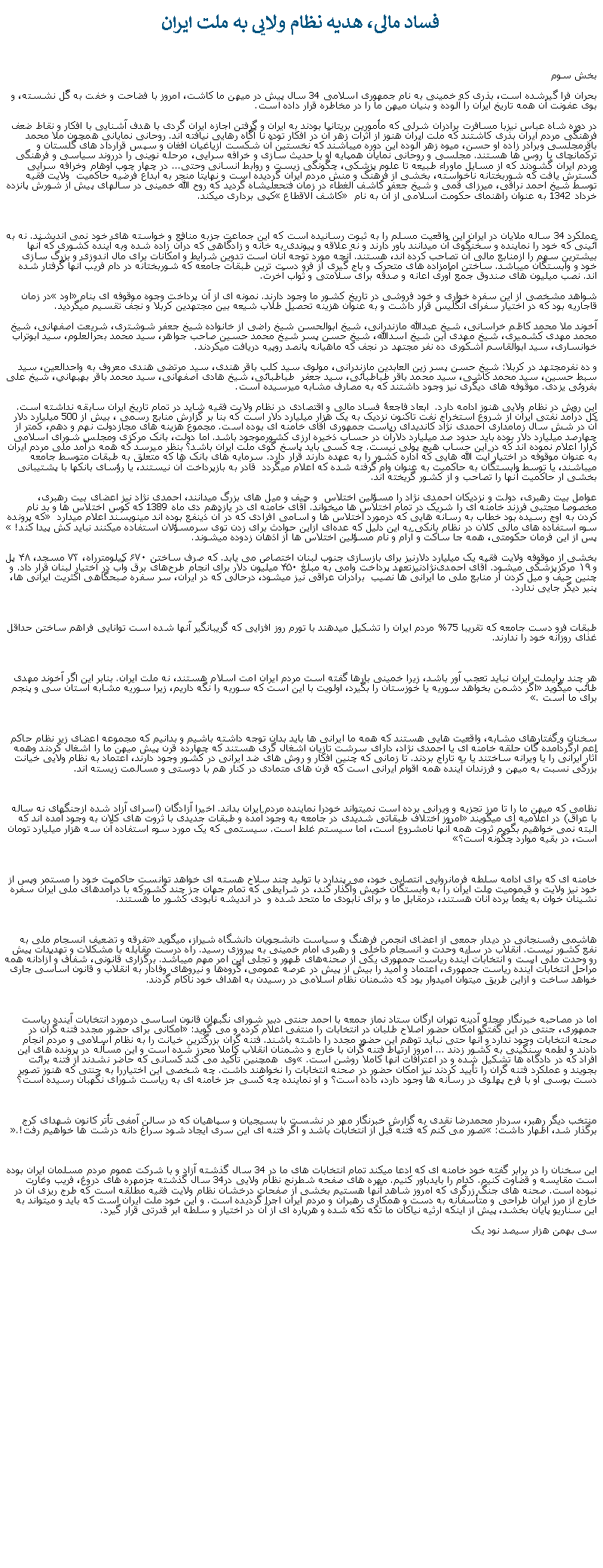 Text Box: فساد مالی، هديه نظام ولايی به ملت ايران بخش سوم بحران فرا گيرشده است، بذری که خمينی به نام جمهوری اسلامی 34 سال پيش در ميهن ما کاشت، امروز با فضاحت و خفت به گَل نشسته، و بوی عفونت آن همه تاريخ ايران را آلوده و بنيان ميهن ما را در مخاطره قرار داده است.در دوره شاه عباس نيزبا مسافرت برادران شرلی که مأمورين بريتانيا بودند به ايران و گرفتن اجازه ايران گردی با هدف آشنايی با افکار و نقاط ضعف فرهنگی مردم ايران بذری کاشتند که ملت ايران هنوز از اثرات زهر آن در افکار توده نا آگاه رهايی نيافته اند. روحانی نمايانی همچون ملا محمد باقرمجلسی وبرادر زاده او حسن، ميوه زهر آلوده اين دوره ميباشند که نخستين آن شکست ازياغيان افغان و سپس قرارداد های گلستان و ترکمانچای با روس ها هستند. مجلسی و روحانی نمايان همپايه او با حديث سازی و خرافه سرايی، مرحله نوينی را درروند سياسی و فرهنگی مردم ايران گشودند که از مسايل ماوراء طبيعه تا علوم پزشکی، چگونگی زيست و روابط انسانی وحتی... در چهار چوب اوهام وخرافه سرايی گسترش يافت که شوربختانه ناخواسته، بخشی از فرهنگ و منش مردم ايران گرديده است و نهايتا منجر به ابداع فرضيه حاکميت  ولايت فقيه توسط شيخ احمد نراقی، ميرزای قمی و شيخ جعفر کاشف الغطاء در زمان فتحعلیشاه گرديد که روح الله خمينی در سالهای پيش از شورش پانزده خرداد 1342 به عنوان راهنمای حکومت اسلامی از آن به نام  کاشف الاقطاع کپی برداری ميکند.عملکرد 34 ساله ملايان در ايران اين واقعيت مسلم را به ثبوت رسانيده است که اين جماعت جزبه منافع و خواسته های خود نمی انديشند. نه به آئينی که خود را نماينده و سخنگوی آن ميدانند باور دارند و نه علاقه و پيوندی به خانه و زادگاهی که درآن زاده شده وبه آينده کشوری که آنها بيشترين سهم را ازمنابع مالی آن تصاحب کرده اند، هستند. آنچه مورد توجه آنان است تدوين شرايط و امکانات برای مال اندوزی و بزرگ سازی خود و وابستگان ميباشد. ساختن امامزاده های متحرک و باج گيری از فرو دست ترين طبقات جامعه که شوربختانه در دام فريب آنها گرفتار شده اند. نصب ميليون های صندوق جمع آوری اعانه و صدقه برای سلامتی و ثواب آخرت. شواهد مشخصی از اين سفره خواری و خود فروشی در تاريخ کشور ما وجود دارند. نمونه ای از آن پرداخت وجوه موقوفه ای بنام اود در زمان قاجاريه بود که در اختيار سفرای انگليس قرار داشت و به عنوان هزينه تحصيل طلاب شيعه بين مجتهدين کربلا و نجف تقسيم ميگرديد.آخوند ملا محمد کاظم خراسانی، شيخ عبدالله مازندرانی، شيخ ابوالحسن شيخ راضی از خانواده شيخ جعفر شوشتری، شريعت اصفهانی، شيخ محمد مهدی کشميری، شيخ مهدی ابن شيخ اسدالله، شيخ حسن پسر شيخ محمد حسين صاحب جواهر، سيد محمد بحرالعلوم، سيد ابوتراب خوانساری، سيد ابوالقاسم اشکوری ده نفر مجتهد در نجف که ماهيانه پانصد روپيه دريافت ميکردند.و ده نفرمجتهد در کربلا: شيخ حسن پسر زين العابدين مازندرانی، مولوی سيد کلب باقر هندی، سيد مرتضی هندی معروف به واحدالعين، سيد سبط حسين، سيد محمد کاشی، سيد محمد باقر طباطبائی، سيد جعفر  طباطبائی، شيخ هادی اصفهانی، سيد محمد باقر بهبهاني، شيخ علی بفروئی يزدی. موقوفه های ديگری نيز وجود داشتند که به مصارف مشابه ميرسيده است.اين روش در نظام ولايی هنوز ادامه دارد.  ابعاد فاجعۀ فساد مالی و اقتصادی در نظام ولايت فقيه شايد در تمام تاريخ ايران سابقه نداشته است. کل درآمد نفتی ايران از شروع استخراج نفت تاکنون نزديک به يک هزار ميليارد دلار است که بنا بر گزارش منابع رسمی ، بيش از 500 ميليارد دلار آن در شش سال زمامداری احمدی نژاد کانديدای رياست جمهوری آقای خامنه ای بوده است. مجموع هزينه های مجازدولت نهم و دهم، کمتر از چهارصد ميليارد دلار بوده بايد حدود صد ميليارد دلارآن در حساب ذخيره ارزی کشورموجود باشد. اما دولت، بانک مرکزی ومجلس شورای اسلامی کرارا اعلام نموده اند که در اين حساب هيچ پولی نيست. چه کسی بايد پاسخ گوی ملت ايران باشد؟ بنظر ميرسد که همه درآمد ملی مردم ايران به عنوان موقوفه در اختيار آيت الله هايی که اداره کشور را به عهده دارند قرار دارد. سرمايه های بانک ها که متعلق به طبقات متوسط جامعه ميباشند، يا توسط وابستگان به حاکميت به عنوان وام گرفته شده که اعلام ميگردد  قادر به بازپرداخت آن نيستند، يا رؤسای بانکها با پشتيبانی بخشی ار حاکميت آنها را تصاحب و از کشور گريخته اند.عوامل بيت رهبری، دولت و نزديکان احمدی نژاد را مسؤلين اختلاس  و حيف و ميل های بزرگ ميدانند، احمدی نژاد نيز اعضای بيت رهبری، مخصوصا مجتبی فرزند خامنه ای را شريک در تمام اختلاس ها ميخواند. آقای خامنه ای در يازدهم دی ماه 1389 که کوس اختلاس ها و بد نام کردن به اوج رسيده بود خطاب به رسانه هايی که درمورد اختلاس ها و اسامی افرادی که در آن ذينفع بوده اند مينويسند اعلام ميدارد  که پرونده سوء استفاده های مالی کلان در نظام بانکی به این دلیل که عد‌ه‌ای ازاین حوادث برای زدن توی سرمسؤلان استفاده میکنند نباید کش پیدا کند! پس از اين فرمان حکومتی، همه جا ساکت و آرام و نام مسؤلين اختلاس ها از اذهان زدوده ميشوند.بخشی از موقوفه ولايت فقيه یک میلیارد دلارنيز برای بازسازی جنوب لبنان اختصاص می يابد. که صرف ساختن ۶۷۰ کیلومترراه، ۷۳ مسجد، ۴۸ پل و ۱۹ مرکزپزشکی ميشود. آقای احمدی‌نژادنيزتعهد پرداخت وامی به مبلغ ۴۵۰ میلیون دلار برای انجام طرح‌های برق وآب در اختیار لبنان قرار داد. و چنين حيف و ميل کردن ار منابع ملی ما ايرانی ها نصيب  برادران عراقی نيز ميشود، درحالی که در ايران، سر سفره صبحگاهی اکثريت ايرانی ها، پنير ديگر جايی ندارد. طبقات فرو دست جامعه که تقريبا 75% مردم ايران را تشکيل ميدهند با تورم روز افزايی که گريبانگير آنها شده است توانايی فراهم ساختن حداقل غذای روزانه خود را ندارند. هر چند برایملت ايران نبايد تعجب آور باشد، زيرا خمينی بارها گفته است مردم ايران امت اسلام هستند، نه ملت ايران. بنابر اين اگر آخوند مهدی طائب ميگويد اگر دشمن بخواهد سوريه يا خوزستان را بگيرد، اولويت با اين است که سوريه را نگه داريم، زيرا سوريه مشابه استان سی و پنجم برای ما است. سخنان و گفتارهای مشابه، واقعيت هايی هستند که همه ما ايرانی ها بايد بدان توجه داشته باشيم و بدانيم که مجموعه اعضای زير نظام حاکم اعم ارگردآمده گان حلقه خامنه ای يا احمدی نژاد، دارای سرشت تازيان اشغال گری هستند که چهارده قرن پيش ميهن ما را اشغال کردند وهمه آثار ايرانی را يا ويرانه ساختند يا به تاراج بردند. تا زمانی که چنين افکار و روش های ضد ايرانی در کشور وجود دارند، اعتماد به نظام ولايی خيانت بزرگی نسبت به ميهن و فرزندان آينده همه اقوام ايرانی است که قرن های متمادی در کنار هم با دوستی و مسالمت زيسته اند.نظامی که ميهن ما را تا مرز تجزيه و ويرانی برده است نميتواند خودرا نماينده مردم ايران بداند. اخيرا آزادگان (اسرای آزاد شده ازجنگهای نه ساله با عراق) در اعلاميه ای ميگويند امروز اختلاف طبقاتی شدیدی در جامعه به وجود آمده و طبقات جدیدی با ثروت های کلان به وجود آمده اند که البته نمی خواهيم بگویم ثروت همه آنها نامشروع است، اما سیستم غلط است. سیستمی که یک مورد سوء استفاده آن سه هزار میلیارد تومان است، در بقیه موارد چگونه است؟خامنه ای که برای ادامه سلطه فرمانروايی انتصابی خود، می پندارد با توليد چند سلاح هسته ای خواهد توانست حاکميت خود را مستمر وپس از خود نيز ولايت و قيموميت ملت ايران را به وابستگان خويش واگذار کند، در شرايطی که تمام جهان جز چند کشورکه با درآمدهای ملی ايران سفره نشينان خوان به يغما برده آنان هستند، درمقابل ما و برای نابودی ما متحد شده و  در انديشه نابودی کشور ما هستند.هاشمی رفسنجانی در دیدار جمعی از اعضای انجمن فرهنگ و سیاست دانشجویان دانشگاه شیراز، ميگويد تفرقه و تضعیف انسجام ملی به نفع کشور نیست. انقلاب در سایه وحدت و انسجام داخلی و رهبری امام خمینی به پیروزی رسید. راه درست مقابله با مشکلات و تهدیدات پیش رو وحدت ملی است و انتخابات آینده ریاست جمهوری یکی از صحنه‌های ظهور و تجلی این امر مهم ميباشد. برگزاری قانونی، شفاف و آزادانه همه مراحل انتخابات آینده ریاست جمهوری، اعتماد و امید را بیش از پیش در عرصه عمومی، گروه‌ها و نیروهای وفادار به انقلاب و قانون اساسی جاری خواهد ساخت و ازاین طریق ميتوان امیدوار بود که دشمنان نظام اسلامی در رسیدن به اهداف خود ناکام گردند. اما در مصاحبه خبرنگار مجله آدینه تهران ارگان ستاد نماز جمعه با احمد جنتی دبیر شورای نگبهان قانون اساسی درمورد انتخابات آينده رياست جمهوری، جنتی در این گفتگو امکان حضور اصلاح طلبان در انتخابات را منتفی اعلام کرده و می گوید: امکانی برای حضور مجدد فتنه گران در صحنه انتخابات وجود ندارد و آنها حتی نباید توهم این حضور مجدد را داشته باشند. فتنه گران بزرگترین خیانت را به نظام اسلامی و مردم انجام دادند و لطمه سنگینی به کشور زدند ... امروز ارتباط فتنه گران با خارج و دشمنان انقلاب کاملا محرز شده است و این مسأله در پرونده های این افراد که در دادگاه ها تشکیل شده و در اعترافات آنها کاملا روشن است. وی  همچنين تأکید می کند کسانی که حاضر نشدند از فتنه برائت بجویند و عملکرد فتنه گران را تأيید کردند نیز امکان حضور در صحنه انتخابات را نخواهند داشت. چه شخصی اين اختياررا به جنتی که هنوز تصوير دست بوسی او با فرح پهلوی در رسانه ها وجود دارد، داده است؟ و او نماينده چه کسی جز خامنه ای به رياست شورای نگهبان رسيده است؟منتخب ديگر رهبر، سردار محمدرضا نقدی به گزارش خبرنگار مهر در نشست با بسيجيان و سپاهيان که در سالن آمفی تأتر کانون شهدای کرج برگذار شد، اظهار داشت: تصور می کنم که فتنه قبل از انتخابات باشد و اگر فتنه ای اين سری ايجاد شود سراغ دانه درشت ها خواهيم رفت!.اين سخنان را در برابر گفته خود خامنه ای که ادعا ميکند تمام انتخابات های ما در 34 سال گذشته آزاد و با شرکت عموم مردم مسلمان ايران بوده است مقايسه و قضاوت کنيم. کدام را بايدباور کنيم. مهره های صفحه شطرنج نظام ولايی در34 سال گذشته جزمهره های دروغ، فريب وغارت نبوده است. صحنه های جنگ زرگری که امروز شاهد آنها هستيم بخشی از صفحات درخشان نظام ولايت فقيه مطلقه است که طرج ريزی آن در خارج از مرز ايران طراحی و متأسفانه به دست و همکاری رهبران و مردم ايران اجرا گرديده است. و اين خود ملت ايران است که بايد و ميتواند به اين سناريو پايان بخشد، پيش از اينکه ارثيه نياکان ما تکه تکه شده و هرپاره ای از آن در اختيار و سلطه ابر قدرتی قرار گيرد.سی بهمن هزار سيصد نود يک