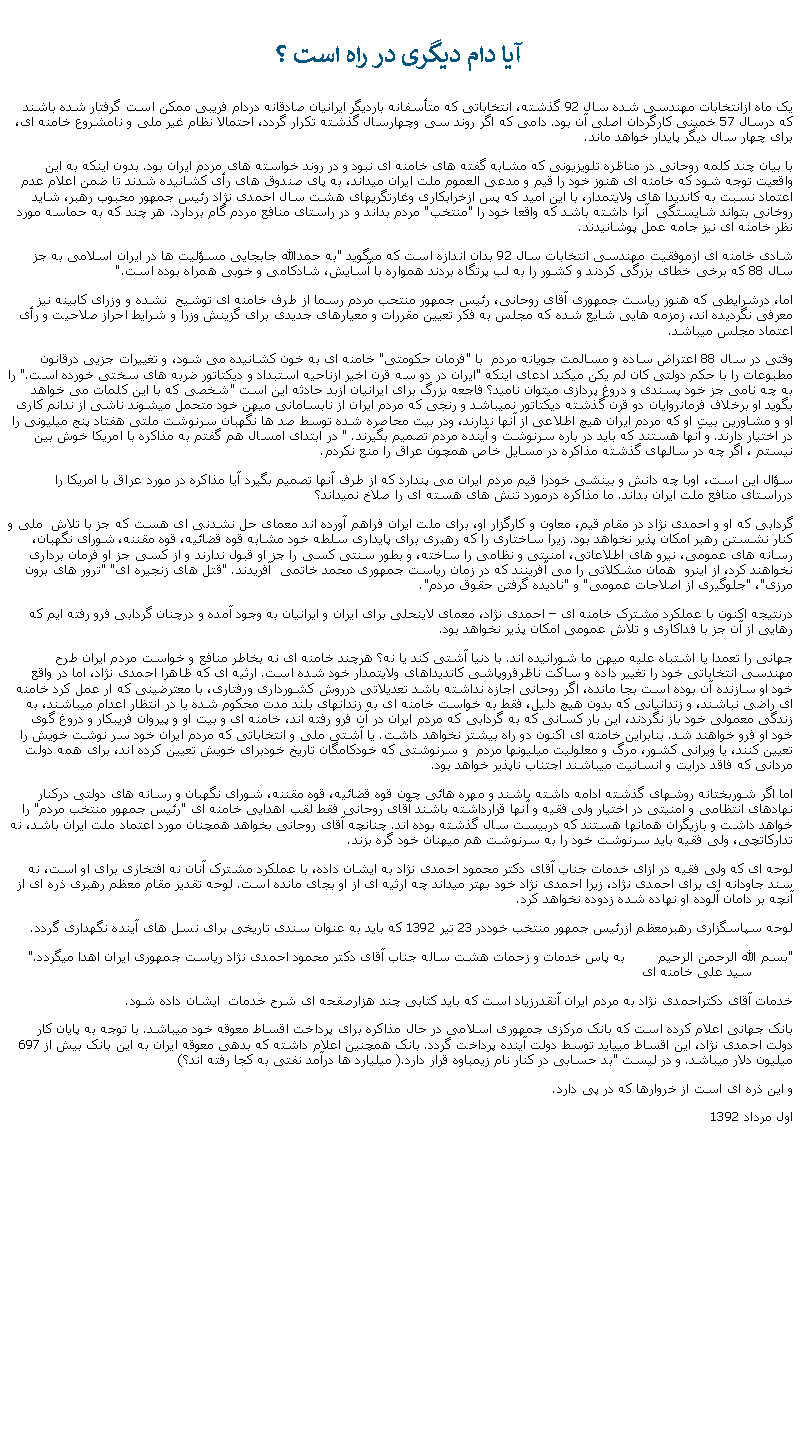 Text Box:  آيا دام ديگری در راه است ؟يک ماه ازانتخابات مهندسی شده سال 92 گذشته، انتخاباتی که متأسفانه بارديگر ايرانيان صادقانه دردام فريبی ممکن است گرفتار شده باشند که درسال 57 خمينی کارگردان اصلی آن بود. دامی که اگر روند سی وچهارسال گذشته تکرار گردد، احتمالا نظام غير ملی و نامشروع خامنه ای، برای چهار سال ديگر پايدار خواهد ماند.با بيان چند کلمه روحانی در مناظره تلويزيونی که مشابه گفته های خامنه ای نبود و در روند خواسته های مردم ايران بود. بدون اينکه به اين واقعيت توجه شود که خامنه ای هنوز خود را قيم و مدعی العموم ملت ايران ميداند، به پای صندوق های رأی کشانيده شدند تا ضمن اعلام عدم اعتماد نسبت به کانديدا های ولايتمدار، با اين اميد که پس ازخرابکاری وغارتگریهای هشت سال احمدی نژاد رئيس جمهور محبوب رهبر، شايد روخانی بتواند شايستگی  آنرا داشته باشد که واقعا خود را "منتخب" مردم بداند و در راستای منافع مردم گام بردارد. هر چند که به حماسه مورد نظر خامنه ای نيز جامه عمل پوشانيدند.شادی خامنه ای ازموفقيت مهندسی انتخابات سال 92 بدان اندازه است که ميگويد "به حمدالله جابجايی مسؤليت ها در ايران اسلامی به جز سال 88 که برخی خطای بزرگی کردند و کشور را به لب پرتگاه بردند همواره با آسايش، شادکامی و خوبی همراه بوده است."اما، درشرايطی که هنوز رياست جمهوری آقای روحانی، رئيس جمهور منتحب مردم رسما از طرف خامنه ای توشيح  نشده و وزرای کابينه نيز معرفی نگرديده اند، زمزمه هايی شايع شده که مجلس به فکر تعيين مقررات و معيارهای جديدی برای گزينش وزرا و شرايط احراز صلاحيت و رأی اعتماد مجلس ميباشد.وقتی در سال 88 اعتراض ساده و مسالمت جويانه مردم  با "فرمان حکومتی" خامنه ای به خون کشانيده می شود، و تغييرات جزيی درقانون مطبوعات را با حکم دولتی کان لم يکن ميکند ادعای اينکه "ايران در دو سه قرن اخير ازناحيه استبداد و ديکتاتور ضربه های سختی خورده است." را به چه نامی جز خود پسندی و دروغ پردازی ميتوان ناميد؟ فاجعه بزرگ برای ايرانيان ازبد حادثه اين است "شخصی که با اين کلمات می خواهد بگويد او برخلاف فرمانروايان دو قرن گذشته ديکتاتور نميباشد و رنجی که مردم ايران از نابسامانی ميهن خود متحمل ميشوند ناشی از ندانم کاری او و مشاورين بيت او که مردم ايران هيچ اطلاعی از آنها ندارند، ودر بيت محاصره شده توسط صد ها نگهبان سرنوشت ملتی هفتاد پنج ميليونی را در اختيار دارند. و آنها هستند که بايد در باره سرنوشت و آينده مردم تصميم بگيرند. " در ابتدای امسال هم گفتم به مذاکره با امريکا خوش بين نيستم ، اگر چه در سالهای گذشته مذاکره در مسايل خاص همچون عراق را منع نکردم.سؤال اين است، اوبا چه دانش و بينشی خودرا قيم مردم ايران می پندارد که از طرف آنها تصميم بگيرد آيا مذاکره در مورد عراق با امريکا را درراستای منافع ملت ايران بداند. ما مذاکره درمورد تنش های هسته ای را صلاخ نميداند؟ گردابی که او و احمدی نژاد در مقام قيم، معاون و کارگزار او، برای ملت ايران فراهم آورده اند معمای حل نشدنی ای هست که جز با تلاش  ملی و کنار نشستن رهبر امکان پذير نخواهد بود. زيرا ساختاری را که رهبری برای پايداری سلطه خود مشابه قوه قضائيه، قوه مقننه، شورای نگهبان، رسانه های عمومی، نيرو های اطلاعاتی، امنيتی و نظامی را ساخته، و بطور سنتی کسی را جز او قبول ندارند و از کسی جز او فرمان برداری نخواهند کرد، از اينرو  همان مشکلاتی را می آفرينند که در زمان رياست جمهوری محمد خاتمی  آفريدند. "قتل های زنجيره ای" "ترور های برون مرزی"، "جلوگيری از اصلاحات عمومی" و "ناديده گرفتن حقوق مردم". درنتيجه اکنون با عملکرد مشترک خامنه ای  احمدی نژاد، معمای لاينحلی برای ايران و ايرانيان به وجود آمده و درچنان گردابی فرو رفته ايم که رهايی از آن جز با فداکاری و تلاش عمومی امکان پذير نخواهد بود. جهانی را تعمدا يا اشتباه عليه ميهن ما شورانيده اند. با دنيا آشتی کند يا نه؟ هرچند خامنه ای نه بخاطر منافع و خواست مردم ايران طرح مهندسی انتخاباتی خود را تغيير داده و ساکت ناظرفروپاشی کانديداهای ولايتمدار خود شده است. ارثيه ای که ظاهرا احمدی نژاد، اما در واقع خود او سازنده آن بوده است بجا مانده، اگر روحانی اجازه نداشته باشد تعديلاتی درروش کشورداری ورفتاری، با معترضينی که ار عمل کرد خامنه ای راضی نباشند، و زندانيانی که بدون هيچ دليل، فقط به خواست خامنه ای به زندانهای بلند مدت محکوم شده يا در انتظار اعدام ميباشند، به زندگی معمولی خود باز نگردند، اين بار کسانی که به گردابی که مردم ايران در آن فرو رفته اند، خامنه ای و بيت او و پيروان فريبکار و دروغ گوی خود او فرو خواهند شد. بنابراين خامنه ای اکنون دو راه بيشتر نخواهد داشت. يا آشتی ملی و انتخاباتی که مردم ايران خود سر نوشت خويش را تعيين کنند، يا ويرانی کشور، مرگ و معلوليت ميليونها مردم  و سرنوشتی که خودکامگان تاريخ خودبرای خويش تعيين کرده اند، برای همه دولت مردانی که فاقد درايت و انسانيت ميباشند اجتناب ناپذير خواهد بود. اما اگر شوربختانه روشهای گذشته ادامه داشته باشند و مهره هائی چون قوه قضائیه، قوه مقننه، شورای نگهبان و رسانه های دولتی درکنار نهادهای انتظامی و امنیتی در اختيار ولی فقیه و آنها قرارداشته باشند آقای روحانی فقط لقب اهدايی خامنه ای "رئيس جمهور منتخب مردم" را خواهد داشت و بازيگران همانها هستند که دربيست سال گذشته بوده اند. چنانچه آقای روحانی بخواهد همچنان مورد اعتماد ملت ايران باشد، نه تدارکاتچی، ولی فقيه بايد سرنوشت خود را به سرنوشت هم ميهنان خود گره بزند.  لوحه ای که ولی فقيه در ازای خدمات جناب آقای دکتر محمود احمدی نژاد به ايشان داده، با عملکرد مشترک آنان نه افتخاری برای او است، نه سند جاودانه ای برای احمدی نژاد، زيرا احمدی نژاد خود بهتر ميداند چه ارثيه ای از او بجای مانده است. لوحه تقدير مقام معظم رهبری ذره ای از آنچه بر دامان آلوده او نهاده شده زدوده نخواهد کرد.لوحه سپاسگزاری رهبرمعظم ازرئيس جمهور منتخب خوددر 23 تير 1392 که بايد به عنوان سندی تاريخی برای نسل های آينده نگهداری گردد."بسم الله الرحمن الرحيم        به پاس خدمات و زحمات هشت ساله جناب آقای دکتر محمود احمدی نژاد رياست جمهوری ايران اهدا ميگردد."               سيد علی خامنه ای خدمات آقای دکتراحمدی نژاد به مردم ايران آنقدرزياد است که بايد کتابی چند هزارصفحه ای شرح خدمات  ايشان داده شود.بانک جهانی اعلام کرده است که بانک مرکزی جمهوری اسلامی در حال مذاکره برای پرداخت اقساط معوقه خود ميباشد. با توجه به پایان کار دولت احمدی نژاد، این اقساط میيايد توسط دولت آينده پرداخت گردد. بانک همچنين اعلام داشته که بدهی معوقه ايران به اين بانک بيش از 697 ميليون دلار ميباشد. و در ليست "بد حسابی در کنار نام زيمباوه قرار دارد.( ميليارد ها درآمد نفتی به کجا رفته اند؟)و اين ذره ای است از خروارها که در پی دارد.اول مرداد 1392