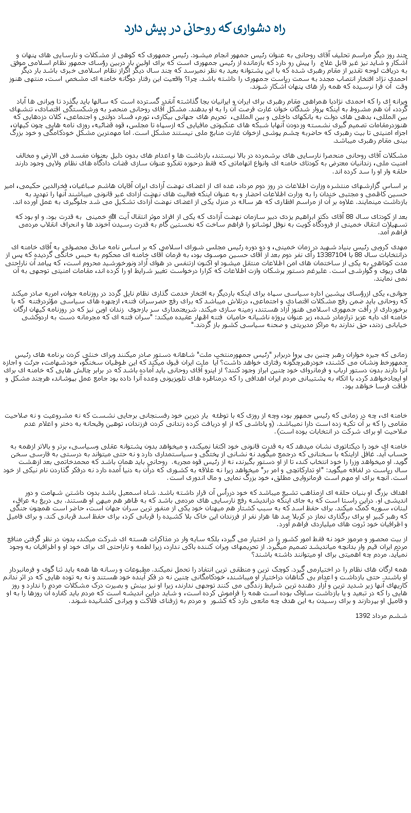 Text Box:  راه دشواری که روحانی در پيش داردچند روز ديگر مراسم تحليف آقای روحانی به عنوان رئيس جمهور انجام ميشود. رئيس جمهوری که کوهی از مشکلات و نارسايی های پنهان و آشکار و شايد نيز غير قابل علاج  را پيش رو دارد که بازمانده از رئيس جمهوری است که برای اولين بار دربين رؤسای جمهور نظام اسلامی موفق به دريافت لوحه تقدير از مقام رهبری شده که با اين پشتوانه بعيد به نظر نميرسد که چند سال ديگر اگراز نظام اسلامی خبری باشد بار ديگر احمدی نژاد افتخار انتصاب مجدد به سمت رياست جمهوری را داشته باشد. چرا؟ واقعيت اين رفتار دوگانه خامنه ای مشخص است، منتهی هنوز وقت  آن فرا نرسيده که همه راز های پنهان آشکار شوند. ويرانه ای را که احمدی نژادبا همراهی مقام رهبری برای ايران و ايرانيان بجا گذاشته آنقدر گسترده است که سالها بايد بگذرد تا ويرانی ها آباد گردد، آن هم مشروط به اينکه پروار شدگان خوان غارت فرصت آن را به او بدهند. مشکل آقای روحانی منحصر به ورشکستگی اقتصادی، تنشهای بين المللی، بدهی های دولت به بانکهای داخلی و بين المللی،  تحريم های جهانی بيکاری، تورم، فساد دولتی و اجتماعی، کلان دزدهايی که هنوزدرمقامات تصميم گيری نشسته وزدودن آنهابا شبکه های عنکبوتی مافيايی که ازسپاه تا مجلس، قوه قضائيه، روزی نامه هايی چون کيهان، اجزاء امنيتی تا بيت رهبری که حاضربه چشم پوشی ازخوان غارت منابع ملی نيستند مشکل است. اما مهمترين مشکل خودکامگی و خود بزرگ بينی مقام رهبری ميباشد.مشکلات آقای روحانی منحصرا نارسايی های برشمرده در بالا نيستند، بازداشت ها و اعدام های بدون دليل بعنوان مفسد فی الارض و مخالف امنيت ملی، زندانيان معترض به کودتای خامنه ای وانواع اتهاماتی که فقط درحوزه تفکرو عنوان سازی قضات دادگاه های نظام ولايی وجود دارند حلقه وار او را سد کرده اند.بر اساس گزارشهای منتشره وزارت اطلاعات در روز دوم مرداد، عده ای از اعضای نهضت آزادی ايران آقايان هاشم صباغيان، فخرالدين حکيمی، امير حسين کاظمی و مجتبی خندان را به وزارت اطلاعات احضار و به عنوان اينکه فعاليت های نهضت آزادی غير قانونی ميباشند آنها را تهديد به بازداشت مينمايند. علاوه بر آن از مراسم افظاری که هر ساله در منزل يکی از اعضای نهضت آزادی تشکيل می شد جلوگيری به عمل آورده اند. بعد از کودتای سال 88 آقای دکتر ابراهيم يزدی دبير سازمان نهضت آزادی که يکی از افراد موثر انتقال آيت الله خمينی  به قدرت بود. و او بود که تسهيلات انتقال خمينی از فرودگاه کويت به نوفل لوشاتو را فراهم ساخت که نخستين گام به قدرت رسيدن آخوند ها و انحراف انقلاب مردمی فراهم آمد. مهدی کروبی رئيس بنياد شهيد در زمان خمينی، و دو دوره رئيس مجلس شورای اسلامی که بر اساس نامه صادق محصولی به آقای خامنه ای درانتخابات سال 88 با 13387104 رأی نفر دوم بعد از آقای حسين موسوی بود، به فرمان آقای خامنه ای محکوم به حبس خانگی گرديده که پس از مدت کوتاهی به يکی از ساختمان های امن اطلاعات منتقل ميشود او اکنون ازتنفس در هوای آزاد ونورخورشيد محروم است، که پيامد آن ناراحتی های ريوی و گوارشی است. عليرغم دستور پرشکان وازت اطلاعات که کرارا درخواست تغيير شرايط او را کرده اند، مقامات امنيتی توجهی به آن نمی نمايند.جوانی، يکی ازرؤسای پيشين اداره سياسی سپاه برای اينکه بارديگر به افتخار خدمت گذاری نظام نايل گردد در روزنامه جوان، امريه صادر ميکند که روحانی بايد ضمن رفع مشکلات اقتصادی و اجتماعی، درتلاش ميباشد که برای رفع حصرسران فتنه، ازچهره های سياسی مؤثردرفتنه  که با برخورداری از رأفت جمهوری اسلامی هنوز آزاد هستند، زمينه سازی ميکند. شريعتمداری سر بازجوی  زندان اوين نيز که در روزنامه کيهان ارگان خامنه ای دايه عزيز ترازمادر شده، زير عنوان پروژه ناشيانه حاميان  فتنه اظهار عقيده ميکند: "سران فتنه ای که مجرمانه دست به اردوکشی خيابانی زدند، حق ندارند به مراکز مديريتی و صحنه سياسی کشور باز گردند."زمانی که جيره خواران رهبر چنين بی پروا دربرابر "رئيس جمهورمنتخب ملت" شاهانه دستور صادر ميکنند وبرای خنثی کردن برنامه های رئيس جمهورخط ونشان می کشند، خودرهبرچگونه رفتاری خواهد داشت؟ آيا  ملت ايران قبول ميکند که اين طوطيان سخنگو، خودشهامت، جرئت و اجازه آنرا دارند بدون دستور ارباب و فرمانروای خود چنين ابراز وجود کنند؟ از اينرو آقای روحانی بايد آماده باشد که در برابر چالش هايی که خامنه ای برای او ايجادخواهد کرد، با اتکاء به پشتيبانی مردم ايران اهدافی را که درمناظره های تلويزيونی وعده آنرا داده بود جامع عمل بپوشاند، هرچند مشکل و طاقت فرسا خواهد بود.خامنه ای، چه در زمانی که رئيس جمهور بود، وچه از روزی که با توطئه  يار ديرين خود رفسنجانی برجايی نشست که نه مشروعيت و نه صلاحيت مقامی را که بر آن تکيه زده است دارا نميباشد. (و پاداشی که از او دريافت کرده زندانی کردن فرزندان، توهين وقيحانه به دختر و اعلام عدم صلاحيت او برای شرکت در انتخابات بوده است).خامنه ای خود را ديکتاتوری نشان ميدهد که به قدرت قانونی خود اکتفا نميکند، و ميخواهد بدون پشتوانه عقلی وسياسی، برتر و بالاتر ازهمه به حساب آيد. غافل ازاينکه با سخنانی که درجمع ميگويد نه نشانی از پختگی و سياستمداری دارد و نه حتی ميتواند به درستی به فارسی سخن گويد. او ميخواهد وزرا را خود انتخاب کند، تا از او دستور بگيرند، نه از رئيس قوه مجريه.  روحانی بايد همان باشد که محمدخاتمی بعد ازهشت سال رياست در لفافه ميگويد: "او تدارکاتچی و امر بر" ميخواهد زيرا نه علاقه به کشوری که درآن به دنيا آمده دارد نه درفکر گذاردن نام نيکی از خود است. آنچه برای او مهم است فرمانروايی مطلق، خود بزرگ نمايی و مال اندوری است. اهداف بزرگ او بنيان حلقه ای ازمذاهب تشيع ميباشد که خود دررأس آن قرار داشته باشد. شاه اسمعيل باشد بدون داشتن شهامت و دور انديشی او. دراين راستا است که به جای اينکه درانديشه رفع نارسايی های مردمی باشد که به ظاهر هم ميهن او هستند. بی دريغ به عراق، لبنان، سوريه کمک ميکند. برای حفظ اسد که به سبب کشتار هم ميهنان خود يکی از منفور ترين سران جهان است، حاضر است همچون جنگی که رهبر کبير او برای برگذاری نماز در کربلا صد ها هزار نفر از فرزندان اين خاک بلا کشيده را قربانی کرد، برای حفظ اسد قربانی کند. و برای فاميل و اطرافيان خود ثروت های ميلياردی فراهم آورد.از بيت محصور و مرموز خود نه فقط امور کشور را در اختيار می گيرد، بلکه سايه وار در مذاکرات هسته ای شرکت ميکند، بدون در نظر گرفتن منافع مردم ايران قيم وار بدانچه ميانديشد تصميم ميگيرد. از تحريمهای ويران کننده باکی ندارد، زيرا لطمه و ناراحتی ای برای خود او و اطرافيان به وجود نميآيد. مردم چه اهميتی برای او ميتوانند داشته باشند؟همه ارگان های نظام را در اختيارمی گيرد. کوچک ترين و منطقی ترين انتفاد را تحمل نميکند. مطبوعات و رسانه ها همه بايد ثنا گوی و فرمانبردار او باشند. حتی بازداشت و اعدام بی گناهان دراختيار او ميباشند، خودکامگانی چنين نه در فکر آينده خود هستند و نه به توده هايی که در اثر ندانم کاريهای آنها زير شديد ترين و آزار دهنده ترين شرايط زندگی می کنند توجهی ندارند، زيرا او نيز بينش و بصيرت درک مشکلات مردم را ندارد و روز هايی را که در تبعيد و يا بازداشت ساواک بوده است همه را فراموش کرده است، و شايد دراين انديشه است که مردم بايد کفاره آن روزها را به او و فاميل او بپردازند و برای رسيدن به اين هدف چه مانعی دارد که کشور  و مردم به ژرفنای فلاکت و ويرانی کشانيده شوند.ششم مرداد 1392 