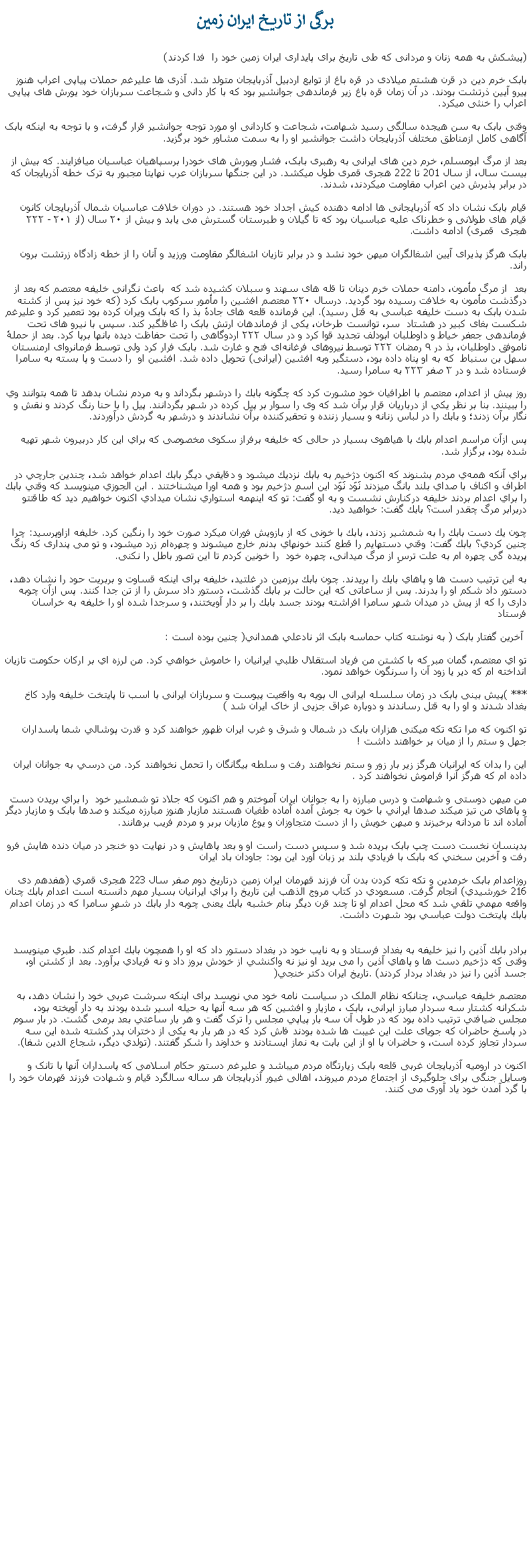 Text Box: برگی از تاريخ ايران زمين(پيشکش به همه زنان و مردانی که طی تاريخ برای پايداری ايران زمين خود را  فدا کردند)بابک خرم دين در قرن هشتم ميلادی در قره باغ از توابع اردبيل آذربايجان متولد شد. آذری ها عليرغم حملات پياپی اعراب هنوز پيرو آيين ذرتشت بودند. در آن زمان قره باغ زير فرماندهی جوانشير بود که با کار دانی و شجاعت سربازان خود يورش های پيايی اعراب را خنثی ميکرد.وقتی بابک به سن هيجده سالگی رسيد شهامت، شجاعت و کاردانی او مورد توجه جوانشير قرار گرفت، و با توجه به اينکه بابک آگاهی کامل ازمناطق مختلف آذربايجان داشت جوانشير او را به سمت مشاور خود برگزيد. بعد از مرگ ابومسلم، خرم دين های ايرانی به رهبری بابک، فشار ويورش های خودرا برسپاهيان عباسیان میافزايند. که بيش از بيست سال، از سال 201 تا 222 هجری قمری طول ميکشد. در اين جنگها سربازان عرب نهايتا مجبور به ترک خطه آذربايجان که در برابر پذيرش دين اعراب مقاومت ميکردند، شدند. قیام بابک نشان داد که آذربایجانی ‌ها ادامه دهنده کيش اجداد خود هستند. در دوران خلافت عباسیان شمال آذربایجان کانون قيام های طولانی و خطرناک علیه عباسيان بود که تا گيلان و طبرستان گسترش می يابد و بیش از ۲۰ سال (از ۲۰۱ - ۲۲۲ هجری  قمری) ادامه داشت.  بابک هرگز پذيرای آيين اشغالگران ميهن خود نشد و در برابر تازيان اشغالگر مقاومت ورزيد و آنان را از خطه زادگاه زرتشت برون راند.بعد  از مرگ مأمون، دامنه حملات خرم دينان تا قله های سهند و سبلان کشيده شد که  باعث نگرانی خلیفه معتصم که بعد از درگذشت مأمون به خلافت رسيده بود گردید. درسال ۲۲۰ معتصم افشین را مأمور سرکوب بابک کرد (که خود نيز پس از کشته شدن بابک به دست خليفه عباسی به قتل رسيد). این فرمانده قلعه ‌های جادهٔ بذ را که بابک ویران کرده ‌بود تعمیر کرد و علیرغم شکست بغای کبیر در هشتاد  سر، توانست طرخان، یکی از فرماندهان ارتش بابک را غافلگیر کند. سپس با نیرو های تحت فرماندهی جعفر خیاط و داوطلبان ابودلف تجدید قوا کرد و در سال ۲۲۲ اردوگاهی را تحت حفاظت دیده ‌بانها برپا کرد. بعد از حملهٔ ناموفق داوطلبان، بذ در ۹ رمضان ۲۲۲ توسط نیروهای فرغانه‌ای فتح و غارت شد. بابک فرار کرد ولی توسط فرمانروای ارمنستان سهل بن سنباط  که به او پناه داده ‌بود، دستگیر وبه افشین (ايرانی) تحویل داده‌ شد. افشين او  را دست و پا بسته به سامرا فرستاده شد و در ۳ صفر ۲۲۳ به سامرا رسید. روز پيش از اعدام، معتصم با اطرافيان خود مشورت كرد كه چگونه بابك را درشهر بگرداند و به مردم نشان بدهد تا همه بتوانند وي را ببينند. بنا بر نظر يكي از درباريان قرار برآن شد كه وی را سوار بر پيل كرده در شهر بگردانند. پيل را با حنا رنگ كردند و نقش و نگار برآن زدند؛ و بابك را در لباس زنانه و بسيار زننده و تحقيركننده برآن نشاندند و درشهر به گردش درآوردند. پس ازآن مراسم اعدام بابك با هياهوی بسيار در حالی که خليفه برفراز سكوی مخصوصی كه براي اين كار دربيرون شهر تهيه شده بود، برگزار شد. براي آنكه همه‌ي مردم بشنوند كه اكنون دژخيم به بابك نزديك ميشود و دقايقي ديگر بابك اعدام خواهد شد، چندين جارچي در اطراف و اكناف با صداي بلند بانگ ميزدند نَوَد نَوَد اين اسمِ دژخيم بود و همه اورا ميشناختند . ابن الجوزي مينويسد كه وقتي بابك را براي اعدام بردند خليفه دركنارش نشست و به او گفت: تو كه اينهمه استواري نشان ميدادي اكنون خواهيم ديد كه طاقتتو  دربرابر مرگ چقدر است؟ بابك گفت: خواهيد ديد. چون يك دست بابك را به شمشير زدند، بابك با خونی كه از بازويش فوران ميكرد صورت خود را رنگين كرد. خليفه ازاوپرسيد: چرا چنين كردي؟ بابك گفت: وقتي دستهايم را قطع كنند خونهاي بدنم خارج ميشوند و چهره‌ام زرد ميشود، و تو می پنداری كه رنگ پريده گی چهره ام به علت ترسِ از مرگ ميدانی، چهره‌ خود  را خونين كردم تا اين تصور باطل را نکنی.به اين ترتيب دست ها و پاهاي بابك را بريدند. چون بابك برزمين در غلتيد، خليفه برای اينکه قساوت و بربريت حود را نشان دهد، دستور داد شكم او را بدرند. پس از ساعاتی كه اين حالت بر بابك گذشت، دستور داد سرش را از تن جدا كنند. پس ازآن چوبه‌ داری را که از پيش در ميدان شهر سامرا افراشته بودند جسد بابك را بر دار آويختند، و سرجدا شده او را خليفه به خراسان فرستاد آخرين گفتار بابک ( به نوشته کتاب حماسه بابک اثر نادعلي همداني( چنين بوده است :تو اي معتصم، گمان مبر که با کشتن من فرياد استقلال طلبي ايرانيان را خاموش خواهي کرد. من لرزه اي بر ارکان حکومت تازيان انداخته ام که دير يا زود آن را سرنگون خواهد نمود.*** )پيش بينی بابک در زمان سلسله ایرانی ال بویه به واقعيت پيوست و سربازان ایرانی با اسب تا پايتخت خلیفه وارد کاخ بغداد شدند و او را به قتل رساندند و دوباره عراق جزیی از خاک ایران شد ) تو اکنون که مرا تکه تکه ميکنی هزاران بابک در شمال و شرق و غرب ايران ظهور خواهند کرد و قدرت پوشالي شما پاسداران جهل و ستم را از ميان بر خواهند داشت ! اين را بدان که ايرانيان هرگز زير بار زور و ستم نخواهند رفت و سلطه بيگانگان را تحمل نخواهند کرد. من درسي به جوانان ايران داده ام که هرگز آنرا فراموش نخواهند کرد . من ميهن دوستی و شهامت و درس مبارزه را به جوانان ايران آموختم و هم اکنون که جلاد تو شمشير خود  را براي بريدن دست و پاهاي من تيز ميکند صدها ايراني با خون به جوش آمده آماده طغيان هستند مازيار هنوز مبارزه ميکند و صدها بابک و مازيار ديگر آماده اند تا مردانه برخيزند و ميهن خويش را از دست متجاوزان و يوغ مازيان بربر و مردم فريب برهانند.بدينسان نخست دست چپ بابک بريده شد و سپس دست راست او و بعد پاهايش و در نهايت دو خنجر در ميان دنده هايش فرو رفت و آخرين سخني که بابک با فريادي بلند بر زبان آورد اين بود: جاودان باد ايران  روزاعدام بابک خرمدين و تکه تکه کردن بدن آن فرزند قهرمان ايران زمين درتاريخ دوم صفر سال 223 هجری قمري (هفدهم دی 216 خورشيدي) انجام گرفت. مسعودي در کتاب مروج الذهب اين تاريخ را براي ايرانيان بسيار مهم دانسته است اعدام بابك چنان واقعه‌ مهمي تلقي شد كه محل اعدام او تا چند قرن ديگر بنام خشبه‌ بابك يعنی چوبه‌ دار بابك در شهرِ سامرا كه در زمان اعدام بابك پايتخت دولت عباسي بود شهرت داشت. 
برادر بابك آذين را نيز خليفه به بغداد فرستاد و به نايب خود در بغداد دستور داد كه او را همچون بابك اعدام كند. طبري مينويسد وقتی که دژخيم دست ها و پاهاي آذين را می بريد او نيز نه واكنشي از خودش بروز داد و نه فريادي برآورد. بعد از کشتن او، جسد آذين را نيز در بغداد بردار كردند) .تاريخ ايران دکتر خنجي( معتصم خليفه عباسي، چنانکه نظام الملک در سياست نامه خود مي نويسد برای اينکه سرشت عربی خود را نشان دهد، به شکرانه کشتار سه سردار مبارز ايرانی، بابک ، مازيار و افشين که هر سه آنها به حيله اسير شده بودند به دار آويخته بود، مجلس ضيافتي ترتيب داده بود که در طول آن سه بار پياپي مجلس را ترک گفت و هر بار ساعتي بعد برمی گشت. در بار سوم در پاسخ حاضران که جويای علت اين غيبت ها شده بودند فاش کرد که در هر بار به يکی از دختران پدر کشته شده اين سه سردار تجاوز كرده است، و حاضران با او از اين بابت به نماز ايستادند و خداوند را شکر گفتند. (تولدي ديگر، شجاع الدين شفا).اکنون در ارومیه آذربايجان غربی قلعه بابک زيارتگاه مردم ميباشد و عليرغم دستور حکام اسلامی که پاسداران آنها با تانک و وسايل جنگی برای جلوگيری از اجتماع مردم ميروند، اهالی غیور آذربايجان هر ساله سالگرد قیام و شهادت فرزند قهرمان خود را با گرد آمدن خود ياد آوری می کنند.  