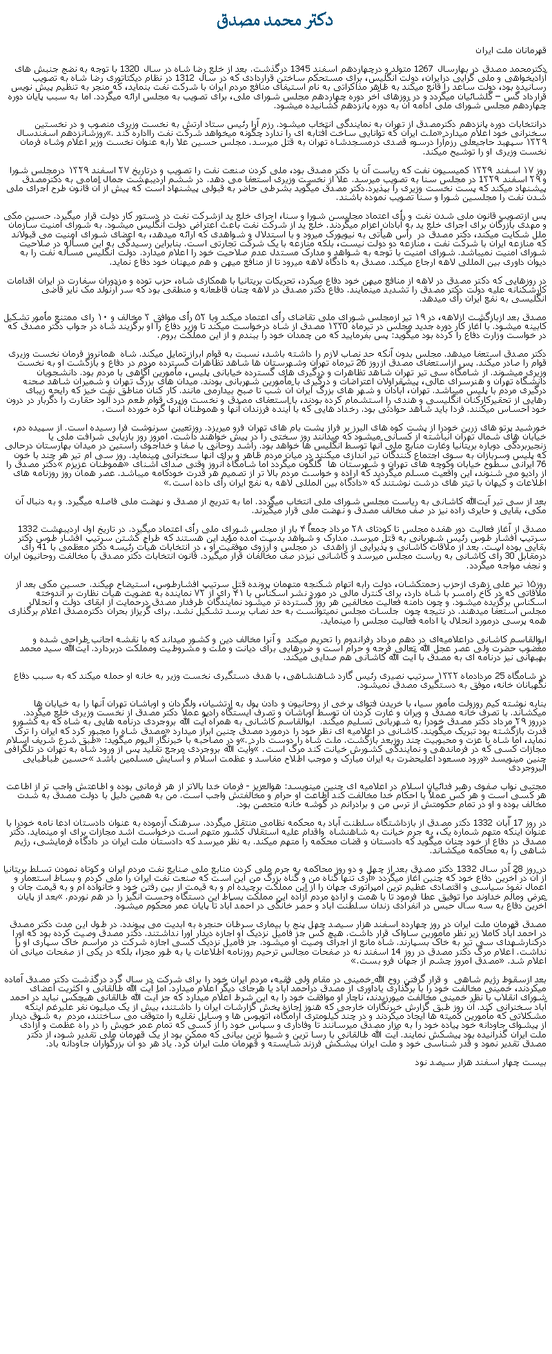 Text Box: دکتر محمد مصدق قهرمانان ملت ايراندکترمحمد مصدق در بهارسال 1267 متولد و درچهاردهم اسفند 1345 درگذشت. بعد از خلع رضا شاه در سال 1320 با توجه به نضج جنبش های آزاديخواهی و ملی گرايی درايران، دولت انگليس، برای مستحکم ساختن قراردادی که در سال 1312 در نظام ديکتاتوری رضا شاه به تصويب رسانيده بود، دولت ساعد را قانع ميکند به ظاهر مذاکراتی به نام استيفای منافع مردم ايران با شرکت نفت بنمايد، که منجر به تنظيم پيش نويس قرارداد گس  گلشائيان ميگردد و در روزهای آخر دوره چهاردهم مجلس شورای ملی، برای تصويب به مجلس ارائه ميگردد. اما به سبب پايان دوره چهاردهم مجلس شورای ملی ادامه آن به دوره پانزدهم کشانيده ميشود.درانتخابات دوره پانزدهم دکترمصدق از تهران به نمايندگی انتخاب ميشود. رزم آرا رئيس ستاد ارتش به نخست وزيری منصوب و در نخستين سخنرانی خود اعلام ميدارد ملت ايران که توانايی ساخت آفتابه ای را ندارد چگونه ميخواهد شرکت نفت رااداره کند. روزشانزدهم اسفندسال ۱۳۲۹ سپهبد حاجیعلی رزم‌آرا درسوء قصدی درمسجدشاه تهران به قتل ميرسد. مجلس حسين علا رابه عنوان نخست وزير اعلام وشاه فرمان نخست وزيری او را توشيح ميکند. روز ۱۷ اسفند ۱۳۲۹ کمیسیون نفت که رياست آن با دکتر مصدق بود، ملی کردن صنعت نفت را تصویب و درتاریخ ۲۷ اسفند ۱۳۲۹ درمجلس شورا و ۲۹ اسفند 1۳۲۹ در مجلس سنا به تصويب ميرسد. علا از نخست وزيری استعفا می دهد. در ششم ارديبهشت جمال امامی به دکترمصدق پيشنهاد ميکند که پست نخست وزيری را بپذيرد.دکتر مصدق ميگويد بشرطی حاضر به قبولی پيشنهاد است که پيش از آن قانون طرح اجرای ملی شدن نفت را مجلسين شورا و سنا تصويب نموده باشند.پس ازتصويب قانون ملی شدن نفت و رأی اعتماد مجليسن شورا و سنا، اجرای خلع ید ازشرکت نفت در دستور کار دولت قرار ميگيرد. حسین مکی و مهدی بازرگان برای اجرای خلع يد به آبادان اعزام ميگردند. خلع يد از شرکت نفت باعث اعتراض دولت انگليس ميشود. به شورای امنیت سازمان ملل شکايت ميکند، دکتر مصدق در  رأس هيأتی به نیویورک ميرود و با استدلال و شواهدی که ارائه ميدهد، به اعضای شورای امنيت می قبولاند که منازعه ايران با شرکت نفت ، منازعه دو دولت نيست، بلکه منازعه با يک شرکت تجارتی است. بنابراين رسيدگی به اين مسأله در صلاحيت شورای امنيت نميباشد. شورای امنيت با توجه به شواهد و مدارک مستدل عدم صلاحيت خود را اعلام ميدارد. دولت انگليس مسأله نفت را به ديوان داوری بين المللی لاهه ارجاع ميکند. مصدق به دادگاه لاهه ميرود تا از منافع ميهن و هم ميهنان خود دفاع نمايد.در روزهايی که دکتر مصدق در لاهه از منافع ميهن خود دفاع ميکرد، تحريکات بريتانيا با همکاری شاه، حزب توده و مزدوران سفارت در ايران اقدامات کارشکنانه عليه دولت دکتر مصدق را تشديد مينمايند. دفاع دکتر مصدق در لاهه چنان قاطعانه و منطقی بود که سر آرنولد مک نایر قاضی انگلیسی به نفع ايران رأی ميدهد. مصدق بعد ازبازگشت ازلاهه، در ۱۹ تیر ازمجلس شورای ملی تقاضای رأی اعتماد ميکند وبا ۵۲ رأی موافق ۳ مخالف و ۱۰ رای ممتنع مأمور تشکیل کابینه ميشود. با آغاز کار دوره جدید مجلس در تیرماه ۱۳۳0 مصدق از شاه درخواست ميکند تا وزیر دفاع را او برگزیند شاه در جواب دکتر مصدق که در خواست وزارت دفاع را کرده بود میگوید: پس بفرمایید که من چمدان خود را ببندم و از این مملکت بروم.دکتر مصدق استعفا ميدهد. مجلس بدون آنکه حد نصاب لازم را داشته باشد، نسبت به قوام ابراز تمايل ميکند. شاه  همانروز فرمان نخست وزيری قوام را صادر ميکند. پس ازاستعفای مصدق ازروز 26 تيرماه تهران وشهرستان ها شاهد تظاهرات گسترده مردم در دفاع و بازگشت او به نخست وزيری ميشوند. از شامگاه سی تير تهران شاهد تظاهرات و درگيری های گسترده خيابانی پليس، مأمورين آگاهی با مردم بود. دانشجويان دانشگاه تهران و هنرسرای عالی، پيشقراولان اعتراضات و درگيری با مأمورين شهربانی بودند. ميدان های بزرگ تهران و شميران شاهد صحنه درگيری مردم با پليس ميباشد. تهران، آبادان و شهر های بزرگ ايران آن شب تا صبح بيدارمی مانند. کار کنان مناطق نفت خيز که رايحه زيبای رهايی از تحقيرکارکنان انگليسی و هندی را استشمام کرده بودند، با استعفای مصدق و نخست وزيری قوام طعم درد آلود حقارت را دگربار در درون خود احساس ميکنند. فردا بايد شاهد حوادثی بود. رخداد هايی که با آينده فرزندان آنها و هموطنان آنها گره خورده است.خورشيد پرتو های زرين خودرا از پشت کوه های البرز بر فراز پشت بام های تهران فرو ميريزد. روزتعيين سرنوشت فرا رسيده است. از سپيده دم، خيابان های شمال تهران انباشته از کسانی ميشود که ميدانند روز سختی را در پيش خواهند داشت. امروز روز بازيابی شرافت ملی يا زنجيربردگی دوباره بريتانيا وغارت منابع ملی آنها توسط انگليس ها خواهد بود. راشد روحانی با صفا و خداجوی راستين در ميدان بهارستان درحالی که پليس وسربازان به سوی اجتماع کنندگان تير اندازی ميکنند در ميان مردم ظاهر و برای آنها سخنرانی مينمايد. روز سی ام تير هر چند با خون 76 ايرانی سطوح خيابان وکوچه های تهران و شهرستان ها  گلگون ميگردد اما شامگاه آنروز وقتی صدای آشنای هموطنان عزيزم دکتر مصدق را از راديو می شنوند، اين واقعيت مسلم ميگرديد که اراده و خواست مردم بالا تر از تصميم هر قدرت خودکامه ميباشد. عصر همان روز روزنامه های اطلاعات و کيهان با تيتر های درشت نوشتند که دادگاه بين المللی لاهه به نفع ايران رأی داده است.بعد از سی تير آیت‌الله کاشانی به رياست مجلس شورای ملی انتخاب ميگردد. اما به تدريج از مصدق و نهضت ملی فاصله ميگيرد. و به دنبال آن مکی، بقايی و حايری زاده نيز در صف مخالف مصدق و نهضت ملی قرار ميگيرند. مصدق از آغاز فعالیت دور هفده مجلس تا کودتای ۲۸ مرداد جمعاً ۴ بار از مجلس شورای ملی رأی اعتماد ميگيرد. در تاريخ اول ارديبهشت 1332 سرتيپ افشار طوس رئيس شهربانی به قتل ميرسد. مدارک و شواهد بدست آمده مؤيد اين هستند که طراح کشتن سرتيپ افشار طوس دکتر بقايی بوده است. بعد از ملاقات کاشانی و پذيرايی از زاهدی  در مجلس و آرزوی موفقيت او ، در انتخابات هيأت رئيسه دکتر معظمی با 41 رأی درمقابل 30 رآی کاشانی به رياست مجلس ميرسد و کاشانی نيزدر صف مخالفان قرار ميگيرد. قانون انتخابات دکتر مصدق با مخالفت روحانيون ايران و نجف مواجه ميگردد.روز۱۵ تیر علی زهری ازحزب زحمتکشان، دولت رابه اتهام شکنجه متهمان پرونده قتل سرتیپ افشارطوس، استیضاح ميکند. حسین مکی بعد از ملاقاتی که در کاخ رامسر با شاه دارد، برای کنترل مالی در مورد نشر اسکناس با ۴۱ رای از ۷۲ نماینده به عضویت هیأت نظارت بر اندوخته اسکناس برگزیده ميشود. و چون دامنه فعاليت مخالفين هر روز گسترده تر ميشود نمایندگان طرفدار مصدق درحمایت از ابقای دولت و انحلال مجلس استعفا ميدهند. در نتيجه چون  جلسات مجلس نميتوانست به حد نصاب برسد تشکیل نشد. برای گريزاز بحران دکترمصدق اعلام برگذاری همه پرسی درمورد انحلال يا ادامه فعاليت مجلس را مينمايد. ابوالقاسم کاشانی دراعلامیه‌ای در دهم مرداد رفراندوم را تحریم ميکند  و آنرا مخالف دين و کشور ميداند که با نقشه اجانب طراحی شده و مغضوب حضرت ولی عصر عجل الله تعالی فرجه و حرام است و ضررهایی برای دیانت و ملت و مشروطیت ومملکت دربردارد. آیت‌الله سید محمد بهبهانی نیز درنامه ای به مصدق با آيت الله کاشانی هم صدايی ميکند.در شامگاه 25 مردادماه ۱۳۳۲ سرتيپ نصيری رئیس گارد شاهنشاهی، با هدف دستگیری نخست وزیر به خانه او حمله ميکند که به سبب دفاع نگهبانان خانه، موفق به دستگيری مصدق نميشود.بنابه نوشته کیم روزولت مأمور سيا، با خریدن فتوای برخی از روحانیون و دادن پول به ارتشیان، ولگردان و اوباشان تهران آنها را به خیابان ‌ها ميکشاند. با تصرف خانه مصدق و ويران و غارت کردن آن توسط اوباشان و تصرف ايستگاه راديو عملا دکتر مصدق از نخست وزيری خلع ميگردد. درروز ۲۹ مرداد دکتر مصدق خودرا به شهربانی تسلیم ميکند.  ابوالقاسم کاشانی به همراه آیت الله بروجردی درنامه هايی به شاه که به کشورو قدرت بازگشته بود تبريک ميگويند. کاشانی در اعلاميه ای نظر خود را درمورد مصدق چنين ابراز ميدارد مصدق شاه را مجبور کرد که ایران را ترک نماید، اما شاه با عزت و محبوبیت چند روزبعد بازگشت. ملت شاه را دوست دارد. و در مصاحبه با خبرنگار اليوم ميگويد: طبق شرع شريف اسلام مجازات کسی که در فرماندهی و نمايندگی کشورش خيانت کند مرگ است. وآيت الله بروجردی مرجع تقليد پس از ورود شاه به تهران در تلگرافی چنين مينويسد ورود مسعود اعليحضرت به ايران مبارک و موجب اطلاح مفاسد و عظمت اسلام و آسايش مسلمين باشد حسين طباطبايی البروجردیمجتبی نواب صفوی رهبر فدائيان اسلام در اعلاميه ای چنين مينويسد: هوالعزیز - فرمان خدا بالاتر از هر فرمانی بوده و اطاعتش واجب تر از اطاعت هر کسی است و هر کس عملاً با احکام خدا مخالفت کند اطاعت او حرام و مخالفتش واجب است. من به همین دلیل با دولت مصدق به شدت مخالف بوده و او در تمام حکومتش از ترس من و برادرانم در گوشه خانه متحصن بود. در روز 17 آّبان 1332 دکتر مصدق از بازداشتگاه سلطنت آباد به محکمه نظامی منتقل ميگردد. سرهنک آزموده به عنوان دادستان ادعا نامه خودرا با عنوان اينکه متهم شماره يک، به جرم خيانت به شاهنشاه  واقدام عليه استقلال کشور متهم است درخواست اشد مجازات برای او مينمايد. دکتر مصدق در دفاع از خود چنان ميگويد که دادستان و قضات محکمه را متهم ميکند. به نظر ميرسد که دادستان ملت ايران در دادگاه فرمايشی، رژيم شاهی را به محاکمه ميکشاند.در روز 28 آدر سال 1332 دکتر مصدق بعد از چهل و دو روز محاکمه به جرم ملی کردن منابع ملی صنايع نفت مردم ايران و کوتاه نمودن تسلط بريتانيا از آن در آخرين دفاع خود که چنين آغاز ميگردد آری تنها گناه من و گناه بزرگ من اين است که صنعت نفت ايران را ملی کردم و بساط استعمار و اعمال نفوذ سياسی و اقتصادی عظيم ترین امپراتوری جهان را از اين مملکت برچيده ام و به قيمت از بين رفتن خود و خانواده ام و به قيمت جان و عرض ومالم خداوند مرا توفيق عطا فرمود تا با همت و اراده مردم آزاده اين مملکت بساط اين دستگاه وحست انگيز را در هم نوردم. بعد از پايان آخرين دفاع به سه سال حبس در انفرادی زندان سلطنت آباد و حصر خانگی در احمد آباد تا پايان عمر محکوم ميشود. مصدق قهرمان ملت ايران در روز چهارده اسفند هزار سيصد چهل پنج با بيماری سرطان حنجره به ابديت می پيوندد. در طول اين مدت دکتر مصدق در احمد آباد کاملا زير نظر مأمورين ساواک قرار داشت. هيچ کس جز فاميل نزديک او اجازه ديدار اورا نداشتند. دکتر مصدق وصيت کرده بود که اورا درکنارشهدای سی تير به خاک بسپارند. شاه مانع از اجرای وصيت او ميشود. جز فاميل نزديک کسی اجازه شرکت در مراسم خاک سپاری او را نداشت. اعلام مرگ دکتر مصدق در روز 14 اسفند نه در صفحات مجالس ترحيم روزنامه اطلاعات يا به طور مجزا، بلکه در يکی از صفحات ميانی آن اعلام شد. مصدق امروز چشم از جهان فرو بست.بعد ازسقوط رژيم شاهی  و قرار گرفتن روح الله خمينی در مقام ولی فقيه، مردم ايران خود را برای شرکت در سال گرد درگذشت دکتر مصدق آماده ميکردند، خمينی مخالفت خود را با برگذاری يادآوری از مصدق دراحمد آباد يا هرجای ديگر اعلام ميدارد. اما آيت الله طالقانی و اکثريت اعضای شورای انقلاب با نظر خمينی مخالفت ميورزيدند، ناچار او موافقت خود را به اين شرط اعلام ميدارد که جز آيت الله طالقانی هيچکس نبايد در احمد آباد سخنرانی کند. آن روز طبق گزارش خبرنگاران خارجی که هنوز اجازه پخش گزارشات ايران را داشتند، بيش از يک ميليون نفر عليرغم اينکه مشکلاتی که مأمورين کميته ها ايجاد ميکردند و در چند کيلومتری آرامگاه، اتوبوس ها و وسايل نقليه را متوقف می ساختند، مردم  به شوق ديدار از پيشوای جاودانه خود پياده خود را به مزار مصدق ميرسانند تا وفاداری و سپاس خود را از کسی که تمام عمر خويش را در راه عظمت و آزادی ملت ايران گذرانيده بود پيشکش نمايند. آيت الله طالقانی با رسا ترين و شيوا ترين بيانی که ممکن بود از يک قهرمان ملی تقدير شود، از دکتر مصدق تقدير نمود و قدر شناسی خود و ملت ايران پيشکش فرزند شايسته و قهرمان ملت ايران کرد. ياد هر دو آن بزرگواران جاودانه باد.بيست چهار اسفند هزار سيصد نود