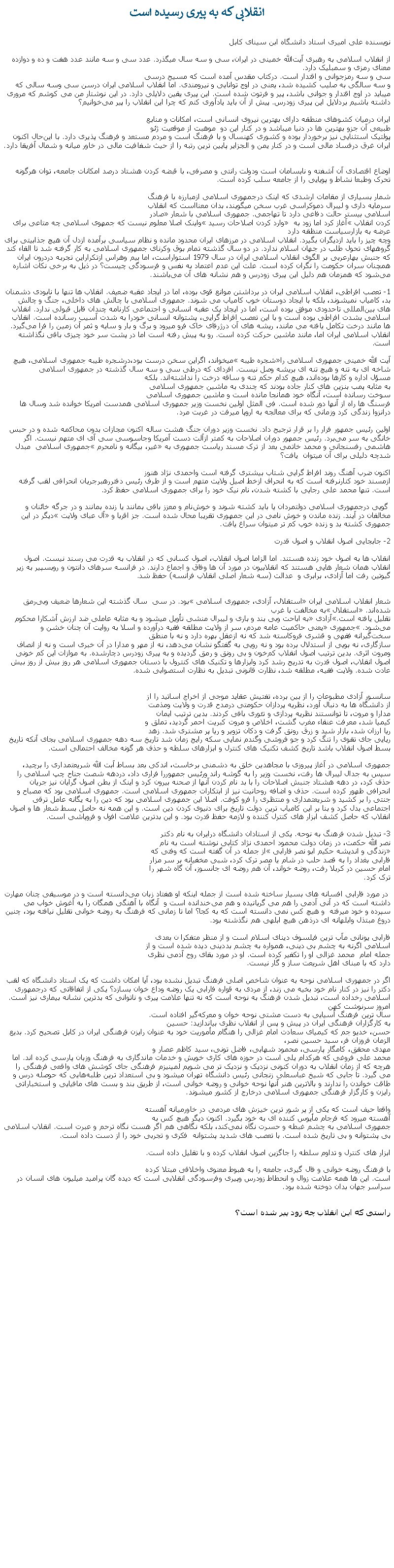 Text Box: انقلابی که به پيری رسيده است
نویسنده علی امیری استاد دانشگاه ابن سینای کابلاز انقلاب اسلامی به رهبری آیت‌الله خمینی در ایران، سی و سه ‌سال میگذرد. عدد سی و سه مانند عدد هفت و ده و دوازده معنای رمزی و سمبلیک دارد.
سی و سه رمزجوانی و اقتدار است. درکتاب مقدس آمده است که مسیح درسی
و سه سالگی به صلیب کشیده شد، یعنی در اوج توانایی و نیرومندی. اما انقلاب اسلامی ایران درسن سی وسه سالی که میباید در اوج اقتدار و جوانی‌ باشد، پیر و فرتوت شده است. این پیری ‌یقین دلایلی دارد. در این‌ نوشتار من می‌ کوشم که مروری داشته باشیم بردلایل این پیری زودرس. پیش از آن باید يادآوری کنم که چرا این انقلاب را پیر می‌خوانیم؟
 
ایران درمیان کشوهای منطقه دارای بهترین نیروی انسانی است، امکانات و منابع
طبیعی آن جزو بهترین ‌ها در دنیا ميباشد و در کنار این دو  موهبت از موقعيت ژئو
پولتیک استثنایی نیز برخوردار بوده و کشوری کهنسال و با فرهنگ است و مردم مستعد و فرهنگ‌ پذیری دارد. با این‌حال اکنون ایران غرق درفساد مالی است و در کنار یمن و الجزایر پایین‌ ترین رتبه را از حیث شفافیت مالی در خاور میانه و شمال آفریقا دارد.
اوضاع اقتصادی‌ آن آشفته و نابسامان است ودولت رانتی و مصرفی، با قبضه‌ کردن هشتاد درصد امکانات جامعه، توان هرگونه تحرک وطبعا نشاط و پویایی را از جامعه سلب کرده است.شمار بسياری از مقامات ارشدی که اینک درجمهوری اسلامی ازمبارزه با فرهنگ 
سرمایه ‌داری و لیبرال ‌دموکراسی غرب سخن میگویند، بدان معنااست که انقلاب
اسلامی بیستر حالت دفاعی دارد تا تهاجمی. جمهوری اسلامی با شعار صادر
کردن انقلاب آغاز کرد اما زود به  وارد کردن اصلاحات رسید واینک اصلا معلوم نیست که جمهوی اسلامی چه متاعی برای عرضه به بازارسیاست منظقه دارد
وچه چیز را باید ازدیگران بگیرد. انقلاب اسلامی در مرزهای ایران محدود مانده و نظام سیاسی برآمده ازدل آن هیچ جذابیتی برای گروههای تحول طلب در جهان اسلام ندارد. در دو سال گذشته تمام بوق وکرنای جمهوری اسلامی به کار گرفته شد تا القاء کند که جنبش بهارعربی بر الگوی انقلاب اسلامی ایران در سال 1979 استواراست، اما بیم وهراس ازتکراراین تجربه دردرون ایران همچنان سران حکومت را نگران کرده است. علت این عدم اعتماد به نفس و فرسودگی چیست؟ در ذیل به برخی نکات اشاره می‌شود که همزمان هم دلیل این پیری زودرس و هم نشانه‌ های آن می‌باشند.

1- تعصب افراطی، انقلاب اسلامی ایران در برداشتن موانع قوی بوده، اما در ایجاد عقبه ضعیف. انقلاب ‌ها تنها با نابودی دشمنان بد، کامیاب نمیشوند، بلکه با ایجاد دوستان خوب کامیاب می شوند. جمهوری اسلامی با چالش‌ های داخلی، جنگ و چالش‌ های بین‌المللی تاحدودی موفق بوده است، اما در ایجاد یک عقبه‌ انسانی و اجتماعی کارنامه چندان قابل قبولی ندارد. انقلاب اسلامی بشدت افراطی بوده است و با این تعصب افراط گرايی، پشتوانه انسانی خودرا به شدت آسيب رسانده است. انقلاب‌ ها مانند درخت تکامل يافته می مانند، ریشه ‌های آن درژرفای خاک فرو میرود و برگ و بار و سایه و ثمر آن زمین را فرا می‌گیرد. انقلاب اسلامی ایران اما، مانند ماشین حرکت کرده است. رو به پیش رفته است اما در پشت سر خود چیزی باقی نگذاشته است.

آیت الله خمینی جمهوری اسلامی راشجره‌ طیبه ميخواند، اگراین سخن درست بود،درشجره‌ طیبه جمهوری اسلامی، هیچ شاخه ای به تنه و هیچ تنه ای بريشه وصل نیست. افردای که درطی سی و سه سال گذشته در جمهوری اسلامی 
مسؤل اداره و کارها بوده‌اند، هیچ کدام حکم تنه و ساقه درخت را نداشته‌اند. بلکه
به مثابه پمب بنزین‌ های کنار جاده بودند که چندی به ماشین جمهوری اسلامی
سوخت رسانده است، آنگاه خود همانجا مانده است و ماشین جمهوری اسلامی
فرسنگ ‌ها راه از آنها دور شده است. فی المثل اولین نخست وزير جمهوری اسلامی همدست امريکا خوانده شد وسال ها درانزوا زندگی کرد وزمانی که برای معالجه به اروپا ميرفت در غربت مرد.
 
اولین رئیس جمهور فرار را بر قرار ترجیح داد. نخست وزیر دوران جنگ هشت ساله اکنون مجازات بدون محاکمه شده و در حبس خانگی به سر می‌برد. رئیس جمهور دوران اصلاحات به کمتر ازآلت دست آمریکا وجاسوسی سی آی ای متهم نیست. اگر هاشمی رفسنجانی و محمد خاتمی بعد از ترک مسند ریاست جمهوری به غیر، بیگانه و نامحرم جمهوری اسلامی  مبدل شدچه دليلی برای آن ميتوان  يافت؟

اکنون ضرب آهنگ روند افراط گرايی شتاب بیشتری گرفته است واحمدی ‌نژاد هنوز
ازمسند خود کنارنرفته است که به انحراف ازخط اصیل ولایت متهم است و از طرف رئیس دفتررهبرجریان انحرافی لقب گرفته است. تنها محمد علی رجایی با کشته شدن، نام نیک خود را برای جمهوری اسلامی حفظ کرد. گويی درجمهوری اسلامی دولتمردان یا باید کشته شوند و خوش‌نام و معزز باقی بمانند یا زنده بمانند و در جرگه‌ خائنان و مخالفان در آیند. زنده ماندن و خوش نامی در این جمهوری تقریبا محال شده است. جز اقربا و آل عبای ولایت دیگر در این جمهوری کشته‌ بد و زنده‌ خوب کم تر میتوان سراغ یافت.

2- جابجایی اصول انقلاب و اصول قدرتانقلاب ‌ها به اصول خود زنده هستند. اما الزاما اصول انقلاب، اصول کسانی که در انقلاب به قدرت می ‌رسند نیست. اصول انقلاب همان شعار هایی هستند که انقلابیون در مورد آن‌ ها وفاق و اجماع دارند. در فرانسه سرهای دانتون و روبسپیر به زیر گیوتین رفت اما آزادی، برابری و  عدالت (سه شعار اصلی انقلاب فرانسه) حفظ شد. 
شعار انقلاب اسلامی ایران استقلال، آزادی، جمهوری اسلامی بود. در سی  سال گذشته این شعارها ضعیف وبی‌رمق شده‌اند. استقلال به مخالفت با غرب
تقلیل یافته است.آزادی به اباحت وبی‌ بند و باری و لیبرال ‌منشی تأویل ميشود و به مثابه‌ عاملی ضد ارزش آشکارا محکوم می‌شود. جمهوری یعنی حاکمیت عامه‌ مردم، سر از ولایت مطلقه فقیه درآورده و اسلا به روایت آن‌ چنان خشن و سخت‌گیرانه‌ فقهی و قشری فروکاسته شد که نه ازعقل بهره دارد و نه با منطق
سازگاری، نه بویی از استدلال برده بود و نه رویی به گفتگو نشان می‌دهد، نه از مهر و مدارا در آن خبری است و نه از انصاف ومروت اثری. بدین ترتیب اصول انقلاب کم‌خون و بی‌ رونق و رمق گردیده و به پیری زودرس دچارشده. به موازات این کم خونی اصول انقلاب، اصول قدرت به تدریج رشد کرد وابزا‌رها و تکنیک‌ های کنترول با دستان جمهوری اسلامی هر روز بيش از روز بیش‌ عادت شده. ولایت فقیه، مطلقه شد، نظارت قانونی تبديل به نظارت استصوابی شده.
 

سانسور آزادی مطبوعات را از بين برده، تفتیش عقاید موجی از اخراج اساتید را از
از دانشگاه‌ ها به دنبال آورد، نظریه پردازان حکومتی درمدح قدرت و ولایت ومذمت
مدارا و مروت، تا توانستند نظریه پردازی و تئوری بافی کردند. بدین ترتيب ايمان
کیمیا شد، معرفت عنقاء مغرب گشت، اخلاص و مروت کبریت احمر گرديد، تملق و
ریا ارزان شد، بازار شید و زرق رونق گرفت و دکان تزویر و ریا پر مشتری شد. زهد 
ریایی جای تقوی را تنگ کرد و جو فروشی وگندم‌ نمایی سکه‌ رایج زمان شد تاریخ سه دهه جمهوری اسلامی بجای آنکه تاریخ بسط اصول انقلاب باشد تاریخ کشف تکنیک ‌های کنترل و ابزارهای سلطه و حذف هر گونه مخالف احتمالی است. جمهوری اسلامی در آغاز پيروزی با مجاهدین خلق به دشمنی برخاست، اندکی بعد بساط آبت الله شریعتمداری را برچید، سپس به جدال لیبرال ها رفت، نخست وزیر را به گوشه راند ورئیس جمهوررا فراری داد، دردهه‌ شصت جناح چپ اسلامی را حذف کرد، در دهه هشتاد جنبش اصلاحات را با بد نام کردن آنها از صحنه بیرون کرد و اینک از بطن اصول گرایان نیز جریان انحرافی ظهور کرده است. حذف و اضافه روحانیت نیز از ابتکارات جمهوری اسلامی است. جمهوری اسلامی بود که مصباح و جنتی را بر کشید و شریعتمداری و منتظری را فرو کوفت. اصلا این جمهوری اسلامی بود که دین را به یگانه عامل ترقی اجتماعی بدل کرد و بنا بر این کامیاب ترین دولت تاریخ برای دنیوی‌ کردن دین است. و این همه نه حاصل بسط شعار ها و اصول انقلاب که حاصل کشف ابزار های کنترل کننده و لازمه‌ حفظ قدرت بود. و این بدترین علامت افول و فروپاشی است. 

3- تبدیل شدن فرهنگ به نوحه. یکی از استادان دانشگاه درایران به نام دکتر
نصر الله حکمت، در زمان دولت محمود احمدی نژاد کتابی نوشته است به نام
زندگی و اندیشه حکیم ابو نصر فارابی از جمله در آن گفته است که وفتی که
فارابی بغداد را به قصد حلب در شام یا مصر ترک کرد، شبی مخفیانه بر سر مزار
امام حسین در کربلا رفت، روضه خواند، آن هم روضه ای‌ جانسوز، آن گاه شهر را
ترک کرد. در مورد فارابی افسانه ‌های بسیار ساخته شده است از جمله اینکه او هفتاد زبان می‌دانسته است و در موسیقی چنان مهارت داشته است که در آنی آدمی را هم می ‌گریانيده و هم می‌خندانده است و  آنگاه با آهنگی همگان را به آغوش خواب می‌ سپرده و خود ميرفته  و هیچ کس نمی ‌دانسته است که به کجا؟ اما تا زمانی ‌که فرهنگ به روضه‌ خوانی تقلیل نیافته بود، چنین دروغ مبتذل وابلهانه ای درذهن هیچ ابلهی هم نگذشته بود.

فارابی یونانی مآب ‌ترین فیلسوف دینای اسلام است و از منظر متفکرا ن بعدی
اسلامی اگرنه به چشم بی ‌دینی، همواره به چشم بددینی دیده شده است و از
جمله امام  محمد غزالی او را تکفیر کرده است. او در مورد بقای روح آدمی نظری
دارد که با مبنای اهل شریعت ساز و گار نیست. اگر در جمهوری اسلامی نوحه به عنوان شاخص اصلی فرهنگ تبدیل نشده بود، آیا امکان داشت که یک استاد دانشگاه که لقب دکتر را نیز در کنار نام خود بخیه می ‌زند، از مردی به قواره‌ فارابی یک روضه وداع خوان بسازد؟ یکی از اتفاقاتی که درجمهوری اسلامی رخداده است، تبدیل‌ شدن فرهنگ به نوحه است که نه تنها علامت پیری و ناتوانی که بدترین نشانه بیماری نیز است. امروز سرنوشت کهن ‌
سال ترین فرهنگ آسیایی به دست مشتی نوحه‌ خوان و معرکه‌گیر افتاده است. 
به کارگزاران فرهنگی ایران در پیش و پس از انقلاب نظری بیاندازید: حسین
حسن، خدیو جم که کیمیای سعادت امام غزالی را هنگام مأموریت خود به عنوان رایزن فرهنگی ایران در کابل تصحیح کرد. بدیع الزمان فروزان‌ فر، سید حسین نصر،
مهدی محقق، کامگار پارسی، محمود شهابی، فاضل تونی، سید کاظم عصار و
محمد علی فروغی که هرکدام یلی است در حوزه‌ های کاری خویش و خدمات ماندگاری به فرهنگ وزبان پارسی کرده اند. اما هرچه که از زمان انقلاب به دوران کنونی نزدیک و نزدیک ‌تر می شویم لمپنیزم فرهنگی جای کوشش‌ های واقعی فرهنگی را می گیرد. تا جايی که شیخ عباسعلی زنجانی رئیس دانشگاه تهران ميشود و بی استعداد ترين طلبه‌هایی که حوصله درس و طاقت خواندن را ندارند و بالاترین هنر آنها نوحه‌ خوانی و روضه خوانی است، از طریق بند و بست ‌های مافیایی و استخباراتی رایزن و کارگزار فرهنگی جمهوری اسلامی درخارج از کشور ميشوند.

واقعا حیف است که یکی از پر شور ترین خیزش ‌های مردمی در خاورمیانه آهسته
آهسته ميرود که فرجام مأیوس کننده ای به خود بگیرد. اکنون دیگر هیچ کس به
جمهوری اسلامی به چشم غبطه و حسرت نگاه نمی‌کند، بلکه نگاهی هم اگر هست نگاه ترحم و عبرت است. انقلاب اسلامی بی پشتوانه و بی‌ تاریخ شده است. با تعصب های شدید پشتوانه ‌ فکری و تجربی خود را از دست داده است.ابزار های کنترل و تداوم سلطه را جاگزین اصول انقلاب کرده و با تقلیل داده است.با فرهنگ روضه‌ خوانی و فال ‌گیری، جامعه را به هبوط معنوی واخلاقی مبتلا کرده
است. این‌ ها همه علامت زوال و انحطاط زودرس وپیری وفرسودگی انقلابی است که ديده گان پراميد ميليون های انسان در سراسر جهان بدان دوخته شده بود.
راستی که این انقلاب چه زود پیر شده است؟