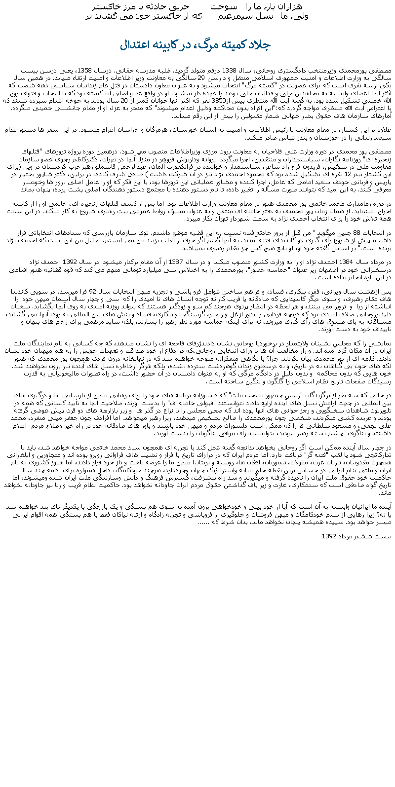 Text Box: هزاران بار، ما را   سوخت         حريق حادثه تا مرز خاکسترولی، ما   نسل سيمرغيم       که از خاکستر خود می گشايد پر جلاد کميته مرگ، در کابينه اعتدال مصطفی پورمحمدی وزيرمنتخب دادگستری روحانی، سال 1338 درقم متولد گرديد. طلبه مدرسه حقانی. درسال 1358، يعنی درسن بيست سالگی به وزارت اطلاعات و امنيت جمهوری اسلامی منتقل و د رسن 29 سالگی به معاونت وزير اطلاعات و امنيت ارتقاء مييابد. در همين سال يکی ازسه نفری است که برای عضويت در "کميته مرگ" انتخاب ميشود و به عنوان معاون دادستان در قتل عام زندانيان سياسی دهه شصت که اکثر آنها اعضای وابسته به مجاهدين خلق و فدائيان خلق بودند را عهده دار ميشود. او در واقع عضو اصلی آن کميته بود که با انتخاب و فتوای روح الله خمينی تشکيل شده بود. به گفته آيت الله منتظری بيش از3850 نفر که اکثر آنها جوانان کمتر از 20 سال بودند به جوخه اعدام سپرده شدند که با اعتراض آيت الله منتظری مواجه گرديد که:"اين افراد بدون محاکمه ودليل اعدام میشوند" که منجر به عزل او از مقام جانشينی خمينی ميگردد. آمارهای سازمان های حقوق بشر جهانی شمار مقتولين را بيش از اين رقم ميداند.علاوه بر اين کشتار، در مقام معاونت يا رئيس اطلاعات و امنيت به استان خوزستان، هرمزگان و خراسان اعزام ميشود. در اين سفر ها دستوراعدام سيصد زندانی را در خوزستان و بندر عباس صادر ميکند.مصطفی پور محمدی در دوره وزارت علی فلاحيان به معاونت برون مرزی وزيراطلاعات منصوب مي شود. درهمين دوره پروژه ترورهای "قتلهای زنجيره ای" روزنامه نگاران، سياستمداران و منتقدين، اجرا ميگردد. پروانه وداريوش فروهر در منزل آنها در تهران، دکترکاظم رجوی عضو سازمان مقاومت ملی در سوئيس، فريدون فرخ زاد شاعر، سياستمدار و خواننده در فرانکفورت آلمان، عبدالرحمن قاسملو رهبرحزب کردستان در وين (برای اين کشتار تيم 12 نفره ای تشکيل شده بود که محمود احمدی نژاد نيز در آن شرکت داشت ) صادق شرف کندی در برلين، دکتر شاپور بختيار در پاريس و قربانی خودی سعيد امامی که عامل، اجرا کننده و مشاور عملياتی اين ترورها بود، با اين فکر که او را عامل اصلی ترور ها وخودسر معرفی کنند. به اين اميد که بتوانند صورت مسأله را تغيير داده، تا نام دستور دهنده يا مجتمع دستور دهندگان اصلی پشت پرده، پنهان بماند.در دوره زمامداری محمد خاتمی پور محمدی هنوز در مقام معاونت وزارت اطلاعات بود. اما پس از کشف قتلهای زنجيره ای، خاتمی او را از کابينه اخراج  مينمايد. از همان زمان پور محمدی به دفتر خامنه ای منتقل و به عنوان مسؤل روابط عمومی بيت رهبری شروع به کار ميکند. در اين سمت همه تلاش خود را برای انتخاب احمدی نژاد به سمت شهردار تهران بکار ميبرد.در انتخابات 88 چنين ميگويد " من قبل از بروز حادثه فتنه نسبت به اين قضيه موضع داشتم. توی سازمان بازرسی که ستادهای انتخاباتی قرار داشت، پيش از شروع رأی گيری دو کانديدای فتنه آمدند. به آنها گفتم اگر حرف از تقلب بزنيد من می ايستم. تحليل من اين است که احمدی نژاد برنده است." بر اساس گفته خود او، او تابع هيچ کس جز مقام رهبری نميباشد. در مرداد سال 1384 احمدی نژاد او را به وزارت کشور منصوب ميکند. و در سال 1387 از آن مقام برکنار ميشود. در سال 1392 احمدی نژاد درسخنرانی خود در اصفهان زير عنوان "حماسه حضور"، پورمحمدی را به اختلاس سی ميليارد تومانی متهم می کند که قوه قضائيه هنوز اقدامی در اين باره انجام نداده است.پس ازهشت سال ويرانی، فقر، بيکاری، فساد، و فراهم ساختن عوامل فرو پاشی و تجزيه ميهن انتخابات سال 92 فرا ميرسد. در سويی کانديدا های مقام رهبری، و سوی ديگر کانديدايی که صادقانه يا فريب کارانه توجه انسان های نا اميدی را که  سی و چهار سال آسمان ميهن خود  را انباشته از ريا  و  تزوير می بينند، و هر لحظه در انتظار پرتوی هرچند کم سو و زودگذر هستند که بتواند روزنه اميدی به روی آنها بگشايد. سخنان دلپذيرروحانی صلای اميدی بود که دريچه فردايی را بدور ازغل و زنجير، گرسنگی و بيکاری، فساد و تنش های بين المللی به روی آنها می گشايد، مشتاقانه به پای صندوق های رأی گيری ميروند، نه برای اينکه حماسه مورد نظر رهبر را بسازند، بلکه شايد مرهمی برای زخم های پنهان و ناپيدای خود به دست آورند.نمايشی را که مجلس نشينان ولايتمدار در برخوردبا روحانی نشان دادندژرفای فاجعه ای را نشان ميدهد، که چه کسانی به نام نمايندگان ملت ايران در آن مکان گرد آمده اند. و راز مخالفت آن ها با وزای انتخابی روحانی،که در دفاع از خود صداقت و تعهدات خويش را به هم ميهنان خود نشان دادند. کلمه ای از پور محمدی بيان نکردند. چرا؟ با نگاهی متفکرانه متوجه خواهيم شد که در نهانخانه درون فردی همچون پور محمدی که هنوز لکه های خون بی گناهان نه در تاريخ، و نه درسطوح زندان گوهردشت سترده نشده، بلکه هرگز ازخاطره نسل های آينده نيز برون نخواهند شد. خون هايی که بدون محاکمه  و بدون دليل در دادگاه مرگی که او به عنوان دادستان در آن حضور داشت، در راه تصورات ماليخوليايی به قدرت رسيدگان صفحات تاريخ نظام اسلامی را گلگون و ننگين ساخته است.در حالی که سه نفر از برگزيدگان "رئيس جمهور منتخب ملت" که دلسوزانه برنامه های خود را برای رهايی ميهن از نارسايی ها و درگيری های بين المللی در جهت آرامش نسل های آينده ارايه دادند نتوانستند "قبولی خامنه ای" را بدست آورند، صلاحيت آنها به تأييد کسانی که همه در تلويزيون شاهدان سخنگويی و رجز خوانی های آنها بوده اند که صحن مجلس را با نزاع در گذر ها  و زير بازارچه های دو قرن پيش عوضی گرفته بودند و عربده کشی ميکردند، شخصی چون پورمحمدی را صالح تشخيص ميدهند، زيرا رهبر ميخواهد. اما افرادی چون جعفر ميلی منفرد، محمد علی نجفی، و مسعود سلطانی فر را که ممکن است دلسوزان مردم و ميهن خود باشند و باور های صادقانه خود در راه خير وصلاح مردم  اعلام داشنتد و ثناگوی  چشم بسته رهبر نبودند، نتوانستند رأی موافق ثناگويان را بدست آورند.در چهار سال آينده ممکن است اگر روحانی بخواهد بدانچه گفته عمل کند با تجربه ای همچون سيد محمد خاتمی مواجه خواهد شد، بايد يا تدارکاتچی شود يا لقب "فتنه گر" دريافت دارد. اما مردم ايران که در درازای تاريخ با فراز و نشيب های فراوانی روبرو بوده اند و متجاوزين و ايلغارانی همچون مقدونيان، تازيان عرب، مغولان، تيموريان، افغان ها، روسيه و بريتانيا ميهن ما را عرضه تاخت و تاز خود قرار دادند، اما هنوز کشوری به نام ايران و ملتی بنام ايرانی در حساس ترين نقطه خاور ميانه واستراتژيک جهان وجوددارد، هرچند خودکامگان داخل همواره برای ادامه چند سال حاکميت خود حقوق ملت ايران را ناديده گرفته و ميگيرند و سد راه پيشرفت، گسترش فرهنگ و دانش وسازندگی ملت ايران شده وميشوند، اما تاريخ گواه صادقی است که ستمکاری، غارت و زير پای گذاشتن حقوق مردم ايران جاودانه نخواهد بود. حاکميت نظام فريب و ريا نيز جاودانه نخواهد ماند.آينده ما ايرانيان وابسته به آن است که آيا از خود بينی و خودخواهی برون آمده به سوی هم بستگی و يک پارچگی با يکديگر پای بند خواهيم شد يا نه؟ زيرا رهايی از ستم خودکامگان و ميهن فروشان و جلوگيری از فروپاشی و تجزيه زادگاه و ارثيه نياکان فقط با هم بستگی همه اقوام ايرانی ميسر خواهد بود. سپيده هميشه پنهان نخواهد ماند، بدان شرط که ......بيست ششم مرداد 1392