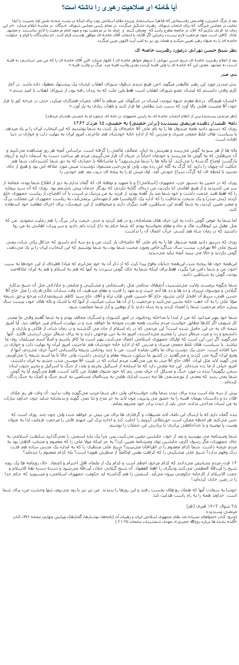 Text Box: آيا خامنه ای صلاحيت رهبری را داشته است؟بعد از مرگ خمينی، هاشمی رفسنجانی که ظاهرا سياستمدار ورزيده نظام اسلامی بود، برای اينکه در پشت صحنه نقش اول مديريت را ايفا نمايد، در مجلس خبرگان  که برای انتخاب شورای  رهبری تشکيل ميگردد،  در مقام رئيس مجلس شورای  خبرگان  در جلسه اعلام ميدارد  در اين زمان ما  فردی نداريم که  الان در جامعه مطرح باشد که  معرفی کنيم  و  حرف ما در مرجعيت بود و چون امام مرجعيت را لازم ندانستند  و مجتهد عادل  کافی است چون مرجعيت لارم نيست، بنابراين اگر آقايان با انتخاب آقای خامنه ای موافق هستند قيام کنند. و نمايندگان با قيام و  صلوات، خامنه ای را به عنوان رهبر تعيين ميکنند و همان رور نيز به لقب آيت اللهی مزين ميگردد.نظر شيخ حسن تهرانی درمورد رهبريت خامنه ایبعد از اعلام رهبريت خامنه ای شيخ حسن تهرانی ( شوهر خواهر خامنه ای ) اظهار ميدارد اين آقای خامنه ای را که من می شناسم، نه فقيه است، نه مجتهد. معنی اين که خامنه ای را ولی فقيه کردند، يعنی ولايت فقيه مرد. مرگ بر ولايت فقيه. بنی صدر بنی صدردر مورد اين رهبر عاليقدر ميگويد من هيچ نديدم درطول شورای انقلاب ايشان يک پيشنهاد معقول داده باشد. در آغاز کارم وقتی دانستم که ايشان عضو شورای انقلاب است فقط باين علت که به زندان رفته بود، از شورای انقلاب نا اميد شدم.ايشان هيچگاه  درخط مقدم جبهه نبودند، ايشان در جنگهای غير منظم با آقای چمران همکاری ميکرد، حتی در چرخه کور با فرار خود، آقا مصيبت هايی بالا آورد که سبب شد نظامی ها فرار کنند و تلفات زيادی به بار آورد.(نظر مرتضی پسنديده پس از اعلام انتصاب خامنه ای به رئيس جمهوری در نامه ای درمورد او به خمينی هشدار ميدهد)نامه  هشدار دهنده مرتضی پسندیده (برادر خمینی) به خمینی، ۱۵ مرداد ۱۳۶۲روزی که دستور دادید همه صندوق ‌ها را به نام علی آقا خامنه‌ای باز کنند، به شما نوشتیم که این انتخاب، ایران را بر باد ميد‌هد. با سیاست ‌های غلط جمعی منبری و مدرس که از اداره خانه خودشان هم عاجرند، امروز ایران به نهایت ذلت و خواری در دنیا افتاده است.ناله ‌ها از هر سو به گوش می‌رسد و نفرینش به ارباب عمائم، عالمی را گرفته است. براساس آنچه هر روز مشاهده می‌کنیم و آن چیزهایی که به گوش ما می‌رسد و خودمان احیاناً در جریان آن قرار می‌گیریم، مردم هر ساعت دست به آسمان دارند و آرزوی بازگشت اوضاع گذشته را می‌کنند. آیا ناله ‌ها را شما می‌شنوید؟ یا ماشاءالله با حصاری که به دور شما کشیده‌اند، شما هم حکایت آن چوپان را دارید که گرگ به گله ‌اش زده بود، ولی او بی‌خبر، مشغول دوشیدن میش مورد علاقه‌ اش بود و هیچ از جای نجنبید تا لحظه‌ ای که گرگ، سراغ خودش آمد. اول میش او را به پنجه ‌ای درید، بعد هم خودش را.روزی که در خمین به دستور حزب جمهوری (اسلامی!) و با تمهید و توطئه‌ ای که گمان ندارم به دور از اطلاع شما بوده، عمامه از سر من کشیدید و از هیچ اهانتی ابا نکرديد، من ذره‌ای گلایه نکردم، که روزگار جدمان پیش چشمم بود. روزی که آن سید بیچاره را که فقط قصد خدمت داشت و خود شما صد بار گفته بودید از فرزند به من نزدیک ‌تر است، با آن افتضاح، از ریاست‌ جمهوری خلع کردند (بنی صدر) و یک بدبخت بدعاقبت را که اداره یک کاروانسرا هم ازعهده‌اش برنمی‌آید، به ریاست جمهوری این مملکت بزرگ و معتبر تعیین کرديد، به شما گفتم این شیاطین، قصد دیگری دارند و ميخواهند از این عروسک، برای اجرای مقاصد خود استفاده کنند.اما شما به عوض گوش دادن به این حرف‌ های مصلحانه، رو در هم کردید و حتی حرمت برادر بزرگ را هم رعایت ننمودید. من که مثل عقیل بن ابوطالب، مال و جاه و مقام نخواسته بودم که شما حکم به داغ کردن دلم دادید و سر پیری، اهانتی به من روا داشتید که در زمان شاه هم کسی جرأت اعمال آن را نداشت.روزی که دستور دادید همه صندوق ‌ها را به نام علی آقا خامنه‌ای باز کنند، من و دو سه آدم دلسوز که حداقل یکی‌ شان، یعنی شیخ علی ‌آقا تهرانی، بیست سال شاگردخاص ومورد محبت شما بود، به شما نوشتیم که این انتخاب، ایران را بر باد می‌دهد، گوش نکردید و حالا می ‌بینید آنچه نباید می‌دیدید.این‌همه خون ‌ها ریخته شد، این‌همه جنایات وقوع پیدا کرد، که از ذکر آن به خود می‌لرزم که مبادا قطره‌ای از این خون‌ها به سبب اخوت من و شما دامن مرا بگیرد، فقط برای اینکه شما به جای گوش سپردن به آنها که هم به اسلام و هم به ایران علاقه‌مند بودند، گوش به شیاطین دادید.شما چگونه برمسند ولایت می‌نشینید، آدم‌های بدنامی مثل رفسنجانی و مشکینی و صانعی و جلادانی مثل آن شیخ بدکاره گیلانی و موسوی تبریزی و ده‌ ها و ده‌ ها آدم خبیث و بدعهد را قدرت و مقام ميدهید، آن‌ وقت سادات عالی‌قدری را مثل حاج ‌آقا حسن قمی، سبط آن افتخار ازلی تشیع، حاج‌ آقا حسین قمی طاب ثراه و آقای حاج سید کاظم شریعتمداری، مرجع برحق شیعه مولا علی را به آن خفت خانه‌ نشین می‌کنید و مرجعیت را از آن ها سلب میکنید، از آنها که با اشک و ناله‌ های خود، بیست سال پیش، حکم مرجعیت شما را امضاء کردند و به شاه دادند تا از توهین و آزار شما ممانعت شود.شما خود بهتر میدانید که من از ابتدا با مداخله روحانیون در امور کشوری و لشگری مخالف بودم و به شما گفتم وقتی ما مصدر کار شویم، اگر کارها مطابق خواست مردم نباشد، همه نفرت، متوجه ما خواهد شد و در نهایت، اسلام ضرر خواهد دید. آیا امروز نتیجه ‌ای به جز این حاصل شده است؟ این مردمی که در راه اسلام از جان می‌ گذشتند و در زمان شاه، از فکلی و بازاری و دانشجو و زن و مرد، شعائر دینی را محترم می‌داشتند، امروز نه به دین توجهی دارند و نه برای شعائر دینی ارزشی قائلند. آنها می‌گویند اگر دین این است که اولیای جمهوری اسلامی اعمال می‌کنند، بهتر است ما کافر باشیم و اصلاً اسم مسلمان روی ما نباشد. با سیاست ‌های غلط جمعی منبری و مدرس که از اداره خانه خودشان هم عاجرند، امروز ایران به نهایت ذلت و خواری در دنیا افتاده است. حتی یک دوست برای ما باقی نمانده است. من با چند روحانی شیعه پاکستانی اخیراً حرف می‌زدم، آنها از وضع ایران گریه می‌ کردند و می‌گفتند در کشور ما سابق، شیعه مقام و ارزشی داشت، ولی حالا تا ما اسم شیعه را می‌آوریم، می ‌گویند لابد مثل ایران. آقای حاج ‌آقا صدر به من می‌گفت مردم لبنان، که در غیبت آقا موسی صدر، چشم به ایران داشتند، امروز خیلی از ما زده شده‌اند. این چه معنی دارد که ما اسلحه از اسرائیل بخریم و بعد، از جنگ با اسرائیل و تحریر جنوب لبنان سخن بگوییم؟ بنده در مورد جنگ و مسائل آن حرف نمی‌ زنم که خود مثنوی هفتاد من کاغذ است، فقط می‌گویم آیا به گوش شما نمی ‌رسد که بعضی از نورچشمی ‌ها چه دست ‌اندازی ‌هايی به بیت‌المال مسلمین به اسم جنگ و کمک به جنگ ‌زدگان کرده‌اند.بیش از سه ماه است بنده برای دیدن شما وقت خواسته‌ام، ولی دفتر شما مرتب می‌گویند وقت ندارید. آن ‌وقت هر روز ملای فلان ده و دادستان بهمان قصبه را به حضور می ‌پذیرید، چون لابد به‌ جز مدح و ثنا نمی ‌گویند و بدبختانه شاید چون خداوند تبارک، به من لسان مداحی نداده، حتی باید از ديدن برادر خود محروم بمانم.بنده گمان دارم که با ارسال این نامه، لابد تضییقات و گرفتاری ‌ها برای من بیش ‌تر خواهد شد، ولی چون چند روزی است که حس می‌کنم هر لحظه ممکن است حق‌تعالی آرزویم را اجابت کند و اجازه ترک این جهنم فانی را مرحمت فرماید، لذا به عنوان وصیت یا توصیه و یا خداحافظی برادری با برادرش این جملات را نوشتم.شما وصیتنامه می‌ نویسید و بعد از خود، جانشین تعیین می‌کنید، پس چرا یک ‌باره اسمش را نمی‌گذارید سلطنت اسلامی به جای جمهوری، مگر رسول اکرم، جانشین توی وصیتنامه تعیین کرد؟ به ‌جز اینکه مولا علی را که معصوم و منتخب الاهی بود به مردم عرضه داشت. شما کدام معصوم را در اطرافتان می‌بینید؟ شیخ علی منتظری را که به اندازه یک مدرس ساده هم قدرت درک وفهم ندارد؟ شیخ علی مشکینی را که کراهت نفس اوکاملاً از منظرش هویدا است؟ بله کدام معصوم را دیده‌اید؟۱۴ قرن، مردم تشخیص می‌دادند که کدام مرجع، اعظم است و کدام یک از علماء، قابل احترام و اعتماد. حال روزنامه‌ ها یک ‌روزه شیخ را آیت‌الله العظمی می‌کنند ودیگری را افقة‌ الفقهاء. آن شیخ گیلانی جلاد، آیت‌الله می‌شود و دسته ‌دسته ثقة ‌الاسلام و حجت ‌الاسلام از کارخانه حکومتی بیرون می‌آید. اسمش را هم گذاشته ‌اند حکومت جمهوری اسلامی، و مسرورید که حکم خدا را در زمین جاری کرده‌اید!خوشا به سعادت آنها که همان روزهای نخست رفتند و این روزها را ندیدند. من نیز دیر یا زود می‌روم، تنها وحشت من، برای شما است. خداوند همه را به راه راست هدایت کند.۲۵ شوال ۱۴۰۳ قمری (قم)مرتضی پسندیده(منبع: کتاب نجواهای نجیبانه نقد نظام جمهوری اسلامی ایران و رهبران آن (نامه‌ها، نوشتارها، گفتارها)، ویرایش چهارم، صفحه ۴۷۶، کتاب گفته ‌نشده‌ ها درباره روح‌الله خمینی، مهدی شمشیری، صفحات ۳۱-۳۵.)