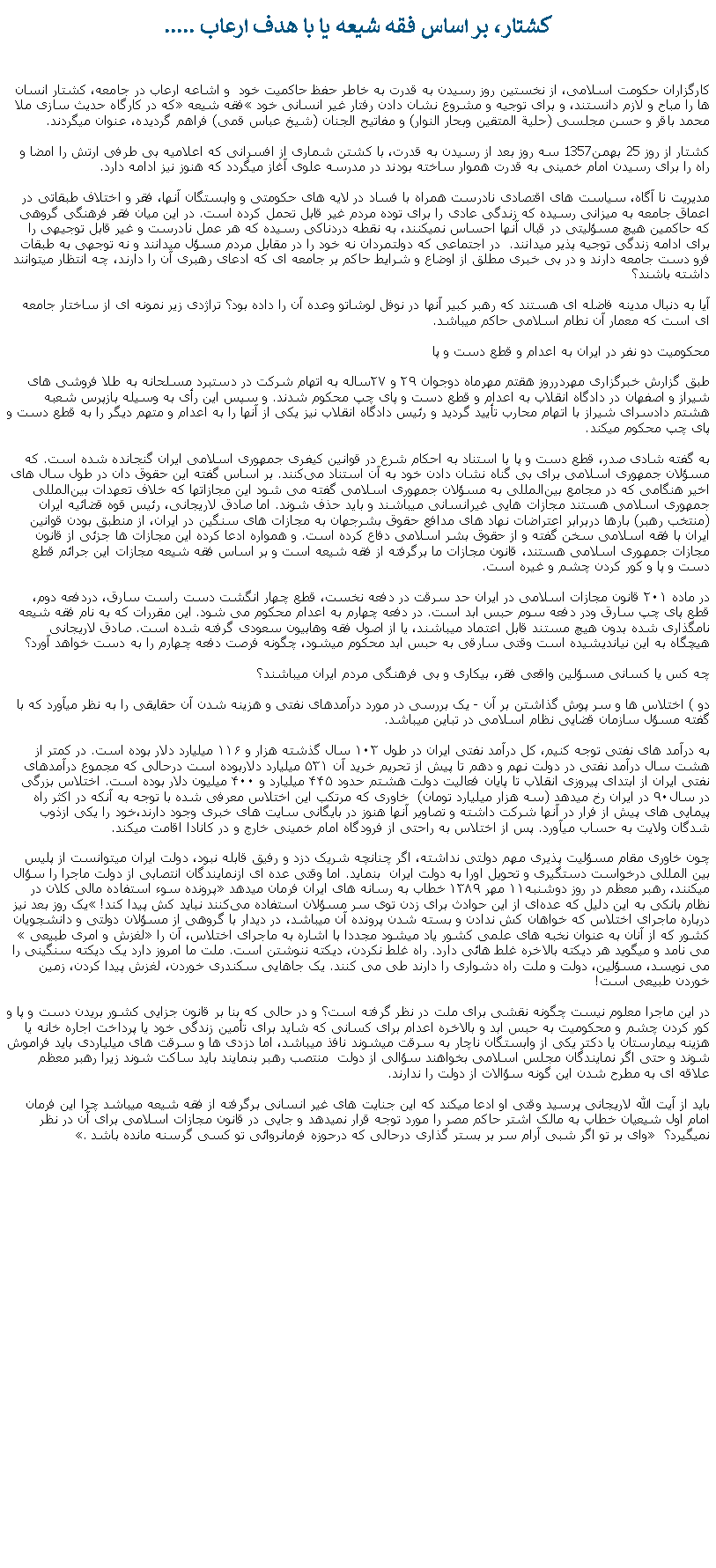 Text Box: کشتار، بر اساس فقه شيعه يا با هدف ارعاب .....کارگزاران حکومت اسلامی، از نخستين روز رسيدن به قدرت به خاطر حفظ حاکميت خود  و اشاعه ارعاب در جامعه، کشتار انسان ها را مباح و لازم دانستند، و برای توجيه و مشروع نشان دادن رفتار غير انسانی خود فقه شيعه که در کارگاه حديث سازی ملا محمد باقر و حسن مجلسی (حلية المتقين وبحار النوار) و مفاتيح الجنان (شيخ عباس قمی) فراهم گرديده، عنوان ميگردند.کشتار از روز 25 بهمن1357 سه روز بعد از رسيدن به قدرت، با کشتن شماری از افسرانی که اعلاميه بی طرفی ارتش را امضا و راه را برای رسيدن امام خمينی به قدرت هموار ساخته بودند در مدرسه علوی آغاز ميگردد که هنوز نيز ادامه دارد.مديريت نا آگاه، سياست های اقتصادی نادرست همراه با فساد در لايه های حکومتی و وابستگان آنها، فقر و اختلاف طبقاتی در اعماق جامعه به ميزانی رسيده که زندگی عادی را برای توده مردم غير قابل تحمل کرده است. در اين ميان فقر فرهنگی گروهی که حاکمين هيچ مسؤليتی در قبال آنها احساس نميکنند، به نقطه دردناکی رسيده که هر عمل نادرست و غير قابل توجيهی را برای ادامه زندگی توجيه پذير ميدانند.  در اجتماعی که دولتمردان نه خود را در مقابل مردم مسؤل ميدانند و نه توجهی به طبقات فرو دست جامعه دارند و در بی خبری مطلق از اوضاع و شرايط حاکم بر جامعه ای که ادعای رهبری آن را دارند، چه انتظار ميتوانند داشته باشند؟آيا به دنبال مدينه فاضله ای هستند که رهبر کبير آنها در نوفل لوشاتو وعده آن را داده بود؟ تراژدی زير نمونه ای از ساختار جامعه ای است که معمار آن نطام اسلامی حاکم ميباشد. محکوميت دو نفر در ايران ‌به اعدام و قطع دست و پاطبق گزارش خبرگزاری مهردرروز هقتم مهرماه دوجوان ٢٩ و ٢٧ساله به اتهام شرکت در دستبرد مسلحانه به طلا فروشی ‌های شيراز و اصفهان در دادگاه انقلاب به اعدام و قطع دست و پای چپ محکوم شدند. و سپس اين رأی به وسيله بازپرس شعبه هشتم دادسرای شيراز با اتهام محارب تأييد گرديد و رئيس دادگاه انقلاب نيز يکی از آنها را به اعدام و متهم ديگر را به قطع دست و پای چپ محکوم ميکند.به گفته شادی صدر، قطع دست و پا با استناد به احکام شرع در قوانين کيفری جمهوری اسلامی ايران گنجانده شده است. که مسؤلان جمهوری اسلامی برای بی گناه نشان دادن خود به آن استناد می‌کنند. بر اساس گفته اين حقوق دان در طول سال های اخير هنگامی که در مجامع بين‌المللی به مسؤلان جمهوری اسلامی گفته می ‌شود اين مجازاتها که خلاف تعهدات بين‌المللی جمهوری اسلامی هستند مجازات هايی غيرانسانی ميباشند و بايد حذف شوند. اما صادق لاريجانی، رئيس قوه قضائيه ايران (منتخب رهبر) بارها دربرابر اعتراضات نهاد های مدافع حقوق بشرجهان به مجازات ‌های سنگين در ايران، از منطبق بودن قوانين ايران با فقه اسلامی سخن گفته و از حقوق بشر اسلامی دفاع کرده است. و همواره ادعا کرده‌ اين مجازات ‌ها جزئی از قانون مجازات جمهوری اسلامی هستند، قانون مجازات ما برگرفته از فقه شيعه است و بر اساس فقه شيعه مجازات اين جرائم قطع دست و پا و کور کردن چشم و غيره است.در ماده ۲۰۱ قانون مجازات اسلامی در ايران حد سرقت در دفعه‌ نخست، قطع چهار انگشت دست راست سارق، دردفعه دوم‌، قطع پای چپ سارق ودر دفعه سوم حبس ابد است. در دفعه چهارم به اعدام‌ محکوم می‌ شود. اين مقررات که به نام فقه شيعه نامگذاری شده بدون هيچ مستند قابل اعتماد ميباشند، يا از اصول فقه وهابيون سعودی گرفته شده است. صادق لاريجانی هيچگاه به اين نيانديشيده است وقتی سارقی به حبس ابد محکوم ميشود، چگونه فرصت دفعه چهارم را به دست خواهد آورد؟چه کس يا کسانی مسؤلين واقعی فقر، بيکاری و بی فرهنگی مردم ايران ميباشند؟دو ) اختلاس ها و سر پوش گذاشتن بر آن - يک بررسی در مورد درآمدهای نفتی و هزينه شدن آن حقايقی را به نظر ميآورد که با گفته مسؤل سازمان قضايی نظام اسلامی در تباين ميباشد.به درآمد های نفتی توجه کنيم، کل درآمد نفتی ايران در طول ۱۰۳ سال گذشته هزار و ۱۱۶ ميليارد دلار بوده است. در کمتر از هشت سال درآمد نفتی در دولت نهم و دهم تا پيش از تحريم خريد آن ۵۳۱ ميليارد دلاربوده است درحالی که مجموع درآمد‌های نفتی ايران از ابتدای پيروزی انقلاب تا پايان فعاليت دولت هشتم حدود ۴۴۵ ميليارد و ۴۰۰ ميليون دلار بوده است. اختلاس بزرگی در سال۹۰ در ايران رخ ميدهد (سه‌ هزار میلیارد تومان)  خاوری که مرتکب اين اختلاس معرفی شده با توجه به آنکه در اکثر راه پيمايی های پيش از فرار در آنها شرکت داشته و تصاوير آنها هنوز در بايگانی سايت های خبری وجود دارند،خود را يکی ازذوب شدگان ولايت به حساب ميآورد. پس از اختلاس به راحتی از فرودگاه امام خمينی خارج و در کانادا اقامت ميکند. چون خاوری مقام مسؤليت پذيری مهم دولتی نداشته، اگر چنانچه شريک دزد و رفيق قابله نبود، دولت ايران ميتوانست از پليس بين المللی درخواست دستگيری و تحويل اورا به دولت ايران  بنمايد. اما وقتی عده ای ازنمايندگان انتصابی از دولت ماجرا را سؤال ميکنند، رهبر معظم در روز دوشنبه۱۱ مهر ۱۳۸۹ خطاب به رسانه‌ های ایران فرمان ميدهد پرونده سوء استفاده مالی کلان در نظام بانکی به این دلیل که عد‌ه‌ای از این حوادث برای زدن توی سر مسؤلان استفاده می‌کنند نباید کش پیدا کند! یک روز بعد نيز درباره ماجرای اختلاس که خواهان کش ندادن و بسته شدن پرونده آن ميباشد، در دیدار با گروهی از مسؤلان دولتی و دانشجویان کشور که از آنان به عنوان نخبه ‌های علمی کشور یاد ميشود مجددا با اشاره به ماجرای اختلاس، آن را لغزش و امری طبیعی می نامد و ميگويد هر دیکته‌ بالاخره غلط هائی دارد. راه غلط نکردن، دیکته ننوشتن است. ملت ما امروز دارد یک دیکته سنگینی را می نویسد، مسؤلین، دولت و ملت راه دشواری را دارند طی می کنند. یک جاهايی سکندری خوردن، لغزش پیدا کردن، زمین خوردن طبیعی است!در اين ماجرا معلوم نيست چگونه نقشی برای ملت در نظر گرفته است؟ و در حالی که بنا بر قانون جزايی کشور بريدن دست و پا و کور کردن چشم و محکوميت به حبس ابد و بالاخره اعدام برای کسانی که شايد برای تأمين زندگی خود يا پرداخت اجاره خانه يا هزينه بيمارستان يا دکتر يکی از وابستگان ناچار به سرقت ميشوند نافذ ميباشد، اما دزدی ها و سرقت های ميلياردی بايد فراموش شوند و حتی اگر نمايندگان مجلس اسلامی بخواهند سؤالی از دولت  منتصب رهبر بنمايند بايد ساکت شوند زيرا رهبر معظم علاقه ای به مطرح شدن اين گونه سؤالات از دولت را ندارند. بايد از آيت الله لاريجانی پرسيد وقتی او ادعا ميکند که اين جنايت های غير انسانی برگرفته از فقه شيعه ميباشد چرا اين فرمان امام اول شيعيان خطاب به مالک اشتر حاکم مصر را مورد توجه قرار نميدهد و جايی در قانون مجازات اسلامی برای آن در نظر نميگيرد؟  وای بر تو اگر شبی آرام سر بر بستر گذاری درحالی که درحوزه فرمانروائی تو کسی گرسنه مانده باشد. 