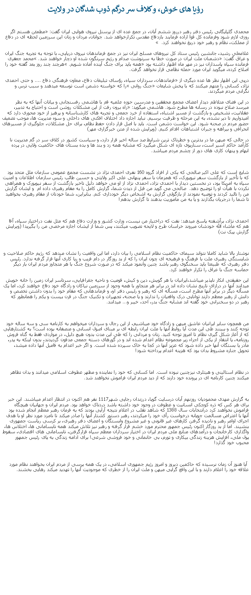 Text Box: رؤيا های خوش، و کلاف سر درگم ذوب شدگان در ولايت محمدی گلپایگانی رئیس دفتر رهبر درروز ششم آبان، در جمع عده ای از پرسنل نیروی هوایی ایران گفت: �مطمئن هستم اگر روزی لازم شود وفرمانده کل قوا اراده فرمایند بازدفاع مقدس تکرارخواهد شد. جوانان، مردان و زنان این سرزمین لحظه ای در دفاع از مملکت، نظام و رهبر خود دریغ نخواهند کرد.�  غلامعلی رشید، جانشین رئیس ستاد کل نیروهای مسلح ایران نيز در جمع فرماندهان نيروی دريايی، با توجه به تجربه جنگ ایران و عراق گفت: �دشمنان ملت ایران در صورت خطا به سرنوشت صدام و رژیم سرنگون شده او دچار خواهند شد.� محمد جعقری فرمانده سپاه پاسداران نيز در مهر ماه اظهار داشته بود �همه بايد برای جنگ آينده آماده شويم.� هرچند چند روز بعد گفته خود را اصلاح کرده، ميگويد ايران مورد حمله نظامی قرار نخواهد گرفت.درپی اين اظهار نظر ها عده ديگری از �فرماندهان، سرداران سپاه، رؤسای تبليغات دفاع، معاون فرهنگی دفاع .... و حتی احمدی نژاد، کسانی را متهم ميکنند که با پخش شايعات �جنگ روانی� را که خواسته دشمن است توسعه ميدهند و سبب ترس و نگرانی مردم ميگردند.در اين فضای متلاطم ديدار اعضای مجمع محققین و مدرسین حوزه علمیه قم با هاشمی رفسنجانی و بيانات آنها که به نظر ميرسد صلاح نبوده در رسانه ها مطرح شود. هاشمی ميگويد: �راه برون ‌رفت از این مشکلات روشن است و احتیاج به تدبیر، عقلانیت، تشخیص و بازگشت از مسیر اشتباه، استفاده از خرد جمعی و تجربه‌ های کار‌شناسانه و پرهیز از خود محوری دارد که امیدواریم تا دیر نشده، به این مرحله و ظرفیت برسیم. نباید اجازه داد اختلاف ‌افکنی‌ های داخلی و سوء مدیریت ‌‌ها، موجب تضعیف حضور مردم در صحنه شود. این خواست دشمن است. باید با اصل قرار دادن حفظ نظام، برای حل مشکلات، جلوگیری از مسیرهای انحرافی و بیراهه و جبران اشتباهات اقدام کنیم. (ويرايش شده از متن خبرگزاری مهر)در حالی که ميهن ما در بدترين و خطرناک ترين شرايط صد ساله اخير قرار دارد، و سياست کشور در کلاف سر در گم مديريت نا کارآمد حاکم اسير است، سناريوی تازه ای شکل ميگيرد که مشابه همه زد و بند ها و بده بستان های حاکميت ولايی در پرده ابهام و پنهان کاری های دور از چشم مردم ميباشد.شايع است که علی اکبر صالحی که يکی ار افراد گروه 160 نفری احمدی نژاد در نشست مجمع عمومی سازمان ملل متحد بود که با تأخیر از بازگشت سفر نیویورک، که همزمان با سفر پنهانی علی اکبر ولایتی و حسین طائب رئیس سازمان اطلاعات و امنیت سپاه به امریکا بود، در نخستین دیدار با احمدی نژاد، احمدی نژاد از او می خواهد دلیل تاخیر بازگشت از سفر نیویورک و همراهی نکردن با هیأت او را توضیح دهد.  صالحی می گوید من قبل از دیدن شما، گزارش کامل را به مقام رهبری داده ام  و ايشان گزارش من را تائید کردند و توصیه نمودند از بازگوئی گزارش به اشخاص ديگر خودداری کنم. بنابراین، شما خودتان از مقام رهبری بخواهید تا شما را درجریان بگذارند و یا به من ماموریت بدهند تا گزارش بدهم!احمدی نژاد، برآشفته پاسخ میدهد: نفت که دراختیار من نیست، وزارت کشور و وزارت دفاع هم که مثل نفت دراختیار سپاه، آقا هم که ماشاء الله خودشان میروند خراسان طرح و لایحه تصویب میکنند، پس شما از ایشان اجازه مرخصی من را بگیرید! (ويرايش گزارش پيک نت)نوشتار بالا شايد کاملا نتواند سيمای حاکميت نظام اسلامی را بيان دارد، اما اين واقعيت را نشان ميدهد که رژيم حاکم صلاحيت و شايستگی رهبری ملت با فرهنگ و فرهيخه ای چون ايران را که از بد روزگار در دام فريب و ريا کاری آنها قرار گرفته ندارد. رئيس دفتر رهبری که طبيعتا بايد سخنگوی رهبر باشد چنين وانمود ميکند که در صورت شروع جنگ با هر متجاوز مردم ايران بار ديگر حماسه جنگ با عراق را تکرار خواهند کرد.  اين حقيقتی انکار ناپذير ميباشد،ايرانيان با هر گويش، دين و کيش، قوميت و ناحيه جغرافيايی، سرتاسر ايران زمين را خانه خويش ميدانند آنها در درازای تاريخ نشان داده اند در برابر هر متجاور با همه وجود از سرزمين نياکان و زادگاه خود دفاع خواهند کرد، اما يک مسأله ديگر در برابر آنها مطرح است، مسأله ای که رهبر و رئيس دفتر او، و فرماندهانی که مقام خود را بدون داشتن تخصص و دانش از رهبر معظم دارند توانايی درک واقعيات را ندارند و يا صحنه، تجهيرات و تکنيک جنگ در قرن بيست و يکم را همانطور که رهبر در دو سخنرانی خود گفته اند مشابه جنگ بدر، احد، خيبر و... ميدانند. من همچون ساير ايرانيان عاشق ميهن و زادگاه خود ميباشيم، از اين رجال و سرداران ميخواهم به کارنامه سی و سه ساله خود توجه کنند و ببينند طی اين مدت آيا روابط آنها با ملت ايران رابطه ای بر مبنای اصول انسانی و منصفانه بوده است؟ به کشتارهايی که از آغاز شکل گيری نظام تا امروز توجه کنيد. زنان و مردانی را که طی اين مدت بدون هيچ دليل، در مواردی فقط به گناه فروش روزنامه، يا انتقاد از يکی از اجزاء زير مجموعه نظام اعدام شده اند و در گورهای دسته جمعی مدفون گرديدند، بدون اينکه به پدر، مادر يا بستگان آنها خبر داده شود که عزيز آنها در کجا به خاک سپرده شده است. و اگر خبر اعدام به فاميل آنها داده ميشد، تحويل جنازه مشروط بدان بود که هزينه اعدام پرداخته شود!در نظام استالينی و هيتلری نيزچنين نبوده است. اما کسانی که خود را نماينده و مظهر عطوفت اسلامی ميدانند و بدان تظاهر ميکنند چنين کارنامه ای در پرونده خود دارند که از ديد مردم ايران فراموش نخواهند شد.به گزارش مهدی محموديان روزنهم آبان درسايت گويا، درزندان رجايی شهر1117 نفر هم اکنون در انتظار اعدام ميباشند. اين خبر برای هر کس که ذره کوچکی انسانيت و عطوفت در وجود خود داشته باشد دردناک خواهد بود. مردم ايران و جهانيان هيچگاه فراموش نخواهند کرد درانتخابات سال 1388 که شاهد تقلب در اعلام نتيجه آرايی بودند که به فرمان رهبر معظم انجام شده بود آنها با اعتراض مسالمت جويانه درخواست رأی خود را ميکردند، رهبر دستور کشتار آنها را صادر ميکند تا نامزد مورد نظر او با هدف اجرای اوامر رهبر و ناديده گرفتن کارهای غير قانونی و غير مشروع وابستگان و اعضای دفتر رهبری، بر کرسی رياست جمهوری بنشيند. اما از بد روزگار اکنون رئيس جمهور محترم مورد خشم قرار گرفته و رهبر نيز تلاش ميکند همه نابسامانی ها، اختلاس ها، واگذاری کارخانجات و درآمدهای منابع ملی مردم ايران در اختيار سرداران معظم سپاه قرارگرفتن، نابسامانی های اقتصادی، سقوط پول ملی، افزايش هزينه زندگی بيکاری و تورم، بی خانمانی و خود فروشی شرعی! برای ادامه زندگی به پای رئيس جمهور محبوب خود گذارد!  آيا هنوز آن زمان نرسيده که حاکمين ديروز و امروز رژيم جمهوری اسلامی، در يک همه پرسی از مردم ايران بخواهند نظام مورد علاقه خود را اعلام دارند و با اين واقع گرايی ميهن و ملت ايران را از خطری که موجوديت آنها را تهديد ميکند رهايی بخشند.  