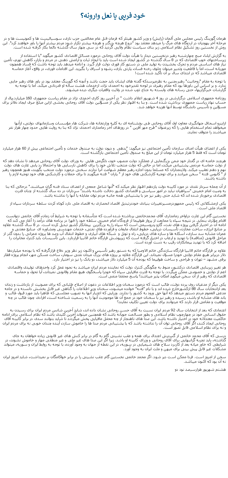 Text Box:  خود فريبی يا نعل وارونه؟هرمان گورينگ رئيس مجلس ملی آلمان (رايش) و وزير کشور هيتلر که فرمان قتل عام مخالفين حزب نازی، سوسياليست ها و کمونيست ها و در مرحله آخر يهوديان در اردوگاه های مرگ را ميدهد معتقد بود "دروغ هرچه بزرگتر و هرچه بيشتر تکرار شود مردم بيشتر آنها را باور خواهند کرد". اين روش از نخستين روز تشکيل نظام اسلامی زير بنای سياست نظام ولايی گرديد که در سی چهار سال گذشته دائما بکار گرفته شده است. به گزارش ایلنا، صبح چهارشنبه رهبر درنخستين دیدار با هیأت دولت آقای روحانی درمورد مسائل اقتصادی کشور ميگويد "با استفاده از زیرساختهای خوب اقتصادی که در 8 سال گذشته در کشور ایجاد شده است باید با ایجاد ثبات و آرامش ذهنی در مردم و بازار، کاهش تورم، تأمین نیاز های اساسی مردم و تحرک بخشیدن به تولید ملی در دستور کار فوری دولت قرار گیرد. و ادامه ميدهد بايد توجه داشت که فساد همچون موریانه است، اما با قاطعیت وتدبیر ميتوان جلوی رخنه فساد، پارتی بازی، رشوه و اسراف را بگیرید. این اقدامات فوری، در واقع، آغاز حماسه اقتصادی ميباشد که در ابتدای سال بر آن تأکید شده است!با توجه به مقام "روحانيت" رهبر،چنين به نظرميرسدکه گفته های ايشان بايد حجت باشد و آنچه که گورينگ معتقد بود در باور های رهبر جايی ندارد. و بر اساس اين باورها بود که مقام رهبری در لوحه تقديرخود به احمدی نژاد، ازخدمات هشت ساله او قدردانی ميکند. اما با توجه به گزارشات خبرگزاریها، حتی رسانه های وابسته به جناح ذوب شده در ولايت واقعيات ديگری ديده ميشوند.روزنامه جمهوری اسلامی درگزارشی در روز 4 شهريور اعلام داشت " در آخرين روز کاری احمدی نژاد در مقام رياست جمهوری 160 ميليارد ريال از حساب نهاد رياست جمهوری برداشت شده است. و بنا به اظهار نظر يکی از مسؤلين دولت آقای روحانی بخشی ازاين مبلغ صرف ايجاد دفاتر برای مسؤلين و تأسيس دانشگاه توسط آنها هزينه خواهد شد.ازاينرو اسحاق جهانگيری معاون اول آقای روحانی طی بخشنامه ای به کليه وزارتخانه ها، شرکت ها، مؤسسات وسازمانهای دولتی، ازآنها ميخواهد تمام استخدام هايی را که زيرعنوان "طرح مهر آفرين " در روزهای آخر زمامداری احمدی نژاد که بنا به روايت هايی حدود چهار هزار نفر ميباشند را متوقف نمايند.يکی از اعضای هيأت امنای سازمان تأمين اجتماعی نيز ميگويد: "بدهی  و ديون دولت به صندوق خدمات و تأمين اجتماعی بيش از 60 هزار ميليارد تومان است که فقط 5 هزار ميليارد تومان از اين مبلغ به صندوق تأمين اجتماعی بازگشته است.هرچند خامنه ای در گفتار خود ضمن بزرگنمايی ار عملکرد دولت منصوب خود، دلگرمی هايی  به وزرای دولت آقای روحانی ميدهد تا نشان دهد که از دولت حماسه مردمی پشتيبانی ميکند، اما در حالی که دولت منتخب تلاش خود را برای کاهش نارسايی ها و احتمالا رد يابی غارت های دولت نهم و دهم تعقيب ميکند. ولايتمداران که مسلما بدون اجازه رهبر معظم شهامت آنرا ندارند سخنی درمورد دولت منتخب بگويند، هنوز همچون رهبر از " کابوس فتنه " سخن ميرانند و برای توجيه کارشکنی های خود از " ياران " فتنه ميگويند تا برای حملات و کارشکنی های خود توجيه لازم را داشته باشند.از آن چمله سردار نقدی در مورد کابينه دولت يازدهم اظهار نظر ميکند که "آنها شامل جمعی از اعضای ستاد فتنه گران ميباشند." درحالی که بنا به وصيت امام خمينی "سپاهيان نبايد در امور سياسی و اقتصادی کشور دخالت داشته باشند" سرداران در ده سال گذشته از چنان قدرت اقتصادی برخوردار شده اند که شايد حتی رهبر نيز جز با پشتيبانی همه جانبه مردم توان مقابله با آنها را نداشته باشد.يکی ازمشکلاتی که رئيس جمهوردرمسيرتغييرات بنيادی خوددرتبديل اقتصاد انحصاری به اقتصاد ملی دارد کوتاه کردن سلطه سرداران سپاه از اقتصاد ملی است.نخستين گام اين غارت دراواخر زمامداری آقای محمدخاتمی برداشته شده است که متأسفانه با توجه به شرايط آن زمان، آقای خاتمی نتوانست اقدام مؤثری بنمايد. در نتيجه سپاه با ممانعت از پرواز هواپيما از فرودگاه امام خمينی سلطه خود را قهرا در برنامه های درآمد زا آغاز می کند که ادامه آن در اختيار گرفتن پروژه های نفت، گازو پتروسيمی است که سپاه را به بزرگترين  پيمانکار کشور تبديل کرده است. در 8 سال گذشته علاوه بر منابع انرژی، ساخت مخازن، تأسيسات دريايی، خطوط انتقال مايعات و فرآورده های نفتی، خدمات مهندسی ومشاوره ای صنايع معدنی و عمران مشابه سد سازی، اسکله ها و سازه های دريايی، راه و تونل و  شبکه های آبياری و خطوط انتقال آب وصد ها پروژه عمرانی را بدون گذر از مراحل قانونی (مناقصه) با تهديد و ارعاب در اختيار گرفته است که زيرپوشش قرارگاه خاتم الانبيا قراردارد. باين تأسيسات بايد کنترل مخابرات را اضافه کرد که با تهديد پيمانکاران رقيب به دست آورده است.علاوه بر قرارگاه خاتم الانبيا قرارگاه سازندگی خاتم الاوصيا که به دستور رهبر تأسيس و اکنون زير نظر وزير دفاع قرارگرفته که با بودجه ميلياردها دلار دربرابر هيچ مقام دولتی خودرا مسؤل نميداند. اين قرارگاه علاوه بر پروژه های بزرگ ميدان نفتی سومار، ساخت مسکن مهر، انجام پروژه قطار برقی مشهد � تهران و طراحی و ساخت هواپيما که بودجه آن 5 ميليارد دلار ميباشد، دو بانک را نيز در اختيار دارد.هر تغيير زيربنايی اقتصادی درکشور، منوط به چگونگی کنترل دولت که نماينده مردم ايران ميباشد به نحوه عمل کرد واحدهای توليدی واقتصادی اعم از دولتی و خصوصی ممکن ميگردد. با توجه به قدرت مافيايی سپاه که خودرا پاسخگوی هيچ مقام وقانونی نميداند، آيا تحول و حماسه اقتصادی که رهبر از آن سخن ميگويد امکان پذير ميباشد؟ پاسخ محققا منفی است. يکی ديگر از مدعيان روی پرده دولت، طائب است که درمورد سخنان وزير اطلاعات در دعوت از اصلاح طلبانی که برای مصونيت از بازداشت و زندان بعد ازانتخابات سال 88 ازکشورخارج شده اند و با نام "فتنه" خوانده ميشوند، سخنان وزير اطلاعات را گناهی غير قابل بخشش دانسته و در جامه مدعی العموم مردم دستور ميدهد که آنها حق ورود به کشور را ندارند. وزرايی که اعتبار آنها به تصويب مجلسی که ظاهرا بايد مورد قبول طائب و باند های مشابه او باشد، رسيده و رهبر نيز با سخنان خود در جمع آن ها موجوديت آنها را به رسميت شناخته است، افرادی چون طائب در چه موقعيت و مقامی قرار دارند که ميتوانند برای دولت تعيين تکليف نمايند؟اعتمادی که بعد از انتخابات سال 92 مردم ايران نسبت به آقای حسن روحانی نشان داده اند، شايد آخرين شانس مردم ايران برای رسيدن به حقوق انسانی خود در چهارچوب نظام اسلامی و بطور مسالمت جويانه باشد که همچنين ميتواند آخرين کليدی باشد که نظام اسلامی برای ادامه حاکميت معتدلانه خود در اختيار داشته باشد. اين صدا های ناهنجار از چه محفل مافيايی پخش ميگردند تا شايد بتوانند سدی در برابر کابينه آقای روحانی ايجاد کنند، اگر آقای روحانی توان آن را نداشته باشد که با پشتيبانی مردم صدا ها را خاموش سازد، آينده چندان خوبی نه برای مردم ايران و نه برای نظام اسلامی قابل تصور است.درسی که آقای محمد خاتمی از گسترش اعتدال برای همه و عقب نشينی گام به گام در برابر کنش های غير قانونی زياده خواهان به جای گذاشته، بايد تجربه گرانبهايی برای آقای روحانی و وزرای کابينه او باشد. زيرا اگر اين صدا های غير ملی و عير منطقی مهار و خاموش نشوند، در شرايطی که خاور ميانه بعد از کاربرد سلاح های شيميايی در سوريه، در اين نقطه از جهان به وجود آورده، با توجه به روابط ايران و سوريه، ميتواند مشکلات غير قابل پيش بينی برای ميهن و ملت ايران به وجود آورد.سخن از امروز است. فردا ممکن است دير شود. اگر محمد خاتمی نخستين گام عقب نشينی را در برابر خواکامگان بر نميداشت، شايد امروز ايران نه آن بود که اکنون ميباشد.هشتم شهريور هزارسيصد نود دو 