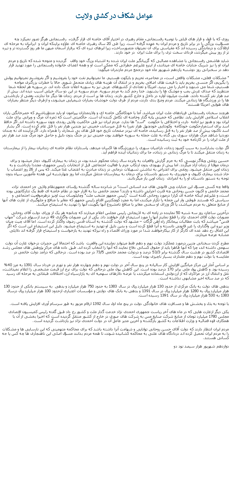 Text Box:  عوامل شکاف در کشتی ولايت روزی که با قول و قرار های قبلی با توصيه رفسنجانی، مقام رهبری در اختيار آقای خامنه ای قرار گرفت،  رفسنجانی هرگز تصور نمیکرد چه مسؤليت بزرگی را در برابر تاريخ و مردم ايران به عهده گرفته است. زيرا طی 20 سال رهبری خامنه ای علاوه براينکه ايران و  ايرانيان به مرحله ای ازفلاکت و درماندگی رسيده اند که مقياسی برای آن نميتوان متصورساخت، زيرا ايرهای تيره ای که برفراز آسمان ميهن ما هر روز گسترده تر و تيره تر از روز پيش ميگردند، فردای سخت تری را برای ملت ايران  در خود دارند.شايد هاشمی رفسنجانی با مشاهده مصائبی که گريبانگير ملت ايران شده به اشتباه بزرگ خود واقف   گرديده و متوجه شده که تاريخ و مردم ايران او را نيز شريک جنايات خامنه ای ميدانند، از اينرو عليرغم خطراتی که ممکن است او و همه اعضای خانواده رفسنجانی را مورد تهديد قرار دهد در سخنرانی روز دوشنبه يازدهم شهريور ماه خود درجمع مردم مازندران ميگويد:" مشکلات فعلی، مشکلات واقعی است، در محاصره، تحريم و بايکوت هستيم. ما نميتوانيم نفت خود را بفروشيم و اگر بفروشيم نميتوانيم پولش را بگيريم، اگر جنسی بخريم بايد با قيمت های اضافی بخريم و در انتقال آن هزينه های زيادی متحمل شويم. حالا با خطرات بزرگتری مواجه هستيم، شما می شنويد و اخبار را می بينيد. امريکا و تعدادی از کشورهای عربی نيز به سوريه اعلان جنگ داده اند. در سوريه هر لحظه شما منتظريد که صدای غرش بمب و موشک ها را بشنويد. خدا رحم کند به مردم سوريه. مردم سوريه در اين دو سال خيلی آسيب ديده اند. بيش از صد هزار نفر کشته دادند. هشت ميليون آواره در داخل و خارج کشور دارند. زندان ها پر است از مردم. زندان ها ديگر جا ندارند، بعضی از بازداشتی ها را در ورزشگاه ها زندانی ميکنند. مردم وضع بدی دارند، مردم از طرف دولت خودشان بمباران شيميايی ميشوند، و ازطرف ديگر منتظر بمباران های هوايی امريکا هستند"هرچند سخنان رفسنجانی فريادهای ملت ايران ميباشد. آما با خودکامگی خامنه ای و ولايتمداران پيرامون او بايد منتظرباشيم که حصرخانگی ياران انقلاب اسلامی افزايش يابد. نظامی که خمينی پايه گذار وخامنه ای تکامل کننده آن است. حاکميتی است که ثمره آن مرگ و ويرانی برای ملت ايران بود و هنوز نيز ادامه  دارد، و اختلافی با حکومت  "اسد" ها ندارد. مردم ايران نيز طی حاکميت ولايی روندی چون سوريه داشته اند. اگر حافظ اسد برای استمرارحکومت خودکامه  وکودتايی خودچهل هزار نفررا به قتل ميرساند، خمينی نيز چندين هزار نفر را قتل عام کرده است. اگر بشار اسد تاکنون بيش از صد هزار نفر را به قتل رسانيده، خامنه ای نيزدر صفحات تاريخ خود قتل های بی شماری را همراه دارد. اگردرآينده ای نه چندان دوردنيا شاهد مرگ هزاران سوری بی گناه به علت حمله به سوريه خواهند بود، خمينی نيز در جنگ بدون دليل و حاصل خود مرگ چند صد هزار نفر از ملت ايران را در کارنامه خود به ثبت رسانيده است.اگر دولت بشاراسد به سبب کمبود زندان، ناراضيان سوری را درورزشگاه ها اکسان ميدهد. پاسداران نظام خامنه ای زندانيان بيمار را از بيمارستان به زندان منتقل ميکنند تا با مرگ زندانی در زندان، جا برای زندانيان آينده فراهم آيد.حسين رونقی وبلاگ نويسی که به جرم گزارش واقعيات به پانزده سال زندان محکوم شده بود، در زندان به بيماری کليوی دچار ميشود و برای درمان موقتا از زندان آزاد ميگردد. اما پيش از بهبودی بدون ارتکاب جرم يا فعالپت اجتماعی قبل از انتخابات رئيس جمهوری مجددا بازداشت و به زندان اوين منتقل ميشود. رونقی برای اعتراض به نداشتن تسهيلات درمانی در زندان مبادرت به اعتضاب غذا ميکند. که پس از 26 روز اعتصاب با حاد شدن بيماری کليوی و خونريزی به دستور دادستان برای درمان به بيمارستان منتقل ميگردد، اما روز چهارشنبه اين هفته مأمورين سپاه بدون توجه به دستور دادستان او را به انفرادی  زندان اوين باز ميگردانند.واقعا چه کسی مسؤل اين جنايات وبی قانونی های ضد انسانی است؟ در شانزده ساله گذشته رؤسای جمهورنظام ولايی جز احمدی نژاد، محمد خاتمی و اکنون حسن روحانی چه قدرت اجرايی داشته و دارند؟ محمد خاتمی بنا به اقرار خود در نظام خامنه ای فقط يک تدارکاتچی بوده است، و عليرغم اينکه خامنه ای کرارا درمورد روحانی گفته است "رئيس جمهور متنخب ملت" وچاپلوسان بيت اونيز درهرموقعيت اجتماعی و سياسی که هستند طوطی وار اين جمله را تکرار ميکنند، اما به مجرد کوچکترين اقدام رئيس جمهور که مغاير با منافع و جلوگيری از غارت های آنها از منابع متعلق به مردم ميباشد، يا اگر وزرای او سخنی مغاير با منافع نامشروع آنها بگويند، آنها را تهديد به استيضاح ميکنند.درآخرين ساعات روز سه شنيه 50 نماينده در نامه ای به لاريجانی رئيس مجلس اعلام ميدارند که چنانچه هر يک از وزرای دولت آقای روحانی مصوبات دولت آقای احمدی نژاد را قطع نمايند آنها را مورد استيضاح قرار خواهند داد. يکی از اين مصوبات واگذاری 49 درصد ازسهام شرکت "مهاب قدس" ميباشد که بابت مطالبات پيمانکار راه آهن گرگان � مشهد که دولت گذشته به آستان قدس رضوی واگذار کرده است. اما آقای چيت چيان وزير نيرو اين واگذاری را غير قانونی دانسته و آنرا قطع کرده است و بدين دليل او تهديد به استيضاخ ميشود. دليل اين استيضاح اين است که اگر اين اتفاق رخ دهد عده ای کارگر از کار بيکارخواهند شد! در مورد وزرای اقتصاد و راه نيزکه تهديد به بازخواست و استيضاح قرار گرفته اند دلايلی مشابه عرضه ميدارند.مطرح کردن سخنانی چنين درمورد عملکرد دولت نهم و دهم فقط ميتواند نماينده اين واقعيت  باشد که احتمالا اين حضرات درخوان غارت آن دولت سهمی داشته اند، چرا که آنها ظاهرا بايد از حقوق کسانی دفاع نمايند که آنها را انتخاب کرده اند. طبق داده های مرکز پژوهش های مجلس رشد اقتصادی کشور در هشت سال گذشته برابر 53/3 درصد و دردولت محمد خاتمی 73/5 در صد بوده است. درحالی که درآمد دولت خاتمی در مقايسه با دولت نهم و دهم مقداری بسيار ناچيزی بوده است.بر اساس آمار اين مرکز ميانگين افزايش کار ساليانه در پنج سال آخر در دولت نهم و دهم چهارده هزار نفر و تورم در خرداد سال 1391 به مرز 40% رسيده بود. و کاهش پول ملی برابر 170 درصد بوده است. اين کاهش پول ملی درحالی که دولت برای نرخ ارز قيمت مشخصی را اعلام نميداشت، نقل و انتقال ارز در مراکزی که از ارزدولتی استفاده ميکردند، با عرضه دلارهای سهميه ای به بازارسياه ارز، اختلافات طبقاتی به مرحله ای رسيد که در صد ساله اخير مشابهی نداشته است.بدهی های دولت به بانک مرکزی از حدود 130 هزار ميليارد ريال در سال 1383 به حدود 750 هزار ميليارد و بدهی  به سيستم بانکی از حدود 130 هزار ميليارد ريال به 1280 هزار ميليارد ريال در سال 1391 و بدهی به بانک های دولتی و مؤسسات اعتباری ازحدود 100 هزار ميليارد ريال درسال 1383 به 530 هزار ميليارد ريال در سال 1391 رسيده است. با توجه به بذل و بخشش ها و مسافرت های خانوادگی دولت در پنج ماه اول سال 1392 ارقام مزبور به طور سرسام آوری افزايش يافته است.يکی ديگر ازغارت هايی که در ماه های آخر رياست جمهوری احمدی نژاد خدمت گدار ملت و کشور رخ داد طبق گفته رئيس کميسيون اقتصادی مجلس 1780 ميليارد تومان از منابع شرکت صنايع مس به شرکت های صوری در خارج از کشور منتقل گرديده است که اخيرا بخشی از آن با همکاری قوه قضائيه و وزارت اطلاعات به کشور بازگشته و آخرين مدير عامل آن در دولت احمدی نژاد نيز بازداشت گرديده است.مردم ايران انتظار دارند که دولت آقای حسن روحانی توانايی و شهامت آنرا داشته باشد که برای محاکمه متهمينی که اين نارسايی ها و مشکلات را به مردم ايران تحميل کرده اند دردادگاه های علنی به محاکمه کشانيده شوند، تا همه مردم بدانند مسؤل اصلی اين ناهنجاری ها چه کس يا جه کسانی هستند.دوازدهم شهريور هزار سيصد نود دو
