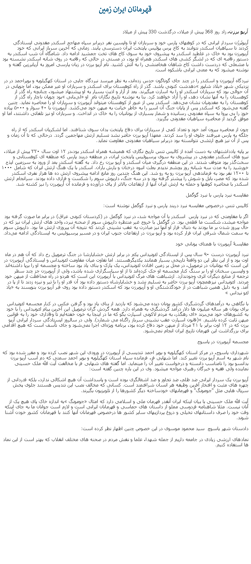Text Box: قهرمانان ايران زمينآريو برزن، زاد روز 368 پيش از ميلاد، درگذشت 330 پيش از ميلادآریوبَرزَن سردار ایرانی که در کوههای پارس خود و سربازان او تا واپسین نفر دربرابر سپاه مهاجم اسکندر مقدونی ايستادگی کردند تا سپاهيان اسکندر نتوانند به کاخ پرس پوليس پايتخت ايران دسترسی يابند. زمانی که آخرين سرباز ايرانی که خود آريوبرزن بود به خاک در غلطيد اسکندر به پيشروی خود به سوی کاخ های تخت جمشيد ادامه داد. شامگاه آن شب اسکندر به دستور رقاصه ای که در لشگر کشی های اسکندر همراه او بود، در مستی در حالی که رقاصه در روی شانه اسکندر نشسته بود با مشعلی که دردست داشت کاخ شاهان هخامنشی را به آتش کشيد. نام آریو برزن در زبان پارسی امروز به آریابرزین گفته و نوشته میشود که به معنی ایرانی باشکوه ‌است.نبردگاه آریوبرزن و اسکندر را در چند جای گوناگون حدس زده‌اند، به نظر ميرسد نبردگاه جایی در استان کهگیلویه و بویراحمد در در نزدیکی شهر �بلاد شاپور� دهدشت کنونی باشد. گذر از راه کوهستان برای اسکندر و سربازان او عير ممکن بود، اما چوپانی در آن حوالی بود که سربازان اسکندر او را به اسارت ميگيرند. بعد از آزار و اذيت بسيار به او پيشنهاد ميشود، چنانچه راه گذر از کوهستان را به آنها نشان دهد، او را آزاد خواهند کرد. بنا به نوشته تاریخ ‌نگاران نام  او �لی‌بانی� بود چوپان ناچار راه گذر از کوهستان را به مقدونیان نشان می‌دهد. اسکندر پس از عبور از کوهستان میتواند آریوبرزن و سربازان او را محاصره نمايد. چنين گفته می‌شود که اسکندر پس از پایان جنگ آن اسیر را به خاطر خیانت به ميهن خود می‌کشد. آریوبرزن با ۴۰ سوار و ۵۰۰۰ پیاده خود را بی ‌پروا به سپاه مقدونی رسانيده و شمار بسیاری از یونانیان را به خاک در انداخت. و سربازان او نيز تلفاتی داشتند، اما او موفّق گردید از محاصره سپاهيان مقدونی بگریزد.چون از محاصره بیرون آمد خود و تعداد کمی از سربازان برای دفاع پایتخت بدان سوی شتافتند. اما لشکريان اسکندر که از راه جلگه به پارس ميرفتند جلوی او را سد کردند. معهذا آريو برزن حاضر نشد تسليم ارتش مهاجمين گردد. درحالی که تا آن زمان و پس از آن نيز هيچ ارتشی نتوانسته بود دربرابر سياهيان مقدونی مقاومت نمايد.بر پایه یادداشتهای به دست آمده از کالیس تنس تاریخ نگاری که هميشه همراه اسکندر بود،در ۱۲ اوت سال ۳۳۰ پیش از میلاد، نیرو های اسکندر مقدونی در پیشروی به سوی پرسپولیس پایتخت ایران، در منطقه دربند پارس که منطقه ‌ای کوهستانی و سخت‌گذر بود متوقف شدند. در این منطقه درگیری میان اسکندر و آریو برزن رخ داد. به گفته اسکندر بعد از ورود به سرزمین ایذج خورشید را به مدت سه شبانه روز بچشم ندیدم بعلت انبوه درختان و بارش باران. اسکندر با یک هنگ ارتش ایران که شامل ۱۰۰۰ تا ۱۲۰۰ نفر بود به فرماندهی آریو برزن رو به رو شد. این هنگ چندین روز مانع ادامه پیشروی ارتش ده‌ ها هزار نفری اسکندر شده بود که مصر، بابل و شوش را پیشتر گرفته بود و در سه جنگ، داریوش سوم را شکست و فراری داده بودند. سرانجام ارتش اسکندر با محاصره کوهها و حمله به ارتش ايران آنها از ارتفاعات بالاتر از پای درآورده و فرمانده آن آریوبرزن را نیز کشته شد.مقایسه نبرد پارس با نبرد گوگمل کالیس تنس درخصوص مقایسه نبرد دربند پارس و نبرد گوگمل نوشته ‌است:اگر با مقاومتی که در نبرد پارس  اسکندر با آن مواجه شد، در نبرد گوگمل در (کردستان کنونی عراق) در برابر ما صورت گرفته بود مواجه ميشد، شکست ما قطعی بود. در گوگمل با خروج غیر منتظره داریوش سوم از صحنه نبرد، واحد های ارتش ایران نیز که در حال پیروز شدن بر ما بودند به دنبال فرار او آنها نيز مبادرت به عقب نشینی کردند که نتيجه آن پيروزی ارتش ما بود. داریوش سوم به سمت شمال شرقی ایران فرار کرده بود و آریو برزن در ارتفاعات جنوب ایران و در مسیر پرسپولیس به ایستادگی ادامه می‌داد.مقایسهٔ آریوبرزن با همتای یونانی خودنبرد آریوبرزن درست ۹۰ سال پس از ایستادگی لئونیداس یکم در برابر ارتش خشایارشا در جنگ ترموپیل رخ داد که آن هم در ماه اوت بود و از این نظر این دو واقعهٔ تاریخی بسیار همانند یکدیگرهستند. اما تفاوت میان مقاومت لئونیداس و ایستادگی آریوبرزن در این است که یونانیان در ترموپیل، در محل بر زمین افتادن لئونیداس، یک پارک و بنای یاد بود ساخته و مجسمه او را برپا داشته‌اند و واپسین سخنان او را بر سنگ کنار مجسمه او حک کرده‌اند تا از او سپاسگزاری شده باشد، ولی از آریوبرزن جز چند سطر ترجمه از منابع دیگران اثری وجودندارد. ازشباهت ‌های مرگ لئونیداس با آریوبرزن این است که هردو در راه محافظت از ميهن خود مردند. لئونیداس نیزهمچون آریو برزن حاضر به تسلیم نشد و خشایارشاه دستور داده بود آن قدر او را با تیر و نیزه زدند تا از پا در آمد. و به دلیل همین شباهت در از خودگذشتگی او و آریوبرزن بود که اسکندر دستور داده بود روی قبر آریو برزن بنویسند به �یاد لئو نیداس� با نگاهی به درآمدهای گردشگری کشور یونان دیده می‌شود که بازدید از بنای یاد بود و گرفتن عکس در کنار مجسمه لئونیداس برای یونان هر ساله میلیون ‌ها دلار درآمد گردشگری به همراه دارد. همه گردش گران ترموپیل این آخرین پیام لئونیداس را با خود به کشورهای خود می‌برند �ای رهگذر، به مردم لاکونی اسپارت بگو که ما در اینجا به خون خفته‌ایم تا وفاداری خود را به قوانین میهن ثابت کرده باشیم.� (قانون اسپارت عقب نشینی سرباز راگناه می شمارد). ولی در سالروز ایستادگی سردار ایرانی آریو برزن که در ۱۲ اوت برابر با ۲۱ مرداد از میهن خود دفاع کرده بود، برنامه ویژه‌ای اجرا نمی‌شود و جای تأسف است که هیچ اقدامی برای بزرگداشت اين قهرمان تاريخ ايران انجام نمی‌شود.مجسمه آریوبرزن در یاسوج شهرداری یاسوج، در مرکز استان کهگیلویه و بویر احمد تندیسی از آریوبرزن در ورودی این شهر نصب کرده بود و مقرر شده بود که نام شهر به اسم آريو برزن تغيير کند. اما شهابی فر، فرمانده سپاه استان کهگیلویه و بویر احمد سمتی که دم اسب آریو برزن بدانسو بود را نامناسب دانسته و درخواست تغيير آن را مينمايد. اما گفته های شهابی فر با مخالفت آیت الله ملک حسینی نماینده ولی فقیه و خبرگان رهبری مواجه ميشود. وی در این باره چنین گفته است:آریو برزن یک سردار ایرانی ضد ظلم، ضد تجاوز و ضد اشغالگری بوده است و پاسداشت آن هیچ اشکالی ندارد، بلکه قدردانی از چهره های مثبت و افتخار آفرین وظیفه هر انسان شرافتمند است. کسانی که مخالف نصب این تندیس هستند جلوی پخش سریال هایی مثل "جومونگ" و قهرمانهای خودساخته دیگر کشورها را از تلویزیون بگیرند. آیت الله ملک حسینی با بیان اینکه ایران آنقدر قهرمان ملی و اسلامی دارد که امثال �جومونگ� به اندازه خاک پای هیچ يک از آنان نیست. مثلا شاهنامه فردوسی مملو از داستان های حماسی و قهرمانان ایرانی است و لازم است جوانان ما به جای اینکه وقت خود را صرف داستانهای تخیلی و دروغ پردازیهای سایر کشور ها درخصوص قهرمانان آنها کنند با قهرمانان کشور خودن آشنا شوند. دادستان شهر ياسوچ  سید محمود موسوی در این خصوص چنين اظهار نظر کرده ‌است:نمادهای ارزشی زیادی در جامعه داریم از جمله شهدا، علما و نقش مردم در صحنه ‌های مختلف انقلاب که بهتر است از این نماد ها استفاده کنیم. 