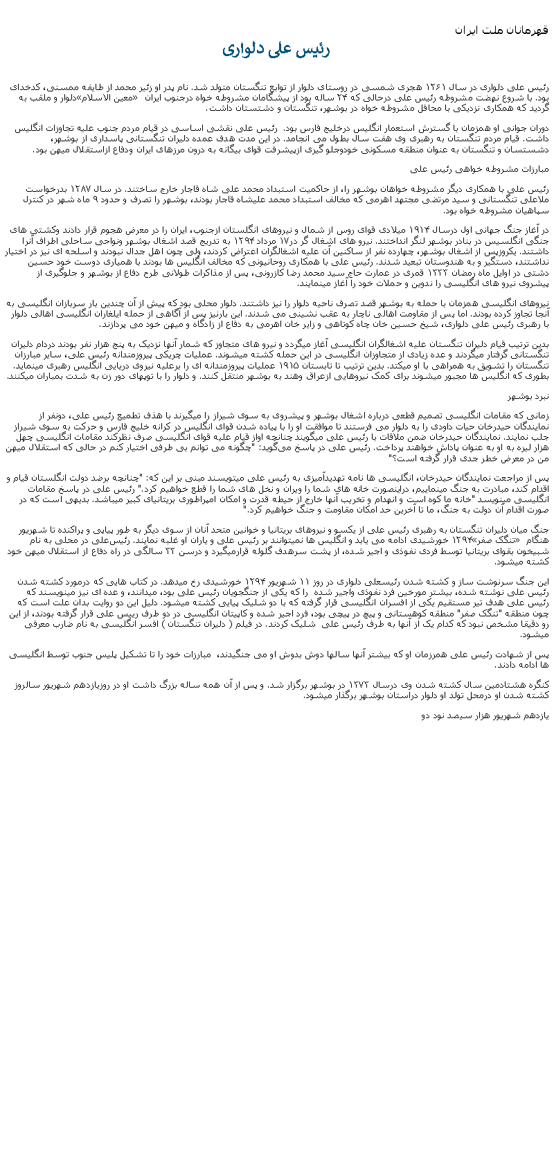 Text Box: قهرمانان ملت ايران رئيس علی دلواریرئیس علی دلواری در سال ۱۲۶۱ هجری شمسی در روستای دلوار از توابع تنگستان متولد شد. نام پدر او زئیر محمد از طایفه ممسنی، کدخدای دلوار و ملقب به �معین‌ الاسلام� بود. با شروع نهضت مشروطه رئیس علی درحالی که ۲۴ ساله بود از پیشگامان مشروطه‌ خواه درجنوب ایران گرديد که همکاری نزدیکی با محافل مشروطه‌ خواه در بوشهر، تنگستان و دشتستان داشت.دوران جوانی او همزمان با گسترش استعمار انگلیس درخلیج فارس بود.  رئيس علی نقشی اساسی در قیام مردم جنوب عليه تجاوزات انگليس داشت. قیام مردم تنگستان به رهبری وی هفت سال بطول می انجامد. در این مدت هدف عمده دلیران تنگستانی پاسداری از بوشهر، دشستسان و تنگستان به عنوان منطقه مسکونی خودوجلو گیری ازپيشرفت قوای بیگانه به درون مرزهای ایران ودفاع ازاستقلال ميهن بود.مبارزات مشروطه ‌خواهی رئیس‌ علیرئيس علی با همکاری دیگر مشروطه خواهان بوشهر را، از حاکمیت استبداد محمد علی شاه قاجار خارج ساختند. در سال ۱۲۸۷ بدرخواست ملاعلی تنگستانی و سید مرتضی مجتهد اهرمی که مخالف استبداد محمد علیشاه قاجار بودند، بوشهر را تصرف و حدود ۹ ماه شهر در کنترل سپاهيان مشروطه خواه بود.  در آغاز جنگ جهانی اول درسال ۱۹۱۴ ميلادی قوای روس از شمال و نیروهای انگلستان ازجنوب، ایران را در معرض هجوم قرار دادند وکشتی‌ های جنگی انگلسيس در بنادر بوشهر لنگر انداختند. نیرو های اشغال گر در۱۷ مرداد ۱۲۹۴ به تدریج قصد اشغال بوشهر ونواحی ساحلی اطراف آنرا داشتند. یکروزپس از اشغال بوشهر، چهارده نفر از ساکنین آن علیه اشغالگران اعتراض کردند، ولی چون اهل جدال نبودند و اسلحه ای نيز در اختيار نداشتند، دستگیر و به هندوستان تبعید شدند. رئیس علی با همکاری روحانيونی که مخالف انگليس ها بودند با همياری دوست خود حسین دشتی در اوایل ماه رمضان ۱۳۳۳ قمری در عمارت حاج سید محمد رضا کازرونی، پس از مذاکرات طولانی طرح دفاع از بوشهر و جلوگیری از پیشروی نیرو های انگلیسی را ندوين و حملات خود را آغاز مينمايند.نیروهای انگلیسی همزمان با حمله به بوشهر قصد تصرف ناحیه دلوار را نيز داشتند. دلوار محلی بود که پیش از آن چندين بار سربازان انگلیسی به آنجا تجاوز کرده بودند. اما پس از مقاومت اهالی ناچار به عقب نشينی می شدند. اين بارنيز پس از آگاهی از حمله ايلغاران انگليسی اهالی دلوار با رهبری رئیس علی دلواری، شیخ حسین خان چاه کوتاهی و زاير خان اهرمی به دفاع از زادگاه و ميهن خود می پردازند.بدين ترتيب قیام دلیران تنگستان علیه اشغالگران انگليسی آغاز ميگردد و نیرو های متجاوز که شمار آنها نزديک به پنج هزار نفر بودند دردام دلیران تنگستانی گرفتار ميگردند و عده زیادی از متجاوزان انگلیسی در این حمله کشته ميشوند. عملیات چریکی پیروزمندانه رئیس علی، سایر مبارزان تنگستان را تشویق به همراهی با او ميکتد. بدين ترتيب تا تابستان ۱۹۱۵ عملیات پيروزمندانه ای را برعلیه نیروی دریایی انگلیس رهبری مينمايد. بطوری که انگلیس ‌ها مجبور ميشوند برای کمک نیروهايی ازعراق وهند به بوشهر منتقل کنند. و دلوار را با توپهای دور زن به شدت بمباران ميکنند.نبرد بوشهرزمانی که مقامات انگلیسی تصمیم قطعی درباره اشغال بوشهر و پیشروی به سوی شیراز را ميگيرند با هذف تطمیع رئیس علی، دونفر از نمايندگان حیدرخان حیات داودی را به دلوار می فرستند تا موافقت او را با پیاده شدن قوای انگلیس در کرانه خلیج فارس و حرکت به سوی شیراز جلب نمايند. نمایندگان حیدرخان ضمن ملاقات با رئیس علی ميگويند چنانچه اواز قیام علیه قوای انگليسی صرف نظرکند مقامات انگلیسی چهل هزار ليره به او به عنوان پاداش خواهند پرداخت. رئیس علی در پاسخ می‌گوید: "چگونه می ‌توانم بی ‌طرفی اختیار کنم در حالی که استقلال ميهن من در معرض خطر جدی قرار گرفته‌ است؟"پس از مراجعت نمایندگان حیدرخان، انگليسی ها نامه تهدیدآمیزی به رئیس علی ميتويسند مبنی بر این که: "چنانچه برضد دولت انگلستان قیام و اقدام کند، مبادرت به جنگ مینماییم، دراینصورت خانه‌ های شما را ویران و نخل‌ های شما را قطع خواهیم کرد." رئیس علی در پاسخ مقامات انگلیسی مینويسد "خانه ما کوه ‌است و انهدام و تخریب آنها خارج از حیطه قدرت و امکان امپراطوری بریتانیای کبیر ميباشد. بدیهی است که در صورت اقدام آن دولت به جنگ، ما تا آخرین حد امکان مقاومت و جنگ خواهیم کرد."جنگ میان دلیران تنگستان به رهبری رئیس علی از یکسو و نیروهای بریتانیا و خوانین متحد آنان از سوی دیگر به طور پیاپی و پراکنده تا شهریور ۱۲۹۴ خورشیدی ادامه می يابد و انگلیس‌ ها نميتوانند بر رئیس علی و یاران او غلبه نمايند. رئیس‌علی در محلی به نام �تنگک صفر� هنگام شبیخون بقوای بریتانیا توسط فردی نفوذی و اجیر شده، از پشت سرهدف گلوله قرارميگيرد و درسن ۳۳ سالگی در راه دفاع از استقلال ميهن خود کشته ميشود. اين جنگ سرنوشت ساز و کشته شدن رئیسعلی دلواری در روز ۱۱ شهریور ۱۲۹۴ خورشیدی رخ ميدهد. در کتاب هايی که درمورد کشته شدن رئيس علی نوشته شده، بيشتر مورخين فرد نفوذی واجیر شده  را که يکی از جنگجويان رئيس علی بود، ميدانند، و عده ای نيز مينويسند که رئيس علی هدف تیر مستقیم یکی از افسران انگلیسی قرار گرفته که با دو شليک پيايی کشته ميشود. دلیل اين دو روايت بدان علت است که چون منطقه "تنگک صفر" منطقه کوهستانی و پيچ در پيچی بود، فرد اجیر شده و کاپیتان انگلیسی در دو طرف رییس علی قرار گرفته بودند، از اين رو دقیقا مشخص نبود که کدام يک از آنها به طرف رئيس علی  شليک کردند. در فیلم ( دلیران تنگستان ) افسر انگليسی به نام ضارب معرفی ميشود. پس از شهادت رئيس علی همرزمان او که بيشتر آنها سالها دوش بدوش او می جنگیدند،  مبارزات خود را تا تشکيل پليس جنوب توسط انگليسی ها ادامه دادند.کنگره هشتادمین سال کشته شدن وی درسال ۱۳۷۳ در بوشهر برگزار شد. و پس از آن همه ساله بزرگ داشت او در روزيازدهم شهريور سالروز کشته شدن او درمحل تولد او دلوار دراستان بوشهر برگذار ميشود. يازدهم شهريور هزار سيصد نود دو