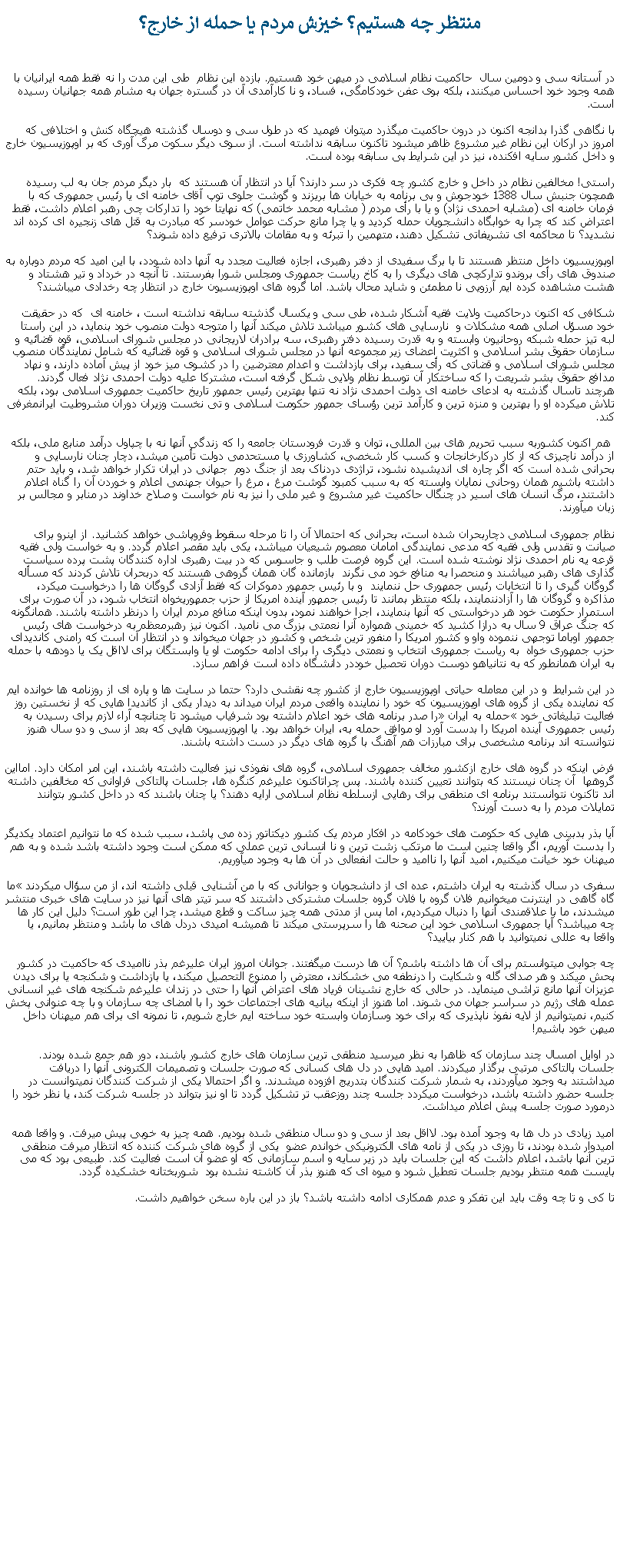 Text Box: منتظر چه هستيم؟ خيزش مردم يا حمله از خارج؟در آستانه سی و دومين سال  حاکميت نظام اسلامی در ميهن خود هستيم. بازده اين نظام  طی اين مدت را نه فقط همه ايرانيان با همه وجود خود احساس ميکنند، بلکه بوی عفن خودکامگی، فساد، و نا کارآمدی آن در گستره جهان به مشام همه جهانيان رسيده است.با نگاهی گذرا بدانجه اکنون در درون حاکميت ميگذرد ميتوان فهميد که در طول سی و دوسال گذشته هيچگاه کنش و اختلافی که امروز در ارکان اين نظام غير مشروع ظاهر ميشود تاکنون سابقه نداشته است. از سوی ديگر سکوت مرگ آوری که بر اوپوزيسيون خارج و داخل کشور سايه افکنده، نيز در اين شرايط بی سابقه بوده است.راستی! مخالفين نظام در داخل و خارج کشور چه فکری در سر دارند؟ آيا در انتظار آن هستند که  بار ديگر مردم جان به لب رسيده همچون جنبش سال 1388 خودجوش و بی برنامه به خيابان ها بريزند و گوشت جلوی توپ آقای خامنه ای يا رئيس جمهوری که با فرمان خامنه ای (مشابه احمدی نژاد) و يا با رأی مردم ( مشابه محمد خاتمی) که نهايتا خود را تدارکات چی رهبر اعلام داشت، فقط اعتراض کند که چرا به خوابگاه دانشجويان حمله کرديد و يا چرا مانع حرکت عوامل خودسر که مبادرت به قتل های زنجيره ای کرده اند نشديد؟ تا محاکمه ای تشريفاتی تشکيل دهند، متهمين را تبرئه و به مقامات بالاتری ترفيع داده شوند؟ اوپوزيسيون داخل منتظر هستند تا با برگ سفيدی از دفتر رهبری، اجازه فعاليت مجدد به آنها داده شودد، با اين اميد که مردم دوباره به صندوق های رأی بروندو تدارکچی های ديگری را به کاخ رياست جمهوری ومجلس شورا بفرستند. تا آنچه در خرداد و تير هشتاد و هشت مشاهده کرده ايم آرزويی نا مطمئن و شايد محال باشد. اما گروه های اوپوزيسيون خارج در انتظار چه رخدادی ميباشند؟ شکافی که اکنون درحاکميت ولايت فقيه آشکار شده، طی سی و يکسال گذشته سابقه نداشته است ، خامنه ای  که در حقيقت خود مسؤل اصلی همه مشکلات و  نارسايی های کشور ميباشد تلاش ميکند آنها را متوجه دولت منصوب خود بنمايد، در اين راستا لبه تيز حمله شبکه روحانيون وابسته و به قدرت رسيده دفتر رهبری، سه برادران لاريجانی در مجلس شورای اسلامی، قوه قضائيه و سازمان حقوق بشر اسلامی و اکثريت اعضای زير مجموعه آنها در مجلس شورای اسلامی و قوه قضائيه که شامل نمايندگان منصوب مجلس شورای اسلامی و قضاتی که رأی سفيد، برای بازداشت و اعدام معترضين را در کشوی ميز خود از پيش آماده دارند، و نهاد مدافع حقوق بشر شريعت را که ساختکار آن توسط نظام ولايی شکل گرفته است، مشترکا عليه دولت احمدی نژاد فعال گردند. هرچند تاسال گذشته به ادعای خامنه ای دولت احمدی نژاد نه تنها بهترين رئيس جمهور تاريخ حاکميت جمهوری اسلامی بود، بلکه تلاش ميکرده او را بهترين و منزه ترين و کارآمد ترين رؤسای جمهور حکومت اسلامی و تی نخست وزيران دوران مشروطيت ايرانمغرفی کند. هم اکنون کشوربه سبب تحريم های بين المللی، توان و قدرت فرودستان جامعه را که زندگی آنها نه با چپاول درآمد منابع ملی، بلکه از درآمد ناچيزی که از کار درکارخانجات و کسب کار شخصی، کشاورزی يا مستحدمی دولت تأمين ميشد، دچار چنان نارسايی و بحرانی شده است که اگر چاره ای انديشيده نشود، تراژدی دردناک بعد از جنگ دوم  جهانی در ايران تکرار خواهد شد، و بايد حتم داشته باشيم همان روحانی نمايان وابسته که به سبب کمبود گوشت مرغ ، مرغ را حيوان جهنمی اعلام و خوردن آن را گناه اعلام داشتند، مرگ انسان های اسير در چنگال حاکميت غير مشروع و غير ملی را نيز به نام خواست و صلاح خداوند در منابر و مجالس بر زبان ميآورند. نظام جمهوری اسلامی دچاربحران شده است، بحرانی که احتمالا آن را تا مرحله سقوط وفروپاشی خواهد کشانيد. از اينرو برای صيانت و تقدس ولی فقيه که مدعی نمايندگی امامان معصوم شيعيان ميباشد، يکی بايد مقصر اعلام گردد. و به خواست ولی فقيه قرعه يه نام احمدی نژاد نوشته شده است. اين گروه فرصت طلب و جاسوس که در بيت رهبری اداره کنندگان پشت پرده سياست گذاری های رهبر ميباشند و منحصرا به منافع خود می نگرند  بازمانده گان همان گروهی هستند که دربحران تلاش کردند که مسأله گروگان گيری را تا انتخابات رئيس جمهوری حل ننمايند  و با رئيس جمهور دموکرات که فقط آزادی گروگان ها را درخواست ميکرد، مذاکره و گروگان ها را آزادننمايند، بلکه منتظر بمانند تا رئيس جمهور آينده امريکا از حزب جمهوریخواه انتخاب شود، در آن صورت برای استمرار حکومت خود هر درخواستی که آنها بنمايند، اجرا خواهند نمود، بدون اينکه منافع مردم ايران را درنظر داشته باشند. همانگونه که جنگ عراق 9 سال به درازا کشيد که خمينی همواره آنرا نعمتی بزرگ می ناميد. اکنون نيز رهبرمعظم به درخواست های رئيس جمهور اوباما توجهی ننموده واو و کشور امريکا را منفور ترين شخص و کشور در جهان ميخواند و در انتظار آن است که رامنی کانديدای حزب جمهوری خواه  به رياست جمهوری انتخاب و نعمتی ديگری را برای ادامه حکومت او يا وابستگان برای لااقل يک يا دودهه با حمله به ايران همانطور که به نتانياهو دوست دوران تحصيل خوددر دانشگاه داده است فراهم سازد.در اين شرايط  و در اين معامله حياتی اوپوزيسيون خارج از کشور چه نقشی دارد؟ حتما در سايت ها و پاره ای از روزنامه ها خوانده ايم که نماينده يکی از گروه های اوپوزيسيون که خود را نماينده واقعی مردم ايران ميداند به ديدار يکی از کانديدا هايی که از نخستين روز فعاليت تبليغاتی خود �حمله به ايران� را صدر برنامه های خود اعلام داشته بود شرفياب ميشود تا چنانچه آراء لازم برای رسيدن به رئيس جمهوری آينده امريکا را بدست آورد او موافق حمله به، ايران خواهد بود. يا اوپوزيسيون هايی که بعد از سی و دو سال هنوز نتوانسته اند برنامه مشخصی برای مبارزات هم آهنگ با گروه های ديگر در دست داشته باشند.فرض اينکه در گروه های خارج ازکشور مخالف جمهوری اسلامی، گروه های نفوذی نيز فعاليت داشته باشند، اين امر امکان دارد. امااين گروهها  آن چنان نيستند که بتوانند تعيين کننده باشند. پس چراتاکنون عليرغم کنگره ها، جلسات پالتاکی فراوانی که مخالفين داشته اند تاکنون نتوانستند برنامه ای منطقی برای رهايی ازسلطه نظام اسلامی ارايه دهند؟ يا چنان باشند که در داخل کشور بتوانند تمايلات مردم را به دست آورند؟آيا بذر بدبينی هايی که حکومت های خودکامه در افکار مردم يک کشور ديکتاتور زده می پاشد، سبب شده که ما نتوانيم اعتماد يکديگر را بدست آوريم، اگر واقعا چنين است ما مرتکب زشت ترين و نا انسانی ترين عملی که ممکن است وجود داشته باشد شده و به هم ميهنان خود خيانت ميکنيم، اميد آنها را نااميد و حالت انفعالی در آن ها به وجود ميآوريم. سفری در سال گذشته به ايران داشتم، عده ای از دانشجويان و جوانانی که با من آشنايی قبلی داشته اند، از من سؤال ميکردند �ما گاه گاهی در اينترنت ميخوانيم فلان گروه با فلان گروه جلسات مشترکی داشتند که سر تيتر های آنها نيز در سايت های خبری منتشر ميشدند، ما با علاقمندی آنها را دنبال ميکرديم، اما پس از مدتی همه چيز ساکت و قطع ميشد، چرا اين طور است؟ دليل اين کار ها چه ميباشد؟ آيا جمهوری اسلامی خود اين صحنه ها را سرپرستی ميکند تا هميشه اميدی دردل های ما باشد و منتظر بمانيم، يا واقعا به عللی نميتوانيد با هم کنار بياييد؟چه جوابی ميتوانستم برای آن ها داشته باشم؟ آن ها درست ميگفتند. جوانان امروز ايران عليرغم بذر نااميدی که حاکميت در کشور پحش ميکند و هر صدای گله و شکايت را درنطفه می خشکاند، معترض را ممنوع التحصيل ميکند، يا بازداشت و شکنجه يا برای ديدن عزيزان آنها مانع تراشی مينمايد. در حالی که خارج نشينان فرياد های اعتراض آنها را حتی در زندان عليرغم شکنجه های غير انسانی عمله های رژيم در سراسر جهان می شوند. اما هنوز از اينکه بيانيه های اجتماعات خود را با امضای چه سازمان و با چه عنوانی پخش کنيم، نميتوانيم از لايه نفوذ ناپذيری که برای خود وسازمان وابسته خود ساخته ايم خارج شويم، تا نمونه ای برای هم ميهنان داخل ميهن خود باشيم!در اوايل امسال چند سازمان که ظاهرا به نظر ميرسيد منطقی ترين سازمان های خارج کشور باشند، دور هم جمع شده بودند. جلسات پالتاکی مرتبی برگذار ميکردند. اميد هايی در دل های کسانی که صورت جلسات و تصميمات الکترونی آنها را دريافت ميداشتند به وجود ميآوردند، به شمار شرکت کنندگان بتدريج افزوده ميشدند. و اگر احتمالا يکی از شرکت کنندگان نميتوانست در جلسه حضور داشته باشد، درخواست ميکردد جلسه چند روزعقب تر تشکيل گردد تا او نيز بتواند در جلسه شرکت کند، يا نظر خود را درمورد صورت جلسه پيش اعلام ميداشت.اميد زيادی در دل ها به وجود آمده بود. لااقل بعد از سی و دو سال منطقی شده بوديم. همه چيز به خوبی پيش ميرفت. و واقعا همه اميدوار شده بودند، تا روزی در يکی از نامه های الکترونيکی خواندم عضو  يکی از گروه های شرکت کننده که انتظار ميرفت منطقی ترين آنها باشد، اعلام داشت که اين جلسات بايد در زير سايه و اسم سازمانی که او عضو آن است فعاليت کند. طبيعی بود که می بايست همه منتظر بوديم جلسات تعطيل شود و ميوه ای که هنوز بذر آن کاشته نشده بود  شوربختانه خشکيده گردد.تا کی و تا چه وقت بايد اين تفکر و عدم همکاری ادامه داشته باشد؟ باز در اين باره سخن خواهيم داشت.