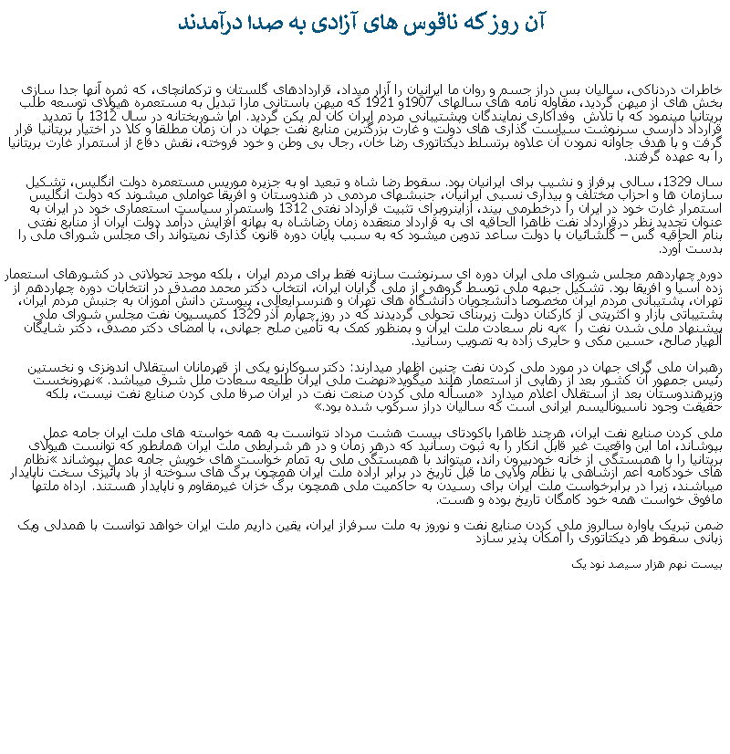Text Box:  آن روز که ناقوس های آزادی به صدا درآمدندخاطرات دردناکی، ساليان بس دراز جسم و روان ما ايرانيان را آزار ميداد، قراردادهای گلستان و ترکمانچای، که ثمره آنها جدا سازی بخش های از ميهن گرديد، مقاوله نامه های سالهای 1907و 1921 که ميهن باستانی مارا تبديل به مستعمره هيولای توسعه طلب بريتانيا مينمود که با تلاش  وفداکاری نمايندگان وپشتيبانی مردم ايران کان لم يکن گرديد. اما شوربختانه در سال 1312 با تمديد قرارداد دارسی سرنوشت سياست گذاری های دولت و غارت بزرگترين منابع نفت جهان در آن زمان مطلقا و کلا در اختيار بريتانيا قرار گرفت و با هدف جاوانه نمودن آن علاوه برتسلط ديکتاتوری رضا خان، رجال بی وطن و خود فروخته، نقش دفاع از استمرار غارت بريتانيا را به عهده گرفتند. سال 1329، سالی پرفراز و نشيب برای ايرانيان بود. سقوط رضا شاه و تبعيد او به جزيره موريس مستعمره دولت انگليس، تشکيل سازمان ها و احزاب مختلف و بيداری نسبی ايرانيان، جنبشهای مردمی در هندوستان و افريقا عواملی ميشوند که دولت انگليس استمرار غارت خود در ايران را درخطرمی بيند، ازاينروبرای تثبيت قرارداد نفتی 1312 واستمرار سياست استعماری خود در ايران به عنوان تجديد نظر درقرارداد نفت ظاهرا الحاقيه ای به قرارداد منعقده زمان رضاشاه به بهانه افزايش درآمد دولت ايران از منابع نفتی  بنام الحاقيه گس � گلشائيان با دولت ساعد تدوين ميشود که به سبب پايان دوره قانون گذاری نميتواند رأی مجلس شورای ملی را بدست آورد.دوره چهاردهم مجلس شورای ملی ايران دوره ای سرنوشت سازنه فقط برای مردم ايران ، بلکه موجد تحولاتی در کشورهای استعمار زده آسيا و افريقا بود. تشکيل جبهه ملی توسط گروهی از ملی گرايان ايران، انتخاب دکتر محمد مصدق در انتخابات دوره چهاردهم از تهران، پشتيبانی مردم ايران مخصوصا دانشجويان دانشگاه های تهران و هنرسرايعالی، پيوستن دانش آموزان به جنبش مردم ايران، پشتيباتی بازار و اکثريتی از کارکنان دولت زيربنای تحولی گرديدند که در روز چهارم آذر 1329 کميسيون نفت مجلس شورای ملی پيشنهاد ملی شدن نفت را � به نام سعادت ملت ايران و بمنظور کمک به تأمين صلح جهانی، با امضای دکتر مصدق، دکتر شايگان  الهيار صالح، حسين مکی و حايری زاده به تصويب رسانيد.رهبران ملی گرای جهان در مورد ملی کردن نفت چنين اظهار ميدارند: دکتر سوکارنو يکی از قهرمانان استقلال اندونزی و نخستين رئيس جمهور آن کشور بعد از رهايی از استعمار هلند ميگويد�نهضت ملی ايران طليعه سعادت ملل شرق ميباشد.� نهرونخست وزيرهندوستان بعد از استقلال اعلام ميدارد � مسأله ملی کردن صنعت نفت در ايران صرفا ملی کردن صنايع نفت نيست، بلکه حقيقت وجود ناسيوناليسم ايرانی است که ساليان دراز سرکوب شده بود�.ملی کردن صنايع نفت ايران، هرچند ظاهرا باکودتای بيست هشت مرداد نتوانست به همه خواسته های ملت ايران جامه عمل بپوشاند، اما اين واقعیت غير قابل انکار را به ثبوت رسانيد که درهر زمان و در هر شرايطی ملت ايران همانطور که توانست هيولای بريتانيا را با همبستگی از خانه خودبيرون راند، ميتواند با همبستگی ملی به تمام خواست های خويش جامه عمل بپوشاند� نظام های خودکامه اعم ازشاهی يا نظام ولايی ما قبل تاريخ در برابر اراده ملت ايران همچون برگ های سوخته از باد پائيزی سخت ناپايدار ميباشند، زيرا در برابرخواست ملت ايران برای رسيدن به حاکميت ملی همچون برگ خزان غيرمقاوم و ناپايدار هستند. ارداه ملتها مافوق خواست همه خود کامگان تاريخ بوده و هست.ضمن تبريک ياواره سالروز ملی کردن صنايع نفت و نوروز به ملت سرفراز ايران، يقين داريم ملت ايران خواهد توانست با همدلی ويک زبانی سقوط هر ديکتاتوری را امکان پذير سازدبيست نهم هزار سيصد نود يک 