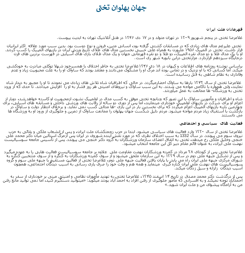 Text Box:  جهان پهلوان تختیقهرمانان ملت ايرانغلامرضا تختی در پنجم شهریور ۱۳۰۹ در تهران متولد و در ۱۷ دی ۱۳۴۶ در هتل آتلانتيک تهران به ابديت پيوست. تختی عليرغم مدال های زيادی که در مسابقات کشتی ‌گرفته بود، انسانی متين، فروتن و نوع دوست بود. بدين سبب مورد علاقه  اکثر ايرانيان قرار داشت. تختی در المپیک ۱۹۵۶ ملبورن به همراه ‌علی حبیبی نخستین مدال‌ های طلای تاریخ ورزش ایران در بازيهای المپیک را کسب کردند. او با یک مدال طلا و دو مدال نقره المپیک، دو طلا و دو نقره قهرمانی جهان و یک مدال طلای بازی ‌های آسیایی در فهرست برترین ‌های قرن درجایگاه سیزدهم قراردارد. مزارتختی درابن بابویه شهر ری است.براساس نوشته روزنامه‌ های اطلاعات و کیهان در ۱۸ دی ۱۳۴۶غلامرضا تختی به خاطر اختلاف با همسرخود شهلا توکلی مبادرت به خودکشی ميکند. اما کسانی که با او نزديک و در تماس بوده اند مرگ او را مشکوک می‌دانند و معتقد بودند که ساواک او را به علت محبوبیت زیاد و عدم وفاداری به نظام شاهی به قتل رسانیده است. غلامرضا تختی از سال ۱۳۴۲ بارها به ساواک احضارميگردد. در حالی که اطرافیان شاه تلاش های زيادی می نمودند تا او را مجبور به ديدار شاه نمايند، ولی همواره با ناکامی مواجه می شدند. به اين سبب ساواک و نيروهای امنيتی هر روز فشار به او را  افزایش ميدادند. تا حدی که از ورود تختی به ورزشگاه� ها ممانعت به عمل ميآوردند. شاه و اطرافيان و مأمورين ساواک با اين تصور که چنانچه تختی موفق به کسب مدال در اولمپيک نشود، ازمحبوبيت او کاسته خواهد شد، دوبار از اعزام او برای شرکت در بازیهای اولمپيک خودداری مينمايند، اما پس از دوری دو ساله از رقابت های ورزشی داخلی و مسابقه های آسيايی، برای چهارمین باربه بازیهای المپیک اعزام ميگردد که برای نخستین بار در این بازی �ها مدالی کسب نمی نمايد. و برخلاف انتظار دولت و ساواک در بازگشت با استقبال زياد مردم مواجه ميشود. مردم دليل شکست جهان پهلوان را ممانعت ساواک از تمرين و جلوگيری از ورود او به ورزشگاه ها می دانستندفعالیت ‌های  سياسی و اجتماعی غلامرضا تختی از سال ۱۳۳۰ وارد فعالیت ‌های سیاسی ميشود. ابتدا در حزب زحمتکشان ملت ایران، و پس از انشعاب ملکی و بقائی به حزب نیروی سوم می پيوندد. در سال 1332 به سبب اختلاف نظری که در مورد نقش آينده شوروی در ايران پس ازمرگ استالين میان دکتر محمد علی خنجی وخلیل ملکی رخ ميدهد، تختی به اتفاق اعضای سازمان ورزشکاران به گروه دکتر خنجی می پیوندد. پس از تأسیس جامعه سوسیالیست نهضت ملی ايران، به عنوان قائم مقام دبیر کل این جامعه انتخاب ميشود.غلامرضا تختی پس از کودتای ۲۸ مرداد در کمیته ورزشکاران نهضت مقاومت ملی  علاوه بر جامعه سوسیالیست فعالیت هايی را به عهده ميگيرد و پس از تشکیل جبهه ملی دوم در سال ۱۳۳۹ به این سازمان ملحق ميشود و از سوی کمیته ورزشکاران به کنگره و از سوی منتخبین کنگره به شورای مرکزی جبهه ملی ایران راه می یابد. با پايان يافتن فعاليت جبهه ملی دوم، غلامرضا تختی از فعاليت مستقيم با جبهه ملی سوم و گروه سوسياليست های نهضت ملی ايران کناره گيری  مينمايد و همه هم و وقت خود را صرف ياری رسانی به آسيب ديدگان اجتماعی، همچون  آسيب ديدگان  زلزله و سيل زدگان میکند.پس از درگذشت دکتر محمد مصدق در تاریخ ۱۴ اسفند ۱۳۴۵، غلامرضا تختی به تهدید مأموران نظامی و امنیتی مبنی بر خودداری از سفر به احمدآباد توجه نميکند و به افسرانی که مأمور جلوگيری از رفتن افراد به احمد آباد بودند میگويد:� ميتوانيد دستگيرم کنيد، اما نمی توانيد مانع رفتن من به آرامگاه پيشوای من و ملت ايران شويد.�