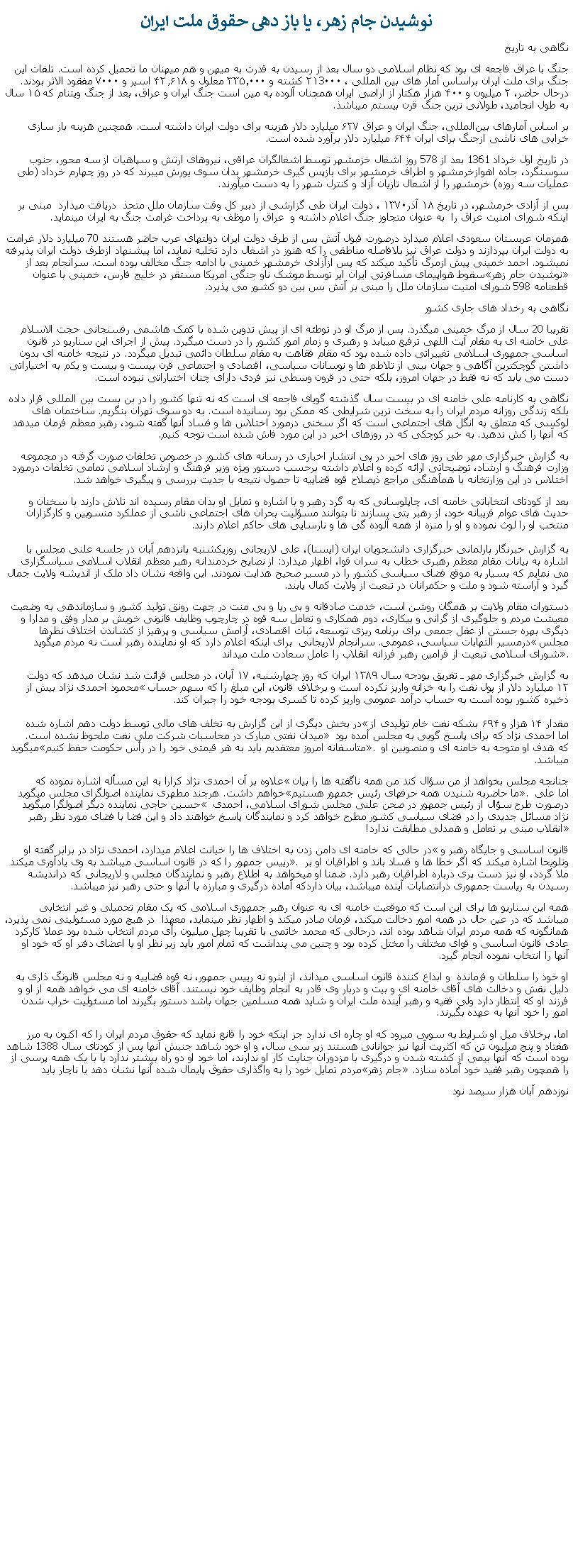Text Box: نوشيدن جام زهر، يا باز دهی حقوق ملت ايراننگاهی به تاريخجنگ با عراق فاچعه ای بود که نظام اسلامی دو سال بعد از رسيدن به قدرت به ميهن و هم ميهنان ما تحميل کرده است. تلفات این جنگ برای ملت ايران براساس آمار های بين المللی ، ۲۱3۰۰۰ کشته و ۳۳۵٬۰۰۰ معلول و ۴۲٫۶۱۸ اسیر و ۷۰۰۰ مفقود الاثر بودند. درحال حاضر، ۲ میلیون و ۴۰۰ هزار هکتار از اراضی ایران همچنان آلوده به مین است جنگ ایران و عراق، بعد از جنگ ویتنام که ۱۵ سال به طول انجامید، طولانی ترين جنگ قرن بیستم ميباشذ. بر اساس آمارهای بین‌المللی، جنگ ایران و عراق ۶۲۷ میلیارد دلار هزینه برای دولت ایران داشته است. همچنین هزینه باز سازی خرابی ‌های ناشی ازجنگ برای ایران ۶۴۴ میلیارد دلار برآورد شده است. در تاريخ اول خرداد 1361 بعد از 578 روز اشغال خزمشهر توسط اشغالگران عراقی، نيروهای ارتش و سپاهيان از سه محور، جنوب سوسنگرد، جاده اهوازخرمشهر و اطراف خرمشهر برای بازپس گيری خرمشهر بدان سوی يورش ميبرند که در روز چهارم خرداد (طی عمليات سه روزه) خرمشهر را از اشعال تازيان آزاد و کنترل شهر را به دست ميآورند. پس از آزادی خرمشهر، در تاریخ ۱۸ آذر۱۳۷۰ ، دولت ايران طی گزارشی از دبیر کل وقت سازمان ملل متحذ  دریافت ميدارد  مبنی بر اينکه شورای امنيت عراق را  به عنوان متجاوز جنگ اعلام داشته و  عراق را موظف به پرداخت غرامت جنگ به ایران مينمايد. همزمان عربستان سعودی اعلام ميدارد درصورت قبول آتش بس از طرف دولت ايران دولتهای عرب حاضر هستند 70 ميليارد دلار غرامت به دولت ايران بپردازند و دولت عراق نيز بلافاصله مناطقی را که هنوز در اشغال دارد تخليه نمايد، اما پيشنهاد ازطرف دولت ايران پذيرفته نميشود. احمد خمینی پیش ازمرگ تأکید ميکند که پس ازآزادی خرمشهر خمينی با ادامه جنگ مخالف بوده ‌است. سرانجام بعد از سقوط هواپيمای مسافرتی ايران اير توسط موشک ناو جنگی امريکا مستقر در خليج فارس، خمينی با عنوان �نوشيدن جام زهر� قطعنامه 598 شورای امنيت سازمان ملل را مبنی بر آتش بس بين دو کشور می پذيرد.نگاهی به رخداد های جاری کشورتقريبا 20 سال از مرگ خمينی ميگذرد. پس از مرگ او در توطئه ای از پيش تدوين شده با کمک هاشمی رفسنجانی حجت الاسلام علی خامنه ای به مقام آيت اللهی ترفيع مييابد و رهبری و زمام امور کشور را در دست ميگيرد. پيش از اجرای اين سناريو در قانون اساسی جمهوری اسلامی تغييراتی داده شده بود که مقام فقاهت به مقام سلطان دائمی تبديل ميگردد. در نتيجه خامنه ای بدون داشتن گوچکترين آگاهی و جهان بينی از تلاطم ها و نوسانات سياسی، اقتصادی و اجتماعی قرن بيست و بيست و يکم به اختياراتی دست می يابد که نه فقط در جهان امروز، بلکه حتی در قرون وسطی نيز فردی دارای چنان اختياراتی نبوده است.نگاهی به کارنامه علی خامنه ای در بيست سال گذشته گويای فاجعه ای است که نه تنها کشور را در بن بست بين المللی قرار داده بلکه زندگی روزانه مردم ايران را به سخت ترين شرايطی که ممکن بود رسانيده است. به دو سوی تهران بنگريم. ساختمان های لوکسی که متعلق به انگل های اجتماعی است که اگر سخنی درمورد اختلاس ها و فساد آنها گفته شود، رهبر معظم فرمان ميدهد که آنها را کش ندهيد. به خبر کوچکی که در روزهای اخير در اين مورد فاش شده است توجه کنيم. به گزارش خبرگزاری مهر طی روز های اخير در پی انتشار اخباری در رسانه های کشور در خصوص تخلفات صورت گرفته در مجموعه وزارت فرهنگ و ارشاد، توضيحاتی ارائه کرده و اعلام داشته برحسب دستور ويژه وزير فرهنگ و ارشاد اسلامی تمامی تخلفات درمورد اختلاس در اين وزارتخانه با همآهنگی مراجع ذيصلاح قوه قضاييه تا حصول نتيجه با جديت بررسی و پيگيری خواهد شد.بعد از کودتای انتخاباتی خامنه ای، چاپلوسانی که به گرد رهبر و با اشاره و تمايل او بدان مقام رسيده اند تلاش دارند با سخنان و حديث های عوام فريبانه خود، از رهبر بتی بسازند تا بتوانند مسؤليت بحران های اجتماعی ناشی از عملکرد منسوبين و کارگزاران منتخب او را لوث نموده و او را منزه از همه آلوده گی ها و نارسايی های حاکم اعلام دارند.

به گزارش خبرنگار پارلمانی خبرگزاری دانشجویان ایران (ایسنا)، علی لاریجانی روزیکشنبه پانزدهم آبان در جلسه علنی مجلس با اشاره به بیانات مقام معظم رهبری خطاب به سران قوا، اظهار ميدارد: از نصایح خردمندانه رهبر معظم انقلاب اسلامی سپاسگزاری می‌ نمایم که بسیار به‌ موقع فضای سیاسی کشور را در مسیر صحیح هدایت نمودند. این واقعه نشان داد ملک از اندیشه ولایت جمال گیرد و آراسته شود و ملت و حکمرانان در تبعیت از ولایت کمال یابند.دستورات مقام ولایت بر همگان روشن است، خدمت صادقانه و بی ‌ریا و بی‌ منت در جهت رونق تولید کشور و سازماندهی به وضعیت معیشت مردم و جلوگیری از گرانی و بیکاری، دوم همکاری و تعامل سه قوه در چارچوب وظایف قانونی خویش بر مدار وفق و مدارا و دیگری بهره جستن از عقل جمعی برای برنامه ‌ریزی توسعه، ثبات اقتصادی، آرامش سیاسی و پرهیز از کشاندن اختلاف ‌نظرها درمسیر التهابات سیاسی، عمومی. سرانجام لاريجانی  برای اينکه اعلام دارد که او نماينده رهبر است نه مردم ميگويد �مجلس شورای اسلامی تبعیت از فرامین رهبر فرزانه انقلاب را عامل سعادت ملت ميداند�.به گزارش خبرگزاری مهر ـ تفریق بودجه سال ۱۳۸۹ ایران که روز چهارشنبه، ۱۷ آبان، در مجلس قرائت شد نشان میدهد که دولت محمود احمدی ‌نژاد بیش از �۱۲ میلیارد دلار از پول نفت را به خزانه واریز نکرده است و برخلاف قانون، این مبلغ را که سهم حساب ذخیره کشور بوده است به حساب درآمد عمومی واریز کرده تا کسری بودجه خود را جبران کند.

در بخش‌ دیگری از این گزارش به تخلف ‌های مالی توسط دولت دهم اشاره شده �مقدار ۱۴ هزار و ۶۹۴ بشکه نفت خام تولیدی از میدان نفتی مبارک در محاسبات شرکت ملی نفت ملحوظ نشده‌ است.� اما احمدی نژاد که برای پاسخ گويی به مجلس آمده بود ميگويد �متاسفانه امروز معتقديم بايد به هر قيمتی خود را در رأس حکومت حفظ کنيم�. که هدف او متوجه به خامنه ای و منصوبين او ميباشد.علاوه بر آن احمدی نژاد کرارا به اين مسأله اشاره نموده که �چنانچه مجلس بخواهد از من سؤال کند من همه ناگفته ها را بيان خواهم داشت. هرچند مطهری نماينده اصولگرای مجلس ميگويد �ما حاضربه شنيدن همه حرفهای رئيس جمهور هستيم�. اما علی حسین حاجی نماينده ديگر اصولگرا ميگويد � درصورت طرح سؤال از رئيس جمهور در صحن علنی مجلس شورای اسلامی، احمدی نژاد مسائل جديدی را در فضای سياسی کشور مطرح خواهد کرد و نمايندگان پاسخ خواهند داد و اين فضا با فضای مورد نظر رهبر انقلاب مبنی بر تعامل و همدلی مطابقت ندارد!�در حالی که خامنه ای دامن زدن به اختلاف ها را خیانت اعلام ميدارد، احمدی نژاد در برابر گفته او �قانون اساسی و جایگاه رهبر و رییس جمهور را که در قانون اساسی ميباشد به وی یادآوری ميکند�. وتلويحا اشاره ميکند که اگر خطا ها و فساد باند و اطرافيان او بر ملا گردد، او نيز دست پری درباره اطرافيان رهبر دارد. ضمنا او ميخواهد به اطلاع رهبر و نمايندگان مجلس و لاريجانی که درانديشه رسيدن به رياست جمهوری درانتصابات آينده ميباشد، بيان داردکه آماده درگيری و مبارزه با آنها و حتی رهبر نيز ميباشد.همه اين سناريو ها برای اين است که موقعیت خامنه ای به عنوان رهبر جمهوری اسلامی که يک مقام تحميلی و غير انتخابی ميباشد که در عین حال در همه امور دخالت میکند، فرمان صادر ميکند و اظهار نظر مینمايد، معهذا  در هیچ مورد مسئولیتی نمی پذیرد، همانگونه که همه مردم ايران شاهد بوده اند، درحالی که محمد خاتمی با تقريبا چهل ميليون رأی مردم انتخاب شده بود عملا کارکرد عادی قانون اساسی و قوای مختلف را مختل کرده بود و چنين می پنداشت که تمام امور بايد زير نظر او يا اعضای دفتر او که خود او آنها را انتخاب نموده انجام گيرد.او خود را سلطان و فرمانده  و ابداع کننده قانون اساسی ميداند، از اينرو نه رییس جمهور، نه قوه قضاییه و نه مجلس قانونگ ذاری به دلیل نقش و دخالت های آقای خامنه ای و بیت و دربار وی قادر به انجام وظایف خود نیستند. آقای خامنه ای می خواهد همه از او و فرزند او که انتظار دارد ولی فقيه و رهبر آينده ملت ايران و شايد همه مسلمين جهان باشد دستور بگیرند اما مسئولیت خراب شدن امور را خود آنها به عهده بگیرند. اما، برخلاف ميل او شرايط به سويی ميرود که او چاره ای ندارد جز اينکه خود را قانع نمايد که حقوق مردم ايران را که اکنون به مرز هفتاد و پنج ميليون تن که اکثريت آنها نيز جوانانی هستند زير سی سال، و او خود شاهد جنبش آنها پس از کودتای سال 1388 شاهد بوده است که آنها بيمی از کشته شدن و درگيری با مزدوران جنايت کار او ندارند، اما خود او دو راه بيشتر ندارد يا با يک همه پرسی از مردم تمايل خود را به واگذاری حقوق پايمال شده آنها نشان دهد يا ناچار بايد �جام زهر� را همچون رهبر فقيد خود آماده سازد.نوزدهم آبان هزار سيصد نود