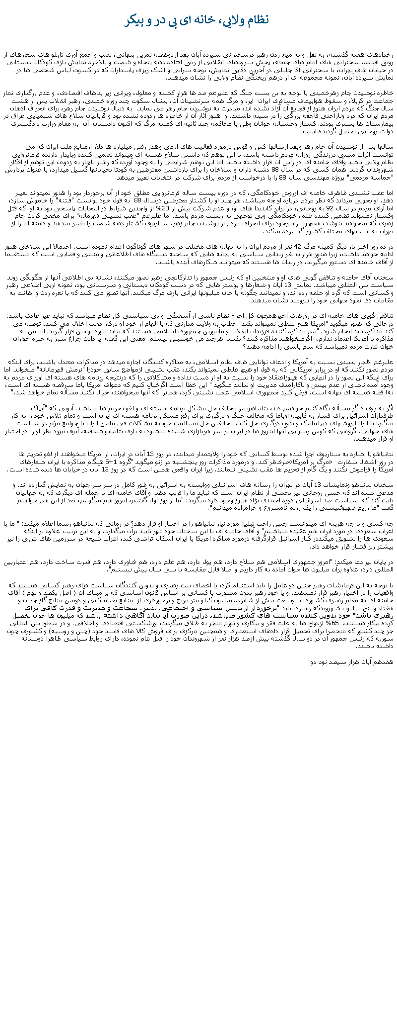 Text Box:  نظام ولايی، خانه ای بی در و پيکررخدادهای هفته گذشته، به نعل و به ميخ زدن رهبر درسخنرانی سيزده آبان بعد ازدوهفته تمرين پنهانی، نصب و جمع آوری تابلو های شعارهای از رونق افتاده، سخنرانی های امام های جمعه، پخش سرودهای انقلابی از رمق افتاده دهه پتجاه و شصت و بالاخره نمايش بازی کودکان دبستانی در خيابان های تهران، با سخنرانی آقا جليلی در آخرين دقايق نمايش، نوحه سرايی و اشک ريزی پاسداران که در کسوت لباس شخصی ها در نمايش سيزده آبان، نمونه مجموعه ای از درهم ريختگی نظام ولايی را نشان ميدهند.خاطره نوشيدن جام زهرخمينی با توجه به بن بست جنگ که عليرغم صد ها هزار کشته و معلول، ويرانی زير بناهای اقتصادی، و عدم برگذاری نماز جماعت در کربلا، و سقوط هواپيمای مسافری ايران  اير، و مرگ همه سرنشينان آن، بدنبال سکوت چند روزه خمينی، رهبر انقلاب پس از هشت سال جنگ که مردم ايران هنوز از فجايع آن آزاد نشده اند، مبادرت به نوشيدن جام زهر می نمايد.  به دنبال نوشيدن جام رهر، برای انحراف اذهان مردم ايران که درد وناراحتی فاجعه بزرگی را در سينه داشتند، و  هنوز آثار آن از خاطره ها زدوده نشده بود و قربانيان سلاح های شيميايی عراق در بيمارستان ها بستری بودند. کشتار وحشيانه جوانان وطن با محاکمه چند ثانيه ای کمينه مرگ که اکنون دادستان  آن  به مقام وزارت دادگستری دولت روحانی تحميل گرديده است. سالها پس از نوشيدن آن جام زهر وبعد ازسالها کش و قوس درمورد فعاليت های اتمی وهدر رفتن ميليارد ها دلار ازمنابع ملت ايران که می توانست اثرات مثبتی درزندگی روزانه مردم داشته باشد، با اين توهم که داشتن سلاح هسته ای ميتواند تضمين کننده وپايدار دارنده فرمانروايی نظام ولايی باشد وآقای خامنه ای در رأس آن قرار داشته باشد. اما اين توهم شرايطی را به وجود آورده که رهبر ناچار به زدودن اين توهم از افکار شهروندان گرديد. همان کسی که در سال 88 دشنه داران و سلاخان را برای بازداشتن معترضين به کودتا بخيابانها گسيل ميدارد، با عنوان پردازش "حماسه مردمی" پروژه مهندسی سال 88 را با درخواست از مردم برای شرکت در انتخابات تغيير ميدهد.اما عقب نشينی ظاهری خامنه ای ازروش خودکامگی، که در دوره بيست ساله فرمانروايی مطلق خود از آن برخوردار بود را هنوز نميتواند تغيير دهد. او بخوبی ميداند که نظر مردم درباره او چه ميباشد. هر چند او با کشتار معترضين درسال 88  به قول خود توانست "فـتنه" را خاموش سازد، اما آرای مردم در سال 92 به روحانی، در برابر کانديدا های او، و عدم شرکت بيش از 30% از واجدين شرايط در انتخابات پاسخی بود به او  که قتل وکشتار نمیتواند تضمين کننده ظلم، خودکامگی وبی توجهی به زيست مردم باشد. اما عليرغم "عقب نشينی قهرمانه" برای مخفی کردن جام زهری که ميخواهد بنوشد، همچون رهبرخود برای انحراف مردم از نوشيدن جام زهر، سناريوی کشتار دهه شصت را تغيير ميدهد و دامنه آن را از تهران به استانهای مختلف کشور گسترده ميکند.در ده روز اخيز بار ديگر کميته مرگ 42 نفر از مردم ايران را به بهانه های مختلف در شهر های گوناگون اعدام نموده است. احتمالا اين سلاخی هنوز ادامه خواهد داشت، زيرا هنوز هزاران نفر زندانی سياسی به بهانه هايی که ساخته دستگاه های اطلاعاتی وامنيتی و قضايی است که مستقيما از آقای خامنه ای دستور ميگيرند، در زندان ها هستند که ميتوانند شکارهای آينده باشند.سخنان آقای خامنه و تناقض گويی های او و منتخبين او که رئيس جمهور را تدارکاتچی رهبر تصور ميکنند، نشانه بی اطلاعی آنها از چگونگی روند سياست بين المللی ميباشد. نمايش 13 آبان و شعارها و پوستر هايی که در دست کودکان دبستانی و دبيرستانی بود، نمونه ازبی اطلاعی رهبر و کسانی است که گرد او حلقه زده اند، و نميدانند چگونه با جان ميليونها ايرانی بازی مرگ ميکنند. آنها تصور می کنند که با نعره زدن و اهانت به مقامات ذی نفوذ جهانی خود را نيرومند نشان ميدهند. تناقض گويی های خامنه ای در روزهای اخيرهمچون کل اجزاء نظام ناشی از آشفتگی و بی سياستی کل نظام ميباشد که نبايد غير عادی باشد. درحالی که هنوز ميگويد "امريکا هيچ غلطی نمیتواند بکند" خطاب به ولايت مدارنی که با الهام از خود او درکار دولت اخلال می کنند، توصيه می کند مذاکره بايد انجام شود. "تيم مذاکره کننده فرزندان انقلاب و مأمورين جمهوری اسلامی هستند که نيايد مورد توهين قرار گيرند. اما من به مذاکره با امريکا اعتماد ندارم،  اگرميخواهند مذاکره کنند؟ بکنند. هرچند من خوشبين نيستم. معنی اين گفته آيا دادن چراغ سبز به جيره خواران خوان غارت مردم نميباشد که سم پاشی را ادامه دهند؟عليرغم اظهار بدبینی نسبت به آمریکا و ادعای توانايی های نظام اسلامی، به مذاکره کنندگان اجازه ميدهد در مذاکرات معتدل باشند، برای اينکه مردم تصور نکنند که او در برابر امريکايی که به قول او هيچ غلطی نميتواند بکند، عقب نشينی ازمواضع سابق خودرا "نرمش قهرمانانه" ميخواند. اما برای اينکه اين تصور را در آنهايی که هنوزاعتقاد خود را نسبت به او از دست نداده و مشکلاتی را که درنتيجه برنامه های هسته ای اوبرای مردم به وجود آمده ناشی از عدم بينش و ناکارآمدی مديريت او ندانند ميگويد " اين خطا است اگرخيال کنيم که دعوای آمريکا باما سرقصه هسته ای است، نه! قصه هسته ای بهانه است. فرض کنيد جمهوری اسلامی عقب نشينی کرد، همانرا که آنها ميخواهند، خيال نکنيد مسأله تمام خواهد شد."اگر به روی ديگر مسأله نگاه کنيم خواهيم ديد، نتانياهو نيز مخالف حل مشکل برنامه هسته ای و لغو تحريم ها ميباشد. آتويی که "آيپاک" طرفداران اسرائيل برای فشار به کابينه اوباما که مخالف جنگ و درگيری برای رفع مشکل برنامه هسته ای ايران است و تمام تلاش خود را به کار ميگيرد تا آنرا با روشهای ديپلماتيک و بدون درگيری حل کند، مخالفين حل مسالمت جويانه مشکلات فی مابين ايران با جوامع مؤثر در سياست های جهانی، گروهی که کوس رسوايی آنها اينروز ها در ايران بر سر هربازاری شنيده ميشود به ياری نتانيايو شتافته، آتوی مورد نظر او را در اختيار او قرار ميدهند.نتانياهو با اشاره به سناريوی اجرا شده توسط کسانی که خود را ولايتمدار ميدانند، در روز 13 آبان در ایران، از امریکا ميخواهند از لغو تحریم ها صرفنظر کند. و درمورد مذاکرات روز پنجشنبه در ژنو ميگويد "گروه 1+5 هنگام مذاکره با ایران شعارهای �مرگ بر آمریکا� در روز اشغال سفارت امریکا را فراموش نکنند و یک گام از تحریم ها عقب نشینی ننمايند. زيرا ایران واقعی همین است که در روز 13 آبان در خیابان ها دیده شده است.سخنان نتانياهو ونمايشات 13 آبان در تهران را رسانه های اسرائيلی ووابسته به اسرائيل به طور کامل در سراسر جهان به نمايش گذارده اند. و مدعی شده اند که حسن روحانی نيز بخشی از نظام ايران است که نبايد ما را فريب دهد. و آقای خامنه ای با جمله ای ديگری که به جهانيان ثابت کند که  سياست ضد اسرائيلی دوره احمدی نژاد هنوز وجود دارد ميگويد: "ما از روز اول گفتيم، امروز هم میگوييم، بعد از اين هم خواهيم گفت "ما رژيم صهيوئنيستی را يک رژيم نامشروع و حرامزاده ميدانيم".چه کسی و با چه هزينه ای ميتوانست چنين راحت تبليغ مورد نياز نتانياهو را در اختيار او قرار دهد؟ در زمانی که نتانياهو رسما اعلام ميکند: " ما با اعراب سعودی در مورد ايران هم عقيده ميباشيم" و آقای خامنه ای با اين سخنان خود مهر تأييد برآن میگذارد، و به اين ترتيب علاوه بر اينکه سعودی ها را تشويق ميکنددر کنار اسرائيل قرارگرفته درمورد مذاکره امريکا با ايران اشکال تراشی کند، اعراب شيعه در سرزمين های عربی را نيز بيشتر زير فشار قرار خواهد داد.در پايان نيزادعا ميکند: "امروز جمهوری اسلامی هم سلاح دارد، هم پول دارد، هم علم دارد، هم فناوری دارد، هم قدرت ساخت دارد، هم اعتباربين المللی دارد، علاوه برآن ميليون ها جوان آماده به کار داريم و اصلا قابل مقايسه با سی سال پيش نيستيم".با توجه به اين فرمايشات رهبر چنين دو عامل را بايد استنباط کرد، يا اعضای بيت رهبری و تدوين کنندگان سياست های رهبر کسانی هستند که واقعيات را در اختيار رهبر قرار نميدهند، و يا خود رهبر بدون مشورت با کسانی بر اساس قانون اساسی که بر مبنای آن ( اصل يکصد و نهم ) آقای خامنه ای به مقام رهبری کشوری با وسعت بيش از شانزده ميليون کيلو متر مربع و برخورداری از  منابع نفت، کانی و دومين منابع گاز جهان و هفتاد و پنج ميليون شهروندکه رهبری بايد "برخوردار از بينش سياسی و اجتماعی، تدبير، شجاعت و مديريت و قدرت کافی برای رهبری باشد" خود تدوين کننده سياست های کشور ميباشد، دراين صورت آيا نبايد آگاهی داشته باشد که ميليون ها جوان تخصيل کرده بيکار هستند،  65% ازدواج ها به علت فقر و بيکاری و تورم منجر به طلاق ميگردند، ورشکستی اقتصادی و اخلاقی. و در سطح بين المللی جز چند کشور که منحصرا برای تحميل قرار دادهای استعماری و همچنين مرکزی برای فروش کالا های فاسد خود (چين و روسيه) و کشوری چون سوريه که رئيس جمهور آن در دو سال گذشته بيش ازصد هزار نفر از شهروندان خود را قتل عام نموده، دارای روابط سياسی ظاهرا دوستانه  داشته باشند.هفدهم آبان هزار سيصد نود دو