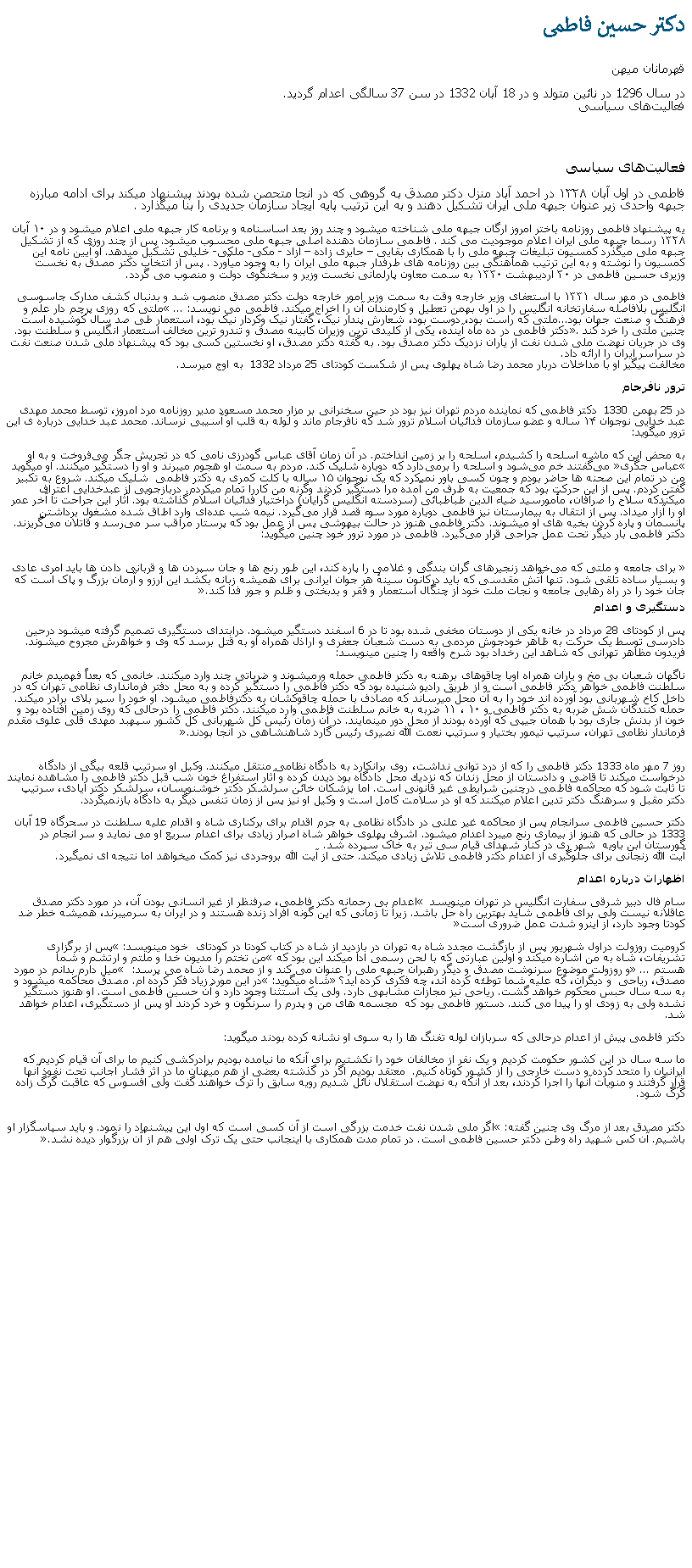 Text Box: دکتر حسين فاطمیقهرمانان ميهندر سال 1296 در نائين متولد و در 18 آبان 1332 در سن 37 سالگی اعدام گرديد. فعالیت‌های سیاسی فعالیت‌های سیاسی فاطمی در اول آبان ۱۳۲۸ در احمد آباد منزل دکتر مصدق به گروهی که در انجا متحصن شده بودند پیشنهاد میکند برای ادامه مبارزه جبهه واحدی زير عنوان جبهه ملی ايران تشکیل دهند و به این ترتیب پایه ایجاد سازمان جدیدی را بنا میگذارد . یه پیشنهاد فاطمی روزنامه باختر امروز ارگان جبهه ملی شناخته میشود و چند روز بعد اساسنامه و برنامه کار جبهه ملی اعلام ميشود و در ۱۰ آبان ۱۳۲۸ رسما جبهه ملی ایران اعلام موجودیت می کند . فاطمی سازمان دهنده اصلی جبهه ملی محسوب میشود. پس از چند روزی که از تشکیل جبهه ملی میگذرد کمسیون تبلیغات جبهه ملی را با همکاری بقايی � حايری زاده � آزاد - مکی- ملکی- خليلی تشکیل میدهد. او آیین نامه این کمسیون را نوشته و به این ترتیب همأهنگی بين روزنامه های طرفدار جبهه ملی ايران را به وجود میآورد . پس از انتخاب دکتر مصدق به نخست وزیری حسین فاطمی در ۳۰ اردیبهشت ۱۳۳۰ به سمت معاون پارلمانی نخست وزير و سخنگوی دولت و منصوب می گردد.فاطمی در مهر سال ۱۳۳۱ با استعفای وزیر خارجه وقت به سمت وزیر امور خارجه دولت دکتر مصدق منصوب شد و بدنبال کشف مدارک جاسوسی انگلیس بلافاصله سفارتخانه انگلیس را در اول بهمن تعطیل و کارمندان آن را اخراج ميکند. فاطمی می نویسد: � ...ملتی که روزی پرچم دار علم و فرهنگ و صنعت جهان بود...ملتی که راست بود، دوست بود، شعارش پندار نیک، گفتار نیک وکردار نیک بود، استعمار طی صد سال کوشیده است چنين ملتی را خرد کند�. دکتر فاطمی در ده ماه آینده، یکی از کلیدی ترین وزیران کابینه مصدق و تندرو ترین مخالف استعمار انگلیس و سلطنت بود. وی در جریان نهضت ملی شدن نفت از ياران نزدیک دکتر مصدق بود. به گفته دکتر مصدق، او نخستین کسی بود که پیشنهاد ملی شدن صنعت نفت در سراسر ایران را ارائه داد. مخالفت پیگیر او با مداخلات دربار محمد رضا شاه پهلوی پس از شکست کودتای 25 مرداد 1332  به اوج ميرسد.ترور نافرجام در 25 بهمن 1330  دکتر فاطمی که نماینده مردم تهران نیز بود در حین سخنرانی بر مزار محمد مسعود مدير روزنامه مرد امروز، توسط محمد مهدی عبد خدايی نوجوان ۱۴ ساله و عضو سازمان فدائيان اسلام ترور شد که نافرجام ماند و لوله به قلب او آسیبی نرساند. محمد عبد خدايی درباره ی این ترور میگوید:به محض این که ماشه اسلحه را کشیدم، اسلحه را بر زمین انداختم. در آن زمان آقای عباس گودرزی نامی که در تجریش جگر می‌فروخت و به او �عباس جگری� می‌گفتند خم می‌شود و اسلحه را برمی‌دارد که دوباره شليک کند. مردم به سمت او هجوم میبرند و او را دستگير ميکنند. او ميگويد من در تمام این صحنه ‌ها حاضر بودم و چون کسی باور نميکرد که یک نوجوان ۱۵ ساله با کلت کمری به دکتر فاطمی  شليک ميکند. شروع به تکبير گفتن کردم. پس از این حرکت بود که جمعیت به طرف من آمده مرا دستگير کردند وگرنه من کاررا تمام ميکردم. دربازجويی از عبدخدايی اعتراف ميکندکه سلاح را صرافان، مأمورسید ضیاء الدین طباطبائی (سردسته انگلیس گرایان) دراختیار فدائیان اسلام گذاشته بود. آثار این جراحت تا آخر عمر او را آزار ميداد. پس از انتقال به بیمارستان نیز فاطمی دوباره مورد سوء قصد قرار می‌گیرد. نیمه شب عده‌ای وارد اطاق شده مشغول برداشتن پانسمان و پاره كردن بخیه ‌های او میشوند. دکتر فاطمی هنوز در حالت بیهوشی پس از عمل بود که پرستار مراقب سر می‌رسد و قاتلان می‌گریزند. دکتر فاطمی بار دیگر تحت عمل جراحی قرار می‌گیرد. فاطمی در مورد ترور خود چنین میگوید: � برای جامعه و ملتی که می‌خواهد زنجیرهای گران بندگی و غلامی را پاره کند، این طور رنج‌ ها و جان سپردن ها و قربانی دادن ‌ها باید امری عادی و بسیار ساده تلقی شود. تنها آتش مقدسی که باید درکانون سینهٔ هر جوان ایرانی برای همیشه زبانه بکشد این آرزو و آرمان بزرگ و پاک است که جان خود را در راه رهایی جامعه و نجات ملت خود از چنگال استعمار و فقر و بدبختی و ظلم و جور فدا کند.�دستگیری و اعدام پس از کودتای 28 مرداد در خانه يکی از دوستان مخفی شده بود تا در 6 اسفند دستگیر ميشود. درابتدای دستگیری تصمیم گرفته میشود درحین دادرسی توسط یک حرکت به ظاهر خودجوش مردمی به دست شعبان جعفری و اراذل همراه او به قتل برسد که وی و خواهرش مجروح میشوند. فريدون مظاهر تهرانی که شاهد اين رخداد بود شرح واقعه را چنين مینویسد: ناگهان شعبان بی مخ و ياران همراه اوبا چاقوهاى برهنه به دكتر فاطمى حمله ‌ورميشوند و ضرباتى چند وارد ميکنند. خانمى كه بعداً فهميدم خانم سلطنت فاطمی خواهر دكتر فاطمى است و از طريق راديو شنيده بود كه دکتر فاطمی را دستگير كرده و به محل دفتر فرمانداری نظامی تهران كه در داخل کاخ شهربانی بود آورده ‌اند خود را به آن محل ميرساند كه مصادف با حمله چاقوكشان به دكترفاطمى ميشود. او خود را سپر بلای برادر ميکند. حمله كنندگان شش ضربه به دكتر فاطمى و ۱۰ ، ۱۱ ضربه به خانم سلطنت فاطمى وارد ميکنند. دكتر فاطمى را درحالى كه روى زمين افتاده بود و خون از بدنش جارى بود با همان جيپى كه آورده بودند از محل دور مينمايند. در آن زمان رئيس کل شهربانی کل کشور سپهبد مهدی قلی علوی مقدم فرماندار نظامی تهران، سرتيپ تيمور بختيار و سرتيپ نعمت الله نصيری رئيس گارد شاهنشاهی در آنجا بودند.�روز 7 مهر ماه 1333 دكتر فاطمی را كه از درد توانی نداشت، روی برانكارد به دادگاه نظامی منتقل ميكنند. وكیل او سرتیپ قلعه‌ بیگی از دادگاه درخواست ميکند تا قاضی و دادستان از محل زندان كه نزدیك محل دادگاه بود دیدن کرده و آثار استفراغ خون شب قبل دكتر فاطمی را مشاهده نمایند تا ثابت شود كه محاكمه فاطمی درچنین شرایطی غیر قانونی است. اما پزشكان خائن سرلشكر دكتر خوشنویسان، سرلشكر دكتر ایادی، سرتیپ دكتر مقبل و سرهنگ دكتر تدین اعلام ميکنند كه او در سلامت کامل است و وكیل او نیز پس از زمان تنفس دیگر به دادگاه بازنميگردد. دکتر حسین فاطمی سرانجام پس از محاکمه غیر علنی در دادگاه نظامی به جرم اقدام برای برکناری شاه و اقدام علیه سلطنت در سحرگاه 19 آبان 1333 در حالی که هنوز از بيماری رنج ميبرد اعدام ميشود. اشرف پهلوی خواهر شاه اصرار زيادی برای اعدام سريع او می نمايد و سر انجام در گورستان ابن باويه  شهر ری در کنار شهدای قيام سی تير به خاک سپرده شد.آيت الله زنجانی برای جلوگيری از اعدام دکتر فاطمی تلاش زيادی ميکند. حتی از آيت الله بروجردی نيز کمک میخواهد اما نتيجه ای نميگيرد.اظهارات درباره اعدام سام فال دبیر شرقی سفارت انگليس در تهران مینویسد � اعدام بی رحمانه دکتر فاطمی، صرفنظر از غیر انسانی بودن آن، در مورد دکتر مصدق عاقلانه نيست ولی برای فاطمی شايد بهترین راه حل باشد. زيرا تا زمانی که این گونه افراد زنده هستند و در ایران به سرمیبرند، همیشه خطر ضد کودتا وجود دارد، از اينرو شدت عمل ضروری است� کروميت روزولت دراول شهریور پس از بازگشت مجدد شاه به تهران در بازديد از شاه در کتاب کودتا در کودتای  خود مينويسد: �پس از برگزاری تشریفات، شاه به من اشاره ميکند و اولین عبارتی که با لحن رسمی ادا ميکند این بود که �من تختم را مدیون خدا و ملتم و ارتشم و شما هستم� ... و روزولت موضوع سرنوشت مصدق و دیگر رهبران جبهه ملی را عنوان می کند و از محمد رضا شاه می پرسد: � میل دارم بدانم در مورد مصدق، رياحی  و دیگران، که علیه شما توطئه کرده اند، چه فکری کرده اید؟� شاه میگوید: �در این مورد زیاد فکر کرده ام. مصدق محاکمه ميشود و به سه سال حبس محکوم خواهد گشت. رياحی نیز مجازات مشابهی دارد. ولی یک استثنا وجود دارد و آن حسین فاطمی است. او هنوز دستگیر نشده ولی به زودی او را پیدا می کنند. دستور فاطمی بود که  مجسمه های من و پدرم را سرنگون و خرد کردند او پس از دستگیری، اعدام خواهد شد.دکتر فاطمی پيش از اعدام درحالی که سربازان لوله تفنگ ها را به سوی او نشانه کرده بودند ميگويد:ما سه سال در این کشور حکومت کردیم و یک نفر از مخالفان خود را نکشتیم برای آنکه ما نیامده بودیم برادرکشی کنیم ما برای آن قیام کردیم که ایرانيان را متحد کرده و دست خارجی را از کشور کوتاه کنيم.  معتقد بودیم اگر در گذشته بعضی از هم ميهنان ما در اثر فشار اجانب تحت نفوذ آنها قرار گرفتند و منویات آنها را اجرا کردند، بعد از آنکه به نهضت استقلال نائل شدیم رویه سابق را ترک خواهند گفت ولی افسوس که عاقبت گرگ زاده گرگ شود.دکتر مصدق بعد از مرگ وی چنین گفته: �اگر ملی شدن نفت خدمت بزرگی است از آن کسی است که اول این پیشنهاد را نمود. و باید سپاسگزار او باشيم. آن کس شهید راه وطن دکتر حسین فاطمی است. در تمام مدت همکاری با اینجانب حتی یک ترک اولی هم از آن بزرگوار دیده نشد.�