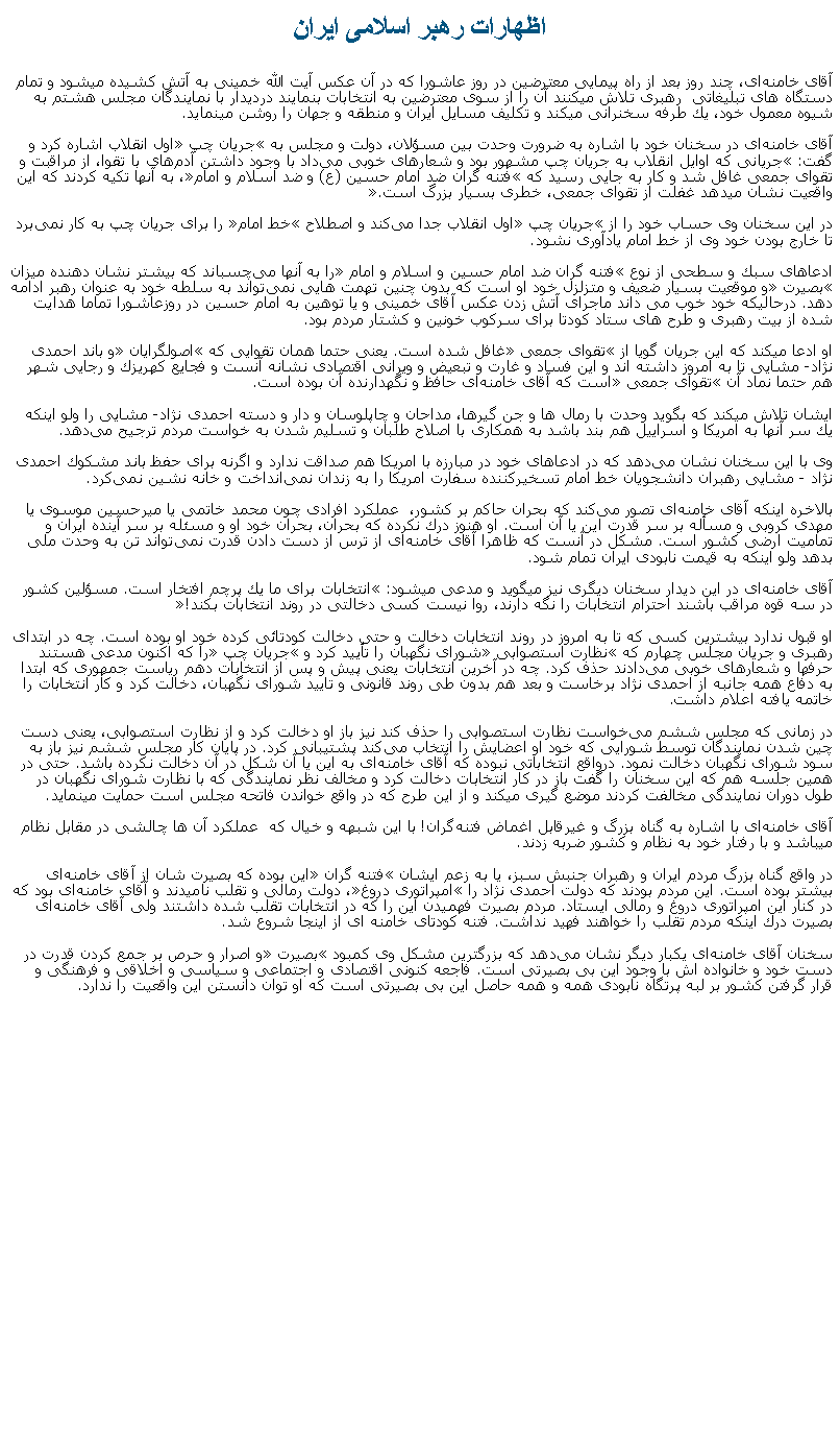Text Box: اظهارات رهبر اسلامی ايرانآقای خامنه‌ای، چند روز بعد از راه پيمايی معترضين در روز عاشورا که در آن عکس آيت الله خمينی به آتش کشيده ميشود و تمام دستگاه های تبليغاتی  رهبری تلاش ميکنند آن را از سوی معترضين به انتخابات بنمايند درديدار با نمایندگان مجلس هشتم به شیوه معمول خود، یك طرفه سخنرانی ميکند و تكلیف مسایل ایران و منطقه و جهان را روشن مينمايد.آقای خامنه‌ای در سخنان خود با اشاره به ضرورت وحدت بین مسؤلان، دولت و مجلس به �جریان چپ� اول انقلاب اشاره كرد و گفت: �جریانی كه اوایل انقلاب به جریان چپ مشهور بود و شعارهای خوبی می‌داد با وجود داشتن آدم‌های با تقوا، از مراقبت و تقوای جمعی غافل شد و كار به جایی رسید كه �فتنه گران ضد امام حسین (ع) و ضد اسلام و امام�، به آنها تكیه كردند كه این واقعیت نشان ميدهد غفلت از تقوای جمعی، خطری بسیار بزرگ است.�در این سخنان وی حساب خود را از �جریان چپ� اول انقلاب جدا می‌كند و اصطلاح �خط امام� را برای جریان چپ به كار نمی‌برد تا خارج بودن خود وی از خط امام یادآوری نشود.ادعاهای سبك و سطحی از نوع �فتنه گران ضد امام حسین و اسلام و امام� را به آنها می‌چسباند كه بیشتر نشان دهنده میزان �بصیرت� و موقعیت بسیار ضعیف و متزلزل خود او است كه بدون چنین تهمت ‌هایی نمی‌تواند به سلطه خود به عنوان رهبر ادامه دهد. درحالیکه خود خوب می داند ماجرای آتش زدن عکس آقای خمینی و یا توهین به امام حسین در روزعاشورا تماما هدایت شده از بیت رهبری و طرح های ستاد کودتا برای سرکوب خونین و کشتار مردم بود.او ادعا ميکند كه این جریان گویا از �تقوای جمعی� غافل شده است. یعنی حتما همان تقوایی كه �اصولگرایان� و باند احمدی نژاد- مشایی تا به امروز داشته اند و این فساد و غارت و تبعیض و ویرانی اقتصادی نشانه آنست و فجایع كهریزك و رجایی شهر هم حتما نماد آن �تقوای جمعی� است كه آقای خامنه‌ای حافظ و نگهدارنده آن بوده است.ایشان تلاش ميکند که بگوید وحدت با رمال ‌ها و جن گیرها، مداحان و چاپلوسان و دار و دسته احمدی نژاد- مشایی را ولو اینكه یك سر آنها به امریكا و اسراییل هم بند باشد به همكاری با اصلاح طلبان و تسلیم شدن به خواست مردم‌ ترجیح می‌دهد. وی با این سخنان نشان می‌دهد كه در ادعاهای خود در مبارزه با امریكا هم صداقت ندارد و اگرنه برای حفظ باند مشكوك احمدی نژاد - مشایی رهبران دانشجویان خط امام تسخیركننده سفارت امریكا را به زندان نمی‌انداخت و خانه نشین نمی‌كرد. بالاخره اینكه آقای خامنه‌ای تصور می‌كند كه بحران حاکم بر کشور،  عملکرد افرادی چون محمد خاتمی یا میرحسین موسوی یا مهدی كروبی و مسأله بر سر قدرت این یا آن است. او هنوز درك نكرده كه بحران، بحران خود او و مسئله بر سر آینده ایران و تمامیت ارضی کشور است. مشكل در آنست كه ظاهرا آقای خامنه‌ای از ‌ترس از دست دادن قدرت نمی‌تواند تن به وحدت ملی بدهد ولو اینكه به قیمت نابودی ایران تمام شود.آقای خامنه‌ای در این دیدار سخنان دیگری نيز ميگويد و مدعی ميشود: �انتخابات برای ما یك پرچم افتخار است. مسؤلین كشور در سه قوه مراقب باشند احترام انتخابات را نگه دارند، روا نیست كسی دخالتی در روند انتخابات بكند!�او قبول ندارد بیشترین كسی كه تا به امروز در روند انتخابات دخالت و حتی دخالت کودتائی كرده خود او بوده است. چه در ابتدای رهبری و جریان مجلس چهارم كه �نظارت استصوابی� شورای نگهبان را تأیید كرد و �جریان چپ� را كه اكنون مدعی هستند حرفها و شعارهای خوبی می‌دادند حذف كرد. چه در آخرین انتخابات یعنی پیش و پس از انتخابات دهم ریاست جمهوری كه ابتدا به دفاع همه جانبه از احمدی نژاد برخاست و بعد هم بدون طی روند قانونی و تایید شورای نگهبان، دخالت كرد و كار انتخابات را خاتمه يافته اعلام داشت.در زمانی که مجلس ششم می‌خواست نظارت استصوابی را حذف كند نیز باز او دخالت كرد و از نظارت استصوابی، یعنی دست چین شدن نمایندگان توسط شورایی كه خود او اعضایش را انتخاب می‌كند پشتیبانی كرد. در پایان كار مجلس ششم نيز باز به سود شورای نگهبان دخالت نمود. درواقع انتخاباتی نبوده كه آقای خامنه‌ای به این یا آن شكل در آن دخالت نكرده باشد. حتی در همین جلسه هم كه این سخنان را ‌گفت باز در كار انتخابات دخالت كرد و مخالف نظر نمایندگی كه با نظارت شورای نگهبان در طول دوران نمایندگی مخالفت کردند موضع گيری ميکند و از این طرح كه در واقع خواندن فاتحه مجلس است حمایت مينمايد. آقای خامنه‌ای با اشاره به گناه بزرگ و غیرقابل اغماض فتنه‌گران! با اين شبهه و خيال که  عملکرد آن ها چالشی در مقابل نظام ميباشد و با رفتار خود به نظام و كشور ضربه زدند.در واقع گناه بزرگ مردم ایران و رهبران جنبش سبز، یا به زعم ایشان �فتنه گران� این بوده كه بصیرت شان از آقای خامنه‌ای بیشتر بوده است. این مردم بودند كه دولت احمدی نژاد را �امپراتوری دروغ�، دولت رمالی و تقلب نامیدند و آقای خامنه‌ای بود كه در كنار این امپراتوری دروغ و رمالی ایستاد. مردم بصیرت فهمیدن این را كه در انتخابات تقلب شده داشتند ولی آقای خامنه‌ای بصیرت درك اینكه مردم تقلب را خواهند فهید نداشت. فتنه كودتای خامنه ای از اینجا شروع شد.سخنان آقای خامنه‌ای یكبار دیگر نشان می‌دهد كه بزرگترین مشكل وی كمبود �بصیرت� و اصرار و حرص بر جمع كردن قدرت در دست خود و خانواده اش با وجود این بی بصیرتی است. فاجعه كنونی اقتصادی و اجتماعی و سیاسی و اخلاقی و فرهنگی و قرار گرفتن كشور بر لبه پرتگاه نابودی همه و همه حاصل این بی بصیرتی است که او توان دانستن اين واقعيت را ندارد.