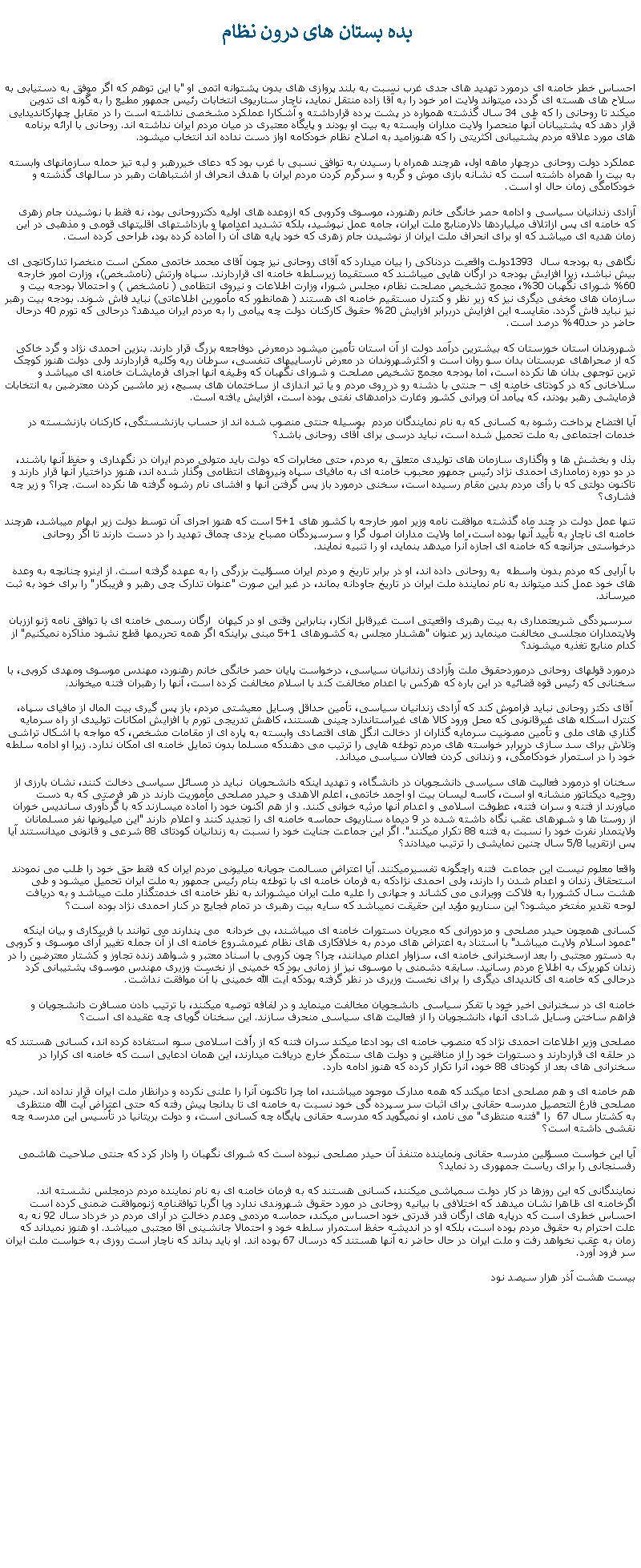 Text Box:  بده بستان های درون نظاماحساس خطر خامنه ای درمورد تهديد های جدی غرب نسبت به بلند پروازی های بدون پشتوانه اتمی او "با اين توهم که اگر موفق به دستيابی به سلاح های هسته ای گردد، میتواند ولايت امر خود را به آقا زاده منتقل نمايد، ناچار سناريوی انتخابات رئيس جمهور مطيع را به گونه ای تدوين ميکند تا روحانی را که طی 34 سال گذشته همواره در پشت پرده قرارداشته و آشکارا عملکرد مشخصی نداشته است را در مقابل چهارکانديدايی قرار دهد که پشتيبانان آنها منحصرا ولايت مداران وابسته به بيت او بودند و پايگاه معتبری در ميان مردم ايران نداشته اند. روحانی با ارائه برنامه های مورد علاقه مردم پشتيبانی اکثريتی را که هنوزاميد به اصلاح نظام خودکامه اواز دست نداده اند انتخاب ميشود.عملکرد دولت روحانی درچهار ماهه اول، هرچند همراه با رسيدن به توافق نسبی با غرب بود که دعای خيررهبر و لبه تيز حمله سازمانهای وابسته به بيت را همراه داشته است که نشانه بازی موش و گربه و سرگرم کردن مردم ايران با هدف انحراف از اشتباهات رهبر در سالهای گذشته و خودکامگی زمان حال او است.آزادی زندانيان سياسی و ادامه حصر خانگی خانم رهنورد، موسوی وکروبی که ازوعده های اوليه دکترروحانی بود، نه فقط با نوشيدن جام زهری که خامنه ای پس ازاتلاف ميلياردها دلارمنابع ملت ايران، جامه عمل نپوشيد، بلکه تشديد اعدامها و بازداشتهای اقليتهای قومی و مذهبی در اين زمان هديه ای ميباشد که او برای انحراف ملت ايران از نوشيدن جام زهری که خود پايه های آن را آماده کرده بود، طراحی کرده است.نگاهی به بودجه سال  1393دولت واقعيت دردناکی را بيان ميدارد که آقای روحانی نيز چون آقای محمد خاتمی ممکن است منخصرا تدارکاتچی ای بيش نباشد، زيرا افزايش بودجه در ارگان هايی ميباشند که مستقيما زيرسلطه خامنه ای قراردارند. سپاه وارتش (نامشخص)، وزارت امور خارجه 60% شورای نگهبان 30%، مجمع تشخيص مصلحت نظام، مجلس شورا، وزارت اطلاعات و نيروی انتظامی ( نامشخص ) و احتمالا بودجه بيت و سازمان های مخفی ديگری نيز که زير نظر و کنترل مستقيم خامنه ای هستند ( همانطور که مأمورين اطلاعاتی) نبايد فاش شوند. بودجه بيت رهبر نيز نبايد فاش گردد. مقايسه اين افزايش دربرابر افزايش 20% حقوق کارکنان دولت چه پيامی را به مردم ايران ميدهد؟ درحالی که تورم 40 درحال حاضر در حد40% درصد است.شهروندان استان خوزستان که بيشترين درآمد دولت از آن استان تأمين ميشود درمعرض دوفاجعه بزرگ قرار دارند. بنزين احمدی نژاد و گرد خاکی که از صحراهای عربستان بدان سو روان است و اکثرشهروندان در معرض نارسايیهای تنفسی، سرطان ريه وکليه قراردارند ولی دولت هنوز کوچک ترين توجهی بدان ها نکرده است، اما بودجه مجمع تشخيص مصلحت و شورای نگهبان که وظيفه آنها اجرای فرمايشات خامنه ای ميباشد و سلاخانی که در کودتای خامنه ای � جنتی با دشنه رو در روی مردم و يا تير اندازی از ساختمان های بسيج، زير ماشين کردن معترضين به انتخابات فرمايشی رهبر بودند، که پيآمد آن ويرانی کشور وغارت درآمدهای نفتی بوده است، افزايش يافته است. آيا افتضاح پرداخت رشوه به کسانی که به نام نمايندگان مردم  بوسيله جنتی منصوب شده اند از حساب بازنشستگی، کارکنان بازنشسته در خدمات اجتماعی به ملت تحميل شده است، نبايد درسی برای آقای روحانی باشد؟بذل و بخشش ها و واگذاری سازمان های توليدی متعلق به مردم، حتی مخابرات که دولت بايد متولی مردم ايران در نگهداری و حفظ آنها باشند، در دو دوره زمامداری احمدی نژاد رئيس جمهور محبوب خامنه ای به مافيای سپاه ونيروهای انتظامی وگذار شده اند، هنوز دراختيار آنها قرار دارند و تاکنون دولتی که با رأی مردم بدين مقام رسيده است، سخنی درمورد باز پس گرفتن آنها و افشای نام رشوه گرفته ها نکرده است. چرا؟ و زير چه فشاری؟تنها عمل دولت در چند ماه گذشته موافقت نامه وزير امور خارجه با کشور های 1+5 است که هنوز اجرای آن توسط دولت زير ابهام ميباشد، هرچند خامنه ای ناچار به تأييد آنها بوده است، اما ولايت مداران اصول گرا و سرسپردگان مصباح يزدی چماق تهديد را در دست دارند تا اگر روحانی درخواستی جزآنچه که خامنه ای اجازه آنرا ميدهد بنمايد، او را تنبيه نمايند. با آرايی که مردم بدون واسطه  به روحانی داده اند، او در برابر تاريخ و مردم ايران مسؤليت بزرگی را به عهده گرفته است. از اينرو چنانچه به وعده های خود عمل کند ميتواند به نام نماينده ملت ايران در تاريخ جاودانه بماند، در غير اين صورت "عنوان تدارک چی رهبر و فريبکار" را برای خود به ثبت ميرساند. سرسپردگی شريعتمداری به بيت رهبری واقعيتی است غيرقابل انکار، بنابراين وقتی او در کيهان  ارگان رسمی خامنه ای با توافق نامه ژنو اززبان ولايتمداران مجلسی مخالفت مینمايد زير عنوان "هشدار مجلس به کشورهای 1+5 مبنی براينکه اگر همه تحريمها قطع نشود مذاکره نمیکنيم" از کدام منابع تغذيه ميشوند؟ درمورد قولهای روحانی درموردحقوق ملت وآزادی زندانيان سياسی، درخواست پايان حصر خانگی خانم رهنورد، مهندس موسوی ومهدی کروبی، با سخنانی که رئيس قوه قضائيه در اين باره که هرکس با اعدام مخالفت کند با اسلام مخالفت کرده است، آنها را رهبران فتنه ميخواند. آقای دکتر روحانی نبايد فراموش کند که آزادی زندانيان سياسی، تأمين حداقل وسايل معيشتی مردم، باز پس گيری بيت المال از مافيای سپاه، کنترل اسکله های غيرقانونی که محل ورود کالا های غيراستاندارد چينی هستند، کاهش تدريجی تورم با افزايش امکانات توليدی از راه سرمايه گذاري های ملی و تأمين مصونيت سرمايه گذاران از دخالت انگل های اقتصادی وابسته به پاره ای از مقامات مشخص، که مواجه با اشکال تراشی وتلاش برای سد سازی دربرابر خواسته های مردم توطئه هايی را ترتيب می دهندکه مسلما بدون تمايل خامنه ای امکان ندارد. زيرا او ادامه سلطه خود را در استمرار خودکامگی، و زندانی کردن فعالان سياسی ميداند.سخنان او درمورد فعاليت های سياسی دانشجويان در دانشگاه، و تهديد اينکه دانشحويان  نبايد در مسائل سياسی دخالت کنند، نشان بارزی از روحيه ديکتاتور منشانه او است، کاسه ليسان بيت او احمد خاتمی، اعلم الاهدی و حيدر مصلحی مأموريت دارند در هر فرصتی که به دست ميآورند از فتنه و سران فتنه، عطوفت اسلامی و اعدام آنها مرثيه خوانی کنند. و از هم اکنون خود را آماده ميسازند که با گردآوری سانديس خوران از روستا ها و شهرهای عقب نگاه داشته شده در 9 ديماه سناريوی حماسه خامنه ای را تجديد کنند و اعلام دارند "اين ميليونها نفر مسلمانان ولايتمدار نفرت خود را نسبت به فتنه 88 تکرار ميکنند". اگر اين جماعت جنايت خود را نسبت به زندانيان کودتای 88 شرعی و قانونی ميدانستند آيا پس ازتقريبا 5/8 سال چنين نمايشی را ترتيب ميدادند؟واقعا معلوم نيست اين جماعت  فتنه راچگونه تفسيرميکنند. آيا اعتراض مسالمت جويانه ميليونی مردم ايران که فقط حق خود را طلب می نمودند استحقاق زندان و اعدام شدن را دارند، ولی احمدی نژادکه به فرمان خامنه ای با توطئه بنام رئيس جمهور به ملت ايران تحميل ميشود و طی هشت سال کشوررا به فلاکت وويرانی می کشاند و جهانی را عليه ملت ايران ميشوراند به نظر خامنه ای خدمتگذار ملت ميباشد و به دريافت لوحه تقدير مفتخر ميشود؟ اين سناريو مؤيد اين حقيقت نمیباشد که سايه بيت رهبری در تمام فجايع در کنار احمدی نژاد بوده است؟کسانی همچون حيدر مصلحی و مزدورانی که مجريان دستورات خامنه ای ميباشند، بی خردانه  می پندارند می توانند با فريبکاری و بيان اينکه "عمود اسلام ولايت ميباشد" با استناد به اعتراض های مردم به خلافکاری های نظام غيرمشروع خامنه ای از آن جمله تغيير آرای موسوی و کروبی به دستور مجتبی را بعد ازسخنرانی خامنه ای، سزاوار اعدام ميدانند، چرا؟ چون کروبی با اسناد معتبر و شواهد زنده تجاوز و کشتار معترضين را در زندان کهريزک به اطلاع مردم رسانيد. سابقه دشمنی با موسوی نيز از زمانی بود که خمينی از نخست وزيری مهندس موسوی پشتيبانی کرد درحالی که خامنه ای کانديدای ديگری را برای نخست وزيری در نظر گرفته بودکه آيت الله خمينی با آن موافقت نداشت.خامنه ای در سخنرانی اخير خود با تفکر سياسی دانشجويان مخالفت مينمايد و در لفافه توصيه ميکنند، با ترتيب دادن مسافرت دانشجويان و فراهم ساختن وسايل شادی آنها، دانشجويان را از فعاليت های سياسی منحرف سازند. اين سخنان گويای چه عقيده ای است؟مصلحی وزير اطلاعات احمدی نژاد که منصوب خامنه ای بود ادعا ميکند سران فتنه که از رأفت اسلامی سوء استفاده کرده اند، کسانی هستند که در حلقه ای قراردارند و دستورات خود را از منافقين و دولت های ستمگر خارج دريافت ميدارند، اين همان ادعايی است که خامنه ای کرارا در سخنرانی های بعد از کودتای 88 خود، آنرا تکرار کرده که هنوز ادامه دارد.هم خامنه ای و هم مصلحی ادعا ميکند که همه مدارک موجود ميباشند، اما چرا تاکنون آنرا را علنی نکرده و درانظار ملت ايران قرار نداده اند. حيدر مصلحی فارغ التحصيل مدرسه حقانی برای اثبات سر سپرده گی خود نسبت به خامنه ای تا بدانجا پيش رفته که حتی اعتراض آيت الله منتظری به کشتار سال 67  را "فتنه منتظری" می نامد، او نميگويد که مدرسه حقانی پايگاه چه کسانی است، و دولت بريتانيا در تأسيس اين مدرسه چه نقشی داشته است؟آيا اين خواست مسؤلين مدرسه حقانی ونماينده متنفذ آن حيدر مصلحی نبوده است که شورای نگهبان را وادار کرد که جنتی صلاحيت هاشمی رفسنجانی را برای رياست جمهوری رد نمايد؟نمايندگانی که اين روزها در کار دولت سمپاشی ميکنند، کسانی هستند که به فرمان خامنه ای به نام نماينده مردم درمجلس نشسته اند. اگرخامنه ای ظاهرا نشان ميدهد که اختلافی با بيانيه روحانی در مورد حقوق شهروندی ندارد ويا اگربا توافقنامه ژنوموافقت ضمنی کرده است احساس خطری است که درپايه های ارگان قدر قدرتی خود احساس ميکند، حماسه مردمی وعدم دخالت در آرای مردم در خرداد سال 92 نه به علت احترام به حقوق مردم بوده است، بلکه او در انديشه حفظ استمرار سلطه خود و احتمالا جانشينی آقا مجتبی ميباشد. او هنوز نميداند که زمان به عقب نخواهد رفت و ملت ايران در حال حاضر نه آنها هستند که درسال 67 بوده اند. او بايد بداند که ناچار است روزی به خواست ملت ايران سر فرود آورد.بيست هشت آذر هزار سيصد نود