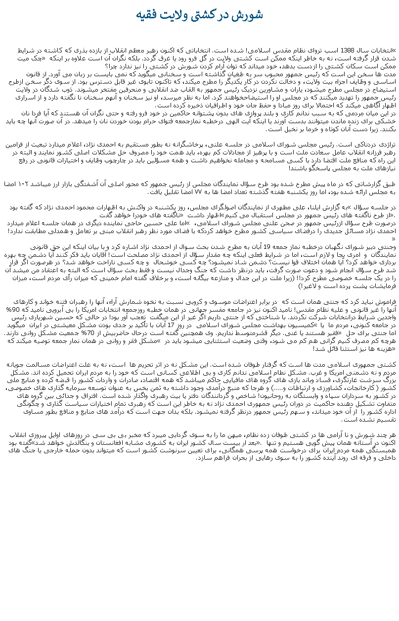 Text Box: شورش در کشتی ولايت فقيهانتخابات سال 1388 اسب تروای نظام مقدس اسلامی! شده است. انتخاباتی که اکنون رهبر معظم انقلاب از بازده بذری که کاشته در شرايط � چک ميت� شدن قرار گرفته است، نه به خاطر اينکه ممکن است کشتی ولايت در گل فرو رود يا غرق گردد. بلکه نگران آن است علاوه بر اينکه ممکن است سکان کشتی را ازدست بدهد، خود ميداند که توان آرام کردن شورش در کشتی را نيز ندارد چرا؟مدت ها سخن اين است که رئيس جمهور محبوب سر به طغيان گذاشته است و سخنانی ميگويد که نمی بايست بر زبان می آورد. از قانون اساسی و وظايف اجزاء بيت ولايت، و دخالت نکردن در کار يکديگر را مطرح ميکند، که تاکنون تابوی غير قابل دسترس بود. از سوی دگر سخن ازطرح استيضاح در مجلس مطرح ميشود، ياران و مشاورين نزديک رئيس جمهور به القاب ضد انقلابی و منحرفين مفتخر ميشوند. ذوب شدگان در ولايت رئيس جمهور را تهديد ميکنند که در مجلس او را استيضاحخواهند کرد. اما به نظر ميرسد، او نيز سخنان و آنهم سخنان نا نگفته دارد و از اسراری اظهار آگاهی ميکند که احتمالا برای روز مبادا و حفظ جان خود و اطرافيان ذخيره کرده است.در اين ميان مردمی که به سبب ندانم کاری و بلند پروازی های بدون پشتوانه حاکمين در خود فرو رفته و حتی نگران آن هستند که آيا فردا نان خشکی برای زنده ماندن ميتوانند بدست آورند يا اينکه آيت الهی درخطبه نمازجمعه فتوای حرام بودن خوردن نان را ميدهد. در آن صورت آنها چه بايد بکنند. زيرا دست آنان کوتاه و خرما بر نخيل است.تراژدی دردناکی است. رئيس مجلس شورای اسلامی در جلسه علنی، پرخاشگرانه نه بطور مستقيم به احمدی نژاد، اعلام ميدارد تبعیت از فرامین رهبر فرزانه انقلاب عامل سعادت ملت است و با پرهیز از مجادلات کم‌ بهره، بايد همت خود را مصروف حل مشکلات اصلی کشور نمایند و البته در این راه که منافع ملت اقتضا دارد با کسی مسامحه و مجامله نخواهيم داشت و همه مسؤلین باید در چارچوب وظایف و اختیارات قانونی در رفع نیازهای ملت به مجلس پاسخگو باشند! طبق گزارشاتی که در ماه پيش مطرح شده بود طرح سؤال نمايندگان مجلس از رئيس جمهور که محور اصلی آن آشفتگی بازار ارز ميباشد ۱۰۲ امضا به مجلس ارائه شده‌ بود، اما روز يکشنبه هفته گذشته تعداد امضا ها به ۷۷ امضا تقليل يافت.به گزارش ايلنا،‌ علی مطهری ‌از نمايندگان اصولگرای مجلس، روز يکشنبه در واکنش به اظهارات محمود احمدی ‌نژاد که گفته بود �در جلسه سؤال ناگفته های خودرا خواهد گفت� اظهار داشت �از طرح ناگفته های رئيس جمهور در مجلس استقبال می کنيم�. اما علی حسین حاجی نماينده ديگری در همان جلسه اعلام ميدارد � درصورت طرح سؤال ازرئيس جمهور در صحن علنی مجلس شورای اسلامی، احمدی نژاد مسائل جديدی را درفضای سياسی کشور مطرح خواهد کردکه با فضای مورد نظر رهبر انقلاب مبنی بر تعامل و همدلی مطابقت ندارد!�وجنتی دبیر شورای نگهبان درخطبه نماز جمعه 19 آبان به مطرح شدن بحث سوال از احمدی نژاد اشاره کرد و با بیان اینکه این حق قانونی نمایندگان  و  امری بجا و لازم است، اما در شرایط فعلی اینکه چه مقدار سؤال از احمدی نژاد مصلحت است! آقایان باید فکر کنند آیا دشمن چه بهره برداری خواهد کرد؟ آیا همان اختلاف قوا نیست؟ دشمن شاد نمیشود؟ چه کسی خوشحال  و چه کسی ناراحت خواهد شد؟ در هرصورت اگر قرار شد طرح سؤال انجام شود و دعوت صورت گرفت، باید درنظر داشت که جنگ وجدال نیست و فقط بحث سؤال است که البته به اعتقاد من میشد آن را در یک جلسه خصوصی مطرح کرد!! (زيرا ملت در اين جدال و منازعه بيگانه است، و برخلاف گفته امام خمينی که ميزان رأی مردم است، ميزان فرمايشات پشت پرده است و لاغير!)فراموش نبايد کرد که جنتی همان است که  در برابر اعتراضات موسوی و کروبی نسبت به نخوه شمارش آراء، آنها را رهبران فتنه خواند و کارهای آنها را غير قانونی و عليه نظام مقدس! ناميد اکنون نيز در جامعه مفسر جهانی در همان خطبه روزجمعه انتخابات امريکا را بی آبرويی ناميد که 90% واجدين شرايط درانتخابات شرکت نکردند. با شناختی که از جنتی داريم اگر غير از اين میگفت  تعجب آور بود! در حالی که حسين شهرياری رئيس کميسيون بهداشت مجلس شورای اسلامی  در روز 17 آبان با تأکيد بر جدی بودن مشکل معيشتی در ايران  ميگويد �در جامعه کنونی، مردم ما  يا فقير هستند يا غنی. ديگر قشرمتوسط نداريم. وی همچنين گفته است درحال حاضربيش از 70% جمعيت مشکل روانی دارند.� اما جنتی برای حل مشکل فقر و روانی در همان نمار جمعه توصيه میکند که � هرچه کم مصرف کنیم گرانی هم کم می شود، وقتی وضعیت استثنایی میشود باید در هزینه ها نیز استثنا قائل شد!�کشتی جمهوری اسلامی مدت ها است که گرفتار طوفان شده است. اين مشکل نه در اثر تحريم ها  است، نه به علت اعتراضات مسالمت جويانه مردم و نه دشمنی امريکا و غرب. مشکل نطام اسلامی ندانم کاری و بی اطلاعی کسانی است که خود را به مردم ايران تحميل کرده اند. مشکل بزرگ سرشت غارتگری، فساد وباند بازی های گروه های مافيايی حاکم ميباشد که همه اقتصاد، صادرات و واردات کشور را قبضه کرده و منابع ملی کشور ( کارخانجات، کشاورزی و ارتباطات و.....) و هرجا که منبع درآمدی وجود داشته به ثمن بخس به عنوان توسعه سرمايه گذاری های خصوصی، در کشور به سرداران سپاه و وابستگان به روحانيون! شاخص و گردانندگان دفتر يا بيت رهبری واگذار شده است. افتراق و جدائی بين گروه های متفاوت تشکيل دهنده حاکميت در دوران رئيس جمهوری احمدی نژاد نه به خاطر اين است که رهبری تمام اختيارات سياست گذاری و چگونگی اداره کشور را  از آن خود ميداند، و سهم رئيس جمهور درنظر گرفته نميشود. بلکه بدان جهت است که درآمد های منابع و منافع بطور مساوی تقسيم نشده است.هر چند شورش و نا آرامی ها در کشتی طوفان زده نظام، ميهن ما را به سوی گردابی ميبرد که مخبر بی بی سی در روزهای اوايل پيروزی انقلاب گفته بود �بعد ار بيست سال کشور ايران به کشوری مشابه افغانستان و بنگالدش خواهد شد�. اکنون در آستانه همان پيش گويی هستيم و تنها همبستگی همه مردم ايران برای درخواست همه پرسی همگانی، برای تعيين سرنوشت کشور است که ميتواند بدون حمله خارجی يا جنگ های داخلی و فرقه ای روند آينده کشور را به سوی رهايی از بحران فراهم سازد.
