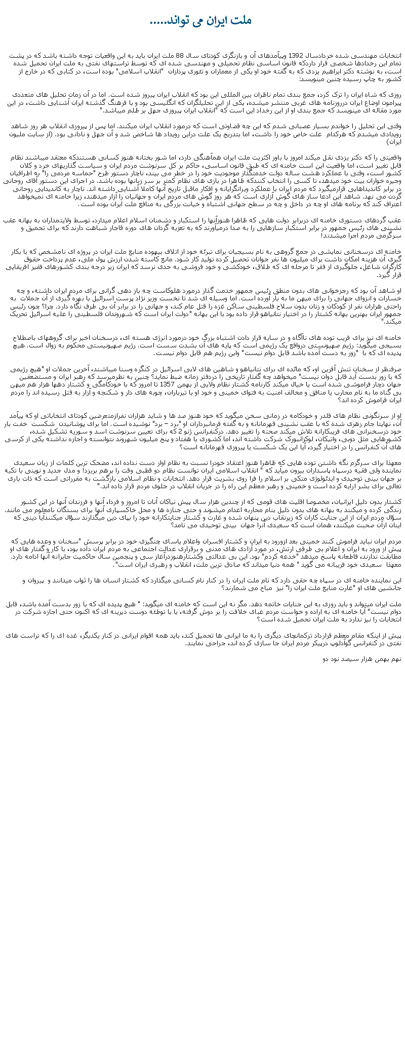 Text Box:  ملت ايران می تواند.....انتخابات مهندسی شده خردادسال 1392 وپيآمدهای آن و بازنگری کودتای سال 88 ملت ايران بايد به اين واقعيات توجه داشته باشد که در پشت تمام اين رخدادها شخصی قرار داردکه قانون اساسی نظام تحميلی و مهندسی شده ای که توسط تراستهای نفتی به ملت ايران تحميل شده است، به نوشته دکتر ابراهيم يزدی که به گفته خود او يکی از معماران و تئوری پردازان  "انقلاب اسلامی" بوده است، در کتابی که در خارج از کشور به چاپ رسيده چنين مينويسد:روزی که شاه ایران را ترک کرد، جمع بندی تمام ناظران بین المللی این بود که انقلاب ایران پیروز شده است. اما در آن زمان تحلیل های متعددی پیرامون اوضاع ایران درروزنامه های غربی منتشر ميشده، یکی از اين تحلیلگران که انگلیسی بود و با فرهنگ گذشته ايران آشنايی داشت، در اين مورد مقاله ای مينويسد که جمع بندی او از اين رخداد اين است که "انقلاب ایران پیروزی جهل بر ظلم ميباشد."وقتی اين تحليل را خواندم بسيار عصبانی شدم که اين چه قضاوتی است که درمورد انقلاب ايران ميکنند. اما پس از پيروزی انقلاب هر روز شاهد رويدادی ميشدم که هرکدام  علت خاص خود را داشت، اما بتدريج يک علت دراين رويداد ها شاخص شد و آن جهل و نادانی بود. (از سايت مليون ايران)واقعيتی را که دکتر يزدی نقل ميکند امروز با باور اکثريت ملت ايران همآهنگی دارد، اما شور بختانه هنوز کسانی هستندکه معتقد ميباشند نظام قابل تغيير است، اما واقعيت اين است خامنه ای که طبق قانون اساسی، حاکم بر کل سرنوشت مردم ايران و سياست گذاريهای خرد و کلان کشور است، وقتی با عملکرد هشت ساله دولت خدمتگذار موجوديت خود را در خطر می بيند، ناچار دستور طرح "حماسه مردمی را" به اطرافيان وجيره خواران بيت خود ميدهد، تا کسی را انتخاب کنندکه ظاهرا در بازی های نظام کمتر بر سر زبانها بوده باشد. در اجرای اين دستور آقای روحانی در برابر کانديداهایی قرارميگيرد که مردم ايران با عملکرد ويرانگرايانه و افکار ماقبل تاريخ آنها کاملا آشنايی داشته اند. ناچار به کانديدايی روحانی گردن می نهد. شاهد اين ادعا ساز های گوش آزاری است که هر روز گوش های مردم ايران و جهانيان را آزار ميدهند، زيرا خامنه ای نميخواهد اعتراف کند که برنامه های او چه در داخل و چه در سطح جهانی اشتباه و خيانت بزرگی به منافع ملت ايران بوده است.عقب گردهای دستوری خامنه ای دربرابر دولت هايی که ظاهرا هنوزآنها را استکبار و دشمنان اسلام اعلام ميدارد، توسط ولايتمداران به بهانه عقب نشينی های رئيس جمهور در برابر استکبار سازهايی را به صدا درميآورند که به تعزيه گردان های دوره قاجار شباهت دارند که برای تحميق و سرگرمی مردم اجرا ميشدند!خامنه ای درسخنانی نمايشی در جمع گروهی به نام بسيجيان برای تبرئه خود از اتلاف بيهوده منابع ملت ايران در پروژه ای نامشخص که با بکار گيری آن هزينه امکان داشت برای ميليون ها نفر جوانان تحصيل کرده توليد کار شود. مانع کاسته شدن ارزش پول ملی، عدم پرداخت حقوق کارگران شاغل، جلوگيری از فقر تا مرحله ای که طلاق، خودکشی و خود فروشی به حدی نرسد که ايران زير درجه بندی کشورهای فقير افريقايی قرار گيرد. او شاهد آن بود که رجزخوانی های بدون منطق رئيس جمهور خدمت گذار درمورد هلوکاست چه باز دهی گرانی برای مردم ايران داشته، و چه خسارات و انزوای جهانی را برای ميهن ما به بار آورده است. اما وسيله ای شد تا نخست وزير نژاد پرست اسرائيل با بهره گيری از آن جملات  به راحتی هزاران نفر از کودکان و زنان بدون سلاح فلسطينی ساکن غزه را قتل عام کند، و جهانی را در برابر آن بی طرف نگاه دارد. چرا؟ چون رئيس جمهور ايران بهترين بهانه کشتار را در اختيار نتانياهو قرار داده بود با اين بهانه "دولت ايران است که شهروندان فلسطينی را عليه اسرائيل تحريک ميکند."خامنه ای نيز برای فريب توده های ناآگاه و در سايه قرار دادن اشتباه بزرگ خود درمورد انرژی هسته ای، درسخنان اخير برای گروههای باصطلاح بسيجی ميگويد: رژيم صهيونستی درواقع يک رژيمی است که پايه های آن بشدت سست است. رژيم صهيونيستی محکوم به زوال است. هيچ پديده ای که با  "زور به دست آمده باشد قابل دوام نيست" واين رژيم هم قابل دوام نيست.صرفنظر از سخنان تنش آفرين او، که مائده ای برای نتانياهو و شاهين های لابی اسرائيل در کنگره وسنا ميباشند، آخرين جملات او "هيچ رژيمی که با زور بدست آيد قابل دوان نيست" ميخواهد چه گفتار تاريخی را دردفتر زمانه ضبط نمايد؟ چنين به نظرميرسد که رهبر ايران و مستضعفين جهان دچار فراموشی شده است يا خيال ميکند کارنامه کشتار نظام ولايی از بهمن 1357 تا امروز که با خودکامگی و کشتار دهها هزار هم ميهن بی گناه ما به نام محارب يا منافق و مخالف امنيت به فتوای خمينی و خود او با تيرباران، چوبه های دار و شکنجه و آزار به قتل رسيده اند را مردم ايران فراموش کرده اند؟او از سرنگونی نظام های قلدر و خودکامه در زمانی سخن ميگويد که خود هنوز صد ها و شايد هزاران نفرازمتعرضين کودتای انتخاباتی او که پيآمد آن، نهايتا جام زهری شده که با عقب نشينی قهرمانانه و به گفته فرمانبرداران او "برد � برد" نوشيده است. اما برای پوشانيدن  شکست  خفت بار خود درسخنرانی های فريبکارانه تلاش ميکند صحنه را تغيير دهد. درکنفرانس ژنو 2 که برای تعيين سرنوشت اسد و سوريه تشکيل شده، کشورهايی مثل دوبی، واتيکان، لوکزانبورک شرکت داشته اند، اما کشوری با هفتاد و پنج ميليون شهروند نتوانسته و اجازه نداشته يکی از کرسی های آن کنفرانس را در اختيار گيرد، آيا اين يک شکست يا پيروزی قهرمانانه است؟معهذا برای سرگرم نگه داشتن توده هايی که ظاهرا هنوز اعتقاد خودرا نسبت به نظام اواز دست نداده اند، مضحک ترين کلمات از زبان سعيدی نماينده ولی فقيه درسپاه پاسداران بيرون ميآيد که " انقلاب اسلامی ايران توانست نظام دو قطبی وقت را برهم بريزد! و مدل جديد و نوينی با تکيه بر جهان بينی توحيدی و ايدئولوژی متکی بر اسلام را فرا روی بشريت قرار دهد. انتخابات و نظام اسلامی بازگشت به مقرراتی است که ذات باری تعالی برای بشر ارايه کرده است و خمينی و رهبر معظم اين راه را در جريان انقلاب در جلوی مردم قرار داده اند."کشتار بدون دليل ايرانیان، مخصوصا اقليت های قومی که از چندين هزار سال پيش نياکان آنان تا امروز و فردا، آنها و فرزندان آنها در اين کشور زندگی کرده و ميکنند به بهانه های بدون دليل بنام محاربه اعدام ميشوند و حتی جنازه ها و محل خاکسپاری آنها برای بستگان نامعلوم می مانند. سؤال مردم ايران از اين جنايت کاران که زيرنقاب دين پنهان شده و غارت و کشتار جنايتکارانه خود را بپای دين ميگذارند سؤال ميکنندآيا دينی که اينان ازآن صحبت ميکنند، همان است که سعيدی آنرا جهان  بينی توحيدی می نامد؟ مردم ايران نبايد فراموش کنند خمينی بعد ازورود به ايران و کشتار افسران واعلام ياسای چنگيزی خود در برابر پرسش "سخنان و وعده هايی که پيش از ورود به ايران و اعلام بی طرفی ارتش، در مورد آزادی های مدنی و برقراری عدالت اجتماعی به مردم ايران داده بود، با کار و گفتار های او مطابقت ندارند، قاطعانه پاسخ ميدهد "خدعه کردم" بود. اين بی عدالتی وکشتارهنوزدرآغاز سی و پنجمين سال حاکميت جابرانه آنها ادامه دارد. معهذا  سعيدی خود فريبانه می گويد " همه دنيا ميداند که صادق ترين ملت، انقلاب و رهبری ايران است".اين نماينده خامنه ای در سپاه چه حقی دارد که نام ملت ايران را در کنار نام کسانی ميگذارد که کشتار انسان ها را ثواب ميدانند و  پيروان و جانشين های او "غارت منابع ملت ايران را" نيز  مباح می شمارند؟ملت ايران ميتواند و بايد روزی به اين جنايات خاتمه دهد. مگر نه اين است که خامنه ای ميگويد: " هيچ پديده ای که با زور بدست آمده باشد، قابل دوام نيست" آيا خامنه ای به اراده و خواست مردم عبای خلافت را بر دوش گرفته، يا با توطئه دوست ديرينه ای که اکنون حتی اجازه شرکت در انتخابات را نيز ندارد به ملت ايران تحميل شده است؟پيش از اينکه مقام معظم قرارداد ترکمانچای ديگری را به ما ايرانی ها تحميل کند، بايد همه اقوام ايرانی در کنار يکديگر، غده ای را که تراست های نفتی در کنفرانس گوآدلوپ درپيکر مردم ايران جا سازی کرده اند، جراحی نمايند.نهم بهمن هزار سيصد نود دو 