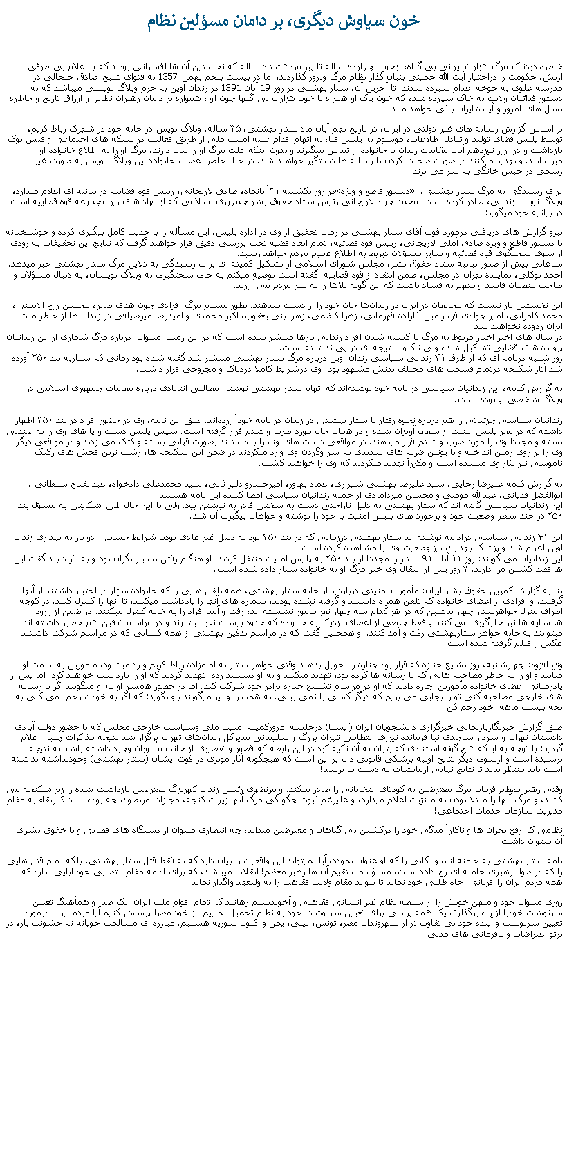 Text Box: خون سياوش ديگری، بر دامان مسؤلين نظامخاطره دردناک مرگ هزاران ايرانی بی گناه، ازجوان چهارده ساله تا پير مردهشتاد ساله که نخستين آن ها افسرانی بودند که با اعلام بی طرفی ارتش، حکومت را دراختيار آيت الله خمينی بنيان گذار نظام مرگ وترور گذاردند، اما در بيست پنجم بهمن 1357 به فتوای شيخ صادق خلخالی در مدرسه علوی به جوخه اعدام سپرده شدند. تا آخرين آن، ستار بهشتی در روز 19 آبان 1391 در زندان اوين به جرم وبلاگ نويسی ميباشد که به دستور فدائيان ولايت به خاک سپرده شد، که خون پاک او همراه با خون هزاران بی گنها چون او ، همواره بر دامان رهبران نظام  و اوراق تاريخ و خاطره نسل های امروز و آينده ايران باقی خواهد ماند.بر اساس گزارش رسانه های غير دولتی در ايران، در تاريخ نهم آبان ماه ستار بهشتی، ۳۵ ساله، وبلاگ نويس در خانه خود در شهرک رباط کريم، توسط پليس فضای توليد و تبادل اطلاعات، موسوم به پليس فتا، به اتهام اقدام عليه امنيت ملی از طريق فعاليت در شبکه های اجتماعی و فيس بوک بازداشت و در  روز نوزدهم آبان مقامات زندان با خانواده او تماس ميگيرند و بدون اینکه علت مرگ او را بيان دارند، مرگ او را به اطلاع خانواده او ميرسانند. و تهديد ميکنند در صورت صحبت کردن با رسانه ها دستگیر خواهند شد. در حال حاضر اعضای خانواده این وبلاگ نویس به صورت غیر رسمی در حبس خانگی به سر می برند. در روز يکشنبه ۲۱ آبانماه، صادق لاريجانی، رييس قوه قضاييه در بيانيه ای اعلام ميدارد، �دستور قاطع و ويژه� برای رسيدگی به مرگ ستار بهشتی، وبلاگ نويس زندانی، صادر کرده است. محمد جواد لاریجانی رئيس ستاد حقوق بشر جمهوری اسلامی که از نهاد های زير مجموعه قوه قضاييه است در بيانيه خود ميگويد:پيرو گزارش های دريافتی درمورد فوت آقای ستار بهشتی در زمان تحقيق از وی در اداره پليس، اين مسأله را با جديت کامل پيگيری کرده و خوشبختانه با دستور قاطع و ويژه صادق آملی لاريجانی، رییس قوه قضائيه، تمام ابعاد قضيه تحت بررسی دقيق قرار خواهند گرفت که نتايج اين تحقيقات به زودی از سوی سخنگوی قوه قضائيه و ساير مسؤلان ذيربط به اطلاع عموم مردم خواهد رسيد. 
ساعاتی پيش از صدور بيانيه ستاد حقوق بشر، مجلس شورای اسلامی از تشکيل کميته ای برای رسيدگی به دلايل مرگ ستار بهشتی خبر ميدهد. احمد توکلی، نماينده تهران در مجلس، صمن انتقاد از قوه قضاييه  گفته است توصيه میکنم به جای سختگيری به وبلاگ نويسان، به دنبال مسؤلان و صاحب منصبان فاسد و متهم به فساد باشيد که اين گونه بلاها را به سر مردم می آورند. اين نخستين بار نيست که مخالفان در ايران در زندان‌ها جان خود را از دست میدهند. بطور مسلم مرگ افرادی چون هدی صابر، محسن روح الامينی، محمد کامرانی، امير جوادی فر، رامين آقازاده قهرمانی، زهرا کاظمی، زهرا بنی يعقوب، اکبر محمدی و اميدرضا ميرصيافی در زندان ها از خاطر ملت ايران زدوده نخواهند شد.
در سال های اخير اخبار مربوط به مرگ يا کشته شدن افراد زندانی بارها منتشر شده است که در اين زمينه میتوان  درباره مرگ شماری از این زندانیان پرونده های قضایی تشکیل شده ولی تاکنون نتیجه ای در پی نداشته است. 
روز شنبه درنامه ای که از طرف ۴۱ زندانی سياسی زندان اوين درباره مرگ ستار بهشتی منتشر شد گفته شده بود زمانی که ستاربه بند ۳۵۰ آورده شد آثار شکنجه درتمام قسمت های مختلف بدنش مشهود بود. وی درشرايط کاملا دردناک و مجروحی قرار داشت. به گزارش کلمه، این زندانیان سياسی در نامه خود نوشته‌اند که اتهام ستار بهشتی نوشتن مطالبی انتقادی درباره مقامات جمهوری اسلامی در وبلاگ شخصی ‌او بوده است.

زندانیان سياسی جزئیاتی را هم درباره نحوه رفتار با ستار بهشتی در زندان در نامه خود آورده‌اند. طبق این نامه، وی در حضور افراد در بند ۳۵۰ اظهار داشته که در مقر پليس امنيت از سقف آويزان شده و در همان حال مورد ضرب و شتم قرار گرفته است. سپس پليس دست و پا های وی را به صندلی بسته و مجددا وی را مورد ضرب و شتم قرار ميدهند. در مواقعی دست های وی را با دستبند بصورت قپانی بسته و کتک می زدند و در مواقعی ديگر وی را بر روی زمين انداخته و با پوتين ضربه های شديدی به سر وگردن وی وارد میکردند در ضمن اين شکنجه ها، زشت ‌ترين فحش های رکيک ناموسی نيز نثار وی میشده است و مکررأ تهديد ميکردند که وی را خواهند کشت. 

به گزارش کلمه عليرضا رجايی، سيد عليرضا بهشتی شيرازی، عماد بهاور، اميرخسرو دلير ثانی، سيد محمدعلی دادخواه، عبدالفتاح سلطانی ، ابوالفضل قديانی، عبدالله مومنی و محسن ميردامادی از جمله زندانيان سياسی امضا کننده اين نامه هستند. 
اين زندانيان سياسی گفته اند که ستار بهشتی به دليل ناراحتی دست به سختی قادر به نوشتن بود. ولی با اين حال طی شکايتی به مسؤل بند ۳۵۰ در چند سطر وضعيت خود و برخورد های پليس امنيت با خود را نوشته و خواهان پيگيری آن شد. 

این ۴۱ زندانی سياسی درادامه نوشته ‌اند ستار بهشتی درزمانی که در بند ۳۵۰ بود به دليل غير عادی بودن شرايط جسمی دو بار به بهداری زندان اوين اعزام شد و پزشک بهداری نيز وضعيت وی را مشاهده کرده است.
اين زندانيان می گويند: روز ۱۱ آبان ۹۱ ستار را مجددا از بند ۳۵۰ به پليس امنيت منتقل کردند. او هنگام رفتن بسيار نگران بود و به افراد بند گفت اين ها قصد کشتن مرا دارند. ۴ روز پس از انتقال وی خبر مرگ او به خانواده ستار داده شده است. 

بنا به گزارش کمپین حقوق بشر ايران: مأموران امنیتی دربازديد از خانه ستار بهشتی، همه تلفن هایی را که خانواده ستار در اختیار داشتند از آنها گرفتند. و افرادی از اعضای خانواده که تلفن همراه داشتند و گرفته نشده بودند، شماره های آنها را یادداشت ميکنند، تا آنها را کنترل کنند. در کوچه اطراف منزل خواهرستار چهار ماشین که در هر کدام سه چهار نفر مأمور نشسته اند، رفت و آمد افراد را به خانه کنترل میکنند. در ضمن از ورود همسایه ها نيز جلوگيری می کنند و فقط جمعی از اعضای نزدیک به خانواده که حدود بیست نفر میشوند و در مراسم تدفین هم حضور داشته اند میتوانند به خانه خواهر ستاربهشتی رفت و آمد کنند. او همچنین گفت که در مراسم تدفین بهشتی از همه کسانی که در مراسم شرکت داشتند عکس و فیلم گرفته شده است.

وی افزود: چهارشنبه، روز تشیع جنازه که قرار بود جنازه را تحویل بدهند وقتی خواهر ستار به امامزاده رباط کریم وارد میشود، مامورین به سمت او ميآيند و او را به خاطر مصاحبه هایی که با رسانه ها کرده بود، تهدید ميکنند و به او دستبند زده  تهدید کردند که او را بازداشت خواهند کرد. اما پس از پادرمیانی اعضای خانواده مأمورین اجازه دادند که او در مراسم تشییع جنازه برادر خود شرکت کند. اما در حضور همسر او به او ميگويند اگر با رسانه های خارجی مصاحبه کنی تو را بجایی می بریم که دیگر کسی را نمی بینی. به همسر او نيز میگویند باو بگويد: که اگر به خودت رحم نمی کنی به بچه بیست ماهه  خود رحم کن.طبق گزارش خبرنگارپارلمانی خبرگزاری دانشجويان ايران (ايسنا) درجلسه امروزکميته امنيت ملی وسياست خارجی مجلس که با حضور دولت ‌آبادی دادستان تهران و سردار ساجدی ‌نيا فرمانده نيروی انتظامی تهران بزرگ و سليمانی مديرکل زندان‌های تهران برگزار شد نتيجه مذاکرات چنين اعلام گرديد: با توجه به اينکه هيچگونه استنادی که بتوان به آن تکيه کرد در اين رابطه که قصور و تقصيری از جانب مأموران وجود داشته باشد به نتيجه نرسيده است و ازسوی ديگر نتايج اوليه پزشکی قانونی دال بر اين است که هيچگونه آثار موثری در فوت ايشان (ستار بهشتی) وجودنداشته نداشته است بايد منتظر ماند تا نتايج نهايی آزمايشات به دست ما برسد!وقتی رهبر معظم فرمان مرگ معترضين به کودتای انتخاباتی را صادر ميکند. و مرتضوی رئيس زندان کهريزگ معترصين بازداشت شده را زير شکنجه می کشد، و مرگ آنها را مبتلا بودن به مننژيت اعلام ميدارد، و عليرغم ثبوت چگونگی مرگ آنها زير شکنجه، مجازات مرتضوی چه بوده است؟ ارتقاء به مقام مديريت سازمان خدمات اجتماعی!نظامی که رفع بحران ها و ناکار آمدگی خود را درکشتن بی گناهان و معترضين ميداند، چه انتظاری ميتوان از دستگاه های قضايی و يا خقوق بشری آن ميتوان داشت.نامه ستار بهشتی به خامنه ای، و نکاتی را که او عنوان نموده، آيا نميتواند اين واقعيت را بيان دارد که نه فقط قتل ستار بهشتی، بلکه تمام قتل هايی را که در طول رهبری خامنه ای رخ داده است، مسؤل مستقيم آن ها رهبر معظم! انقلاب ميباشد، که برای ادامه مقام انتصابی خود ابايی ندارد که همه مردم ايران را قربانی  جاه طلبی خود نمايد تا بتواند مقام ولايت فقاهت را به وليعهد واگذار نمايد.روزی ميتوان خود و ميهن خويش را از سلطه نظام غير انسانی فقاهتی و آخونديسم رهانيد که تمام اقوام ملت ايران  يک صدا و همآهنگ تعيين سرنوشت خودرا از راه برگذاری يک همه پرسی برای تعيين سرنوشت خود به نظام تحميل نماييم. از خود مصرا پرسش کنيم آيا مردم ايران درمورد تعيين سرنوشت و آينده خود بی تفاوت تر از شهروندان مصر، تونس، ليبی، يمن و اکنون سوريه هستيم. مبارزه ای مسالمت جويانه نه خشونت بار، در پرتو اعتراضات و نافرمانی های مدنی.