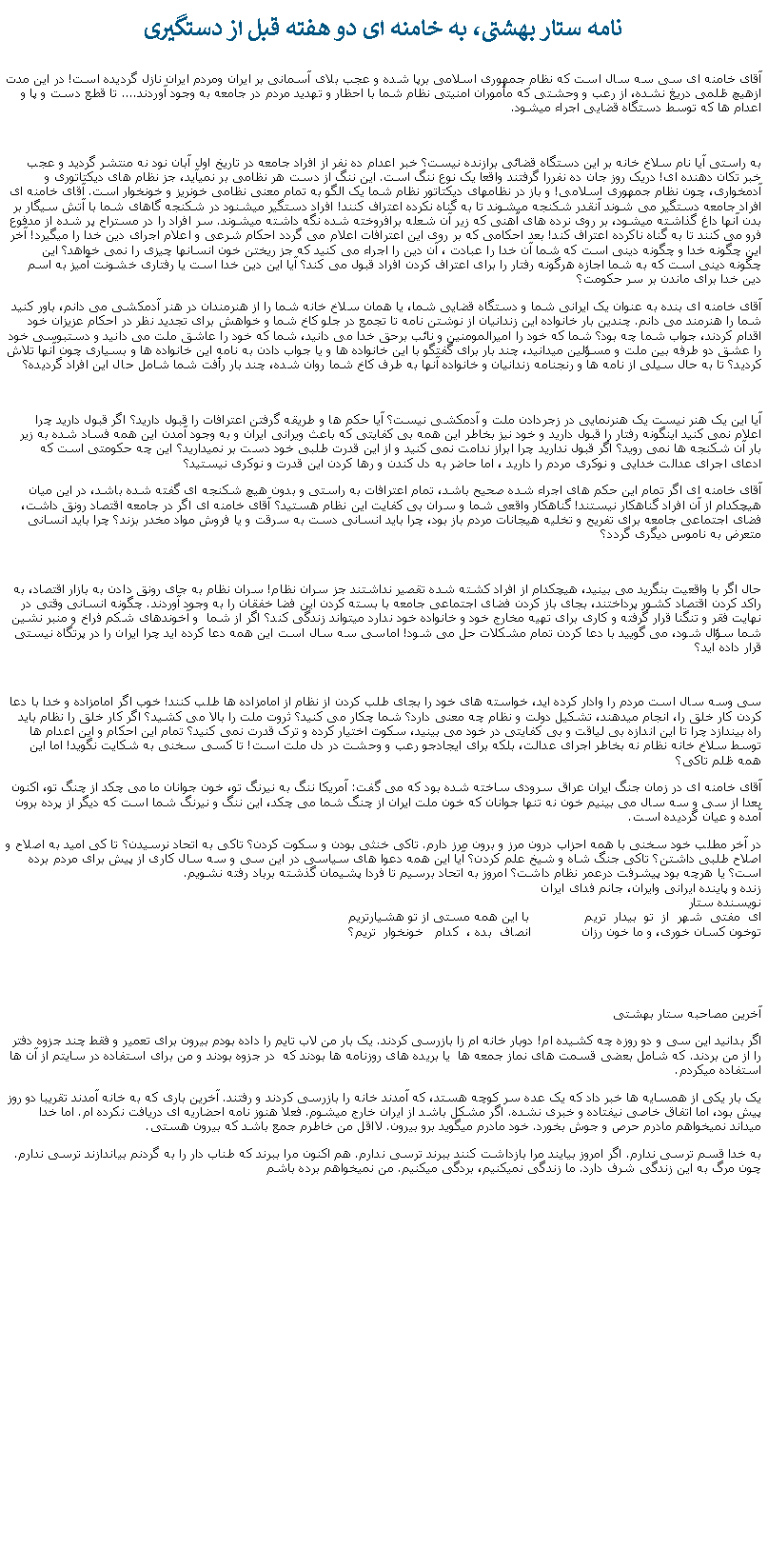 Text Box: نامه ستار بهشتی‌، به خامنه ای دو هفته قبل از دستگیری
آقای خامنه ای سی سه سال است که نظام جمهوری اسلامی برپا شده و عجب بلای آسمانی بر ایران ومردم ایران نازل گردیده است! در این مدت ازهیچ ظلمی دریغ نشده، از رعب و وحشتی که مأموران امنیتی نظام شما با احظار و تهدید مردم در جامعه به وجود آوردند.... تا قطع دست و پا و اعدام ها که توسط دستگاه قضایی اجراء میشود. به راستی آيا نام سلاخ خانه بر این دستگاه قضائی برازنده نیست؟ خبر اعدام ده نفر از افراد جامعه در تاریخ اول آبان نود نه منتشر گردید و عجب خبر تکان دهنده ای! دریک روز جان ده نفررا گرفتند واقعا یک نوع ننگ است. این ننگ از دست هر نظامی بر نمیآید، جز نظام های دیکتاتوری و آدمخواری، چون نظام جمهوری اسلامی! و باز در نظامهای دیکتاتور نظام شما یک الگو به تمام معنی نظامی خونریز و خونخوار است. آقای خامنه ای افراد جامعه دستگیر می شوند آنقدر شکنجه میشوند تا به گناه نکرده اعتراف کنند! افراد دستگیر میشنود در شکنجه گاهای شما با آتش سیگار بر بدن آنها داغ گذاشته میشود، بر روی نرده های آهنی که زیر آن شعله برافروخته شده نگه داشته میشوند. سر افراد را در مستراح پر شده از مدفوع فرو می کنند تا به گناه ناکرده اعتراف کند! بعد احکامی که بر روی این اعترافات اعلام می گردد احکام شرعی و اعلام اجرای دین خدا را میگیرد! آخر این چگونه خدا و چگونه دینی است که شما آن خدا را عبادت ، آن دین را اجراء می کنید که جز ریختن خون انسانها چیزی را نمی خواهد؟ این چگونه دینی است که به شما اجازه هرگونه رفتار را برای اعتراف کردن افراد قبول می کند؟ آیا این دین خدا است یا رفتاری خشونت آمیز به اسم دین خدا برای ماندن بر سر حکومت؟آقای خامنه ای بنده به عنوان یک ایرانی شما و دستگاه قضایی شما، یا همان سلاخ خانه شما را از هنرمندان در هنر آدمکشی می دانم، باور کنید شما را هنرمند می دانم. چندین بار خانواده این زندانیان از نوشتن نامه تا تجمع در جلو کاخ شما و خواهش برای تجدید نظر در احکام عزیزان خود اقدام کردند، جواب شما چه بود؟ شما که خود را امیرالمومنین و نائب برحق خدا می دانید، شما که خود را عاشق ملت می دانید و دستبوسی خود را عشق دو طرفه بین ملت و مسؤلین میدانید، چند بار برای گفتگو با این خانواده ها و یا جواب دادن به نامه این خانواده ها و بسیاری چون آنها تلاش کردید؟ تا به حال سیلی از نامه ها و رنجنامه زندانیان و خانواده آنها به طرف کاخ شما روان شده، چند بار رأفت شما شامل حال این افراد گردیده؟ آیا این یک هنر نیست یک هنرنمایی در زجردادن ملت و آدمکشی نیست؟ آیا حکم ها و طریقه گرفتن اعترافات را قبول دارید؟ اگر قبول دارید چرا اعلام نمی کنید اینگونه رفتار را قبول دارید و خود نیز بخاطر این همه بی کفایتی که باعث ویرانی ایران و به وجود آمدن این همه فساد شده به زیر بار آن شکنجه ها نمی روید؟ اگر قبول ندارید چرا ابراز ندامت نمی کنید و از این قدرت طلبی خود دست بر نمیدارید؟ این چه حکومتی است که ادعای اجرای عدالت خدایی و نوکری مردم را دارید ، اما حاضر به دل کندن و رها کردن این قدرت و نوکری نیستید؟آقای خامنه ای اگر تمام این حکم های اجراء شده صحیح باشد، تمام اعترافات به راستی و بدون هیچ شکنجه ای گفته شده باشد، در این میان هیچکدام از آن افراد گناهکار نیستند! گناهکار واقعی شما و سران بی کفایت این نظام هستید؟ آقای خامنه ای اگر در جامعه اقتصاد رونق داشت، فضای اجتماعی جامعه برای تفریح و تخلیه هیجانات مردم باز بود، چرا باید انسانی دست به سرقت و یا فروش مواد مخدر بزند؟ چرا باید انسانی متعرض به ناموس دیگری گردد؟ حال اگر با واقعیت بنگرید می بینید، هیچکدام از افراد کشته شده تقصیر نداشتند جز سران نظام! سران نظام به جای رونق دادن به بازار اقتصاد، به راکد کردن اقتصاد کشور پرداختند، بجای باز کردن فضای اجتماعی جامعه با بسته کردن این فضا خفقان را به وجود آوردند. چگونه انسانی وقتی در نهایت فقر و تنگنا قرار گرفته و کاری برای تهیه مخارج خود و خانواده خود ندارد میتواند زندگی کند؟ اگر از شما  و آخوندهای شکم فراخ و منبر نشین شما سؤال شود، می گویید با دعا کردن تمام مشکلات حل می شود! اماسی سه سال است این همه دعا کرده اید چرا ایران را در پرتگاه نیستی قرار داده اید؟سی وسه سال است مردم را وادار کرده اید، خواسته های خود را بجای طلب کردن از نظام از امامزاده ها طلب کنند! خوب اگر امامزاده و خدا با دعا کردن کار خلق را، انجام میدهند، تشکیل دولت و نظام چه معنی دارد؟ شما چکار می کنید؟ ثروت ملت را بالا می کشید؟ اگر کار خلق را نظام باید راه بیندازد چرا تا این اندازه بی لیاقت و بی کفایتی در خود می بینید، سکوت اختیار کرده و ترک قدرت نمی کنید؟ تمام این احکام و این اعدام ها توسط سلاخ خانه نظام نه بخاطر اجرای عدالت، بلکه برای ایجادجو رعب و وحشت در دل ملت است! تا کسی سخنی به شکایت نگوید! اما این همه ظلم تاکی؟آقای خامنه ای در زمان جنگ ایران عراق سرودی ساخته شده بود که می گفت: آمریکا ننگ به نیرنگ تو، خون جوانان ما می چکد از چنگ تو، اکنون بعدا از سی و سه سال می بینیم خون نه تنها جوانان که خون ملت ایران از چنگ شما می چکد، این ننگ و نیرنگ شما است که دیگر از پرده برون آمده و عیان گرديده است.در آخر مطلب خود سخنی با همه احزاب درون مرز و برون مرز دارم. تاکی خنثی بودن و سکوت کردن؟ تاکی به اتحاد نرسیدن؟ تا کی امید به اصلاح و اصلاح طلبی داشتن؟ تاکی جنگ شاه و شیخ علم کردن؟ آیا این همه دعوا های سیاسی در این سی و سه سال کاری از پیش برای مردم برده است؟ یا هرچه بود پیشرفت درعمر نظام داشت؟ امروز به اتحاد برسیم تا فردا پشیمان گذشته برباد رفته نشویم.
زنده و پاینده ایرانی وایران، جانم فدای ایران
نویسنده ستار
ای  مفتی  شهر  از  تو  بیدار  تریم&nbsp;&nbsp;&nbsp;&nbsp;&nbsp;&nbsp;&nbsp;&nbsp;&nbsp;&nbsp;&nbsp;&nbsp;&nbsp; با این همه مستی از تو هشیارتریم
توخون کسان خوری، و ما خون رزان             انصاف  بده ،  کدام   خونخوار  تريم؟       آخرين مصاحبه ستار بهشتیاگر بدانيد اين سی و دو روزه چه کشيده ام! دوبار خانه ام زا بازرسی کردند. يک بار من لاب تايم را داده بودم بيرون برای تعمير و فقط چند جزوه دفتر را از من بردند. که شامل بعضی قسمت های نماز جمعه ها  يا بريده های روزنامه ها بودند که  در جزوه بودند و من برای استفاده در سايتم از آن ها استفاده ميکردم.يک بار يکی از همسايه ها خبر داد که يک عده سر کوچه هستد، که آمدند خانه را بازرسی کردند و رفتند. آخرين باری که به خانه آمدند تقريبا دو روز پيش بود، اما اتفاق خاصی نيفتاده و خبری نشده. اگر مشکل باشد از ايران خارج ميشوم. فعلا هنوز نامه احضاريه ای دريافت نکرده ام. اما خدا ميداند نميخواهم مادرم حرص و جوش بخورد. خود مادرم ميگويد برو بيرون. لااقل من خاطرم جمع باشد که بيرون هستی.به خدا قسم ترسی ندارم. اگر امروز بيايند مرا بازداشت کنند ببرند ترسی ندارم. هم اکنون مرا ببرند که طناب دار را به گردنم بياندازند ترسی ندارم. چون مرگ به اين زندگی شرف دارد. ما زندگی نميکنيم، بردگی ميکنيم. من نميخواهم برده باشم 