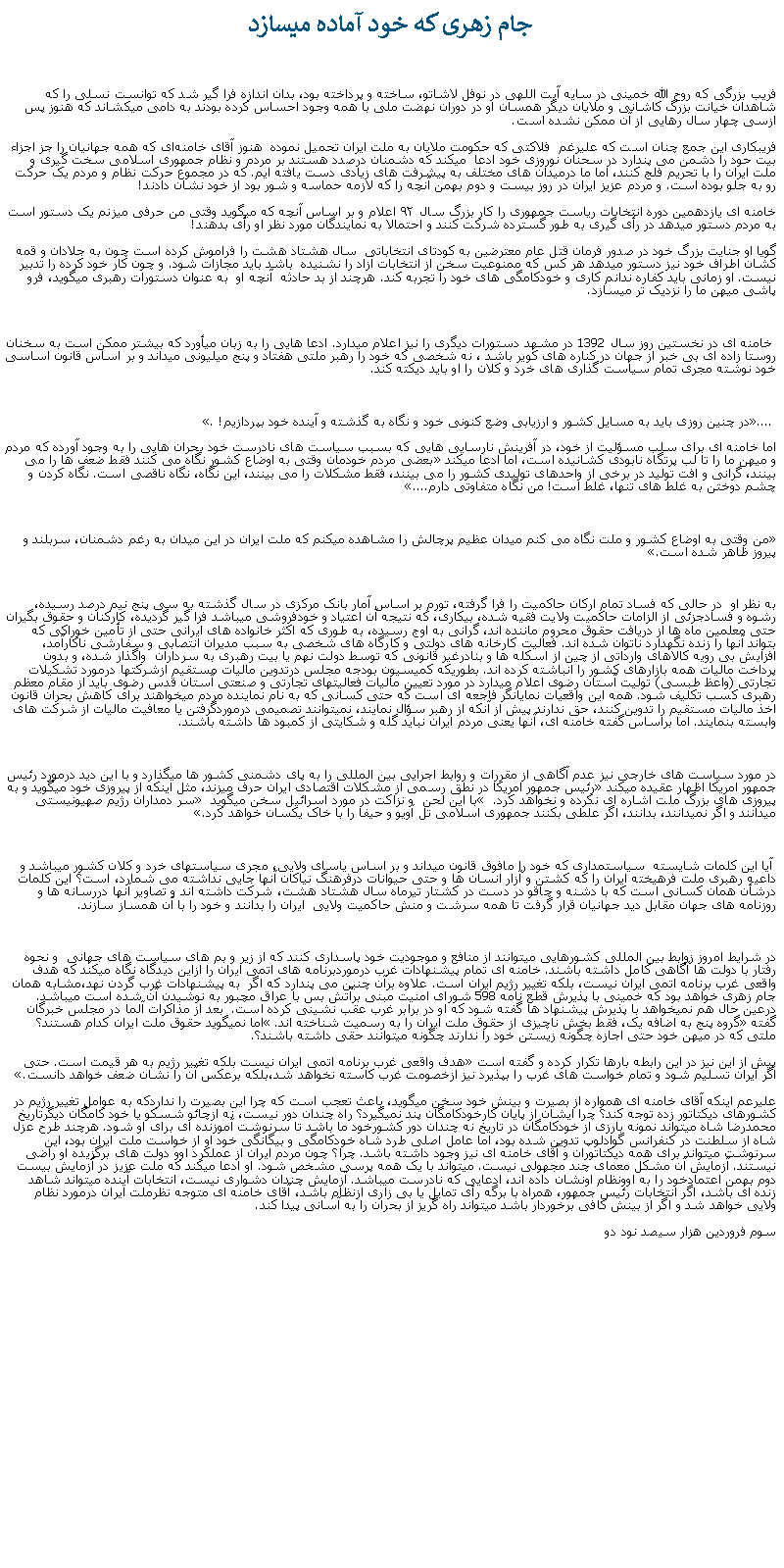 Text Box:  جام زهری که خود آماده ميسازد فريب بزرگی که روح الله خمينی در سايه آيت اللهی در نوفل لاشاتو، ساخته و پرداخته بود، بدان اندازه فرا گير شد که توانست نسلی را که شاهدان خيانت بزرگ کاشانی و ملايان ديگر همسان او در دوران نهضت ملی با همه وجود احساس کرده بودند به دامی میکشاند که هنوز پس ازسی چهار سال رهايی از آن ممکن نشده است.فريبکاری اين جمع چنان است که عليرغم  فلاکتی که حکومت ملايان به ملت ايران تحميل نموده  هنوز آقای خامنه‌ای که همه جهانيان را جز اجزاء بيت حود را دشمن می پندارد در سحنان نوروزی خود ادعا  ميکند که دشمنان درصدد هستند بر مردم و نظام جمهوری اسلامی سخت‌ گیری و ملت ایران را با تحریم فلج کنند، اما ما درمیدان‌ های مختلف به پیشرفت‌ های زیادی دست یافته ايم. که در مجموع حرکت نظام و مردم يک حرکت رو به جلو بوده است. و مردم عزيز ايران در روز بيست و دوم بهمن آنچه را که لازمه حماسه و شور بود از خود نشان دادند!خامنه ای یازدهمین دوره انتخابات ریاست جمهوری را کار بزرگ سال ۹۲ اعلام و بر اساس آنچه که ميگويد وقتی من حرفی ميزنم يک دستور است به مردم دستور ميدهد در رأی‌ گیری به طور گسترده شرکت کنند و احتمالا به نمايندگان مورد نظر او رأی بدهند!گويا او جنايت بزرگ خود در صدور فرمان قتل عام معترضين به کودتای انتخاباتی  سال هشتاد هشت را فراموش کرده است چون به جلادان و قمه کشان اطراف خود نيز دستور ميدهد هر کس که ممنوعيت سخن از انتخابات آزاد را نشنيده  باشد بايد مجازات شود. و چون کار خود کرده را تدبير نيست. او زمانی بايد کفاره ندانم کاری و خودکامگی های خود را تجربه کند. هرچند از بد حادثه  آنچه او  به عنوان دستورات رهبری ميگويد، فرو پاشی ميهن ما را نزديک تر ميسازد. خامنه ای در نخستين روز سال 1392 در مشهد دستورات ديگری را نيز اعلام ميدارد. ادعا هايی را به زبان ميأورد که بيشتر ممکن است به سخنان  روستا زاده ای بی خبر از جهان در کناره های کوير باشد ، نه شخصی که خود را رهبر ملتی هفتاد و پنج ميليونی ميداند و بر اساس قانون اساسی خود نوشته مجری تمام سياست گذاری های خرد و کلان را او بايد ديکته کند. �.... در چنين روزی بايد به مسايل کشور و ارزيابی وضع کنونی خود و نگاه به گذشته و آينده خود بپردازيم!�. اما خامنه ای برای سلب مسؤليت از خود، در آفرينش نارسايی هايی که بسبب سياست های نادرست خود بحران هايی را به وجود آورده که مردم و ميهن ما را تا لب پرتگاه نابودی کشانيده است، اما ادعا ميکند �بعضی مردم خودمان وقتی به اوضاع کشور نگاه می کنند فقط ضعف ها را می بينند، گرانی و افت توليد در برخی از واحدهای توليدی کشور را می بينند، فقط مشکلات را می بينند، اين نگاه، نگاه ناقصی است. نگاه کردن و چشم دوختن به غلط های تنها، غلط است! من نگاه متفاوتی دارم....��من وقتی به اوضاع کشور و ملت نگاه می کنم میدان عظیم پرچالش را مشاهده میکنم که ملت ایران در این میدان به رغم دشمنان، سربلند و پیروز ظاهر شده است.�به نظر او  در حالی که فساد تمام ارکان حاکميت را فرا گرفته، تورم بر اساس آمار بانک مرکزی در سال گذشته به سی پنج نيم درصد رسيده، رشوه و فسادجزئی از الزامات حاکميت ولايت فقيه شده، بيکاری، که نتيجه آن اعتياد و خودفروشی ميباشد فرا گير گرديده، کارکنان و حقوق بگيران حتی معلمين ماه ها از دريافت حقوق محروم ماننده اند، گرانی به اوج رسيده، به طوری که اکثر خانواده های ايرانی حتی از تأمين خوراکی که بتواند آنها را زنده نگهدارد ناتوان شده اند. فعاليت کارخانه های دولتی و کارگاه های شخصی به سبب مديران انتصابی و سفارشی ناکارآمد، افزايش بی رويه کالاهای وارداتی از چين از اسکله ها و بنادرغير قانونی که توسط دولت نهم يا بيت رهبری به سرداران  واگذار شده، و بدون پرداخت ماليات همه بازارهای کشور را انباشته کرده اند. بطوریکه کميسيون بودجه مجلس درتدوين ماليات مستقيم ازشرکتها درمورد تشکيلات تجارتی (واعظ طبسی) توليت آستان رضوی اعلام میدارد در مورد تعيين ماليات فعاليتهای تجارتی و صنعتی آستان قدس رضوی بايد از مقام معظم رهبری کسب تکليف شود. همه اين واقعيات نمايانگر فاجعه ای است که حتی کسانی که به نام نماينده مردم ميخواهند برای کاهش بحران قانون اخذ ماليات مستقيم را تدوين کنند، حق ندارند پيش از آنکه از رهبر سؤال نمايند، نميتوانند تصميمی درموردگرفتن يا معافيت ماليات از شرکت های وابسته بنمايند. اما براساس گفته خامنه ای، آنها يعنی مردم ايران نبايد گله و شکايتی از کمبود ها داشته باشند. در مورد سياست های خارجی نيز عدم آگاهی از مقررات و روابط اجرايی بين المللی را به پای دشمنی کشور ها ميگذارد و با اين ديد درمورد رئيس جمهور امريکا اظهار عقيده ميکند �رئيس جمهور امريکا در نطق رسمی از مشکلات اقتصادی ايران حرف ميزند، مثل اينکه از پيروزی خود ميگويد و به پيروزی های بزرگ ملت اشاره ای نکرده و نخواهد کرد.�  با اين لحن  و نزاکت در مورد اسرائيل سخن ميگويد � سر دمداران رژيم صهيونيستی ميدانند و اگر نميدانند، بدانند، اگر علطی بکنند جمهوری اسلامی تل آويو و حيفا را با خاک يکسان خواهد کرد.� آيا اين کلمات شايسته  سياستمداری که خود را مافوق قانون ميداند و بر اساس ياسای ولايی، مجری سياستهای خرد و کلان کشور ميباشد و داعيه رهبری ملت فرهيخته ايران را که کشتن و آزار انسان ها و حتی حيوانات درفرهنگ نياکان آنها جايی نداشته می شمارد، است؟ اين کلمات درشأن همان کسانی است که با دشنه و چاقو در دست در کشتار تيرماه سال هشتاد هشت، شرکت داشته اند و تصاوير آنها دررسانه ها و روزنامه های جهان مقابل ديد جهانيان قرار گرفت تا همه سرشت و منش حاکميت ولايی  ايران را بدانند و خود را با آن همساز سازند.در شرايط امروز زوابط بين المللی کشورهايی ميتوانند از منافع و موجوديت خود پاسداری کنند که از زير و بم های سياست های جهانی  و نحوه رفتار با دولت ها آگاهی کامل داشته باشند. خامنه ای تمام پيشنهادات غرب درموردبرنامه های اتمی ايران را ازاين ديدگاه نگاه ميکند که هدف واقعی غرب برنامه اتمی ایران نیست، بلکه تغییر رژیم ايران است. علاوه برآن چنين می پندارد که اگر  به پيشنهادات غرب گردن نهد،مشابه همان جام زهری خواهد بود که خمينی با پذيرش قطع نامه 598 شورای امنيت مبنی برآتش بس با عراق مچبور به نوشيدن آن شده است ميباشد. درعين حال هم نميخواهد با پذيرش پيشنهاد ها گفته شود که او در برابر غرب عقب نشينی کرده است.  بعد از مذاکرات آلما در مجلس خبرگان گفته �گروه پنج به اضافه يک، فقط بخش ناچيزی از حقوق ملت ايران را به رسميت شناخته اند.� اما نميگويد حقوق ملت ايران کدام هستند؟ ملتی که در ميهن خود حتی اجازه چگونه زيستن خود را ندارند چگونه ميتوانند حقی داشته باشند؟.پيش از اين نيز در اين رابطه بارها تکرار کرده و گفته است �هدف واقعی غرب برنامه اتمی ایران نیست بلکه تغییر رژیم به هر قیمت است. حتی اگر ایران تسلیم شود و تمام خواست های غرب را بپذیرد نیز ازخصومت غرب کاسته نخواهد شد،بلکه برعکس آن را نشان ضعف خواهد دانست.�عليرعم اينکه آقای خامنه ای همواره از بصيرت و بينش خود سخن ميگويد، باعث تعجب است که چرا اين بصيرت را نداردکه به عوامل تغيير رژيم در کشورهای ديکتاتور زده توجه کند؟ چرا ايشان از پايان کارخودکامگان پند نميگيرد؟ راه چندان دور نيست، نه ازچائو شسکو يا خود کامگان ديگرتاريخ  محمدرضا شاه ميتواند نمونه بارزی از خودکامگان در تاريخ نه چندان دور کشورخود ما باشد تا سرنوشت آموزنده ای برای او شود. هرچند طرح عزل شاه از سلطنت در کنفرانس گوادلوپ تدوين شده بود، اما عامل اصلی طرد شاه خودکامگی و بيگانگی خود او از خواست ملت ايران بود، اين سرنوشت ميتواند برای همه ديکتاتوران و آقای خامنه ای نيز وجود داشته باشد. چرا؟ چون مردم ايران از عملکرد اوو دولت های برگزيده او راضی نيستند. آزمايش آن مشکل معمای چند مجهولی نيست. ميتواند با يک همه پرسی مشخص شود. او ادعا ميکند که ملت عزيز در آزمايش بيست دوم بهمن اعتمادخود را به اوونظام اونشان داده اند، ادعايی که نادرست ميباشد. آزمايش چندان دشواری نيست، انتخابات آينده ميتواند شاهد زنده ای باشد، اگر انتخابات رئيس جمهور، همراه با برگه رأی تمايل يا بی زاری ازنظام باشد، آقای خامنه ای متوجه نظرملت ايران درمورد نظام ولايی خواهد شد و اگر از بينش کافی برخوردار باشد ميتواند راه گريز از بحران را به آسانی پيدا کند.سوم فروردين هزار سيصد نود دو