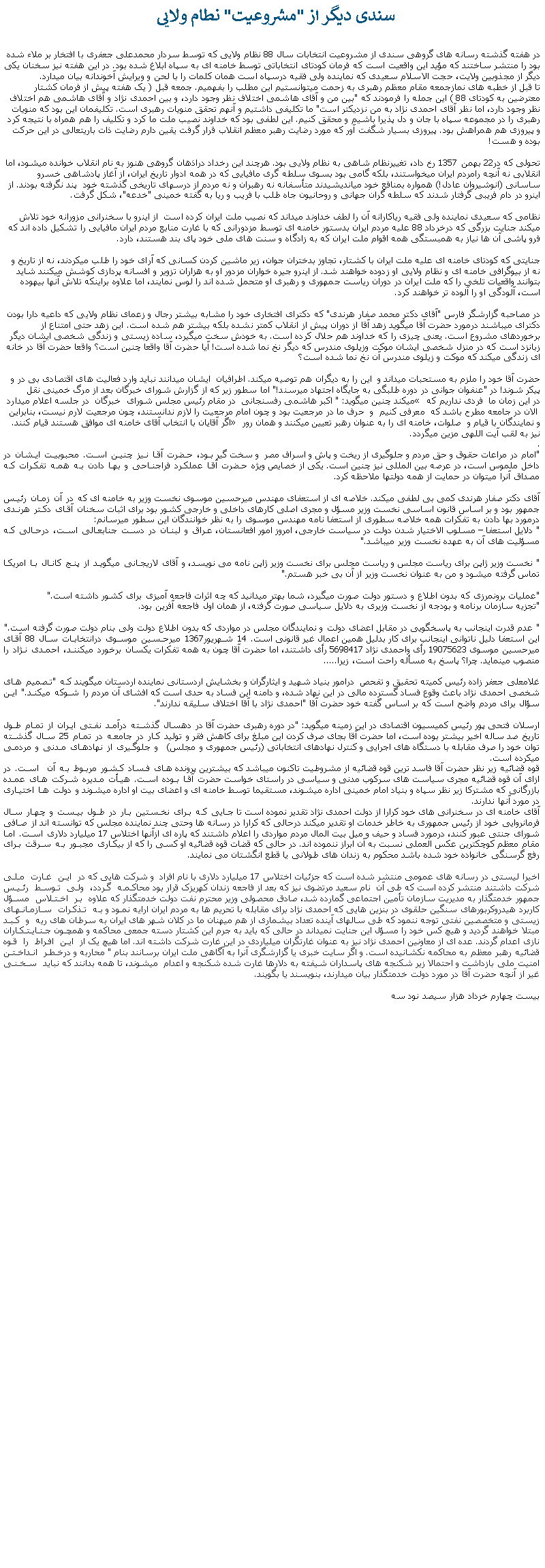 Text Box: سندی ديگر از "مشروعيت" نطام ولايی  در هفته گذشته رسانه های گروهی سندی از مشروعيت انتخابات سال 88 نظام ولايی که توسط سردار محمدعلی جعفری با افتخار بر ملاء شده بود را منتشر ساختند که مؤيد اين واقعيت است که فرمان کودتای انتخاباتی توسط خامنه ای به سپاه ابلاغ شده بود. در اين هفته نيز سخنان يکی ديگر از مجذوبين ولايت، حجت الاسلام سعيدی که نماينده ولی فقيه درسپاه است همان کلمات را با لحن و ويرايش آخوندانه بيان ميدارد. تا قبل از خطبه های نمازجمعه مقام معظم رهبری به زحمت ميتوانستيم اين مطلب را بفهميم. جمعه قبل ( يک هفته پيش از فرمان کشتار معترضين به کودتای 88 ) اين جمله را فرمودند که "بين من و آقای هاشمی اختلاف نظر وجود دارد، و بين احمدی نژاد و آقای هاشمی هم اختلاف نظر وجود دارد، اما نظر آقای احمدی نژاد به من نزديکتر است" ما تکليفی داشتيم و آنهم تحقق منويات رهبری است. تکليفمان اين بود که منويات رهبری را در مجموعه سپاه با جان و دل پذيرا باشيم و محقق کنيم. اين لطفی بود که خداوند نصيب ملت ما کرد و تکليف را هم همراه با نتيجه کرد و پيروزی هم همراهش بود. پيروزی بسيار شگفت آور که مورد رضايت رهبر معظم انقلاب قرار گرفت يقين دارم رضايت ذات باريتعالی در اين حرکت بوده و هست!تحولی که در22 بهمن 1357 رخ داد، تغييرنظام شاهی به نظام ولايی بود. هرچند اين رخداد دراذهان گروهی هنوز به نام انقلاب خوانده ميشود، اما انقلابی نه آنچه رامردم ايران ميخواستند، بلکه گامی بود بسوی سلطه گری مافيايی که در همه ادوار تاريخ ايران، از آغاز پادشاهی خسرو ساسانی (انوشيروان عادل!) همواره بمنافع خود میانديشيدند متأسفانه نه رهبران و نه مردم از درسهای تاريخی گذشته خود  پند نگرفته بودند. از اينرو در دام فريبی گرفتار شدند که سلطه گران جهانی و روحانيون جاه طلب با فريب و ريا به گفته خمينی "خدعه"، شکل گرفت.نظامی که سعيدی نماينده ولی فقيه رياکارانه آن را لطف خداوند ميداند که نصيب ملت ايران کرده است  از اينرو با سخنرانی مزورانه خود تلاش ميکند جنايت بزرگی که درخرداد 88 عليه مردم ايران بدستور خامنه ای توسط مزدورانی که با غارت منابع مردم ايران مافيايی را تشکيل داده اند که فرو پاشی آن ها نياز به همبستگی همه اقوام ملت ايران که به زادگاه و سنت های ملی خود پای بند هستند، دارد.جنايتی که کودتای خامنه ای عليه ملت ايران با کشتار، تجاوز بدختران جوان، زير ماشين کردن کسانی که آرای خود را طلب ميکردند، نه از تاريخ و نه از بيوگرافی خامنه ای و نظام ولايی او زدوده خواهند شد. از اينرو جيره خواران مزدور او به هزاران تزوير و افسانه پردازی کوشش ميکنند شايد بتوانند واقعيات تلخی را که ملت ايران در دوران رياست جمهوری و رهبری او متحمل شده اند را لوس نمايند، اما علاوه براينکه تلاش آنها بيهوده است، آلودگی او را آلوده تر خواهند کرد.در مصاحبه گزارشگر فارس "آقای دکتر محمد صفار هرندی" که دکترای افتخاری خود را مشابه بيشتر رجال و زعمای نظام ولايی که داعيه دارا بودن دکترای ميباشند درمورد حضرت آقا ميگويد زهد آقا از دوران پيش از انقلاب کمتر نشده بلکه بيشتر هم شده است. اين زهد حتی امتناع از برخوردهای مشروع است. يعنی چيزی را که خداوند هم حلال کرده است. به خودش سخت ميگيرد، ساده زيستی و زندگی شخصی ايشان ديگر زبانزد است که در منزل شخصی ايشان موکت وزيلوی مندرس که ديگر نخ نما شده است! آيا حضرت آقا واقعا چنين است؟ واقعا حضرت آقا در خانه ای زندگی ميکند که موکت و زيلوی مندرس آن نخ نما شده است؟حضرت آقا خود را ملزم به مستحبات ميداند و  اين را به ديگران هم توصيه ميکند. اطرافيان  ايشان ميدانند نبايد وارد فعاليت های اقتصادی بی در و پيکر شوند! در "عنفوان جوانی در دوره طلبگی به جايگاه اجتهاد ميرسند!" اما سطور زير که از گزارش شورای خبرگان بعد از مرگ خمينی نقل ميکند چنين ميگويد: " اکبر هاشمی رفسنجانی  در مقام رئيس مجلس شورای  خبرگان  در جلسه اعلام ميدارد � در اين زمان ما  فردی نداريم که  الان در جامعه مطرح باشد که  معرفی کنيم  و  حرف ما در مرجعيت بود و چون امام مرجعيت را لازم ندانستند، چون مرجعيت لارم نيست، بنابراين اگر آقايان با انتخاب آقای خامنه ای موافق هستند قيام کنند.� و نمايندگان با قيام و  صلوات، خامنه ای را به عنوان رهبر تعيين ميکنند و همان رور نيز به لقب آيت اللهی مزين ميگردد.."امام در مراعات حقوق و حق مردم و جلوگيری از ريخت و پاش و اسراف مصر  و سخت گير بود، حضرت آقا نيز چنين است. محبوبيت ايشان در داخل ملموس است، در عرصه بين المللی نيز چنين است. يکی از خصايص ويژه حضرت آقا عملکرد فراجناحی و بها دادن به همه تفکرات که مصداق آنرا ميتوان در حمايت از همه دولتها ملاحظه کرد. آقای دکتر صفار هرندی کمی بی لطفی ميکند. خلاصه ای از استعفای مهندس ميرحسين موسوی نخست وزير به خامنه ای که در آن زمان رئيس جمهور بود و بر اساس قانون اساسی نخست وزير مسؤل و مجری اصلی کارهای داخلی و خارجی کشور بود برای اثبات سخنان آقای دکتر هرندی درمورد بها دادن به تفکرات همه خلاصه سطوری از استعفا نامه مهندس موسوی را به نظر خوانندگان اين سطور ميرسانم:" دلايل استعفا � مسلوب الاختيار شدن دولت در سياست خارجی، امروز امور افعانستان، عراق و لبنان در دست جنابعالی است، درحالی که مسؤليت های آن به عهده نخست وزير ميباشد."" نخست وزير ژاپن برای رياست مجلس و رياست مجلس برای نخست وزير ژاپن نامه می نويسد، و آقای لاريجانی ميگويد از پنج کانال با امريکا تماس گرفته ميشود و من به عنوان نخست وزير از آن بی خبر هستم.""عمليات برونمرزی که بدون اطلاع و دستور دولت صورت ميگيرد، شما بهتر ميدانيد که چه اثرات فاجعه آميزی برای کشور داشته است.""تجزيه سازمان برنامه و بودجه از نخست وزيری به دلايل سياسی صورت گرفته، از همان اول فاجعه آفرين بود." عدم قدرت اينجانب به پاسخگويی در مقابل اعضای دولت و نمايندگان مجلس در مواردی که بدون اطلاع دولت ولی بنام دولت صورت گرفته است."اين استعفا دليل ناتوانی اينجانب برای کار بدليل همين اعمال غير قانونی است. 14 شهريور1367 ميرحسين موسوی درانتخابات سال 88 آقای ميرحسين موسوی 19075623 رأی واحمدی نژاد 5698417 رأی داشتند، اما حضرت آقا چون به همه تفکرات يکسان برخورد ميکنند، احمدی نژاد را منصوب مينمايد. چرا؟ پاسخ به مسأله راحت است، زيرا.....غلامعلی جعفر زاده رئيس کميته تحقيق و تفحص  درامور بنياد شهيد و ايثارگران و بخشايش اردستانی نماينده اردستان ميگويند که "تصميم های شخصی احمدی نژاد باعث وقوع فساد گسترده مالی در اين نهاد شده، و دامنه اين فساد به حدی است که افشای آن مردم را شوکه ميکند." اين سؤال برای مردم واضح است که بر اساس گفته خود حضرت آقا "احمدی نژاد با آقا اختلاف سليقه ندارند".ارسلان فتحی پور رئيس کميسيون اقتصادی در اين زمينه ميگويد: "در دوره رهبری حضرت آقا در دهسال گذشته درآمد نفتی ايران از تمام طول تاريخ صد ساله اخير بيشتر بوده است، اما حضرت آقا بجای صرف کردن اين مبلغ برای کاهش فقر و توليد کار در جامعه در تمام 25 سال گذشته توان خود را صرف مقابله با دستگاه های اجرايی و کنترل نهادهای انتخاباتی (رئيس جمهوری و مجلس)  و جلوگيری از نهادهای مدنی و مردمی میکرده است.قوه قضائيه زير نظر حضرت آقا فاسد ترين قوه قضائيه از مشروطيت تاکنون ميباشد که بيشترين پرونده های فساد کشور مربوط به آن  است. در ازای آن قوه قضائيه مجری سياست های سرکوب مدنی و سياسی در راستای خواست حضرت آقا بوده است. هيأت مديره شرکت های عمده بازرگانی که مشترکا زير نظر سپاه و بنياد امام خمينی اداره ميشوند، مستقيما توسط خامنه ای و اعضای بيت او اداره ميشوند و دولت ها اختياری در مورد آنها ندارند.آقای خامنه ای در سخنرانی های خود کرارا از دولت احمدی نژاد تقدير نموده است تا جايی که برای نخستين بار در طول بيست و چهار سال فرمانروايی خود از رئيس جمهوری به خاطر خدمات او تقدير ميکند درحالی که کرارا در رسانه ها وحتی چند نماينده مجلس که توانسته اند از صافی شورای جنتی عبور کنند، درمورد فساد و حيف و ميل بيت المال مردم مواردی را اعلام داشتند که پاره ای ازآنها اختلاس 17 ميليارد دلاری است. اما مقام معظم کوچکترين عکس العملی نسبت به آن ابراز ننموده اند. در حالی که قضات قوه قضائيه او کسی را که از بيکاری مجبور به سرقت برای رفع گرسنگی خانواده خود شده باشد محکوم به زندان های طولانی يا قطع انگشتان می نمايند.اخيرا ليستی در رسانه های عمومی منتشر شده است که جزئيات اختلاس 17 ميليارد دلاری با نام افراد  و شرکت هايی که در اين غارت ملی شرکت داشتند منتشر کرده است که طی آن  نام سعيد مرتضوی نيز که بعد از فاجعه زندان کهريزک قرار بود محاکمه گردد، ولی توسط رئيس جمهور خدمتگذار به مديريت سازمان تأمين اجتماعی گمارده شد، صادق محصولی وزير محترم نفت دولت خدمتگذار که علاوه بر اختلاس مسؤل کاربرد هيدروکربورهای سنگين حلقوی در بنزين هايی که احمدی نژاد برای مقابله با تحريم ها به مردم ايران ارايه نمود و به تذکرات سازمانهای زيستی و متخصصين نفتی توجه ننمود که طی سالهای آينده تعداد بيشماری از هم ميهنان ما در کلان شهر های ايران به سرطان های ريه و کبد مبتلا خواهند گرديد و هيچ کس خود را مسؤل اين جنايت نميداند در حالی که بايد به جرم اين کشتار دسته جمعی محاکمه و همچون جنايتکاران نازی اعدام گردند. عده ای از معاونين احمدی نژاد نيز به عنوان غارتگران ميلياردی در اين غارت شرکت داشته اند. اما هيچ يک از اين افراط را قوه قضائيه رهبر معظم به محاکمه نکشانيده است. و اگر سايت خبری يا گزارشگری آنرا به آگاهی ملت ايران برسانند بنام " محاربه و درخطر انداختن امنيت ملی بازداشت و احتمالا زير شکنجه های پاسداران شيفته به دلارها غارت شده شکنجه و اعدام  ميشوند، تا همه بدانند که نبايد سخنی غير از آنچه حضرت آقا در مورد دولت خدمتگذار بيان ميدارند، بنويسند يا بگويند.بيست چهارم خرداد هزار سيصد نود سه