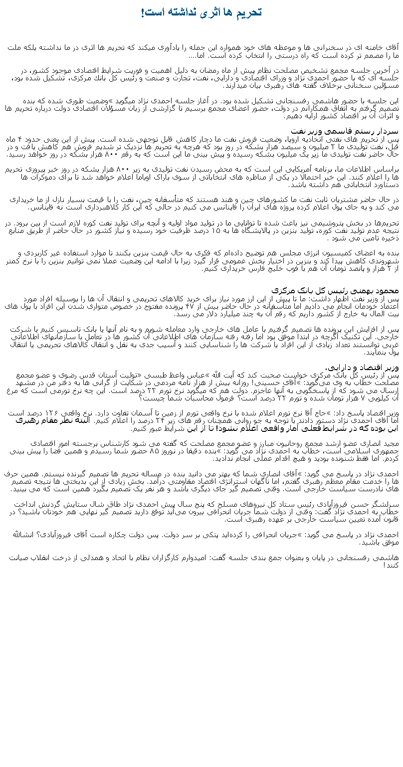Text Box: تحريم ها اثری نداشته است!آقای خامنه ای در سخنرانی ها و موعظه های خود همواره اين جمله را يادآوری ميکند که تحريم ها اثری در ما نداشته بلکه ملت ما را مصمم تر کرده است که راه درستی را انتخاب کرده است. اما....در آخرین جلسه مجمع تشخیص مصلحت نظام پیش از ماه رمضان به دلیل اهمیت و فوریت شرایط اقتصادی موجود کشور، در جلسه ای که با حضور احمدی نژاد و وزرای اقتصادی و دارایی، نفت، تجارت و صنعت و رئیس كل بانك مركزی، تشکیل شده بود، مسؤلين سخنانی برخلاف گفته های رهبری بيان ميدارند.این جلسه با حضور هاشمی رفسنجانی تشکیل شده بود. در آغاز جلسه احمدی نژاد ميگويد �وضعیت طوری شده که بنده تصمیم گرفتم به اتفاق همکارانم در دولت، حضور اعضای مجمع برسیم تا گزارشی از زبان مسؤلان اقتصادی دولت درباره تحریم ها و اثرات آن بر اقتصاد کشور ارايه دهيم.سردار رستم قاسمی وزیر نفتپس از تحریم های نفتی اتحادیه اروپا، وضعیت فروش نفت ما دچار کاهش قابل توجهی شده است. پیش از این یعنی حدود ۴ ماه قبل، نفت تولیدی ما ۲ میلیون و سیصد هزار بشکه در روز بود که هرچه به تحریم ها نزدیک تر شدیم فروش هم کاهش یافت و در حال حاضر نفت تولیدی ما زیر یک میلیون بشکه رسیده و پیش بینی ما این است که به رقم ۸۰۰ هزار بشکه در روز خواهد رسيد. براساس اطلاعات ما، برنامه آمریکایی این است که به محض رسیدن نفت تولیدی به زیر ۸۰۰ هزار بشکه در روز خبر پیروزی تحریم ها را اعلام کنند. این خبر احتمالا در یکی از مناظره های انتخاباتی از سوی باراک اوباما اعلام خواهد شد تا برای دموکرات ها دستاورد انتخاباتی هم داشته باشد.در حال حاضر مشتریان ثابت نفت ما کشورهای چین و هند هستند که متأسفانه چین، نفت را با قیمت بسیار نازل از ما خریداری می کند و به جای پول اعلام کرده پروژه های ایران را فاینانس می کنیم در حالی که این کار کلاهبرداری است نه فاینانس. تحریم‌ها در بخش پتروشیمی نیز باعث شده تا توانایی ما در تولید مواد اولیه و آنچه برای تولید نفت کوره لازم است از بین برود. در نتیجه عدم تولید نفت کوره، تولید بنزین در پالایشگاه ها به ۱۵ درصد ظرفیت خود رسیده و نیاز کشور در حال حاضر از طریق منابع ذخیره تامین می شود. بنده به اعضای کمیسیون انرژی مجلس هم توضیح داده‌ام که فکری به حال قیمت بنزین بکنند تا موارد استفاده غیر کاربردی و شهروندی کاهش پیدا کند و بنزین در اختیار بخش عمومی قرار گیرد زیرا با ادامه این وضعیت عملا نمی توانیم بنزین را با نرخ کمتر از ۲ هزار و پانصد تومان آن هم با فوب خلیج فارس خریداری کنیم.محمود بهمنی رئيس کل بانک مرکزی پس از وزیر نفت اظهار داشت: ما تا پیش از این ارز مورد نیاز برای خرید کالاهای تحریمی و انتقال آن ها را بوسیله افراد مورد اعتماد خودمان انجام می دادیم اما متأسفانه در حال حاضر بیش از ۴۷ پرونده مفتوح در خصوص متواری شدن این افراد با پول های بیت المال به خارج از کشور داریم که رقم آن به چند میلیارد دلار می رسد.
پس از افزایش این پرونده‌ ها تصمیم گرفتیم با عامل‌ های خارجی وارد معامله شویم و به نام آنها یا بانک تاسیس کنیم یا شرکت خارجی. این تکنیک اگرچه در ابتدا موفق بود اما رفته رفته سازمان های اطلاعاتی آن کشور ها در تعامل با سازمانهای اطلاعاتی غربی توانستند تعداد زیادی از این افراد یا شرکت ها را شناسایی کنند و آسیب جدی به نقل و انتقال کالاهای تحریمی یا انتقال پول بنمايند.وزیر اقتصاد و دارایی، پس از رئیس کل بانک مرکزی خواست صحبت کند که آیت الله �عباس واعظ طبسی� تولیت آستان قدس رضوی و عضو مجمع مصلحت خطاب به وی می‌گوید: �آقای حسینی! روزانه بیش از هزار نامه مردمی در شکایت از گرانی‌ ها به دفتر من در مشهد ارسال می شود که از پاسخگویی به آنها عاجزم. دولت هم که میگوید نرخ تورم ۲۲ درصد است. این چه نرخ تورمی است که مرغ آن کیلویی ۷ هزار تومان شده و تورم ۲۲ درصد است؟ فرمول محاسبات شما چیست؟
وزیر اقتصاد پاسخ داد: �حاج آقا نرخ تورم اعلام شده با نرخ واقعی تورم از زمین تا آسمان تفاوت دارد. نرخ واقعی ۱۲۶ درصد است اما آقای احمدی نژاد دستور دادند با توجه به جو روانی همچنان رقم های زیر ۲۴ درصد را اعلام کنیم. البته نظر مقام رهبری این بوده که در شرایط فعلی آمار واقعی اعلام نشود! تا از این شرایط عبور کنیم. مجید انصاری عضو ارشد مجمع روحانیون مبارز و عضو مجمع مصلحت که گفته می شود کارشناس برجسته امور اقتصادی جمهوری اسلامی است، خطاب به احمدی نژاد می گوید: �بنده دقیقا در نوروز ۸۵ حضور شما رسیدم و همین فضا را پیش‌ بینی کردم. اما فقط شنونده بودید و هیچ اقدام عملی انجام ندادید.
احمدی نژاد در پاسخ می‌ گوید: �آقای انصاری شما که بهتر می دانید بنده در مساله تحریم ها تصمیم گیرنده نیستم. همین حرف ‌ها را خدمت مقام معظم رهبری گفتم، اما ناگهان استراتژی اقتصاد مقاومتی درآمد. بخش زیادی از این بدبختی ها نتیجه تصمیم های نادرست سیاست خارجی است. وقتی تصمیم گیر جای دیگری باشد و هر نفر یک تصمیم بگیرد همین است که می بینید.سرلشگر حسن فیروزآبادی رئیس ستاد کل نیروهای مسلح که پنج سال پیش احمدی نژاد طاق شال ستایش گردنش انداخت خطاب به احمدی نژاد گفت: وقتی از دولت شما جریان انحرافی بیرون می‌آید توقع دارید تصمیم ‌گیر نهایی هم خودتان باشید؟ در قانون آمده تعیین سیاست خارجی بر عهده رهبری است.احمدی نژاد در پاسخ می گوید: �جریان انحرافی را کرده‌اید پتکی بر سر دولت. پس دولت چکاره است آقای فیروزآبادی؟ انشالله موفق باشید.هاشمی رفسنجانی در پایان و بعنوان جمع بندی جلسه گفت: امیدوارم کارگزاران نظام با اتحاد و همدلی از درخت انقلاب صیانت کنند!