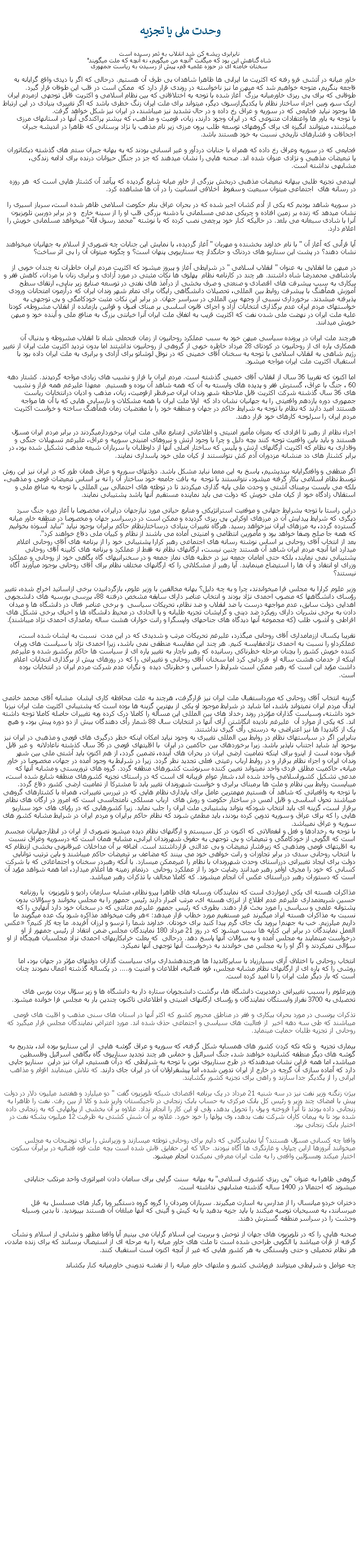 Text Box:  وحدت ملی يا تجزيه نابرابری ريشه کن شد انقلاب به ثمر رسيده استشاه گناهش اين بود که میگفت "آنچه من ميگويم، نه آنچه که ملت ميگويند"سخنان خامنه ای در حوزه علميه قم، پيش از رسيدن به رياست جمهوریخاور ميانه در آتشی فرو رفته که اکثريت ما ايرانی ها ظاهرا شاهدان بی طرف آن هستيم. درحالی که اگر با ديدی واقع گرايانه به فاجعه بنگريم، متوجه خواهيم شد که ميهن ما نيز ناخواسته در روندی قرار دارد که  ممکن است در قلب اين طوفان قرار گيرد. طوفانی که برای پی ريزی خاورميانه بزرگ  آغاز شده با توجه به اختلافاتی که بين نظام اسلامی و اکثريت قابل توجهی ازمردم ايران ازيک سو، وبين اجزاء ساختار نظام با يکديگرازسوی ديگر، ميتواند برای ملت ايران زنگ خطری باشد که اگر تغييری بنيادی در اين ارتباط ها بوجود نيايد فجايعی که در سوريه و عراق رخ داده و در حال تشديد نيز ميباشند، در ايران نيز شکل خواهد گرفت.با توجه به باور ها واعتقادات متنوعی که در ايران وجود دارند، زبان، قوميت و مذاهب، که بيشتر پراکندگی آنها در استانهای مرزی ميباشند، ميتوانند انگيزه ای برای گروههای توسعه طلب برون مرزی زير نام مذهب يا نژاد پرستانی که ظاهرا در انديشه جبران اجحافات و فشارهای تاريخی نسبت به خود هستند باشد. فجايعی که در سوريه وعراق رخ داده که همراه با جنايات دردآور و غير انسانی بودند که به بهانه جبران ستم های گذشته ديکتاتوران يا تبعيضات مذهبی و نژادی عنوان شده اند. صحنه هايی را نشان ميدهند که جز در جنگل حيوانات درنده برای ادامه زندگی، مشابهی نداشته است. اپيدمی تجزيه طلبی ببهانه تبعيضات مذهبی دربخش بزرگی از خاور ميانه شايع گرديده که پيآمد آن کشتار هايی است که  هر روزه در رسانه های  اجتماعی ميتوان سبعيت و سقوط  اخلاقی انسانيت را در آن ها مشاهده کرد. در سوريه شاهد بوديم که يکی از آدم کشان اجير شده که در بحران عراق بنام حکومت اسلامی ظاهر شده است، سرباز اسيری را نشان ميدهد که زنده بر زمين افتاده و چريکی مدعی مسلمانی با دشنه بزرگی قلب او را از سينه خارج  و در برابر دوربين تلويزيون  آنرا با شادی سبعانه می بلعد. در حالیکه کنار خود پرچمی نصب کرده که با نوشته "محمد رسول الله" ميخواهد مسلمانی خويش را اعلام دارد.آيا قرأنی که آغاز آن " با نام خداوند بخشنده و مهربان " آغاز گرديده، با نمايش اين جنابات چه تصويری از اسلام به جهانيان ميخواهند نشان دهند؟ در پشت اين سناريو های دردناک و حانگداز چه سناريويی پنهان است؟ و چگونه ميتوان آن را بی اثر ساخت؟در ميهن ما انقلابی به عنوان " انقلاب اسلامی " در شرايطی آغاز و پيروز ميشود که اکثريت مردم ايران خاطرات نه چندان خوبی از پادشاهی محمدرضا شاه داشتند. هر چند در کارنامه نظام  پهلوی ها نکات مثبتی در مورد آزادی و برابری زنان با مردان، کاهش فقر و بيکاری به سبب پيشرفت های اقتصادی و صنعتی و صرف بخشی از درآمذ های نفتی در توسعه صنايع زير بنايی، ارتقای سطح آموزش همآهنگ با پيشرفت روابط بين المللی، تحصيلات دانشگاهی رايگان برای تمام شهر وندان ايران که درآزمون امتحانات ورودی پذيرفته ميشدند. برخورداری نسبی از وجهه بين المللی در سراسر جهان. در برابر اين نکات مثبت خودکامگی و بی توجهی به خواستهای مردم ايران عدم برگذاری انتخابات آزاد و اجرای قانون اساسی بر مبنای اصول و قوانين بازمانده از انقلاب مشروطه، کودتا عليه ملت ايران در نهضت ملی شدن نفت که اکثريت قريب به اتفاق ملت ايران آنرا خيانتی بزرگ به منافع ملی و آينده خود و ميهن خويش ميدانند.هرچند ملت ايران در پرونده سياسی ميهن خود به سبب عملکرد روحانيون از زمان فتحعلی شاه تا انقلاب مشروطه و بدنبال آن همکاری پاره ای از روحانيون در کودتای 28 مرداد خاطره خوبی از گروهی از روحانيون نداشتند اما بدون ترديد اکثريت ملت ايران از تغيير رژيم شاهی به انقلاب اسلامی با توجه به سخنان آقای خمينی که در نوفل لوشاتو برای آزادی و برابری به ملت ايران داده بود با استقبال اکثريت ملت ايران مواجه ميشود.اما اکنون که تقريبا 36 سال از انقلاب آقای خمينی گذشته است. مردم ايران با فراز و نشيب های زيادی مواجه گرديدند. کشتار دهه 60 ، جنگ با عراق، گسترش فقر و پديده های وابسته به آن که همه شاهد آن بوده و هستيم.  معهذا عليرغم همه فراز و نشيب های 36 سال گذشته شرکت اکثريت قابل ملاحظه شهر وندان ايران صرفنظر ازقوميت، زبان، مذهب و اديان درانتخابات رياست جمهوری دوره يازدهم واقعيتی را به جهانيان نشان داد که  اولا ملت ايران با همه مشکلات و نارسايی هايی که با آن ها مواجه هستتد اميد دارند که نظام با توجه به شرايط حاکم در جهان و منطقه خود را با مقتضيات زمان همآهنگ ساخته و خواست اکثريت مردم ايران را سرلوحه کارهای خود قرار دهند.اجزاء نظام از رهبر تا افرادی که بعنوان مأمور امنيتی و اطلاعاتی ازمنابع مالی ملت ايران برخوردارميگردند در برابر مردم ايران مسؤل هستند و بايد باين واقعيت توجه کنند بچه دليل و چرا با وجود ارتش و نيروهای امنيتی سوريه و عراق، عليرغم تسهيلات جنگی و وفاداری به نظام که اکثريت ارگانهای ارتش و پليس که ساختار اصلی آنها از داوطلبان يا سربازان شيعه مذهب تشکيل شده بود، در برابر کشتار های دد منشانه مزدوران آدم کش نتوانستند از کيان ملی خود پاسداری نمايند. اگر منطقی و واقعگرايانه بينديشيم، پاسخ به اين معما نبايد مشکل باشد. دولتهای سوريه و عراق همان طور که در ايران نيز اين روش توسط نظام اسلامی بکار گرفته ميشود، نتوانستند با توجه  به بافت جامعه خود ساختار آن را نه بر اساس تبعيضات قومی و مذهبی، بلکه می بايست برمبنای آشتی و وحدت ملی پايه گذاری ميکردند تا در توطئه های احتمالی بين المللی با توجه به منافع ملی و استقلال زادگاه خود از کيان ملی خويش که دولت می بايد نماينده مستقيم آنها باشد پشتيبانی نمايند.دراين راستا با توجه بشرايط جهانی و موقعيت استراتژيکی و منابع حياتی مورد نيازجهان درايران، مخصوصا با آغاز دوره جنگ سرد ديگری که شرايط پيدايش آن در مرزهای اوکراين پی ريزی گرديده و ممکن است در درسراسر جهان و مخصوصا در منطقه خاور ميانه گسترده گردد، به مرزهای ايران نيزخواهد رسيد. هرگاه تغييرات بنيادی درساختارنظام حاکم برايران بوجود نيايد "نبايد آسوذه بخوابيم که همه جا صلح وصفا خواهد بود و مأمورين انتظامی و امنيتی آماده می باشند از نظام و کييان ملی دفاع خواهند کرد".بعد از انتخاب آقای روحانی بر اساس نوشته رسانه های اجتماعی رهبر کرارا پشتيبانی خود را از برنامه های آقای روحانی اعلام ميدارد اما آنچه مردم ايران شاهد آن هستند چنين نيست، ارگانهای نظام نه فقط از عملکرد و برنامه های کابينه آقای روحانی پشتيبانی نمی نمايند، بلکه حتی امامان جمعه نيز در خطبه های نماز جمعه و در سخنرانیهای گاه بگاهی خود از روحانی و عملکرد وزرای او انتقاد و آن ها را استيضاح مینمايند. آيا رهبر از مشکلاتی را که ارگانهای مختلف نظام برای آقای روحانی بوجود ميآورند آگاه نيستند؟وزير علوم کرارا به مجلس فرا ميخواندند، چرا و به چه دليل؟ بهانه مخالفين با وزير علوم، بازگردانيدن برخی ازاساتيد اخراج شده، تغيير رؤسای دانشگاهها که منصوب احمدی نژاد بودند و انتخاب عناصر دارای سابقه مشخص درفتنه 88، بررسی بورسيه های دانشجويی اهدايی دولت سابق، عدم مواجهه درست با ضد انقلاب و ضد نظام، تحريکات سياسی  و برخی عناصر فعال در دانشگاه ها و ميدان دادن به برخی نشريات دارای رويکرد ضد دينی و گرايشات تجزيه طلبانه و يا الحادی در محيط دانشگاه ها و احيای برخی تشکل های افراطی و آشوب طلب (که مجموعه آنها ديدگاه های جناحهای واپسگرا و رانت خواران هشت ساله رمامداری احمدی نژاد ميباشند).تقريبا يکسال اززمامداری آقای روحانی ميگذرد، عليرغم تحريکات مرتب و شديدی که در اين مدت  نسبت به ايشان شده است، عملکرداو را نسبت به احمدی نژادمقايسه کنيم. هر چند اين مقايسه منطقی نمی باشد، زيرا احمدی نژاد با سياست های ويران کننده خويش کشور را بچنان مرحله خطرناکی رسانيده که رهبر ناچار به تغيير پاره ای از سياست ها حاکم برکشور شده و عليرغم اينکه از خدمات هشت ساله او  قدردانی کرد اما سخنان آقای روحانی و تغييراتی را که در روزهای پيش از برگذاری انتخابات اعلام داشت مؤيد اين است که رهبر ممکن است شرايط را حساس و خطرناک ديده  و نگران عدم شرکت مردم ايران در انتخابات بوده است. گزينه انتخاب آقای روحانی که مورداستقبال ملت ايران نيز قرارگرفت، هرچند به علت محافظه کاری ايشان  مشابه آقای محمد خاتمی ايدأل مردم ايران نميتواند باشد، اما شايد در شرايط موجود او يکی از بهترين گزينه ها بوده است که پشتيبانی اکثريت ملت ايران نيزبا خود داشته، وسياست گذاران مؤثردر روند رخداد های بين المللی اين مسأله را کاملا درک کرده وبه تغييرات حاصله کاملا توجه داشته اند. که يکی از موارد آن  عليرغم ناديده انگاشتن آرای آنها در انتخابات سال 88 شمار رأی دهندگان بيش از دو دوره پيش بود، و هيچ  يک از کانديدا ها نيز اعتراضی به درستی رأی گيری نداشتند.بنابراين اگر در سياستهای نظام در روابط بين المللی تغييری به وجود نيايد امکان اينکه خطر درگيری های قومی و مذهبی در ايران نيز بوحود آيد شايد اجتناب ناپذير باشد. زيرا برخوردهای بين حاکمين در ايران  با اقليتهای قومی در 36 سال کذشته ناعادلانه  و غير قابل قبول بوده است از اينرو برای اينکه تماميت ارضی ايران در بحران های آينده، تضمين گردد، از هم اکنون بايد آشتی ملی بين شهر وندان ايران و اجزاء نظام برقرار و در روابط ارباب رعيتی فعلی تجديد نظر گردد. زيرا در شرايط به وجود آمده در جهان، مخصوصا در خاور ميانه، حاکميت مطلق فردی واحد نميتواند تعيين کننده سرنوشت کشورهای منطقه گردد. گروه های تروريستی و مشابه آنها که مدعی تشکيل کشوراسلامی واحد شده اند، شعار عوام فريبانه ای است که در راستای تجزيه کشورهای منطقه شايع شده است، میبايست روابط بين نظام و ملت ها برمبنای برابری و خواست شهروندان تغيير يابد تا مشترکا از تماميت ارضی کشور دفاع گردد. با توجه به واقعياتی که شاهد آن هستيم مهمترين عامل برای پايداری نظام هايی که در تيررس تغييرات، همراه با کشتارهای گروهی ميباشند تحول اساسی و قابل لمس در ساختار حکومت و روش های  ارباب مسلکی نامتجانسی است که امروز در ارگان های نظام برقرار است، گزينه ای بايد انتخاب شودکه بتواند پشتيبانی ملت ايران را جلب نمايد. زيرا کشورهايی که در رؤيای های خود سناريو هايی را که برای عراق و سوريه تدوين کرده بودند، بايد مطمئن شوند که نظام حاکم برايران و مردم ايران در شرايط مشابه کشور های سوريه و عراق نميباشد.با توجه به رخدادها و فعل و انفعالاتی که اکنون در کل سيستم و ارگانهای نظام ديده ميشود تصويری از ايران در انظارجهانيان مجسم است که الگويی از خودکامگی و تبعيضات و بی توجهی به حقوق شهروندان ايرانی، مشابه همان است که درسوريه وعراق نسبت به اقليتهای قومی ومذهبی که زيرفشار تبعيضات و بی عدالتی قرارداشتند است. اضافه بر آن مداخلات غيرقانونی بخشی ازنظام که با انتخاب روحانی سدی در برابر تجاوزات و رانت خواهی خود می بينند که مضاعف بر تبعيضات حاکم ميباشند و باين ترتيب توانايی دولت برای ايجاد تغييراتی درراستای وحدت شهروندان با نظام را غيرممکن ميسازد. با آنکه رهبردر سخنان و اجتماعاتی که با شرکت کسانی که خود را مجری اوامر رهبر ميدانند رضايت خود را از عملکرد روحانی  درتمام زمينه ها اعلام ميدارد، اما همه شواهد مؤيد آن است که دستورات رهبر درراستای عکس آن انجام ميشوند. که کاملا مخالف با تذکرات رهبر ميباشد. مذاکرات هسته ای يکی ازمواردی است که نمايندگان ورسانه های ظاهرا پيرو نظام، مشابه سازمان راديو و تلويزيون  يا روزنامه حسين شريعتمداری عليرغم عدم اطلاع از انرژی هسته ای، مرتب اصرار دارند رئيس جمهور را به مجلس بخوانند و سؤالات بدون پشتوانه علمی و سياسی را مورد بحث قرار دهند. بطوری که رئيس جمهور عليرغم متانتی که در سخنان خود دارد آنهايی را که نسبت به مذاکرات هسته ايراد ميگيرند غير مستقيم مورد خطاب قرار ميدهد: �هر وقت میخواهد مذاکره شود یک عده میگویند ما داریم ميلرزیم. خب به جهنم! بروید یک جای گرم پیدا کنید برای خودتان. خداوند شما را ترسو و لرزان آفریده. ما چه کار کنیم؟� عکس العمل نمايندگان در برابر اين کنايه ها سبب ميشود که در روز 21 مرداد 180 نمايندگان مجلس ضمن انتقاد از رئيس جمهور از او درخواست مينمايند به مجلس آمده و به سؤالات آنها پاسخ دهد. درحالی  که بعلت خرابکاریهای احمدی نزاد مجلسيان هيچگاه از او سؤالی نميکردند و اگر او را به مجلس می خواندند به درخواست آنها توجهی آنها نميکرد.انتخاب روحانی با اختلاف آرای بسيارزياد با سايرکانديدا ها هرچندهشداری برای سياست گذاران دولتهای مؤثر در جهان بود، اما روشی را که پاره ای از ارگانهای نظام مشابه مجلس، قوه قضائيه، اطلاعات و امنيت و..... در يکساله گذشته اعمال نمودند چنان است که بار ديگر ملت ايران را نا اميد کرده است.وزيرعلوم را بسبب تغييراتی درمديريت دانشگاه ها، برگشت دانشجويان ستاره دار به دانشگاه ها و زير سؤال بردن بورس های تحصيلی به 3700 نفراز وابستگان نمايندگان و رؤسای ارگانهای امنيتی و اطلاعاتی تاکنون چندين بار به مجلس فرا خوانده ميشود. تذکرات يونسی در مورد بحران بيکاری و فقر در مناطق محروم کشور که اکثر آنها در استان های سنی مذهب و اقليت های قومی ميباشند که طی سه دهه اخير  از فعاليت های سياسی و اجتماعی حذف شده اند. مورد اعتراض نمايندگان مجلس قرار ميگيرد که روحانی از تجزيه طلبان حمايت مينمايد. بيماری تجزيه  و تکه تکه کردن کشور های همسايه شکل گرفته، که سوريه و عراق گوشه هايی  از اين سناريو بوده اند، بتدريج به گوشه های ديگر منطقه کشانيده خواهند شد، جنگ اسرائيل و حماس هر چند تجديد سناريوی گاه بگاهی اسرائيل وفلسطين ميباشد، اما همه قراين نشان ميدهندکه در طرح سناريوی نوين با توجه به شرايطی که درآن هستيم، ايران نيز دراين  سناريو جايی دارد که آماده سازی آن گرچه در خارج از ايران تدوين شده، اما پيشقراولان آن در ايران جای دارند. که تلاش مينمايند اقوام و مذاهب ايرانی را از يگديگر جدا سازند و راهی برای تجزيه کشور بگشايند.بيژن زنگنه وزير نفت نيز در سه شنيه 21 مرداد در يک برنامه اقتصادی شبکه تلويزيون گفت " دو ميليارد و هفتصد ميليون دلار در دولت پيش با امضای چند وزير و رئيس کل بانک مرکزی به حساب بابک زنجانی در تاجيکستان واريز شد و کلا از بين رفت. نفت را ظاهرا به زنجانی داده بودند تا آنرا فروخته و پول را تحويل بدهد، ولی او اين کار را انجام نداد. علاوه بر آن بخشی از پولهايی که به زنجانی داده شده بود تا به پيمان کاران شرکت نفت بدهد، وی پولها را خود خورد. علاوه بر آن شش کشتی به ظرفيت 12 ميليون بشکه نفت در اختيار بابک زنجانی بود.واقعا چه کسانی مسؤل هستند؟ آيا نمايندگانی که دايم برای روحانی توطئه ميسازند و وزيرانش را برای توضيحات به مجلس ميخوانند آنروزها ازاين چپاول و غارتگری ها آگاه نبودند. حالا که اين حقايق فاش شده است بچه علت قوه قضائيه در برابرآن سکوت اختيار ميکند ومسؤلين واقعی را به ملت ايران معرفی نميکندن انجام ميشود. گروهی ظاهرا به عنوان "پی ريزی کشوری اسلامی" به بهانه  سنت گرايی برای سامان دادن امپراتوری واحد مرتکب جناياتی ميشوند که احتمالا در 1400 ساله گذشته مشابهی نداشته است.دختران خردو ميانسال را از مدارس به اسارت ميگيرند. سربازان ومردان را گروه گروه دستگير وبا رگبار های مسلسل به قتل ميرسانند، به مسيحيان توصيه ميکنند يا بايد جزيه بدهيد يا به کيش و آئينی که آنها مبلغان آن هستند بپيونديد. تا بدين وسيله  وحشت را در سراسر منطقه گسترش دهند.صحنه هايی را که در تلويزيون های جهان از توحش و بربريت اين اسلام گرايان می بينيم آيا واقعا مظهر و نشانی از اسلام و نشأت گرفته از قرآن ميباشد يا الگويی طراحی شده است تا ملت های خاور ميانه را به مرحله ای از استيصال برسانند که برای زنده ماندن، هر نظام تحميلی و حتی وایستگی به هر کشور هايی که غير از آنچه اکنون است استقبال کنند. چه عوامل و شرايطی ميتوانند فروپاشی کشور و ملتهای خاور ميانه را از نقشه تدوينی خاورميانه کنار بکشاند