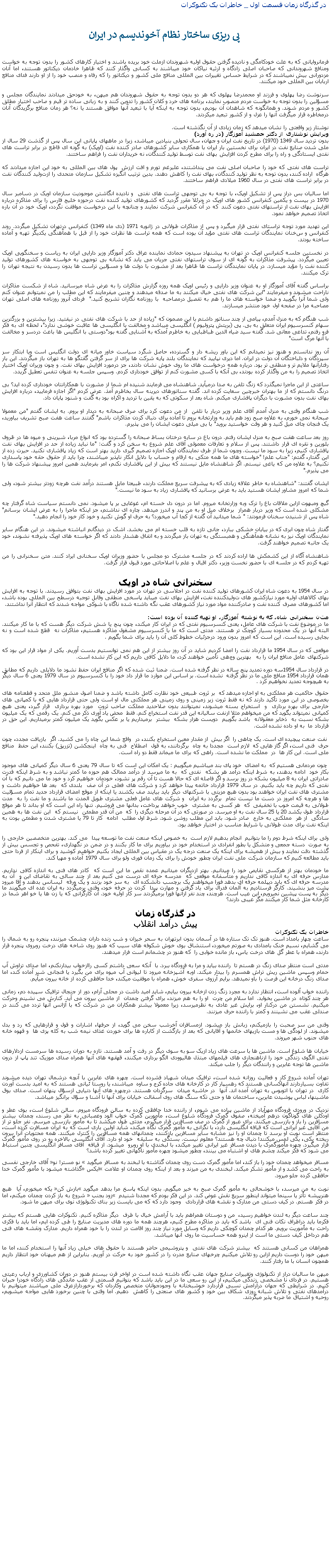 Text Box:  در گذرگاه زمان قسمت اول _ خاطرات يک تکنوکرات پی ريزی ساختار نظام آخونديسم در ايرانفرمانروايانی که به علت خودکامگی و ناديده گرفتن حقوق اوليه شهروندان ازملت خود بريده باشند و اختيار کارهای کشور را بدون توجه به خواست ومنافع شهروندانی که صاحبان اصلی زادگاه و ارثيه نياکان خود ميباشند به کسانی واگذار کنند که ظاهرا خادمان ديکتاتور هستند، اما آنان مزدورانی بيش نميباشند که در شرايط حساس تغييرات بين المللی منافع ملی کشور و ديکتاتور را که رفاه و منصب خود را از او دارند فدای منافع اربابان بين المللی خود ميکنند. سرنوشت رضا پهلوی و فرزند او محمدرضا پهلوی که هر دو بدون توجه به حقوق شهروندان هم ميهن، به خودحق ميدادند نمايندگان مجلس و مسؤلين را بدون توجه به خواست مردم منصوب نمايند، برنامه های خرد و کلان کشور را تدوين کنند و به زبانی ساده تر قيم و صاحب اختيار مطلق کشور و مردم شوند. و همانگونه که شاهدان آن بوديم، بدون توجه به اينکه آيا با تبعيد آنها موافق هستند يا نه؟ هر زمان منافع برگزيدگان آنان درمخاطره قرار ميگرفت آنها را عزل و از کشور تبعيد ميکردند.نوشتار زير واقعتی را نشان ميدهد که زمان زيادی از آن نگذشته است.ويرايش نوشتاری از دکتر جمشيد آموزگار (در ره آورد)بدون ترديد سال 1349 (1970) در تاريخ نفت ايران و جهان، سال تحولی بنيادین ميباشد، زيرا در ماههای پايانی اين سال پس از گذشت 29 سال از ملی شدن صنايع نفت در ايران برای نخستين بار ايران با همکاری ساير کشورهای صادر کننده نفت (اوپک) به گونه ای قاطع در برابر تراست های نفتی ايستادگی و راه را برای مطرح کردن افزايش بهای نفت توسط توليد کنندگان، نه خريداران نفت را فراهم ساختند.تراست های نفتی که خود را صاحبان اصلی نفت می پنداشتند، علیرغم تورم و افت ارزش  پول های بين المللی به خود اين اجازه ميدادند که هرگاه  اراده کنند، بدون توجه به نظر توليد کنندگان، بهای نفت را کاهش دهند. بدين ترتيب انگيزه تشکيل سازمان متحدی را ازتوليد کنندگان نفت در برابر تراست های نفتی در سال 1960 ميلادی فراهم ساختند.اما ساليان بس دراز پس از تشکيل اوپک، با توجه به بی توجهی تراست های نفتی  و ناديده انگاشتن موجوديت سازمان اويک در دسامبر سال 1970 در بيست و يکمين کنفرانس کشور های اوپک در ونرئلا مقرر گرديد که کشورهای توليد کننده نفت درحوزه خليج فارس را برای مذاکره درباره افزايش بهای نفت از تراستهای نفتی دعوت کنند  که در آن کنفرانس شرکت نمايند و چنانچه با اين درخواست موافقت نگردد، اوپک خود در آن باره اتخاذ تصميم خواهد نمود.اين تهديد مورد توجه تراستای نفتی قرار ميگيرد و پس از مذاکرات طولانی در ژانويه 1971 (دی ماه 1349) کنفرانس درتهران تشکيل ميگردد. روند کنفرانس و سخنان نمايندگان تراست های نفتی مؤيد آن بوده است که همه تراست ها نظرات خود را از قبل با همآهنگی يکديگر تهيه و آماده ساخته بودند.در نخستين جلسه کنفرانس اوپک در تهران به پيشنهاد سيدون حمادی نماينده عراق دکتر آموزگار وزير دارايی ايران به رياست و سخنگويی اوپک تعيين ميگردد. پيشرفت مذاکرات به گونه ای از سوی تراستهای نفتی جريان می يابد که نشانه بی توجهی به خواسته های کشورهای توليد کننده نفت را مؤيد ميسازد. در پايان نمايندگان تراست ها ظاهرا بعد از مشورت با دولت ها و مسؤلين تراست ها بدون رسيدن به نتيجه تهران را ترک ميکنند.براساس گفته آقای آموزگار او به عنوان وزير دارايی و رئيس اوپک همه روزه گزارش مذاکرات را به عرض شاه ميرسانيد. شاه از شکست مذاکرات ناراحت ميشوند و ميفرمايند "اين شرکت های نفتی خيال ميکنند به ما صدقه ميدهند و چنين ميفرمايند که اين مطلب را من نميتوانم عنوان کنم ولی شما آنرا بگوييد و ضمنا خواسته های ما را هم به تفصيل درمصاحبه  با روزنامه نگاران تشريح کنيد."  فردای آنروز روزنامه های اصلی تهران مصاحبه مرا در صفحه اول خود منتشر ميسازند.شب هنگام که به منزل آمدم، پيامی از چند سناتور داشتم با اين مصمون که "زياده از حد با شرکت های نفتی در نيفتيد. زيرا بيشترين و بزرگترين سهام کنسرسيوم ايران متعلق به بی. پی (بريتش پتروليوم ) انگليسی ميباشد و مخالفت با انگليسی ها عاقبت خوشی ندارد"، لحظه ای به فکر فرو رفتم، تداعی معانی شد. گفته سيد ضياء الدين طباطبايی به خاطرم آمدکه به آشنايی گفته بود"دوستی با انگليس ها باعث دردسر و مخالفت با آنها مرگ است"آن روز ندانستم و هنوز نيز نميدانم که اين باور ريشه دار و گسترده، حاصل شگرد سياست خاور ميانه ای دولت انگليس است ويا ابتکار سر سپردگان و دلباختگان آن دولت در ايران. اما ديری نپاييد که نمايندگان بلند پايه شرکت ها برای از سر گرفتن گقتگو ها به تهران باز ميگردند. اين بار رفتارآنها ملايم تر و منطقی تر بود. درباره همه درخواست های ما روی خوش نشان دادند، جز درمورد افزايش بهای نفت. و چون وزيران اوپک اختيار اتخاذ تصميم را به من واگذار کرده بودند، بی آنکه با کسی مشورت کنم از توافق خودداری کردم. وسپس جلسه به عنوان تنفس تعطيل گريدد.ساعتی از اين ماجرا نميگذرد که زنگ تلفن به صدا درميآيد. شاهنشاه می فرمايند شنيده ام شما از مشورت با همکارانتان خودداری کرده ايد؟ بی درنگ دانستم که از ما بهتران خبرچين سعايت کرده اند. گفته سناتورهای ديرينه سال بخاطرم آمذ. عرض کردم "اگر اجازه فرماييد، درباره افزايش بهای نفت بدون مشورت با ديگران پافشاری ميکنم. شاه بعد از سکوتی که به يقين با ترديد و اکراه بود به گفت و شنود پايان داد.شب هنگام وقتی به منزل آمدم آقای علم وزير دربار با تلفن  از من دعوت کرد برای صرف صبحانه به ديدار او بروم. به ايشان گفتم "من معمولا صبحانه نمی خورم، به علاوه صبح زود هم بايد به وزارتخانه بروم تا آماده برای دنبال کردن مذاکرات باشم" گفتند ساعت هفت صبح تشريف بياوريد، يک فنجان چای ميل کنيد و هر وقت خواستيد برويد" با بی ميلی دعوت ايشان را می پذيرم.روز بعد ساعت هفت صبح به منزل ايشان رفتم. درون باغ در سايه درختان بساط صبحانه را گسترده بود که انواع مربا، شيرينی و ميوه ها در ظروف بلورين و نقره ای قرار داشتند. پس از سلام و تعارفات معمولی آقای علم شروع به سخن کرد و گفت: "ما نبايد زياده از حد در افزايش بهای نفت پافشاری کنيم، زيرا به سود ما نيست. وچون شما از طرف نمايندگان اوپک اجازه تصميم گيری داريد بهتر است که زياد پافشاری نکنيد. حيرت زده از اين گفتار، گفتم: "جناب علم! "خواسته های ما همه متکی به ارقام و حساب با دلايل انکار ناپذير ميباشند، چرا بايد از حقوق حقه خود پاسداری نکنيم؟ به علاوه من که ياغی نيستم. اگر شاهنشاه مايل نيستند که بيش از اين پافشاری نکنم، امر بفرمايند همين امروز پيشنهاد شرکت ها را می پذيرم."ايشان گفتند: "شاهنشاه به خاطر علاقه زيادی که به پيشرفت سريع مملکت دارند، طبيعتا مايل هستند درآمد نفت هرچه زودتر بيشتر شود، ولی شما که امروز مشاور ايشان هستيد بايد به عرض برسانيد که پافشاری زياد به سود ما نيست."گيچ ومبهوت ازاين ملاقات باغ را ترک وبه وزارتخانه ميروم. اما در درون دل خسته ام، غوغايی بر پا ميشود. نمی دانستم سياست شاه گرفتار چه مشکلی شده است که وزير دربار همراز  برخلاف ميل او به من پند و اندرز ميدهد. چاره ای نداشتم، جز اينکه ماجرا را به عرض ايشان برسانم" شاه پس از شنيدن سخنان فرمودند: " شما ميدانيد آن گفته از کجا آب ميخورد؟ به حرف او گوش نکنيد و خود کار خود را انجام دهيد."گفتار شاه چون ابری که در بيابان خشکی ببارد، جانی تازه به قلب خسته ام می بخشد. اشک در ديدگانم انباشته ميشوند. در اين هنگام ساير نمايندگان اوپک نيز به نشانه همآهنگی و همبستگی به تهران باز ميگردند و به اتفاق هشدار دادند که اگر خواسته های اوپک پذيرفته نشوند، خود يک جانبه تصميم خواهند گرفت. شاهنشاه آگاه از اين کشمکش ها اراده کردند که در جلسه مشترک دو مجلس با حضور وزيران اوپک سخنانی ايراد کنند. متن سخنرانی را من تهيه کردم که در جلسه ای با حضور نخست وزير، دکتر اقبال و علم با اصلاحاتی مورد قبول قرار گرفت.سخنرانی شاه در اوپکدر سال 1954 به دعوت شاه ايران کشورهای توليد کننده نفت در اجلاسی در تهران در مورد افزايش بهای نفت بتوافق رسيدند. با توجه به افزايش بهای کالاهای اوليه مورد نيازکشور های توليدکننده نفت، افزايش بهای نفت میبايد پاسخی منطقی وقابل توجيه درسطح بين المللی بوده باشد، اما کشورهای مصرف کننده نفت و صادرکننده مواد مورد نياز کشورهای عقب نگه داشته شده ناگاه با شوکی مواجه شدند که انتظار آنرا نداشتند. متن سخنرانی شاه، که به نوشته آموزگار، او تهيه کننده آن بوده است:ما در موضوع نفت با شرکت های عامل، يعنی کنسرسيوم نفتی که در ايران کار ميکند، چون پنج يا شش شرکت ديگر هست که با ما کار ميکنند. البته آنها در يک محدوده بسيار کوچک تر هستند. مدتی است که ما با کنسرسيوم مشغول مذاکره هستيم، مذاکرات نه  قطع شده است و نه بجايی رسيده است. اين است که امروز بدون ورود درجزئيات خطوط کلی آن را بايد برای شما بگويم. موقعی که در سال 1954 ما قرارداد نفت را امضا کرديم شايد در آن روز بيشتر از اين هم نمی توانستيم بدست آوريم. يکی ار مواد قرار اين بود که شرکتهای عامل منافع ايران را به   بهترين وجهی تأمين خواهند کرد، ما دلايل کافی داريم که اين کار نشده است.در قرارداد سال 1954سه دوره تمديد پنج ساله در نظر گرفته شده است. ضمنا ثبت شده که اگر منافع ايران حفظ نشود ما دلايلی داريم که مطابق همان قرارداد 1954 منافع ملی ما در نظر گرفته  نشده است. بر اساس اين موارد ما قرار داد خود را با کنسرسيوم در سال 1979 يعنی 6 سال ديگر به هيچوجه تمديد نخواهيم کرد. حقوق حاکميت هر مملکتی به او اجازه ميدهد که  بر ثروت طبيعی خود نظارت کامل داشته باشد و ضمنا اصول منشور ملل متحد و قطعنامه های بخصوصی در اين مورد تأکيد دارند که نه فقط ثروت زير زمينی و روی زمينی هر مملکتی مال او است ولی حتی قرارداد هايی که با کمپانی های خارجی برای بهره برداری  و  استخراج بسته ميشوند، نميتوانند بدون صلاحديد مملکت صاحب ثروت  مورد بهره برداری  قرار گيرد، يعنی هيچ کمپانی نميتواند بگويد که من ميخواهم مثلا ازنفت ساليانه اين قدر نفت استخراج کنم. فقط  محض ياد آوری ذکر می کنم. يک رقمی که يک ميليون  بشکه نسبت به  ذخاير معقولانه  باشد بگوييم  دويست هزار بشکه  بيشتر  برميداريم يا بر عکس بگويد يک ميليون کمتر برميداريم. اين حق در قرارداد ما  به او داده نشده اشت.  نفت صنعت پيچيده ای است. يک چاهی را  اگر بيش  از مقدار معين استخراج بکنند، در  واقع شما اين چاه را می کشيد. اگر  بازيافت مجدد، چون  حرف  فنی است، اگر گاز هايی که  لازم است  مجددا به چاه  برگردانند، به قول  اصطلاح  فنی به چاه  اينجکشن (تزريق) بکنند، اين حفظ  منافع  ملی است. اين کار ها  در  مملکت ما نشده است. راهی که برای ما ميماند فقط دو راه است. چون مردمانی هستيم که  به امضای  خود پای بند ميباشيم ميگوييم : يک امکان اين است که تا سال 79 يعنی 6 سال ديگر کمپانی های موجود بکار خود  ادامه بدهند، به شرط اينکه درآمد هر بشکه  نفتی که  به ما ميرسد از درآمد ممالک هم حوزه ما کمتر نباشد و به شرط اينکه قدرت صادراتی ايران به 8 ميليون بشکه در روز برسد و اگر فاصله ای که حالا هست تا آن رقم پر نشود، خودمان خواهيم کرد و خود ما می دانيم که با آن نفتی که داريم چه بايد بکنيم. در سال 1979 قرارداد خاتمه پيدا خواهد کرد و شرکت های فعلی در آن صف  بلندی که  بعد ها خواهيم داشت و مشتری های نفت ايران خواهند بود بدون هيچ مزيتی با شرکتهای ديگر بايد بيايند صف بکشند يا اينکه از موقع امضای قرارداد جديد تمام مسؤليت ها و هرچه که امروز در دست ما نيست تمام  برگردد به ايران  و شرکت های عامل فعلی مشتری طويل المدت ما باشند و ما نفت را به  مدت طولانی به قيمت خوب با تخفيفی  که  هر کسی به مشتری  خوب خواهد پرداخت، بدانها می فروشيم. تنها راه اين است که او بداند تا هر موقع  قرارداد طول بکشد 20 يا 25 سال نفت به او ميرسد. در صورتی که در آن مرحله ديگری را  که  من آن قدر مطمئن  نيستم که  اين نفت ها به همين سادگی  از هر  مملکتی به خارج  صادر شود. بايد اين مطلب روشن شود. شرط اول مطلب  ادامه  کار تا 79 يا مشتری شدن و مطمئن بودن به اينکه نفت برای مدت طولانی با شرايط مناسب در اختيار خواهد بود.ولی برای اينکه شرط دوم را ما بتوانيم  انجام بدهيم لازم است  به خصوص اينکه صنعت نفت ما توسعه پيدا  می کند. بهترين متخصصين خارجی را به صورت  دسته جمعی و متشکل يا بطور انفرادی در استخدام خود در بياوريم برای ما کار بکنند و در ضمن در نگهداری، تفحص و تجسس بيش از گذشته دقت نمايند و بيش از هميشه برای اينکه يک صنعت درجه يک در مقياس بين المللی ايجاد بکنيم خواهيم کوشيد و برای اينکار از فردا حتی بايد مطالعه کنيم که سازمان شرکت ملی نفت ايران چطور خودش را برای يک زمان فوری ولو برای سال 1979 آماده و مهيا کند.ما خودمان بهتر از هرکسی نقايص خود را ميدانيم. بهتر ازديگران ميدانيم عمده نقص ما اين است که  کادر های فنی به اندازه کافی نداريم.  مدارس حرفه ای به اندازه کافی نداريم و متأسفانه موقعی که  مدرسه حرفه ای درست می کنيم بعد از چند سالی به تقاضای اين و  آن به مدرسه حرفه ای که بايد ديپلمه حرفه ای بدهد فورا ميخواهند يک برچسب دانشکده ای  به سر خود بزنند و يک ورقه  ليسانس بدهند و آقا ميرود پشت ميز بنشيند. کارگر فرستاديم به آلمان فدرال برای ياد گرفتن و مهارت پيدا  کردن در حرفه خود، وقتی برميگردد به ايران عده ای ميگويند ما ديگر به پست پيشين نميرويم، اين عيب است. هرچند، چند نفر ازآنها فورا برميگردند سر کار اوليه خود. آن کارگرانی که يا زن ها يا خو اهر شما در کارخانه مثل شما کار ميکنند مگر عيبی دارند؟ در گذرگاه زمانپيش درآمد انقلابخاطرات يک تکنوکراتساعت چهار بامداد است. هنوز تک تک ستاره ها در آسمان بدون ابرتهران به سحر خيزان و شب زنده داران چشمک ميزنند، پنجره رو به شمال را می گشايم، نسيم خنک بامدادی به صورتم ميخورد، استنشاق بوی خوش شکوفه های سيب که هنوز روی شاخه های درخت روبروی پنجره قرار دارند، همراه با عطر گل های درخت ياس، باز مانده خوابی را  که هنوز در چشمانم است فرار ميدهند.مدتی است منتظر صدای زنگ در هستم تا  راننده بيايد و مرا به فرودگاه ببرد. با  آنکه سعی داشتم کسی راازخواب بيدارنکنم، اما صدای تراوش آب حمام وسپس ماشين ريش تراش همسرم را بيدار ميکند. اوبه آشپزخانه ميرود تا ليوانی آب ميوه برای من بگيرد يا فنجانی شير آماده کند، اما صدای زنگ درخانه اين فرصت را باو نميدهد. برايم آرزوی سفری خوش، همراه با موفقيت ميکند، خدا حافظی کرده از خانه بيرون ميآيم.راننده خواب آلوده است، انتظار ندارد به مجرد زنگ زدن ازخانه بيرون بيايم، شايد اميد داشت در محلی آرام، دور از جنجال ترافيک سپيده دم، زمانی هر چند کوتاه  در ماشين بخوابد.  اما سلام من چرت  او را به هم ميزند، برای گرفتن چمدان  از ماشين بيرون می آيد. کنارش می نشينم وحرکت ميکنيم. نشستن من درکنار او، برايش غير عادی به نظرميرسد، زيرا معمولا بيشتر همکاران من در شرکت که با آژانس آنها تردد می کنند در صندلی عقب می نشينند و کمتر با راننده حرف ميزنند.وقتی من سر صحبت را بازميکنم، زبانش باز ميشود. ازمسافران آخرشب سخن می گويد، از حرفها، اشارات و قول و قرارهايی که رد و بدل ميشوند. از لودگی ها و مست بازیهای خانمها و آقايانی که بعد از بازگشت از کاباره ها برای خوردن غذای نيمه شب به کله پزی ها  و قهوه خانه های جنوب شهر ميروند.خيابان ها شلوغ است. ماشين ها با سرعت های زياد ازيک سو به سوی ديگر در رفت و آمد هستند. تازه به دوران رسيده ها سرمست ازدلارهای نفتی الگوی زندگی خود را ازناهنجاری های فيلمهای مبتذل هاليوودی الگو برداری ميکنند، قهقهه های آنها همراه صدای موزيک تند پاپ از درون ماشين ها توجه عابرين و رانندگان ديگر را جلب ميکند.تهران آماده شروع کار و فعاليت روزانه شده است، ترافيک ميدان شهياد فشرده است. چهره های عابرين با آنچه درشمال تهران ديده ميشوند تفاوت بسياردارند آنهاکسانی هستند که رهسپار کار در کارخانه های جاده کرج و ساوه  ميباشند، يا روستا ئيانی هستند که به اميد بدست آوردن کاری  در تهران با اتوبوس به تهران آمده اند. آنها  در حاشيه ميدان  سرگردان هستند. درچهره های آنها دنيايی ازسؤال پنهان است. صدای بوق ماشينها، لباس پوشيدن عابرين، ساختمان ها و حتی تکه سنگ های روی آسفالت خيابان برای آنها نا آشنا و سؤال برانگيز ميباشد.نزديک در ورودی فرودگاه مهرآباد از ماشين پياده می شوم، از راننده خدا حافظی کرده به سالن فرودگاه ميروم. سالن شلوغ است، بوی عطر و اودکلن های گوناگون درهم آميخته، صفوف گمرک فرودگاه شلوغ است، مأمورين گمرک خواب آلود وعصبانی به نظر می رسند، چمدان بيشتر مسافرين را باز و بازرسی ميکنند. برای عبور از گمرک در صف مسافرين قرار میگيرم، مدتی طول میکشد تا به مأمور بازرسی ميرسم. نفر جلو تر از من آقايی غير ايرانی است که قيافه انگليسی دارد، با نگرانی به مأمور گمرک نگاه ميکند، شايد اولين باری است که به ايران مسافرت کرده است، منتظر است نوبت او برسد تا چمدان او را نيز مشابه ساير مسافرين بازکنند، چمدانهای همه مسافرين را کنترل ميکنند. همه محتويات آنرا بيرون ريخته يکی، يکی لمس ميکنند! دنبال چه هستند؟ معلوم نيست. بستگی به سليقه  خود او دارد. آقای انگليسی بالاخره رو در روی مأمور گمرک قرار ميگيرد. چهره مأمورگمرک با ديدن مسافر غير ايرانی تغيير ميکند، با لبخندی با او روبرو  ميشود. از قيافه  آقای مسافر انگليسی چنين استباط می شود که فکر ميکند چشم های او اشتباه می بينند، چطور ميشود چهره مأمور ناگهانی تغيير کرده باشد؟مسافر ميخواهد چمدان خود را باز کند، اما مأمور گمرک دست روی چمدان گذاشته با لبخند به مسافر ميگويد � نو مستر! نو� آقای خارجی نفسی به راحت می کشد و از مأمور تشکر ميکند. لبخندی به من ميزند و بعد از اينکه روی چمدان او علامت �ايکس� گذاشته ميشود با مأمور گمرک خدا حافظی کرده جلو ميرود.نوبت به من ميرسد، با خوشحالی به مأمور گمرک صبح به خير ميگويم. بدون اينکه پاسخ مرا بدهد ميگويد �بازش کن� يکه ميخورم، آيا  هيچ هنرپيشه تأتر يا سينما میتواند اينطور سريع نقش عوض کند. در اين فکر بودم که مجددا شنيدم � زود بجنب � شروع به باز کردن چمدان ميکنم، اما  در فکر هستم. در کيف دستی من مدارک و نقشه های قراردادی  وجود دارد که که می بايست زير بنای تکنولوژی نوی برای ميهن ما شود.چند ساعت ديگر به لندن خواهيم رسيد،  من و دوستان همراهم بايد با آرامش خيال با طرف  ديگر مذاکره کنيم. تکنوکرات هايی هستم که بيشتر فکرما بايد دراطراف نکات فنی ای  باشد که بايد در مذاکره مطرح کنيم، هرچند همه ما دوره های مديريت صنايع را طی کرده ايم، اما بايد با فکری راحت به مأموريت برويم. هر کدام چمدان کوچکی داريم که وسايل مورد نياز چند روز اقامت در لندن را با خود همراه داريم. مدارک ونقشه های فنی هم درداخل کيف دستی ما است از اينرو همه حساسيت ما روی آنها ميباشد.همراهان من کسانی هستند که  بيشتر شرکت های نفتی  و پتروشيمی حاضر هستند با حقوق های خيلی زياد آنها را استخدام کنند، اما ما ميهن خود را دوست داريم ازاين رو تلاش ميکنيم چرخهای صنايع مدرن را در کشور خود به حرکت در آوريم. بنابراين از هم ميهنان خود انتظار داريم همچون انسان با ما رفتار کنند.ميهن ما ساليان دراز از تکنولوژی وتغييرات صنايع جهان عقب نگاه داشته شده است در اواخر قرن بيستم هنوز در دوران کشاورزی و ارباب رعيتی هستيم. در فردای نا مشخصی  زندگی ميکنيم، از اين رو سعی ما در اين بايد باشد که بتوانيم قسمتی از عقب ماندگی های زادگاه خودرا جبران کنيم. در شرايطی که جهان درآرامش نسبی قراردارد خوشبختانه با وجودجوانان متخصص وکاردان که برخوردارازعرق ملی ميباشند ميتوانيم با درآمدهای نفتی و تلاش شبانه روزی شکاف بين خود و کشور های صنعتی را کاهش  دهيم. اما وقتی با چنين برخورد هايی مواجه ميشويم، روحيه و اشتياق ما ضربه پذير ميگردند. 