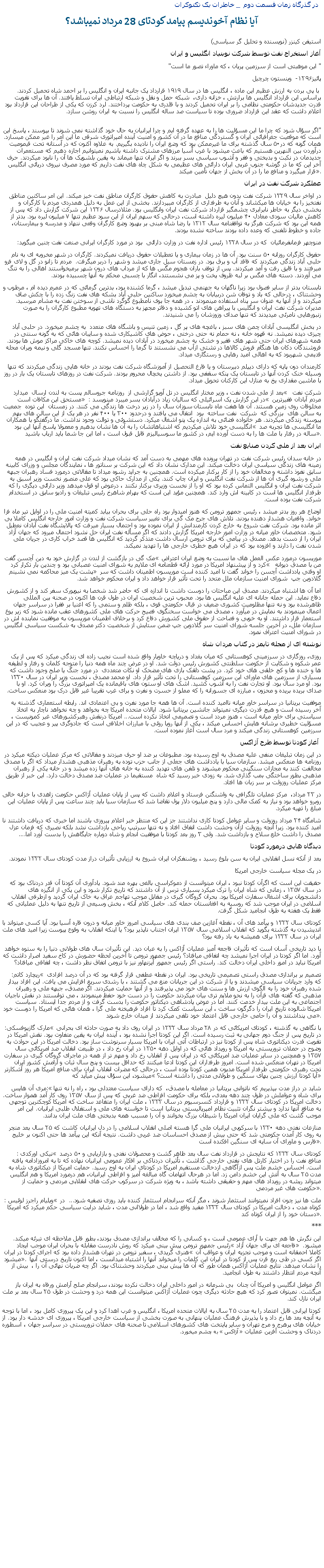 Text Box:  در گذرگاه زمان قسمت دوم  _ خاطرات يک تکنوکرات آيا نظام آخونديسم پيامد کودتای 28 مرداد نميباشد؟ استيفن کينزر (نويسنده و تحليل گر سياسی)آغاز استخراج نفت توسط شرکت نوبنياد انگليس و ايران" اين موهبتی است از سرزمين پريان ، که ماوراء تصور ما است" پائيز۱۲۹۶-  وينستون چرچيل با پی بردن به ارزش عظيم اين ماده ، انگليس ها در سال ۱۹۱۹ قرارداد يک جانبه ايران و انگليس را بر احمد شاه تحميل کردند. براساس اين قرارداد انگليس ها برارتش ، خزانه داری،  شبکه حمل و نقل و شبکه ارتباطی ايران تسلط يافتند. آن ها برای تقويت قدرت جديدشان حکومتی نظامی را بر ايران تحميل کردند و با قلدری به حکومت پرداختند. لرد کرزن که يکی از طراحان اين قرارداد بود اعلام داشت که عقد اين قرارداد ضروری بوده تا سياست صد ساله انگليس را نسبت به ايران روشن سازد.                                                                                                       "اگر سؤال شود که چرا ما اين مسؤليت ها را به عهده گرفته ايم و چرا ايرانيان به حال خود گذاشته نمی شوند تا بپوسند ، پاسخ اين است که موقعيت جغرافيائی ايران و گستردگی منافع ما در آن کشور و امنيت آينده امپراتوری شرقی ما اين امر را غير ممکن ميسازد. همان گونه که در۵۰ سال گذشته برای ما غيرممکن بود که وضع ايران را ناديده بگيريم. به علاوه اکنون که در آستانه تحت قيموميت درآوردن بين النهرين هستيم که باعث ميشود با غرب آسيا مرزهای مشترک داشته باشيم نميتوانيم اجازه دهيم که مستعمرات جديدمان در نکبت و بدبختی و فقر و آشوب سياسی بسر ببرند و اگر ايران تنها ميماند به يقين بلشويک ها آن را نابود ميکردند. حرف آخر اين که ما در گوشه جنوب غربی ايران دارائی های عظيمی به شکل چاه های نفت داريم که مورد مصرف نيروی دريائی انگليس قرار ميگيرد و منافع ما را در آن بخش از جهان تأمين ميکند�.عملکرد شرکت نفت در ايراندر اواخر سال ۱۳۲۹ شرکت نفت بدون هيچ دليل  مبادرت به کاهش حقوق کارگران مناطق نفت خيز ميکند. اين امر ساکنين مناطق نفتخيز را به خيابان ها ميکشاند و آنان به طرفداری از کارگران ميپردازند. بخشی از اين عمل به دليل همدردی مردم با کارگران و بخشی ديگر به خاطر نابرابری چشمگير قرارداد شرکت نفت ايران وانگليس بود. مثلادرسال ۱۳۲۶ اين شرکت گزارش داد که پس از کاهش ماليات سودی معادل ۴۰ ميليون ليره داشته است، درحالی که سهم ايران از اين سود عظيم تنها ۷ ميليون ليره بود. بدتر از همه اين بود که شرکت هرگز به توافقنامه سال ۱۳۱۲ با رضا شاه مبنی بر بهبود وضع کارگران وقعی ننهاد و مدرسه و بيمارستان،  جاده و خطوط تلفنی که وعده داده بودند ساخته نشده بودند.منوچهر فرمانفرمائيان  که در سال ۱۳۲۸ رئيس اداره نفت در وزارت دارائی  بود در مورد کارگران ايرانی صنعت نفت چنين ميگويد: حقوق کارگران روزانه ۵۰ سنت بود. آن ها در زمان بيماری و يا تعطيلات حقوق دريافت نميکردند. کارگران در شهر مخروبه ای به نام حلبی آباد زندگی ميکردند که فاقد آب و برق بود. در زمستان سيل جاری ميشد و شهر را دربر ميگرفت.  مردم تا زانو در گل و لای فرو ميرفتند و با قايق رفت و آمد ميکردند. پس از توقف باران هجوم مگس ها که از مرداب های درون شهر برميخواستند اهالی را به تنگ می آوردند. دسته های مگس بر لبه ظروف پخت و پز می نشستند، انگار با چسبی محکم به آنها چسبيده بودند.تابستان بدتر از ساير فصول بود زيرا ناگهان به جهنمی تبديل ميشد ، گرما کشنده بود، بدترين گرمائی که در عمرم ديده ام ، مرطوب و وحشتناک ، درحالی که باد و توفان شن دربيابان به چشم ميخورد ساکنين حلبی آباد بشکه های نفت زنگ زده را با چکش صاف ميکردند و از آنها به عنوان سر پناه استفاده مينمودند ، در همه جا بوی نامطبوع گوگرد ناشی از سوختن نفت به مشام ميرسيد. مديران شرکت نفت ايران و انگليس با پيراهن های اتو کشيده و دفاتر مجهز به دستگاه های تهويه مطبوع کارگران را به صورت زنبورهايی نامرئی ميديدند که تنها صدای وزوزشان را می شنيدند. در بخش انگليسی آبادان چمن های سبز ، باغچه های پر گل ، زمين تنيس و باشگاه های متعدد  به چشم ميخورد. در حلبی آباد چيزی ديده نميشد. نه قهوه خانه ، نه حمام نه حتی درختی ، حوض های کاشيکاری شده و سايبان هائی که به گونه سنتی در همه شهرهای ايران حتی شهر های فقير و خشک به چشم ميخورد در آبادان ديده نميشد. کوچه های خاکی مراکز موش ها بودند. فروشندگان دکان ها هنگام فروش کالاها در تشتی ازآب می نشستند تا گرما را احساس نکنند. تنها مسجد گلی و نيمه ويران محله قديمی شهربود که به اهالی اميد رهايی و رستگاری ميداد. کارمندان دون پايه که دارای ديپلم دبيرستان و يا فارغ التحصيل از آموزشگاه شرکت نفت بودند در خانه هايی زندگی ميکردند که تنها وسيله خنک کردن آنها در تابستان يک پنکه سقفی بود. از داشتن يخچال محروم بودند. شرکت نفت در روزهای تابستان يک بار در روز با ماشين مقداری يخ به منازل اين کارکنان تحويل ميداد.بعد از ملی شدن نفت ، وزير مختار انگليس در تل آويو گزارشی از  روزنامه جروسالم پست به لندن ارسال  ميدارد � شرکت نفت  مستحق اين مکافات است� در اين گزارش يک اسرائيلی که ساليان زياد درآبادان بسر ميبرد مينويسد : � مردم آبادان فقيرترين مخلوقات روی زمين هستند. آن ها هفت ماه تابستان سوزان سال را در زير درخت ها زندگی می کنند. در زمستان  اين توده  جمعيت به سالن های  بزرگی که  شرکت  نفت ساخته  بود  انتقال می يافتند و درحدود ۳۰۰ يا ۴۰۰ نفر در هر يک از اين سالن های بهم پيوسته زندگی ميکردند. هر خانواده فضائی به اندازه يک پتو اشغال ميکرد. دستشوئی و توالت وجود نداشت. ما درگفتگو با همکاران انگليسی خود تلاش ميکرديم که اشتباهاتشان را به آن ها نشان بدهيم و معمولا پاسخ آنها اين بود � ما انگليسی ها تجربه صد ساله در رفتار با ملت ها را به دست آورده ايم، در کشور ما سوسياليزم قابل قبول است ، اما اين جا شما بايد ارباب باشيد�.ايران بعد از ملی کردن صنايع نفتدر خانه سدان رئيس شرکت نفت در تهران پرونده های مهمی به دست آمد که نشان ميداد شرکت نفت ايران و انگليس در همه زمينه های زندگی سياسی ايران دخالت ميکند. اين مدارک نشان داد که اين شرکت بر سناتور ها ، نمايندگان مجلس و وزرای کابينه سابق نفوذ داشته و مخالفان خود را از کار برکنار ميکرده است. همچنين به جرايد رشوه ميداد تا مقالاتی درمورد فساد رهبران جبهه ملی و رشوه گيری آن ها از شرکت نفت انگليس و ايران چاپ کنند. يکی از مدارک حاکی بود که علی منصور نخست وزير اسبق به شرکت نفت ايران و انگليس التماس کرده بود که او را از نخست وزيری برکنار نکنند ، درعوض او قول ميدهد وزير دارائی ديگری را که طرفدار انگليس ها است در کابينه اش وارد کند. همچنين مؤيد اين است که بهرام شاهرخ رئيس تبليغات و راديو سابق در استخدام شرکت نفت بوده است.اوضاع هر روز بدتر ميشد ، رئيس جمهور ترومن که هنوز اميدوار بود راه حلی برای بحران بيابد کميته امنيت ملی را در اوايل تير ماه فرا خواند. واقعيات هشدار دهنده بودند. تلاش های جرج مک گی برای تغيير سياست شرکت نفت و وزارت امور خارجه انگليس کاملا بی اثر مانده بود. شرکت نفت شروع به خارج کردن کارمندانش از ايران نموده بود و احتمال بسيار ميرفت که پالايشگاه نفت آبادان نعطيل شود. متخصصان خاور ميانه در وزارت امور خارجه امريکا گزارش دادند که اگر مسأله نفت ايران حل نشود احتمال ميرود که جهان آزاد ايران را از دست بدهد. مصدق در پيامی که برای ترومن ارسال داشت متذکر گرديد که انگليس ها قصد خراب کاری در جريان ملی شدن نفت را دارند و افزوده بود که در ايران هيچ خطری خارجی ها را تهديد نميکند.مک گی در بازگشت از لندن در گزارش خود به دين آچسن گفت � موريسون درمورد عکس العمل های ما نسبت به وضع ايران اعتراض کرد و از پيشنهاد امريکا در مورد ارائه قطعنامه ای ملايم به شورای امنيت عصبانی بود و چندين بار تکرار کرد �  من با مصدق ديوانه پشت يک ميز محاکمه نمی نشينم � او وقتی يادداشت آچسن را خواند گفت نا اميد کننده است موريسون اطمينان داشت که سر گلادوين جپ  شورای امنيت سازمان ملل متحد را تحت تأثير قرار خواهد داد و ايران محکوم خواهد شد.اما آن ها اشتباه ميکردند. مصدق اين مباحثات را دوست داشت تا اندازه ای که حاضر شد شخصا به نيويورک سفر کند و از کشورش دفاع نمايد. اين حمله جانانه ای عليه انگليس ها بود. محبوب ترين شخصيت ايران در طول قرن ها اکنون در صحنه بين المللی ظاهرشده بود و نه تنها مظلوميت کشوری ضعيف در قبال حکومتی قوی ، بلکه ظلم و ستمی را که اغنيا بر فقرا در سراسر جهان اعمال مينمودند به نمايش در ميآورد ، مصدق می خواست سخنگوی فصيح حرکت های ملی کشورهای عقب مانده شود که زير يوغ استعمار قرار داشتند. او به خوبی و فصاحت از حقوق ملی کشورش دفاع کرد و برخلاف اطمينان موريسون به موفقيت نماينده اش در سازمان ملل، در آخرين جلسه شورای امنيت سر گلادوين جپ ضمن ستايش از شخصيت دکتر مصدق به شکست سياسی انگليس در شورای امنيت اعتراف نمود.نوشته ای از مجله تايمز در کتاب مردان شاهروزی، روزگاری در سرزمينی کوهستانی که ميان بغداد و درياچه خاويار واقع شده است نجيب زاده ای زندگی ميکرد که پس از يک عمر شکوه و شکايت از حکومت سلطنتی کشورش رئيس دولت شد. او در عرض چند ماه همه دنيا را متوجه کلمات و رفتار و لطيفه ها و خنده ها و کج خلقی های خود کرد. در پشت دلقک بازی های مضحک او نکات متعددی  در مورد جنگ يا صلح وجود داشت که بسياری از سرزمين های ماورای اين سرزمين کوهستانی را تحت تأثير قرار داد. او محمد مصدق ، نخست وزير ايران در سال ۱۳۳۰ بود. او مرد سال بود. او تجارت نفت را به آشوب کشيد. اشک های او ستون های باقيمانده يک امپراتوری بزرگ را ويران کرد. او با صدای بريده بريده و محزون ، مبارزه ای جسورانه را که مملو از حسرت و نفرت و برای غرب تقريبا غير قابل درک بود منعکس ساخت.موفقيت بريتانيا در سراسر خاور ميانه نااميد کننده است. آن ها همه جا مورد نفرت و بی اعتمادی اند. رابطه استعماری گذشته به آخر رسيده است و هيچ قدرت ديگری نميتواند جانشين بريتانيا شود. ايالات متحده امريکا چه بخواهد و چه نخواهد ناچار به اتخاذ سياستی برای خاور ميانه است ، هنوز مردد است و تصميمی اتخاذ نکرده است... امريکا درنقش رهبرکشورهای غير کمونيست ، مسؤليت خطيری برشانه هايش احساس ميکند ، يکی از آنها رويا روئی با مبارزات اخلاقی است که جادوگری پير و عجيب که در اين سرزمين کوهستانی زندگی ميکند و مرد سال است آغاز نموده است. آغاز کودتا توسط طرح آژاکسدر اين زمان تبليغات منفی عليه مصدق به اوج رسيده بود. مطبوعات بر ضد او حرف ميزدند و مقالاتی که مرکز عمليات ديکته ميکرد در روزنامه ها منعکس ميشد. سازمان سيا با يادداشت های جعلی از جانب حزب توده به رهبران مذهبی هشدار ميداد که اگر با مصدق مخالفت کنند به مجازات سنگينی محکوم ميشوند و تلفن های تهديد کننده به خانه های آنها زده ميشد و در خانه يکی از رهبران مذهبی بطور ساختگی بمب گذاری شد. به زودی خبر رسيد که شاه  مستقيما در عمليات ضد مصدق دخالت دارد. اين خبر از طريق مرکز عمليات روزولت بر سر زبان ها افتاد.در ۲۳ مرداد،  مرکز عمليات تلگرافی به واشنگتن فرستاد و اعلام داشت که پس از پايان عمليات آژاکس حکومت زاهدی با خزانه خالی روبرو خواهد بود و نياز به کمک مالی دارد و پنج ميليون دلار پول تقاضا شد که سازمان سيا بايد چند ساعت پس از پايان عمليات اين مبلغ را تهيه ميکرد.شامگاه ۲۴ مرداد روزولت و ساير عوامل کودتا کاری نداشتند جز اين که منتظر خبر اعلام پيروزی باشند اما خبری که دريافت داشتند نا اميد کننده بود. زيرا آنچه روزولت ازآن وحشت داشت اتفاق افتاد و نه تنها سرتيپ رياحی بازداشت نشد بلکه نصيری که فرمان عزل مصدق را داشت خلع سلاح و بازداشت شد. ولی ۳ روز بعد کودتا با موفقيت انجام و شاه دوباره جايگاهش را بدست آورد اما....ديدگاه هايی درمورد کودتا بعد از آنکه نسل انقلابی ايران به سن بلوغ رسيد ، روشنفکران ايران شروع به ارزيابی تأثيرات دراز مدت کودتای سال ۱۳۳۲ نمودند.در يک مجله سياست خارجی امريکاحقيقت اين است که اگرآن کودتا نبود ، ايران ميتوانست از دموکراسی بالغی بهره مند شود. يادآوری آن کودتا آن قدر دردناک بود که  در سال ۱۳۵۷ ، زمانی که شاه ايران را ترک ميکرد بسياری ترس از آن داشتند که تاريخ تکرار شود و اين يکی از انگيزه های دانشجويان برای اشغال سفارت امريکا بود. بحران گروگان گيری در مقابل موجب تهاجم عراق به خاک ايران گرديد و ازطرفی انقلاب اسلامی در ايران موجب شد که روسيه به افغانستان حمله کند. حاصل کلام آنکه ، بخش وسيعی از تاريخ تنها به دليل عملياتی که فقط يک هفته به طول انجاميد شکل گرفت.کودتای سال ۱۳۳۲ و پيآمد های آن ، نقطه آغازين صف بندی های سياسی امروز خاور ميانه و درون قاره آسيا بود. آيا کسی ميتواند با انديشيدن به گذشته بگويد که انقلاب اسلامی سال ۱۳۵۷ ايران اجتناب ناپذير بود؟ يا اينکه انقلاب به وقوع پيوست زيرا اميد های ملت ايران در سال ۱۳۳۲ برای هميشه به باد رفته بود؟با ديد تاريخی آسان است که تأثيرات فاجعه آميز عمليات آژاکس را به عيان ديد. اين تأثيرات سال های طولانی دنيا را به ستوه خواهد آورد. اما اگر کودتا در ايران اجرا نميشد چه اتفاقی ميافتاد؟ رئيس جمهور ترومن تا آخرين لحظه حضورش در کاخ سفيد اصرار داشت که امريکا نبايد در امور داخلی ايران دخالت کند. راستی اگر رئيس جمهور آيزنهاور نيز با ترومن اتفاق نظر داشت ، چه اتفاقی ميافتاد؟ريچارد کاتم:  � تصميم بر براندازی مصدق راستی تصميمی تاريخی بود. ايران در نقطه عطفی قرار گرفته بود که در آن درصد افرادی که وارد جريانات سياسی ميشدند و يا از شرکت در اين جريانات منع می گشتند ، با رشدی سريع افزايش می يافت. اين افراد بيدار شده رهبران خود را به الگوی ارزش ها و سنت های خود می پذيرفتند و از آنها حمايت ميکردند. اگر مصدق، جبهه ملی و رهبران مذهبی که گفته های قرآن را به نحو ملايم تری بيان ميکردند حکومت را در دست خود حفظ مينمودند ، می توانستند در نقش ناجيان اجتماعی به اين ملت بيدار خدمت کنند. اما در عوض پادشاهی ديکتاتور حکومت را بدست گرفت و از مردم جدا ايستاد. سياست امريکا شالوده تاريخ ايران را دگرگون ساخت ، اين سياست کمک کرد تا افراد فرهيخته ملی گرا ، همان هائی که امريکا را دوست خود می پنداشتند و آن را حامی خارجی قابل اعتماد خود تلقی ميکردند از ميدان خارج شوند �.مارک گازيوفسکی: � با نگاهی به گذشته ، کودتای امريکائی که در ۲۸ مرداد سال ۱۳۳۲ در ايران روی داد به صورت حادثه ای بحرانی در تاريخ پس از جنگ دوم جهانی به ثبت رسيده است. اگر اين کودتا اجرا نشده بود ، آينده ايران به يقين متفاوت بود. نقش امريکا در تقويت قدرت ديکتاتوری شاه پس از کودتا نيز در ارتباطات آتی ايران با امريکا بسيار سرنوشت ساز بود. دخالت امريکا در اين حوادث به وضوح در حملات تروريستی به امريکا و رويداد هائی که در اوايل دهه ۱۳۵۰ در ايران رخ داد ، در طبيعت انقلاب ضد امريکائی سال ۱۳۵۷ و همچنين در ساير عمليات ضد امريکائی که در ايران پس از انقلاب رخ داد و مهم تر از همه در ماجرای گروگان گيری در سفارت امريکا در تهران منعکس شده است. امروز طرفداران اين کودتا ادعا ميکنند که حداقل بيست و پنج سال ثبات و آرامش کشور ايران تحت رهبری حکومتی طرفدار امريکا مديون همين کودتا بوده است ، درحالی که مضرات انقلاب ايران برای منافع امريکا هر روز آشکارتر ميشود، اين سؤال پيش ميآيد که  � آيا کودتا ارزش چنين بهای سنگين و طولانی مدتی را داشته است؟� مری آن هايس :�شايد در دراز مدت بپذيريم که ناتوانی بريتانيا در معامله با مصدق،  که دارای سياست معتدلی بود ، راه را نه تنها برای شاه و عواملش در طول چند دهه بعدی، بلکه برای حکومت افراطی ضد غربی که پس از سال ۱۳۵۷ روی کار آمد هموار ساخت. دخالت امريکا در کودتای سال ۱۳۳۲ و قرارداد کنسرسيوم در سال ۱۳۳۳ ، ملت ايران را متقاعد ساخت که امريکا کوچکترين توجهی به منافع آنها ندارد و بيشتر نگران تثبيت نظام امپرياليستی بريتانيا است تا خواسته های ملی و استقلال طلبی ايرانيان. اين امر موجب گشت که ملی گرايان ايران امريکا را شيطان بزرگ بخوانند و آن را مسبب همه بدبختی های ملت ايران بدانند.منازعات نفتی دهه ۱۳۳۰ با سرکوبی ايرانيان ملی گرا هسته اصلی انقلاب اسلامی را در دل ايرانيان کاشت که ۲۵ سال بعد منجر به روی کار آمدن حکومتی شد که حتی بيش از مصدق احساسات ضد غربی داشت. نتيجه آنکه اين پيآمد ها حتی اکنون بر خليج فارس و ماورای آن سايه ای سنگين افکنده است�.نيکی اورکدی : � کودتای سال ۱۳۳۲ که نتايجش در قرارداد نفت سال بعد ظاهر گشت و محصولات نفتی و بازاريابی و ۵۰ درصد منافع نفت را در اختيار کارتل های نفتی خارجی گذاشت ، تأثيرات دردناکی بر افکار عمومی ايرانيان نهاده که تا به امروزادامه يافته است. احساس خشم ملت پس ازآگاهی ازدخالت مستقيم امريکا در کودتای ايران به اوج رسيد. حمايت امريکا از ديکتاتوری شاه به مدت ۲۵ سال به آتش اين خشم دامن زد. اما در هرحال اتهامات گاه مبالغه آميز و افراطی ايرانيان، هم درمورد امريکا و هم انگليس ميتواند ريشه در رويداد های مهم و حقيقی داشته باشد ، به ويژه شرکت در سرکوب حرکت های انقلابی مردمی و حمايت از حکومت های غير مردمی�.ويليام راجرز لوئيس : � ملت ها نيز چون افراد نميتوانند استثمار شوند ، مگر آنکه سرانجام استثمار کننده بايد روزی تصفيه شود...  در کوتاه مدت ، دخالت امريکا در کودتای سال ۱۳۳۲ مفيد واقع شد ، اما در طولاانی مدت ، شايد درايت سياسی حکم ميکرد که امريکا دستان خود را از ايران کوتاه کند �.***اين نگرش ها هم جهت با آرای عمومی است ، و کسانی را که مخالف براندازی مصدق بودند، بطور قابل ملاحظه ای تبرئه ميکند. رئيس جمهور ترومن پيش بينی ميکرد که روش نادرست مقابله با بحران ايران موجب ايجاد � فاجعه ای برای جهان آزاد� ميشود. هنری گريدی ، سفير ترومن در تهران هشدار داده بود که اجرای کودتا در ايران � کاملا احمقانه است و موجب تجزيه ايران و عواقب آن ميشود �. اگر کسی در طی ربع قرن پس از کودتا در ايران اين کلمات را ميخواند آنها را اشتباه ميدانست ، اما اکنون تاريخ درستی آنها را نشان ميدهد. نتايج عمليات آژاکس همان طور که آن ها پيش بينی ميکردند وحشتناک بود. اگر چه ضربات نهائی آن را ،  بيش از آنچه مردم انتظار داشتند به طول انجاميد.اگر عوامل انگليس و امريکا آن چنان  بی شرمانه در امور داخلی ايران دخالت نکرده بودند، سرانجام صلح آرامش ورفاه به ايران باز ميگشت. نميتوان تصور کرد که هيچ حادثه ديگری چون عمليات آژاکس ميتوانست اين همه درد و وحشت در طول ۲۵ سال بعد بر ملت ايران نازل کند.کودتا ايرانی قابل اعتماد را به مدت ۲۵ سال به ايالات متحده امريکا ، انگليس و غرب اهدا کرد و اين يک پيروزی کامل بود ، اما با توجه به آنچه بعد ها رخ داد و با پذيرش فرهنگ عمليات پنهانی به صورت بخشی از سياست خارجی امريکا ، پيروزی ای خدشه دار بود. از خيابان های پرهرج و مرج تهران و ساير پايتخت های کشورهای اسلامی تا صحنه های حملات تروريستی در سراسر جهان ، اسطوره دردناک و وحشت آفرين عمليات � آژاکس � به چشم ميخورد.