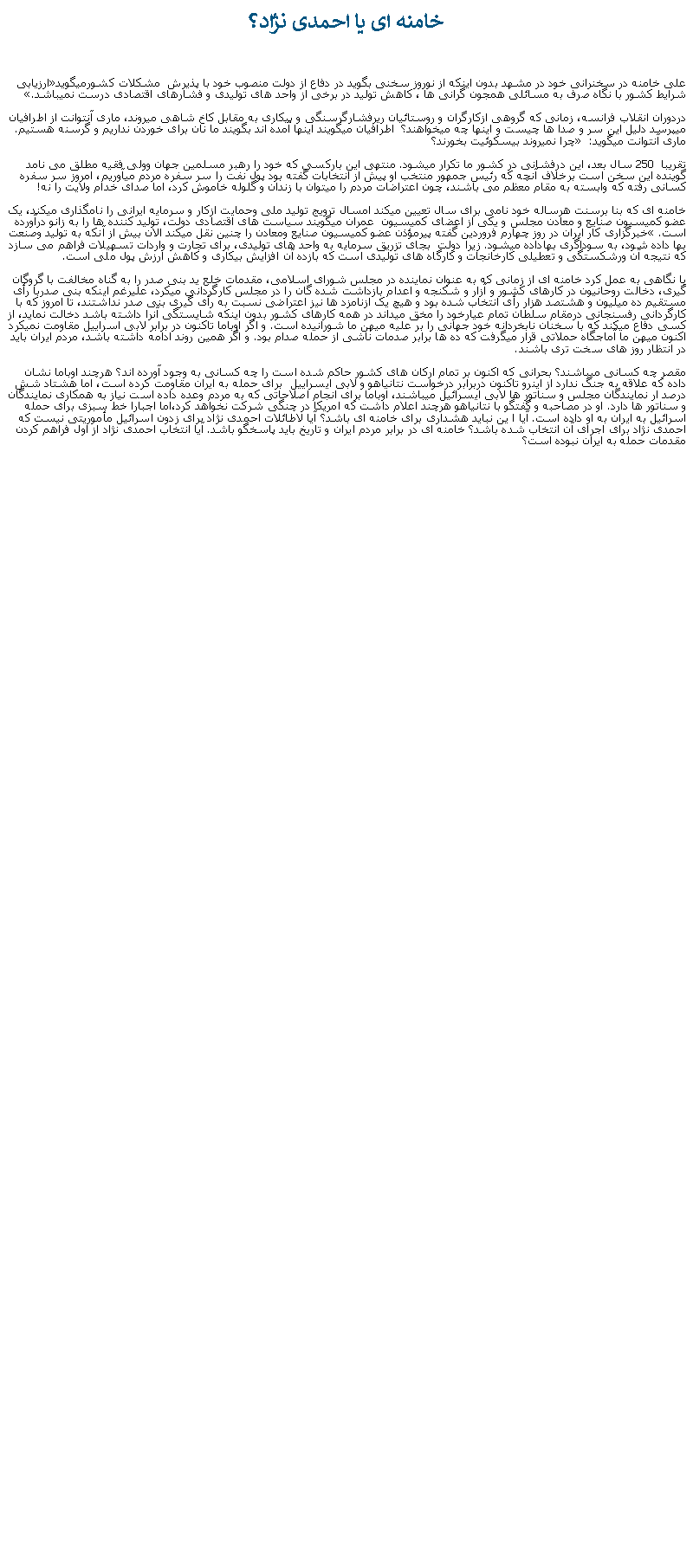 Text Box:  خامنه ای يا احمدی نژاد؟ علی خامنه در سخنرانی خود در مشهد بدون اينکه از نوروز سخنی بگويد در دفاع از دولت منصوب خود با پذيرش  مشکلات کشورميگويد�ارزيابی شرايط کشور با نگاه صرف به مسائلی همجون گرانی ها ، کاهش توليد در برخی از واحد های توليدی و فشارهای اقتصادی درست نميباشد.�دردوران انقلاب فرانسه، زمانی که گروهی ازکارگران و روستائيان ريرفشارگرسنگی و بيکاری به مقابل کاخ شاهی ميروند، ماری آنتوانت از اطرافيان میپرسد دليل اين سر و صدا ها چيست و اينها چه ميخواهند؟  اطرافيان ميگويند اينها آمده اند بگويند ما نان برای خوردن نداريم و گرسنه هستيم. ماری آنتوانت ميگويد: � چرا نميروند بيسکوئيت بخورند؟ تقريبا  250 سال بعد، اين درفشانی در کشور ما تکرار ميشود. منتهی اين بارکسی که خود را رهبر مسلمين جهان وولی فقيه مطلق می نامد گوينده اين سخن است برخلاف آنچه که رئيس جمهور منتخب او پيش از انتخابات گفته بود پول نفت را سر سفره مردم ميآوريم، امروز سر سفره کسانی رفته که وابسته به مقام معظم می باشند، چون اعتراضات مردم را ميتوان با زندان و گلوله خاموش کرد، اما صدای خدام ولايت را نه! خامنه ای که بنا برسنت هرساله خود نامی برای سال تعيين ميکند امسال ترويج توليد ملی وحمايت ازکار و سرمايه ايرانی را نامگذاری ميکند، يک عضو کميسيون صنايع و معادن مجلس و يکی از اعضای کميسيون  عمران ميگويند سياست های اقتصادی دولت، توليد کننده ها را به زانو درآورده است.� خبرگزاری کار ايران در روز چهارم فروردين گفته پيرمؤذن عضو کميسيون صنايع ومعادن را چنين نقل ميکند الان بيش از آنکه به توليد وصنعت بها داده شود، به سوداگری بهاداده ميشود. زيرا دولت  بجای تزريق سرمايه به واحد های توليدی، برای تجارت و واردات تسهيلات فراهم می سازد که نتيجه آن ورشکستگی و تعطيلی کارخانجات و کارگاه های توليدی است که بازده آن افزايش بيکاری و کاهش ارزش پول ملی است. با نگاهی به عمل کرد خامنه ای از زمانی که به عنوان نماينده در مجلس شورای اسلامی، مقدمات خلع يد بنی صدر را به گناه مخالفت با گروگان گيری، دخالت روحانيون در کارهای کشور و آزار و شکنجه و اعدام بازداشت شده گان را در مجلس کارگردانی ميکرد، عليرغم اينکه بنی صدربا رأی مستقيم ده ميليون و هشتصد هزار رأی انتخاب شده بود و هيچ يک ازنامزد ها نيز اعتراضی نسبت به رأی گيری بنی صدر نداشتند، تا امروز که با کارگردانی رفسنجانی درمقام سلطان تمام عيارخود را مخق ميداند در همه کارهای کشور بدون اينکه شايستگی آنرا داشته باشد دخالت نمايد، از کسی دفاع ميکند که با سخنان نابخردانه خود جهانی را بر عليه ميهن ما شورانيده است. و اگر اوباما تاکنون در برابر لابی اسراييل مقاومت نميکرد اکنون ميهن ما آماجگاه حملاتی قرار ميگرفت که ده ها برابر صدمات ناشی از حمله صدام بود. و اگر همين روند ادامه داشته باشد، مردم ايران بايد در انتظار روز های سخت تری باشند.مقصر چه کسانی ميباشند؟ بحرانی که اکنون بر تمام ارکان های کشور حاکم شده است را چه کسانی به وجود آورده اند؟ هرچند اوباما نشان داده که علاقه به جنگ ندارد از اينرو تاکنون دربرابر درخواست نتانياهو و لابی ايسراييل  برای حمله به ايران مقاومت کرده است، اما هشتاد شش درصد ار نمايندگان مجلس و سناتور ها لابی ايسرائيل ميباشند، اوباما برای انجام اصلاحاتی که به مردم وعده داده است نياز به همکاری نمايندگان و سناتور ها دارد. او در مصاحبه و گفتگو با نتانياهو هرچند اعلام داشت که امريکا در چنگی شرکت نخواهد کرد،اما اجبارا خط سبزی برای حمله اسرائيل به ايران به او داده است. آيا ا ين نبايد هشداری برای خامنه ای باشد؟ آيا لاطائلات احمدی نژاد برای زدون اسرائيل مأموريتی نيست که احمدی نژاد برای اجرای آن انتخاب شده باشد؟ خامنه ای در برابر مردم ايران و تاريخ بايد پاسخگو باشد. آيا انتخاب احمدی نژاد از اول فراهم کردن مقدمات حمله به ايران نبوده است؟ 