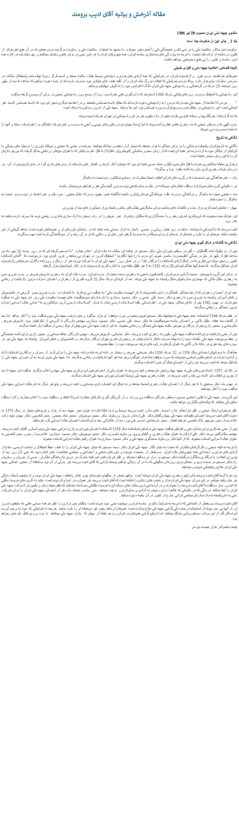 Text Box:   مقاله آذرخش و بيانيه آقای اديب برومندمنشور جبهه ملی ايران مصوب 28 تير 1386بند 2 _ جای دين از حکومت جدا استحکومت دين سالار حاکميت ملی را بر نمی تابد و همبستگی ملی را آسيب پذير ميسازد. ما متعهد به استقرار حاکميت ملی و حکومت برگزيده مردم هستيم که در آن هيچ کس فراتر از قانون برخاسته از اراده ملت نيست. با توجه به ويژه گی های ساختاری جامعه ايران، همه شهروندان ايران با هر باور دينی در برابر قانون يکسان ميباشند و حق مشارکت در اداره همه امور جامعه و کشور را بی هيچ محدوديتی خواهند داشت.لايحه قصاص اعلاميه جبهه ملی و فتوای خمينی هموطنان شرافتمند، مردم غيور  و آزاديخواه ايران، در شرايطی که همه آزادی های فردی و اجتماعی توسط هيأت حاکمه مستبد و انحصارگر زيرپا نهاده شده واستقلال مملکت در معرض خطرات جدی قرار دارد، وبالاخره درشرايطی که انقلاب بزرگ ملت ايران را از کليه هدف های بنيادی خود منحرف کرده اند از شما دعوت ميکنيم که ساعت 4 بعد از ظهر روز دوشنبه 25 خرداد در گردهمآيی و راه پيمايی جبهه ملی ايران بانگ اعتراض خود را به گوش جهانيان برسانيد.اين راه پيمايی با استقبال مردم در روزهای پايانی خرداد 1366 انجام شد که با درگيری هايی همراه بود، زيرا از صبح روز راه پيمايی خمينی در برابر آن موضع گرفته ميگيرد." ...... من دو تا اعلاميه از جبهه ملی ديده ام که مردم را به راه پيمايی دعوت کرده اند که مقابل لايحه قصاص بايستند. و در اعلاميه ديگری تعبير اين بود که لايحه قصاص لايحه غير انسانی است. اين راه پيمايی در مقابل نص صريح قرآن درمورد قصاص بود. اين ها مرتدند. جبهه ملی از امروز محکوم به ارتداد است.بنا به گزارشات خبرگذاريها و رسانه های بی طرف بيش از يک ميليون نفر در اين راه پيمايی در تهران شرکت نموده بودند.حزب الهی ها و مريدان خمينی که به رهبری هادی غفاری آمده بودند با انواع سلاحهای سرد و باتوم های چوبی و آهنی به ضرب و شتم شرکت کنندگان در اعتراضات حمله و آنها را به شدت مضروب می نمودند. نگاهی به تاريخنگاهی به تاريخ ايران واقعيات دردناکی را در برابر ديدگان ما قرار ميدهند که بسيار آزار دهنده و جانکاه ميباشند. سرشت و منشی که بدبينی و توطئه باوری را درنسل های متوالی ما ايرانیان از نياکان خود به ارث برده ايم. هديه ای است که از زمان خسرو ساسانی (انوشيروان عادل!!) با قتل عام مزدکيان که با فتوای مؤبدان زرتشتی شکل گرفت که يورش تازيان آن را تا اين زمان مستمر داشته است.برقراری سلطه ديکتاتوری همراه با قتل های بدون دليل و دسته جمعی هديه ای بود که مؤبدان آغاز کردند و کشتار های بازمانده از بربرهای تازی آنرا در تمام تاريخ پس از آن، جز درزمان کوتاه رهبری کريم خان زند ادامه يافت. چرا و چگونه؟ يک � عدم همآهنگی بين شخصيت ها و گروه های دارای اهداف نسبتا مشترک در مجامع ديکتاتور زده نسبت به يکديگر.دو � ناتوانی گروه های دموکرات مخالف نظام های خودکامه در جلب و سازماندهی توده مردم و گستردگی فقر و افزايش فرودستان جامعه.سه � بدبينی نسبت به يکديگر و پراکندگی مردم به علت خودکامگی فرمانروايان و ناديده انگاشته شدن حقوق مردم که عامل بدبينی ، سوء ظن و عدم اعتماد در توده مردم  نسبت به يکديگر را سبب شدند.چهار � نداشتن استراتژی دراز مدت و تاکتيک های مناسب برای جايگزينی نظام های حاکم و پاسداری از دستآورد های بعد از پيروزی.اين عوامل سبب ميشوند که کوچکترين لغزش رهبر و يا خدمتگزاری که ساليان زيادی از عمر خويش را در راه رسيدن به آزاد سازی فکری و زيستی توده ها صرف کرده باشند به هدر رود.اديب برومند که با انحرافی ناخواسته ، شايد در زير فشار روانی و جسمی  ناچار به ابراز سخنی شده باشد که در راستای باورهای او و هموندانش نبوده است، شاهد گويايی از اين واقعيت باشد. دوستان او را طرد و دشمنان از سخنان او برای توطئه و به سخريه گرفتن باور های او و مکتبی که او در آن رشد و از خودگذشتگی کرده است بهره ميگيرند.نگاهی به گذشته و شکل گيری جبهه ملی ايرانپس از رد مقاوله نامه گلشائيان � گس در مجلس شورای ملی، دکتر مصدق در بيانيه ای خطاب به ملت ايران  اعلام ميدارد: "ما تصميم گرفته ايم که در روز جمعه 22 مهر ماه دو ساعت قبل از ظهر در جلو در سنگی اعليحضرت حاضر شويم، ای مردم ما را تنها نگذاريد." استقبال آنروز در تهران بی سابقه و غرور آفرين بود. درخواست ها: "الغای انتخابات کشور و تعيين دولت بی نظری که در کمال آزادی انتخابات را برگذار کند". و در همان روز "جبهه ملی ايران با شرکت نوزده نفر از رجال و روزنامه نگاران سرشناس وآزاديخواه ايران تشکيل ميگردد. که شمارآنها هنگام کودتای 28 مرداد 1332 به 3 نفر تقليل يافته بود. يا کناره گيری کرده بودند يا در کنار کودتاچيان قرار گرفتند.در برابر اين گروه با پيوستن  جمعيت آزادی مردم ايران، (انشعابيون مذهبی به رهبری محمد نخشب از حزب ايران). حزب ملت ايران به رهبری داريوش فروهر و حزب نيروی سوم  به رهبری خليل ملکی که مهمترين سازمانهای فعال وابسته به جبهه ملی بودند. بعد از کودتای مرداد سال 32 گروه کثيری از رهبران و اعضای احزاب مزبور بازداشت و زندانی ميشوند.عده ای از اعضا و رهبران که از ديد دستگير کنندگان در امان مانده بودند با نام "نهضت مقاومت ملی" به فعاليت می پردازند. با انشعاب در حزب نيروی سوم  گروهی از دانشجويان و دانش آموزان وابسته به نيروی سوم با رهبری دکتر محمد علی خنجی و دکتر مسعود حجازی با نام سازمان سوسياليست های نهضت مقاومت ملی زير نام جبهه ملی به فعاليت ميپردازند. در بهمن 1342 پس از تلاش فعالان جبهه ملی در اعتراضاتی عليه اصلاحات ارضی شاه، با شعار "اصلاحات ارضی آری، ديکتاتوری نه" تمامی هيأت اجرايی احزاب مزبور دستگير و زندانی ميگردند.در هفتم خرداد 1344 اساسنامه جديد چبهه ملی به پيشنهاد دکتر مصدق تدوين ميشود و مورد موافقت  او قرار ميگيرد و بدين ترتيب جبهه ملی سوم فعاليت خود را آغاز ميکند. اما بعد از گذشت سه هفته، خليل ملکی، و اعضای جامعه سوسياليست ها دکتر محمد علی خنجی، دکتر مسعود حجازی، مهندس بازرگان با گروهی از اطرافيان خود، داريوش فروهر، دکترسامی و حسين رازی پس از برگذاری سومين جلسه جبهه ملی دستگير و زندانی ميشوند. به اين ترتيب جبهه ملی سوم پيش از تولد رسمی از فعاليت باز داشته ميگردد.پس از مدتی بازداشت برای ادامه فعاليت جبهه ملی، مليون به رهبری اديب برومند، دکتر سنجابی، داريوش فروهر، مهدی بازرگان، يدالله سحابی و حسين رازی برای ادامه همبستگی و حفظ موجوديت جبهه ملی جلسات خود را به بهانه صرف ناهار يا شام بيشتر در رستوران نادری تهران برگذار ميکردند، و دانشجويان و دانش آموزان  وابسته به جبهه ملی نيز در حوزه های چند نفری در خانه ها و گاهی به عنوان گردش در کوه های دربند موجوديت خود را حفظ مينمودند.همآهنگ با بحرانهای اجتماعی سال 1356 در 22 خرداد 1356 دکتر سنجابی، فروهر و بختيار در نامه ای به شاه برنامه جبهه ملی را برای گريز از بحران و برگذاری انتخابات آزاد و آزادی احزاب بر اساس قانون اساسی مينويسند که مورد موافقت شاه قرار نميگيرد وهر سه نفر آنها بازداشت و زندانی ميگردند. اما جبهه ملی بدون توجه به آن شورای جبهه ملی را تشکيل ميدهد که اديب برومند نيز يکی از اعضای فعال آن شورا انتخاب ميگردد.در 30 تير 1357، اتحاد نيروهای ملی به جبهه چهارم تغيير نام ميدهد و اديب برومند به عنوان يکی از اعضای شورای مرکزی جبهه ملی چهارم اعلام ميگردد. فعاليت اين جبهه تا بعد از پيروزی انقلاب نيز ادامه می يابد و اديب برومند در  هيأت رهبری جبهه ملی توسط اعضای شورای جبهه ملی انتخاب ميگردد.در بهمن ماه  دکتر صديقی با 6 نفر ديگر از اعضای هيأت رهبری استعفا ميدهند و به دنبال اين انشعاب کريم سنجابی و اديب برومند و پنج نفر ديگر به نام هيأت اجرايی جبهه ملی فعاليت خود را آغاز مينمايند.اين گروه در جبهه ملی با قانون اساسی مصوب مجلس خبرگان مخالفت می ورزند. و از گروگان گيری کارکنان سفارت امريکا انتقاد و مخالفت خود را اعلام ميدارند و آنرا مخالف منافع ملی ميدانند که پيآمدهای ناگواری خواهد داشت.عليرغم فتوای ارتداد خمينی و عليرغم اخطار ها و احضار های مکرر اديب برومند توسط وزارت اطلاعات به عنوان دبير جبهه، بعد از فراز و فرودهای بسيار در سال 1373 به دعوت آقای اديب برومند اعضای باقيمانده جبهه ملی چهارم آقايان دکتر علی اردلان، پرويز ورجاوند، دکتر حسين موسويان، حسين شاه حسينی، حسن لباسچی، دکتر مهدی مؤيد زاده، غلامرضا رحيم، منوچهر ملک قاسمی، فرشيد افشار، حسن خرمشاهی، اصغر فنی پور، بعد از مذاکراتی چند برای انتحاب اعضای هيأت اجرايی گرد هم ميآيند.پس از مدتی همکاری برای سامان دهی و افزايش فعاليت جبهه ملی براساس اساسنامه سال 1358 انتحابات اعضای شورای مرکزی اجرايی جبهه ملی پنچم انجام و آقايان اديب برومند، مهندس نظام الدين موحد، دکتر علی اردلان به عنوان هيأت رهبری. و آقايان پرويز ورجاوند ناصری، دکتر حسين موسويان، دکتر مسعود حجازی، غلامرضا رحيم و حسن لباسچی به عنوان هيأت اجرايی انتخاب ميشوند. که از آنها دکتر ورجاوند سخنگوی جبهه ملی و دکتر مسعود حجازی به عنوان رئيس هيأت اجرايی انتخاب ميشوند. با توجه به کينه خمينی و کارگردانان نظام او که نسبت به بنيان گذار جبهه ملی ايران دکتر محمد مصدق که بنيان جبهه ملی ايران را با هدف حفظ استقلال و تماميت ارضی، دفاع از آزادی های فردی و اجتماعی همه شهروندان ملت ايران  صرفنظر از جنسيت، قوميت و باورهای مذهبی و اجتماعی و سياسی ميدانست، بدان اندازه بود که حتی 23 روز بعد از پيروزی انقلاب، با برگذاری سالگرد درگذشت دکتر مصدق بر مزار او مخالفت مينمايد. و عليرغم بازماندن اين کينه سترگ در درون بازماندگان نظام او، جمعی از پيروان و رهروان راه دکتر مصدق در سخت ترين و حساس ترين روزها و سالهايی که ما در آن زندگی ميکنيم توسط يارانی که آقای اديب برومند نيز جزئی از آن بود صادقانه از منشور انسانی جبهه ملی ايران دفاع و پشتيبانی نموده و مينمايند.من نيزبا آنچه آقای اديب برومند بنام رئيس رهبری جبهه ملی ايران نوشته است  موافق نيستم. از سالهای دبيرستان پيرو تفکر واهداف جبهه ملی ايران بوده و تا واپسين لحظه زندگی نيز بدان پايبد ميباشم. در اين دوران جبهه ملی ايران فراز و نشيب های زيادی را داشته است که آقای اديب برومند نيز همواره در امواج آن بوده است. نبايد به گروه های فرصت طلبی که اينروز ساز مخالفت با آقای اديب برومند را مينوازند و در ارتجاعی ترين سايت های رسانه ای با فرصت طلبانی مصاحبه مينمايند که نقش سينه زنان و دلسوزان انحراف جبهه ملی ايران را ايفا ميکنند. درحالی که در جلساتی که ظاهرا برای رسيدن به آزادی و سکولاريزم  ترتيب ميدهند، حتی حاضر نيستند يک نفر از اعضای جبهه ملی ايران را برای شرکت، حتی به نام وابسته به يک سازمان سياسی ايرانی خارج از کشور در آن جلسه دعوت نمايند.آقای اديب برومند صرفنظر از اشتباهی که با توجه به شرايط حاکم بر حامعه ايران و موقعيت سنی خود نموده است، ساليان بس درازی را عليرغم همه سختی هايی که منتقدين امروز او، از آنها بی خبر بودند از اساسنامه و سنت ملی گرايی جبهه ملی دفاع ميکرده است. هموندان او نبايد چنين غير دوستانه او را طرد نمايند. هرچند با شرايطی که خود به وجود آورده ايم امکان گذر از اين مرداب حساس وکمی مشکل ميباشد، اما با واقع گرايی هموندان در ايران و درهر نقطه از جهان که  ياران جبهه ملی ميباشند  با خرد ورزی قابل حل شدن خواهد بود. بيست ششم آذر هزار سيصد نود دو