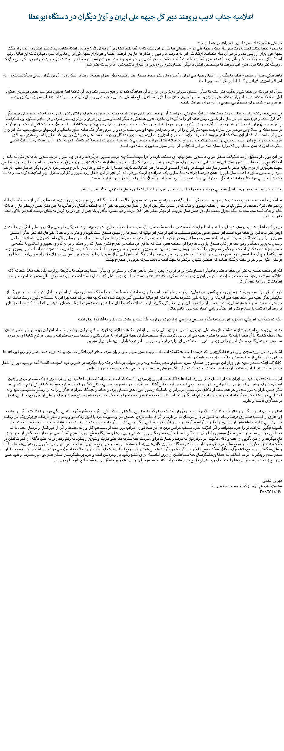 Text Box:   اعلامیه جناب ادیب برومند دبیر کل جبهه ملی ایران و آواز دیگران در دستگاه ابوعطابراستی هنگامیکه آب سر بالا رود قورباغه ابو عطا میخواند.
با صدور بیانیه جناب ادیب برومند دبیر کل محترم جبهه ملی ایران، جنجالی بپا شد. در این بیانیه که به گفته خودِ ایشان در آن لغزش قلم رُخ داده و اینکه مشاهده شد نوشتار ایشان در عدول از سنّت جبهه ملی ایران ارزیابی شده و در پی آن سیل انتقادات، ارشادات "امر به معرف ها و نهی از منکرها" باریدن گرفت، اعضا و هواداران جبهه ملی ایران ناباورانه سوأل میکردند که این بیانیه موثق است؟ یا از محصولات جنگ روانی بوده که به زودی تکذیب خواهد شد؟ اما با گذشت زمان تکذیبی در کار نبود و با مشخص شدن نشر این بیانیه در سایت "اخبار روز" گرچه بدون ذکر منبع و لینک مربوطه نشر یافته بود، هنوز امید میرفت که توسط خود ایشان یا دیگر اعضای شورای رهبری در تهران تکذیب شود اما دریغ که چنین نشد.

ناهماهنگی منطق و مضمون بیانیه با سنّت و ارزشهای جبهه ملی ایران و آموزه های دکتر محمد مصدق فقید و پیشینه قابل احترام جناب برومند در شاگردی از آن بزرگوار، شکی نمیگذاشت که در این آش آثار آشپزی "برادرانِ گمنام امام زمانی" محسوس است.

سوأل این بود که این بیانیه کی و چگونه نشر یافته که دیگر اعضای شورای مرکزی در ایران با آن هماهنگ شده اند و هیچ موضع انتقادی به آن نداشته اند؟ همچون دکتر سید حسین موسویان مسئول اول تشکیلات، دکتر هرمیداس باوند، دکتر علی رشیدی، مهندس کوروش زعیم و یا آقایان اسماعیل حاج قاسمعلی، عیسی خان حاتمی و جمال درودی و...... که از اعضای شورای مرکزی بوده و هرکدام بدون شک برای پاسخگویی، سهمی در این موارد خواهند داشت.

پی جوییِ بعدی نشان داد که جناب برومند تحت فشار عوامل حکومتی که واقعیت آن در بعد بیشتر فاش خواهد شد به بهانه یک ضرورت! برای واکنش نشان دادن به مقاله یک عضو سابق پرخاشگرِ( به قول جناب زعیم) جبهه ملی در خارج از کشور، چنین بیانیه ای را به گونه ای شتابزده بدون هماهنگی با دیگر اعضای شورای رهبری و مرکزی صادر نموده و در اختیار مسئول اول تشکیلات(دکتر موسوی) قرار داده و ایشان شتابزده تر از آقای برومند و آنهم بدون در جریان قرار دادن دیگر اعضا در اختیار سایتهای خارج کشوری گذاشته و با این عمل ضد تشکیلاتی از یک سو هرگونه فرصتِ مقابله و اصلاح این موضعِ دون شأن ادییات جبهه ملی ایران را از رفقا و همراهان جبهه ای خود سلب کرده و از سویی دیگر یک بیانیه مغایر با سنّتها و ارزشهای پرنسیپیِ جبهه ملی ایران را درج کرده است، گذشته از این مسئله که آقای برومند تحت چه شرایط شخصی یا امنیتی یا شتابزده ای، مجبور به نگارش آن شده باشد، عمل غیر قابل توجیهی که مغایر با تمامیِ دعویِ خود آقای موسوی بوده و نوع رفتار ایشان که سعی در ایجاد تسهیلات برای درج یک بیانیه خلاف موازین تشکیلاتی کرده، بسیار مشکوک است تا آنجا که ظن قدیم به ایشان را در همکاری با عوامل امنیتی حکومت تبدیل به یقین مینماید چراکه موارد مشابه البته در امر تشکیلاتی از ایشان بسیار مسبوق به سابقه بوده است.

در این موارد از مسئول ارشد تشکیلات انتظار میرود با صدور چنین بیانیه ای مخالفت کرده و آنرا جهت اصلاح به مرجع صدور، بازگرداند و یا در پیِ اصرار مرجع صدور بنا به هر دلیل که باشد از آنجا که متنِ بیانیه مغایر با منشور سازمانی است، تمامی اعضای شورای مرکزی یا رهبری را جهت کنترل و مدیریتِ مقام ارشد تشکیلات(دبیر اول جبهه) به کمک فرا بخواند و حتا در صورت ناکامی جهتِ جلوگیری از درج بیانیه مغایر با منشور سازمانی توسط هر یک از اعضای ارشد یا رهبر تشکیلات، گزینه استعفا را طرح کند و هم زمان با درج موضع خود در نزدِ دیگر هم سازمانیها، برائت خود از مضمون مغایر با اهداف سازمانی را اعلان نموده تا بتواند به خنثا سازیِ یک انحراف یا توطئه بپردازد که اگر غیر از این انتظار رود مفهوم و کارکردِ مسئول اولیِ تشکیلات لوث شده و به حدّ یک انبار دارِ بی سواد تقلیل یافته که به دلیلِ عدم توانایی در تشخیص برابریِ سند با اصل! اموال انبار را در اختیار غیر، قرار داده است.

جناب دکتر سید حسین موسوی با ایمیل شخصیِ خود این بیانیه را برای رسانه ای شدن، در اختیار اشخاص حقیقی یا حقوقیِ مختلف قرار میدهد.

ما انتحار با هدفِ صدمه زدن به دشمن شنیده و دیده بودیم ولی انتحار علیه خود و به نفع دشمن نشنیده بودیم که البته با احتسابِ گمانه زنیِ مفروض برای واریزی به حساب بانکی از دستِ گمنامان امام زمانی قابل قبول مینماید، براستی باید پرسید از جناب موسویِ پزشک که در ضمن دکتر جان از بازار بساز بفروشی چه خبر ؟!! به احتمال، ایشان هم میگوید با آمدن دکتر حسن روحانی بازار معامله خانه و مِلک کساد شده است که آنگاه جبرانِ مافات مالی در بخش بساز بفروشی از دیگر منابع غیر! قابل درک و فهم میشود، بگذریم که بیش از این، ورود کردن به جفایِ دوست، تف سر بالایی است به روی خود. 

در پی آنچه اشاره شد باید پرسش شود این بیانیه در ابتدا برای کدام سایت فرستاده شده؟ به نظر میآید سایت "سازمانهای خارج کشور جبهه ملی" که درگیر با برخی فراکسیون های داخل ایران است از اولین نشر دهندگانِ این بیانیه بوده است، این سایتِ مدعیِ طریقتِ مصدقی، نه تنها از نشر این بیانیه که مغایر با ارزشهای مصدق است خودداری نکرده و یا حداقل خواهان اخذ نظر دیگر اعضای شورای مرکزی نشده بلکه با سرعت هرچه تمام تر سعی به رسانه ای شدن آن کرده است، بدیهی است ما نتیجه بگیریم: عاملین این سایت برای خود رسالتی قائل باشند که وزارت اطلاعات را در رسیدن به پروژه جنگ روانی علیه فرزندان مصدق یاری دهند زیرا از عجایب همین است که عاملین این سایت در خارج کشور بسیار تند رو هستند و در براندازیِ جمهوری اسلامی به شدّت بی صبری میکنند و به کمتر از یک سرنگونیِ تمام عیار با کمک ارتش مدرنِ مدرنیته جهت فروسازیِ مدرنیسم در نسوج مردمِ جا مانده از تجدّدِ دین ستیزانه رضایت نمیدهند و اتحاد دکتر موسویِ شیعه مدار که با درج آن بیانیه سعی کرده سهم خود را جهت ارادت به عاشورای حسینی در نزد برادران گمنام عاشورایی ابراز نماید با جناب مهمنشِ دین ستیزِ برانداز! از بازیهای قدیمیِ اتحاد شیطان و فرشته! علیه آدم و حوای بخت برگشته میباشد که هدفشان کشیدن ابولبشر به جهنم است با هدفِ صرفه جویی در مخارج بهشت!

اگر این سایت حاضر به نشر این بیانیه نمیشد و یا دیگر اعضای شورای مرکزی را پیش از نشر با خبر میکرد فرصتی برای دیگر اعضا پدید میآمد تا با توطئه وزارت اطلاعات مقابله کنند نه آنکه غافلگیر شوند، در غیر اینصورت یا سایتهای حکومتی این بیانیه را منتشر میکردند که فاقد اعتبار هستند و یا سایتهای مستقلی که احتمال داشت اعضای جبهه به موقع مطلع شده و در این خصوص اقدامات لازم را به عمل آورند.

گردانندگان سایت موسوم به "سازمانهای خارج کشور جبهه ملی" ازخود پرسش نکرده اند چرا چنین بیانیه ای توسط سایت و یا وبلاک اعضای جبهه ملی ایران در داخل نشر نشده است و هیچیک از سایتهای دیگر جبهه ملی مانند جبهه ملی آمریکا&nbsp;&nbsp;و اروپا&nbsp;به طور شتابزده حاضر به نشر این بیانیه شخصیِ آقای برومند نشده اند؟ گرچه قابل درک است چرا این به اصطلاح ملیون دوست نداشته اند پرسشی داشته باشند و با شوق بسیار به نشر شتابزده آن بیانیه، حتا بیش از شتابزدگیِ نگارنده آن داشته اند، تاکه مبادا این بیانیه پس گرفته شود یا دیگر اعضای جبهه ملی آنرا خنثا کنند و یا خودِ آقای برومند آنرا تکذیب یا اصلاح کند و این جنگ روانیِ "سپاه عماریون" ناکام بماند! 

علیرغم شعارهای افراطی، همکاری این سایت به ظاهر مصدقی با برخی افراد نفوذی وزارت اطلاعات در تشکیلات داخل، به آشکارا عیان است.

به هر روی، شرح آنچه رفت از مسئولیت آقای عبدالعلی ادیب برومند در مقام دبیر کلی جبهه ملی ایران نمیکاهد که البته ایشان به اصلاح آن لغزش قلم برآمده و از این لغزش پوزش خواسته و در عین حال مقابله شایسته با آن بیانیه اولیه که مغایر با منشور جبهه ملی ایران بود، توسط دیگر صاحب نظران جبهه ملی ایران به میزان کافی و شایسته صورت پذیرفت و وجود هرنوع شایبه ای در مورد مخدوش شدن نظرگاه جبهه ملی ایران را بی پایه و منتفی ساخت که در این باب جای قدر دانی از تمامیِ بزرگواران جبهه ملی ایران میرود.

امّا کمی هم در مورد شنیدن آوایِ ابو عطا بگوییم و آنکه درست است، هنگامیکه آب خلاف جهت مسیر طبیعی خود روان شود، صدای قورباغگان بلند میشود که هرچه باشد شنیدن زِق زقِ قورباغه ها در این موارد خالی از لطف نیست و یادآور جایِ دوست است و دشمن!
0649اما اینکه دشمنان جبهه ملی ایران این موضوع را دستمایه تسویه حسابهای قدیمی میکنند و به رجز خوانی پرداخته و یکه زیاد میگویند در قاموس آنچه "سیاست کثیف" گفته می‌شود دور از انتظار نبوده و نیست که ما باور داشته و داریم که سیاست نیز به "اخلاق" در آید، اگر سرمشقِ ما، همچون مصدقی باشد، خردمند، جسور و عاشق.

افراد حمله کننده به جبهه ملی ایران همه از احتمال فشار وزارت اطلاعات آگاه هستند آنهم بر پیرمردی ۹۰ ساله که تحت چه شرایط احتمالی، اعلامیه ای از طرف وی با یک امضای فردی و بدون امضای شورای رهبری یا مرکزی و یا اجرایی صادر شده و بدیهی است هر فرد سیاسی آشنا با مسائل ایران و بخصوص مدعیِ تواناییِ تحلیل و انصاف، خوب میتواند گمانه زنی لازم را انجام دهد مگر بغض دارانِ به دور مانده و هم عقب مانده از تکامل خرد جمعیِ مردم ایران، کسانیکه زخمیِ آموزه های مصدقی بوده و هستند و هیچگاه احترام به دیگران را نه در زندگیِ خصوصیِ خود و نه اجتماعیِ خود مشق نکرده وگرچه به اجبار مجبور به احترام به دیگران شده اند امّا از عدم نهادینه شدنِ حس احترام به دیگران در خود، هماره رنج میبرند و برای رهایی از این رنج بضاعتی به جز پرخاشگری نداشته و ندارند.

اینان، روزی به دینِ دیگران پرخاش دارند تا اثبات عقل برتر بر دین باوران کنند که همان گواهِ استتارِ بی عقلیشان باد، کم عقلی دیگری به سُخره گیرند که بی عقلیِ خود در اختفا کنند. اگر در جامعه ای عاری از تعصبِ دینمداری بزیند، رندانه، به تحقیرِ نژاد آن مردمان می پردازند و اگر با جابجا کردن اعضای سر و صورت خود یا تغییر رنگ مو و چشم و سایر جزئیات فیزیولوژیکی در رقابت برای زیباییِ نژادشان افاقه نشود از برتریِ نوستالوژی گزافه میگویند، روزی به آرمانهای سیاسی دیگران می تازند و اگر به مذهب یا نژادت، به عقیده و سابقه ات، بضاعت حمله نداشته باشند در کسوتِ فیگورِ اشراف، تو را عوام میخوانند و اگر تموّلت اجازه مصافِ خواص بودن به آنان ندهد تو را اشرافِ دور مانده از مصاعبِ کار و رنج مینامند و اگر از فهم گفتار و نوشتارِ ادبت، به کم بضاعتی خود در بمانند تو سانتی مانتال میشوی و آنان دل سوختگانِ اعصار، گریبانشان بگیری بابت هتاکی و بی ادبیشان، ستارگان صلح کیهان و شبنمِ گلبرگ می شوند، از علم بگویی از ضرورتِ نان میگویند و از نان بگویی از علت و لعلل میگویند، در موقع نیاز به شرف و جسارت برای مقاومت علیه ستم به یادِ عشق بازیند و شیرین زیستن، به وقتِ وفاداری به عشقِ یگانه، از تابو شکستن در تملُک به عشق میگویند و در موقع شادیِ مردمان، سوگوارِ از دست رفته گانند، در بزنگاهِ رهایی به یادِ ریشه ها می افتند و در موقع ضرورت برای داشتنِ سهمی در تلاش برای حفظِ ریشه ها از لذّت رهایی میگویند، در موقع تلاش برای تکامل هویّت جنسی یا فکری، دگر باش و دگر اندیش می شوند و در موقع احیای اندیشه ای جدید، تو را خائن به اصول می خوانند..... امّا در یک عرصه، پایدار و بسیار سمج و پیگیرند، در بی اخلاقی که همانا پرخاشگریشان همۀ بضاعتشان از روی استیصال برای اثباتِ وجودِ بی وجودشان است و بس، پرخاشگریشان استتارِ بیخردی، بی جسارتی و نبود عشق در روحِ زخم خورده شان، رنجشان است که اینان، حقیرانِ تاریخ در جامۀ فاخرانند که ادب ما مردمان، از پرخاش و پرخاشگری، این پلید سلاحِ نامردمان دور باد. 

بهروز قاسمی
سه شنبه هجدهم آذرماه یکهزاروسیصد و نود و سه
09/Dec/2014
