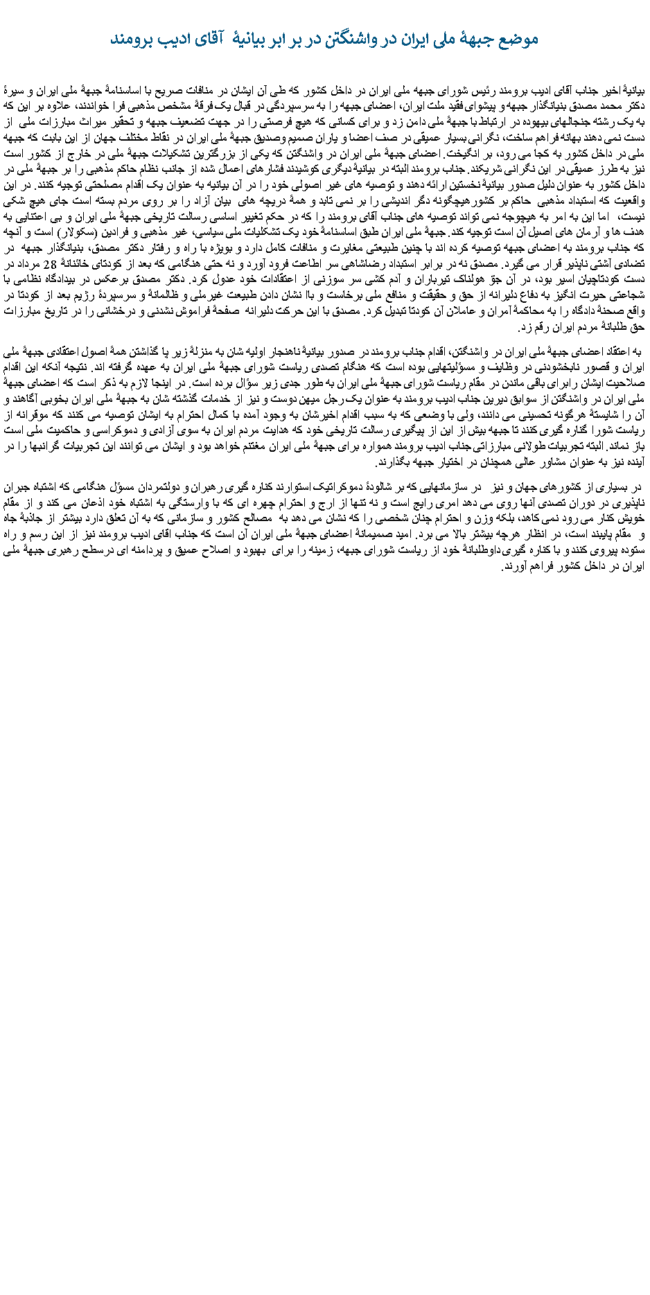 Text Box:   موضع جبهۀ ملی ایران در واشنگتن در بر ابر بیانیۀ&nbsp; آقای ادیب برومند بیانیۀ اخیر جناب آقای ادیب برومند رئیس شورای جبهه ملی ایران در داخل کشور که طی آن ایشان در منافات صریح با اساسنامۀ جبهۀ ملی ایران و سیرۀ دکتر محمد مصدق بنیانگذار جبهه و پیشوای فقید ملت ایران، اعضای جبهه را به سرسپردگی در قبال یک فرقۀ مشخص مذهبی فرا خواندند، علاوه بر این که به یک رشته جنجالهای بیهوده در ارتباط با جبهۀ ملی دامن زد و برای کسانی که هیچ فرصتی را در جهت تضعیف جبهه و تحقیر میراث مبارزات ملی &nbsp;از دست نمی دهند بهانه فراهم ساخت، نگرانی بسیار عمیقی در صف اعضا و یاران صمیم وصدیق جبهۀ ملی ایران در نقاط مختلف جهان از این بابت که جبهه ملی در داخل کشور به کجا می رود، بر انگیخت. اعضای جبهۀ ملی ایران در واشنگتن که یکی از بزرگترین تشکیلات جبهۀ ملی در خارج از کشور است نیز به طرز عمیقی در این نگرانی شریکند. جناب برومند البته در بیانیۀ دیگری کوشیدند فشارهای اعمال شده از جانب نظام حاکم مذهبی را بر جبهۀ ملی در داخل کشور به عنوان دلیل صدور بیانیۀ نخستین ارائه دهند و توصیه های غیر اصولی خود را در آن بیانیه به عنوان یک اقدام مصلحتی توجیه کنند. در این واقعیت که استبداد مذهبی &nbsp;حاکم بر کشورهیچگونه دگر اندیشی را بر نمی تابد و همۀ دریچه های &nbsp;بیان آزاد را بر روی مردم بسته است جای هیچ شکی نیست، &nbsp;اما این به امر به هیچوجه نمی تواند توصیه های جناب آقای برومند را که در حکم تغییر اساسی رسالت تاریخی جبهۀ ملی ایران و بی اعتنایی به هدف ها و آرمان های اصیل آن است توجیه کند. جبهۀ ملی ایران طبق اساسنامۀ خود یک تشکلیات ملی سیاسی، غیر مذهبی و فرادین (سکولار) است و آنچه که جناب برومند به اعضای جبهه توصیه کرده اند با چنین طبیعتی مغایرت و منافات کامل دارد و بویژه با راه و رفتار دکتر مصدق، بنیانگذار جبهه &nbsp;در تضادی آشتی ناپذیر قرار می گیرد. مصدق نه در برابر استبداد رضاشاهی سر اطاعت فرود آورد و نه حتی هنگامی که بعد از کودتای خائنانۀ 28 مرداد در دست کودتاچیان اسیر بود، در آن جوّ هولناک تیرباران و آدم کشی سر سوزنی از اعتقادات خود عدول کرد. دکتر مصدق برعکس در بیدادگاه نظامی با شجاعتی حیرت انگیز به دفاع دلیرانه از حق و حقیقت و منافع ملی برخاست و باا نشان دادن طبیعت غیرملی و ظالمانۀ و سرسپردۀ رژیم بعد از کودتا در واقع صحنۀ دادگاه را به محاکمۀ آمران و عاملان آن کودتا تبدیل کرد. مصدق با این حرکت دلیرانه &nbsp;صفحۀ فراموش نشدنی و درخشانی را در تاریخ مبارزات حق طلبانۀ مردم ایران رقم زد.&nbsp;به اعتقاد اعضای جبهۀ ملی ایران در واشنگتن، اقدام جناب برومند در صدور بیانیۀ ناهنجار اولیه شان به منزلۀ زیر پا گذاشتن همۀ اصول اعتقادی جبهۀ ملی ایران و قصور نابخشودنی در وظایف و مسؤلیتهایی بوده است که هنگام تصدی ریاست شورای جبهۀ ملی ایران به عهده گرفته اند. نتیجه آنکه این اقدام صلاحیت ایشان رابرای باقی ماندن در مقام ریاست شورای جبهۀ ملی ایران به طور جدی زیر سؤال برده است. در اینجا لازم به ذکر است که اعضای جبهۀ ملی ایران در واشنگتن از سوابق دیرین جناب ادیب برومند به عنوان یک رجل میهن دوست و نیز از خدمات گذشته شان به جبهۀ ملی ایران بخوبی آگاهند و آن را شایستۀ هرگونه تحسینی می دانند، ولی با وضعی که به سبب اقدام اخیرشان به وجود آمده با کمال احترام به ایشان توصیه می کنند که موقرانه از ریاست شورا گناره گیری کنند تا جبهه بیش از این از پیگیری رسالت تاریخی خود که هدایت مردم ایران به سوی آزادی و دموکراسی و حاکمیت ملی است باز نماند. البته تجربیات طولانی مبارزاتی جناب ادیب برومند همواره برای جبهۀ ملی ایران مغتنم خواهد بود و ایشان می توانند این تجربیات گرانبها را در آینده نیز به عنوان مشاور عالی همچنان در اختیار جبهه بگذارند.&nbsp;در بسیاری از کشورهای جهان و نیز&nbsp; &nbsp;در سازمانهایی که بر شالودۀ دموکراتیک استوارند کناره گیری رهبران و دولتمردان مسؤل هنگامی که اشتباه جبران ناپذیری در دوران تصدی آنها روی می دهد امری رایج است و نه تنها از ارج و احترام چهره ای که با وارستگی به اشتباه خود اذعان می کند و از مقام خویش کنار می رود نمی کاهد، بلکه وزن و احترام چنان شخصی را که نشان می دهد به&nbsp; مصالح کشور و سازمانی که به آن تعلق دارد بیشتر از جاذبۀ جاه و&nbsp; مقام پایبند است، در انظار هرچه بیشتر بالا می برد. امید صمیمانۀ اعضای جبهۀ ملی ایران آن است که جناب اقای ادیب برومند نیز از این رسم و راه ستوده پیروی کنند و با کناره گیری داوطلبانۀ خود از ریاست شورای جبهه، زمینه را برای &nbsp;بهبود و اصلاح عمیق و پردامنه ای درسطح رهبری جبهۀ ملی ایران در داخل کشور فراهم آورند.&nbsp;&nbsp; &nbsp;