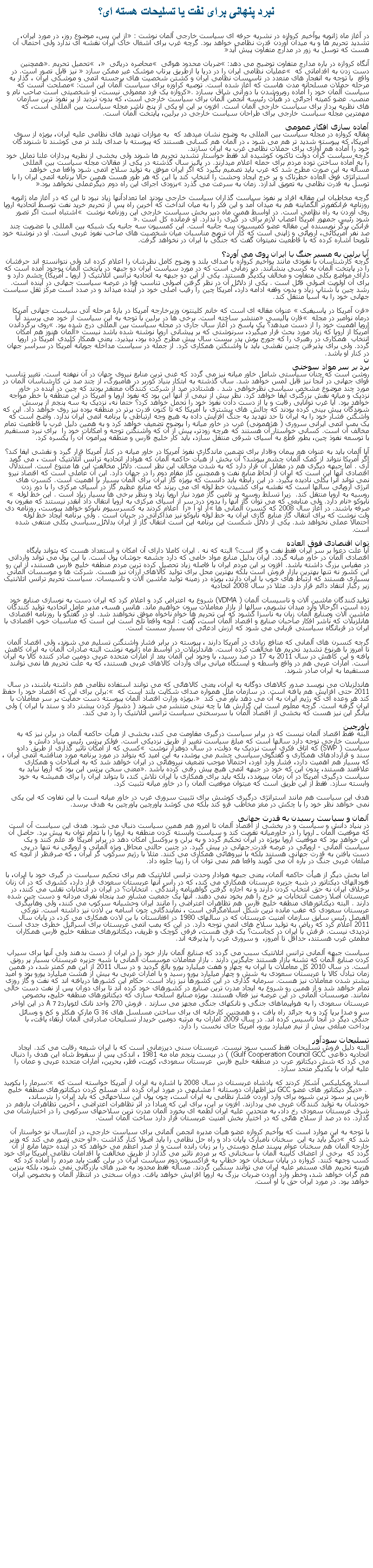 Text Box: نبرد پنهانی برای نفت يا تسليحات هسته ای؟در آغاز ماه ژانویه یوآخیم کروازه در نشريه حرفه ای سیاست خارجی آلمان نوشت : �از این پس، موضوع روز، در مورد ایران، تشدید تحریم ها و به میدان آوردن قدرت نظامی خواهد بود. گرچه غرب برای اشغال خاک ایران نقشه ای ندارد ولی احتمال آن هست که توسل به زور در مدارج متفاوت پیش آید� آنگاه کروازه در باره مدارج متفاوت توضیح می دهد: �ضربات محدود هوائی � محاصره دریائی � ، � تحمیل تحریم�. همچنین دست زدن به اقداماتی که � عملیات نظامی ایران را در دریا یا ازطریق پرتاب موشک غیر ممکن سازد � نیز قابل تصور است. در واقع  با توجه به انفجار های متعدد در تاسیسات نظامی ایران و کشتن شخصیت های برجسته اتمی و موشکی ایران ، گذار به مرحله حملات مسلحانه مدت هاست که آغاز شده است. توصیه کراوزه برای سیاست آلمان این است: �مصلحت آنست که سیاست آلمان خود را آماده روبروشدن با دورانی شاق بسازد�. کروازه یک فرد معمولی نیست، او شخصیتی است صاحب نام و منصب. عضو کمیته اجرائی در هیأت رئیسه انجمن آلمان برای سیاست خارجی است، که بدون تردید از پر نفوذ ترین سازمان های نظریه پرداز برای سیاست خارجی آلمان است. افزون بر این او یکی از پنج ناشر مجله سیاست بین المللی است، که مهمترین مجله سیاست خارجی برای طراحان سیاست خارجی در برلین، پایتخت آلمان است.آماده سازی افکار عمومی مقاله کروازه در مجله سیاست بین المللی به وضوح نشان میدهد که  به موازات تهدید های نظامی علیه ایران، بویژه از سوی آمریکا، که پیوسته شدید تر هم می شود ، در آلمان هم کسانی هستند که پیوسته با صدای بلند تر می کوشند تا شنوندگان خود را آماده هم آوازی برای حملات نظامی غرب به ایران سازند.  گرچه سیاست گران دولت تاکنون کوشیده اند فقط خواستار تشدید تحریم ها شوند ولی بخشی از نظریه پردازان علنا تمايل خود را به آماده ساختن توده مردم برای حمله اعلام ميدارند. در پائیز سال گذشته در یکی از مقالات مجله سیاست بین المللی مسأله به این صورت مطرح شد که غرب باید تصمیم بگیرد که اگر ایران موفق به تولید سلاح اتمی شود واقعا می خواهد استراتژی فوق العاده خطرناک و پر خرج ایجاد وحشت را انتخاب کند یا این که هر طور هست همین حالا برنامه اتمی ایران را با توسل به قدرت نظامی به تعویق اندازد. زمان به سرعت می گذرد �بزودی اجرای این راه دوم دیگرعملی نخواهد بود�.گرچه مخاطبان این مقاله افراد پر نفوذ سیاست گذاران سیاست خارجی بودند اما تعدادآنها زیاد نبود تا این که در آغاز ماه ژانویه روزنامه فرانکفورتر آلگماینه هم به میدان آمد و این فکر را به میان انداخت که آخرین راه پس از تحریم خرید نفت توسط اتحادیه اروپا روی آوردن به راه نظامی است. در اواسط همین ماه دبیر بخش سیاست خارجی این روزنامه نوشت � اشتباه است اگر تصور شود رئیس جمهور آمریکا اعصاب لازم برای در گیری را ندارد. او فرمانده کل است �.فرانکن برگر نویسنده این مقاله عضو کمیسیون سه جانبه است. این کمسیون سه جانبه یک شبکه بین المللی با عضویت چند صد نفر آمریکائی، اروپائی و ژاپنی است که کار آن ترویج مناسبات میان شخصیت های صاحب نفوذ غربی است. او در نوشته خود تلویحا اشاره کرده که با قاطعیت نمیتوان گفت که جنگی با ایران در نخواهد گرفت.آیا برلین به مسیر جنگ با ایران روی می آورد؟ گرچه کارشناسان با نفوذی مانند یوآخیم کروازه با صدای بلند و وضوح کامل نظرشان را اعلام کرده اند ولی نتوانسته اند حرفشان را در پایتخت آلمان به کرسی بنشانند. دیر زمانی است که در مورد سیاست ایران دو جبهه در پایتخت آلمان بوجود آمده است که دارای مواضع بکلی متفاوت و مخالف یکدیگر هستند. یکی از این دو جبهه به اتحادیه ترانس اتلانتیک ( اروپا ـ آمریکا) چشم دارد و برای آن اولویت اصولی قائل است . یکی از دلائل آن در نظر گرفتن اصولی تناسب قوا در عرصه سیاست جهانی در آینده است. رشد چین با شتاب زیاد و بدون وقفه ادامه دارد، آمریکا چین را رقیب اصلی خود در آینده میداند و در صدد است مرکز ثقل سیاست جهانی خود را به آسیا منتقل کند.�قرن آمریکا در پاسیفیک � عنوان مقاله ای است که خانم کلینتون وزیرخارجه آمریکا در بارۀ مرحله آتی سیاست جهانی آمریکا درماه نوامبر در مجله � فارن پالیسی� منتشر ساخته است. برخی ها در برلین با توجه به این سیاست از خود می پرسند آیا اروپا اهمیت خود را از دست میدهد؟ یک پاسخ در آغاز سال جاری در مجله سیاست بین المللی درج شده بود. �روی برگرداندن آمریکا از اروپا که زیاد مورد بحث قرار میگیرد، سرنوشتی که بر پیشانی اروپا نوشته شده باشد نیست� آلمان هنوز هم امکان انتخاب  همکاری در رهبری را که جورج بوش پدر بیست سال پیش مطرح کرده بود، بپذیرد. یعنی همکار کلیدی آمریکا در اروپا  گردد. ولی برای پذیرفتن چنین نقشی باید با واشنگتن همکاری کرد. از جمله در سیاست مداخله جویانه آمریکا در سراسر جهان در کنار او باشد.نبرد بر سر مواد سوختی روشن است که چنان سیاستی شامل خاور میانه نیز می گردد که غنی ترین منابع نیروی جهان در آن نهفته است. تغییر تناسب قوای جهانی در آنجا نیز قابل لمس خواهد شد. سال گذشته به ابتکار بنیاد کوربر در هامبورگ، از چند صد تن کارشناسان آلمان در مورد چند موضوع مشخص سیاسی نظرخواهی شد . هشتاددر صد از شرکت کنندگان معتقد بودند که چین در آینده در خاور نزدیک و میانه نقش بزرگتری ایفا خواهد کرد. نظر بیش از نیمی از آنها اين بود که نفوذ اروپا و آمریکا در این منطقه با خطر مواجه خواهد بود. آیا غرب توانايی رقابت و يا از دست دادن نفوذ خود را تحمل خواهد کرد؟ حتما نه، نزدیک به سه پنجم از پرسش شوندگان پیش بینی کرده بودند که چالش های بیشتری با آمریکا که تا کنون قدرت برتر در منطقه بوده نیز روی خواهد داد. این که واشگتن فشار خود را به ایران تا حد تهدید به جنگ افزایش داده به هیچ وجه ارتباطی با برنامه اتمی ایران ندارد. واضح است که یک بمب اتمی ایرانی سروری ( هژهمونی) غرب در خاور میانه را بوضوح تضعیف خواهد کرد و به همین دلیل غرب با قاطعیت تمام مخالف آن است. کسانی خواستار آن هستند که هرچه زودتر، پیش از آن که واشنگتن توجه و امکانات خود را  برای نبرد مستقیم با توسعه نفوذ چین، بطور قطع به آسیای شرقی منتقل سازد، باید کار خلیج فارس و منطقه پیرامون آن را یکسره کرد.آیا آلمان باید به عنوان هم پیمان وفادار برای تضمین ماندگاری نفوذ آمریکا در خاور میانه در کنار آمریکا قرار گیرد و نقشی ایفا کند؟ اگر آمریکا نتواند از کمک آلمان چشم بپوشد؟ آن بخش از هیأت حاکمه آلمان که هوادار اتحادیه ترانس آتلانتیک است ، می گوید آری . اما جبهه دیگری هم در مقابل آن قرار دارد که به شدت مخالف این نظر است. دلائل مخالفت این ها متنوع است. استدلال اقتصادی آنها این است که ایران از لحاظ منابع نفت و همچنین گاز مقام دوم را در جهان دارد. این آن عاملی است که اقتصاد نیرو نمی تواند آنرا بکلی نادیده بگیرد. در این رابطه باید دانست که بویژه گاز ایران برای آلمان بسیار با اهمیت است. کنسرن های انرژی اروپائی سالها است که نقشه برای کشیدن خط لوله ای می ریزند که منابع عظیم گاز در آسیای مرکزی را با دور زدن روسیه به اروپا منتقل کند.  زيرا تسلط روسیه بر تامین گاز مورد نیاز اروپا زیاد و بنظر برخی ها بسیار زیاد است . این خط لوله � نابوکو� نام دارد. ولی منابعی که می توان گاز آنها را بدون درد سر از آسیای مرکزی به اروپا انتقال داد آنقدر نیستند که مقرون به صرفه باشند. در آغاز سال 2008 که کنسرن آلمانی ها �آر او آ� را  اعلام کردند به کنسرسیوم نابوکو خواهد پیوست، روزنامه دی ولت نوشت که برای انتقال گاز منابع گازی ایران به خط لوله نابوکو نیز مذاکراتی در جریان است . ولی برنامه ایجاد خط لوله احتمالا عملی نخواهد شد. یکی از دلائل شکست این برنامه این است انتقال گاز از ایران بدلائل سیاسی بکلی منتفی شده است.توان اقتصادی فوق العادهآیا علت دعوا بر سر ایران فقط نفت و گاز است؟ البته که نه . ایران کاملا دارای آن امکان و استعداد هست که بتواند پایگاه اقتصادی آلمان در خاور میانه گردد. ایران بدلیل منابع مواد خامی که دارد چشمه جوشان پول است. با این پول می تواند وارداتی در مقیاس بزرگ داشته باشد. افزون بر این مردم ایران با فاصله زیاد تحصیل کرده ترین مردم منطقه خلیج فارس هستند، از این رو این کشور نه تنها بهترین بازار فروش است بلکه بهترین محل برای تولید کالاهای ارزان نیز هست. شرکت ها و موسسات آلمانی بسياری هستند که ارتباط های خوب با ایران دارند، بویژه در زمینه تولید ماشین آلات و تاسیسات. سیاست تحریم ترانس اتلانتیک زیر رگبار انتقاد دائم قرار دارد. مثلا در سال 2008 اتحادیه تولیدکنندگان ماشین آلات و تاسیسات آلمان ( VDMA) شروع به اعتراض کرد و اعلام کرد که ایران دست به نوسازی صنایع خود زده است، اگرحالا وارد میدان نشويم، سالها از بازار معاملات بیرون خواهيم ماند. هانس هسه، مدیر عامل اتحادیه تولید کنندگان ماشین آلات وصنایع آلمان زبان به ناسزا گشود که این تحریم ها خواه ناخواه موفق نخواهند شد. او در گفتگو با روزنامه اقتصادی هانلزبلات که ناشر افکار صاحبان صنایع و اقتصاد آلمان است، گفت : آنچه واقعا تلخ است این است که مناسبات خوب اقتصادی با ایران در قربانگاه سیاستی قربانی می شود که ارزش ادعائی آن بسیار سست است.گرچه کنسرن های آلمانی که منافع زیادی در آمریکا دارند ، پیوسته در برابر فشار واشنگتن تسلیم می شوند، ولی اقتصاد آلمان تا امروز با هرنوع تشدید تحریم ها مخالفت کرده است. هاندلزبلات در اواسط ماه ژانویه نوشت البته صادرات آلمان به ایران کاهش یافته و این کاهش در سال 2011 به 17 در صد رسید، با وجود این آلمان بعد از امارات متحده عربی دومین صادر کننده کالا به ایران است. امارات عربی هم در واقع واسطه و ایستگاه میانی برای واردات کالاهای غربی هستند، که به علت تحریم ها نمی توانند مستقیما به ایران صادر شوند. هاندلزبلات می نویسد صدور کالاهای دوگانه به ایران، یعنی کالاهائی که می توانند استفاده نظامی هم داشته باشند، در سال 2011 حتی افزایش هم یافته است. در سازمان ملل همواره صدای شکایت بلند است که :� برلن برای این که اقتصاد خود را حفظ کند هر وعده ای که رژیم ایران به آن می دهد باور می کند .� بویژه وزارت اقتصاد آلمان پیوسته دست حمایت بر سر معاملات با ایران گرفته است. گرچه معلوم است این گزارش ها با چه نیتی منتشر می شوند ( دشوار کردن بیشتر داد و ستد با ایران ) ولی بیانگر این نیز هست که بخشی از اقتصاد آلمان با سرسختی سیاست ترانس اتلانتیک را رد می کند.پاورچینالبته فقط اقتصاد آلمان نیست که در برابر سیاست درگیری مقاومت می کند، بخشی از هیأت حاکمه آلمان در برلن نیز که به سیاست خارجی توجه دارد سالها است که مبلغ سیاست تغییر از طریق نزدیکی است. فولکر پرتِس رئیس بنیاد دانش و سیاست ( SWP) که اتاق فکری است نزدیک به دولت، در سال دوهزار نوشت � کسی که از امکان تاثیر گذاری از طریق دادو سند و قراردادهای همکاری و گفتگوی سیاسی چشم می پوشد، به این امید که بتواند در مورد برنامه مورد مناقشه اتمی ایران ، که بسیار هم اهمیت دارد، فشار وارد آورد، احتمالا موجب تضعیف نیروهائی در ایران خواهد شد که به اصلاحات و همکاری علاقمند هستند، بدون این که خود در جبهه اتمی هیچ پیش رفتی کرده باشد�. معنی سخن پرتِس این بود که اروپا نباید به سیاست درگیری آمریکا در آن زمان بپیوندد، بلکه باید برای همکاری با ایران تلاش کند، تا بتواند ایران را برای همیشه به خود وابسته سازد. فقط از این طریق است که میتوان موقعیت آلمان را در خاور میانه تثبیت کرد.هدف این سیاست هم مانند استراتژی درگیری کوشش برای تثبیت سروری غرب در خاور میانه است با این تفاوت که این یکی نمی خواهد نظر خود را با چکش در مغز مخاطب فرو کند بلکه می کوشد پاورچین پاورچین به هدف برسد.آلمان و سیاست رسیدن به قدرت جهانیدر بنیاد دانش و سیاست و در بخشی از اقتصاد آلمان تا امروز هم همین سیاست دنبال می شود. هدف این سیاست آن است که موقعیت آلمان ـ اروپا را در خاورمیانه تقویت کند و سیاست وابسته کردن منطقه به اروپا را با تمام توان به پیش برد. حاصل آن این خواهد بود که موقعیت اروپا بویژه در ایران تحکیم گردد و به برلن و بروکسل امکان دهد در برابر آمریکا قد علم کنند و یک سیاست آلمانی - اروپائی در عرصه قدرت جهانی در پیش گیرد. در چنین حالتی محافل ویژه آلمانی و اروپائی نه تنها در پی دست یافتن به قدرت جهانی هستند بلکه با نیروهائی همکاری می کنند. مثلا با رژیم سرکوب گر ایران ، که صرفنظر از آنچه که مبلغان غربی جنگ در باره آن می گویند واقعا هم نمی توان آن را زیبا جلوه داد.اما بخش دیگر از هیأت حاکمه آلمان، یعنی جبهه هوادار وحدت ترانس اتلانتیک هم برای تحکیم سیاست در گیری خود با ایران، با فئودالهای دیکتاتور در شبه جزیره عربستان همکاری می کند، که در راس آنها عربستان سعودی قرار دارد، کشوری که در آن زنان برخلاف ایران نه حق انتخاب کردن دارند و نه اجازه گرفتن گواهینامه رانندگی . انتخابات؟ در ایران در انتخابات تقلب می کنند، در عربستان اصلا زحمت انتخابات پر خرج را هم بخود نمی دهند. آنها یک جمعیت مشاور صد پنجاه نفری مردانه و دست چین شده دارند . البته دیکتاتورهای منطقه خلیج فارس هم تظاهرات اعتراضی را مانند ایران وحشیانه سرکوب می کنند، ولی وهابیگری عربستان سعودی که عقب مانده ترین شکل اسلامگرائی است ، نمایندگانی چون اسامه بن لادن نیز داشته است. تورکی الفیصل رئیس سابق سازمان امنیت عربستان که در سالهای 1980 در افغانستان با بن لادن همکاری می کرد، در پایان سال 2011 اعلام کرد که ریاض به تولید سلاح های اتمی توجه دارد. در این که بمب اتمی عربستان برای اسرائیل خطری جدی است تردیدی نیست. فرقش با ایران در کجاست؟ یک فرق هست، فرقی کوچک و ظریف، دیکتاتورهای منطقه خلیج فارس همکاران مطمئن غرب هستند، حداقل تا امروز،  و سروری غرب را پذیرفته اند.سیاست جبهه آلمانی ترانس اتلانتیک سبب می گردد که صنایع آلمان بازار خود را در ایران از دست بدهند ولی آنها برای سیراب کردن صنایع آلمان که تشنه بازار هستند جایگزین دارند . بازار معاملات موسسات آلمانی با شبه جزیره عربستان بسیار پر رونق است. در سال 2010 کل معاملات با ایران به چهار و هفت میلیارد یورو بالغ گردید و در سال 2011 از این هم کمتر شد، در همین زمان تبادل کالا با عربستان سعودی به شش و چهار میلیارد یورو رسید و با امارات عربی به بیش از هشت میلیارد یورو بود و امید بیشتر شدن معاملات نیز هست. سرمایه گذاری در این کشورها نیز زیاد است. حکام این کشورها دریافته اند که نفت و گاز روزی تمام خواهد شد و از همین رو شروع به ایجاد مدرن ترین صنایع در کشورهای خود کرده اند تا برای دوران پس از نفت دست خالی نمانند. موسسات آلمانی در این عرصه نیز فعال هستند. بویژه صنایع اسلحه سازی که دیکتاتورهای منطقه خلیج، بخصوص عربستان سعودی را به هواپیماهای جنگی و تانکهای جنگی مجهز می سازند . فروش 270 واحد تانک لئوپاردA 7 2 در این اواخر سر و صدا برپا کرد و به جرائد راه یافت ، و همچنین کارخانه ای برای ساختن مسلسل های G 36 مارک هکلر و کخ و وسائل جنگی دیگر در آنجا تاسیس کرده اند. در سال 2009 امارات به مرتبه دومین خریدار تسلیحات صادراتی آلمان ارتقاء یافت، با پرداخت مبلغی بیش از نیم میلیارد یورو، آمریکا جای نخست را دارد.تسلیحات سودآورالبته دلیل فروش تسلیحات فقط کسب سود نیست. عربستان سنی دیرزمانی است که با ایران شیعه رقابت می کند. ایجاد اتحادیه دفاعی Gulf Cooperation Council GCC) ) در بيست پنجم ماه مه 1981 ، اندکی پس از سقوط شاه این هدف را دنبال می کرد که شش دیکتاتور عرب در منطقه خلیج فارس  عربستان سعودی، کویت، قطر، بحرین، امارات متحده عربی و عمان را علیه ایران با یکدیگر متحد سازد. اسناد ویکیلیکس آشکار کردند که پادشاه عربستان در سال 2008 با اشاره به ایران از آمریکا خواسته است که :� سرمار را بکوبید � . دیگر دیکتاتور های عضو GCC نیز اظهارات دوستانه ! مشابهی در مورد ایران کرده اند. مسلح کردن دیکتاتورهای منطقه خلیج فارس پر سود ترین شیوه برای وارد آوردن فشار نظامی به ایران است، چون پول این سلاحهائی که باید ایران را بترساند، خودشان به تولید کنندگان غربی می پردازند. افزون بر این، برای این که مبادا در اثر تظاهرات اعتراضی ، آخرین تظاهرات بازهم در شرق عربستان سعودی رخ داد، به متحدین علیه ایران لطمه ای بخورد آلمان مدرن ترین سلاحهای سرکوبی را در اختیارشان می گذارد. ده در صد از سلاح هائی که در اختیار بخش امنیت عربستان قرار دارد ساخت آلمان است.با توجه به این موارد است که یوآخیم کروازه عضو هیأت مدیره انجمن آلمانی برای سیاست خارجی، در آغازسال نو خواستار آن شد که � دیگر باید به این  سخنان نامبارک پایان داد و راه حل نظامی را باید اصولا کنار گذاشت�. او حتی تصور می کند که وزیر خارجه آلمان هم سخنان عوام پسند صلح دوستی را بر زبان رانده است و از صدر اعظم می خواهد که در آینده حتما مانع از آن گردد که  برخی از اعضای کابینه آلمان با سخنانی که بر مردم تاثیر می گذارد از طریق مخالفت با اقدامات نظامی آمریکا برای خود کسب وجهه کنند. کروازه در پایان سخنان خود خطاب به فراکسیون دوم سیاست ایران در برلن گفت باید مردم را آماده کرد که هزینه تحریم های مستمر علیه ایران می توانند سنگین گردند. مسأله فقط محدود به ضرر های بازرگانی نمی شود، بلکه بنزین هم گران خواهد شد، وخطر وارد آوردن ضربات بزرگ به اروپا افزایش خواهد یافت. دوران سختی در انتظار آلمان و بخصوص ایران خواهد بود. در مورد ایران حق با او است.