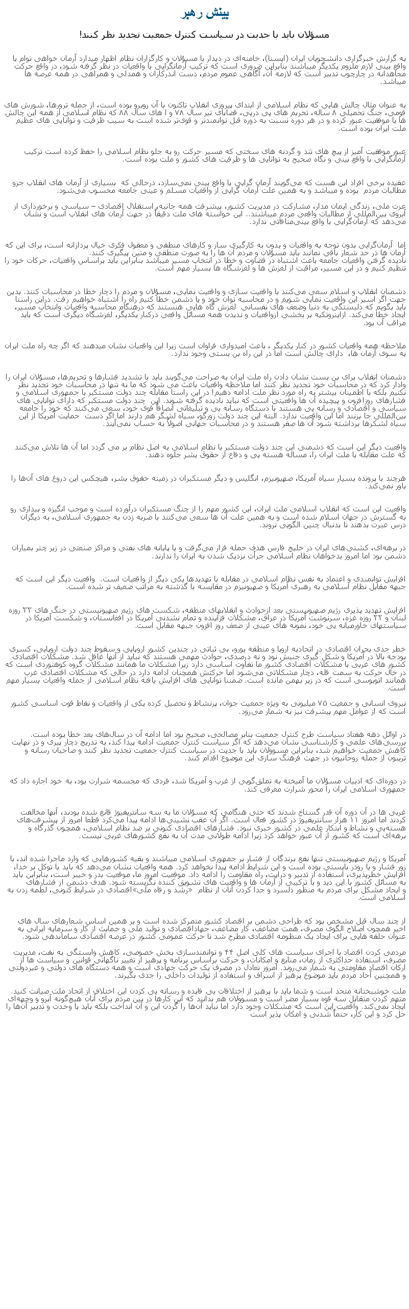 Text Box: بينش رهبرمسؤلان بايد با جديت در سياست کنترل جمعيت تجديد نظر کنند!به گزارش خبرگزاری دانشجويان ايران (ايسنا)، خامنه‌ای در ديدار با مسؤلان و کارگزاران نظام اظهار ميدارد آرمان خواهی توام با واقع ‌بينی لازم ملزوم يکديگر ميباشند بنابراين ضروری است که ترکيب آرمانگرايی با واقعيات در نظر گرفته شود، در واقع حرکت مجاهدانه در چارچوب تدبير است که لازمه آن، آگاهی عموم مردم، دست ‌اندرکاران و همدلی و همراهی در همه عرصه ‌ها ميباشد.

به عنوان مثال چالش ‌هايی که نظام اسلامی از ابتدای پيروزی انقلاب تاکنون با آن روبرو بوده است، از جمله ترورها، شورش ‌های قومی، جنگ تحميلی ۸ ساله، تحريم‌ های پی ‌درپی، قضايای تير سال ۷۸ و ا های سال ۸۸ که نظام اسلامی از همه اين چالش ‌ها با موفقيت عبور کرده و در هر دوره نسبت به دوره قبل توانمندتر و قوی‌تر شده است به سبب ظزفيت و توانايی های عظيم ملت ايران بوده است. 
عبور موفقيت ‌آميز از پيچ‌ های تند و گردنه ‌های سختی که مسير حرکت رو به جلو نظام اسلامی را حفظ کرده است ترکيب آرمانگرايی با واقع‌ بينی و نگاه صحيح به توانايی ‌ها و ظرفيت ‌های کشور و ملت بوده است.
عقيده برخی افراد اين هست که می‌گويند آرمان ‌گرايی با واقع‌ بينی نمی‌سازد، درحالی که  بسياری از آرمان ‌های انقلاب جزو مطالبات مردم  بوده و ميباشد و به همين علت آرمان گرايی از واقعيات مسلم و عينی جامعه محسوب می‌شود.
عزت ملی، زندگی ايمان مدار، مشارکت در مديريت کشور، پيشرفت همه‌ جانبه، استقلال اقتصادی � سياسی و برخورداری از آبروی بين‌المللی از مطالبات واقعی مردم ميباشند.. اين خواسته‌ های ملت دقيقاً در جهت آرمان ‌های انقلاب است و نشان می‌دهد که آرمان‌گرايی با واقع بينی‌منافاتی ندارد.
اما  آرمان‌گرايی بدون توجه به واقعيات و بدون به کارگيری ساز و کارهای منطقی و معقول فکری خيال ‌پردازانه است، برای اين که آرمان ‌ها در حد شعار باقی نمانند بايد مسؤلان و مردم آن‌ ها را به صورت منطقی و متين پيگيری کنند.
ناديده گرفتن واقعيات جامعه باعث اشتباه در قضاوت و خطا در انتخاب مسير ميباشد بنابراين بايد براساس واقعيات، حرکات خود را تنظيم کنيم و در اين مسير، مراقبت از لغزش ‌ها و لغزشگاه ‌ها بسيار مهم است.
دشمنان انقلاب و اسلام سعی می‌کنند با واقعيت ‌سازی و واقعيت نمايی، مسؤلان و مردم را دچار خطا در محاسبات کنند. بدين جهت اگر اسير اين واقعيت نمايی شويم و در محاسبه توان خود و يا دشمن خطا کنيم راه را اشتباه خواهيم رفت. دراين راستا بايد بگويم که دلبستگی به دنيا وضعف ‌های نفسانی  لغزش گاه‌ هايی هنستند که درهنگام محاسبه واقعيات وانتخاب مسير، ايجاد خطا می‌کند. ازاينروتکيه بر بخشی ازواقعيات و نديدن همه مسائل واقعی درکنار يکديگر، لغزشگاه ديگری است که بايد مراقب آن بود.
ملاحظه همه واقعيات کشور در کنار يکديگر ، باعث اميدواری فراوان است زيرا اين واقعيات نشان ميدهند که اگر چه راه ملت ايران به سوی آرمان ‌ها، ‌ دارای چالش است اما در اين راه بن بستی وجود ندارد.
دشمنان انقلاب برای بن بست نشان دادن راه ملت ايران به صراحت می‌گويند بايد با تشديد فشارها و تحريم‌ها، مسؤلان ايران را وادار کرد که در محاسبات خود تجديد نظر کنند اما ملاحظه واقعيات باعث می ‌شود که ما نه تنها در محاسبات خود تجديد نظر نکنيم بلکه با اطمينان بيشتر به راه مورد نظر ملت ادامه دهيم! در اين راستا مقابله چند دولت مستکبر با جمهوری اسلامی و فشارهای روزافزون و پيچيده آن ‌ها واقعيتی است که نبايد ناديده گرفته شوند. اين ‌ چند دولت مستکبر که دارای توانايی‌ های سياسی و اقتصادی و رسانه‌ يی هستند با دستگاه رسانه ‌يی و تبليغاتی انصافاً قوی خود، سعی می‌کنند که خود را جامعه بين‌المللی جا بزنند اما اين واقعيت ندارد. البته اين چند دولت زورگو، سياه لشگر هم دارند اما اگر دست  حمايت آمريکا از اين سياه لشکرها برداشته شود آن‌ ها صفر هستند و در محاسبات جهانی اصولاً به حساب نمی‌آيند.واقعيت ديگر اين است که دشمنی اين چند دولت مستکبر با نظام اسلامی به اصل نظام بر می گردد اما آن ‌ها تلاش می‌کنند که علت مقابله با ملت ايران را، مساله هسته ‌يی و دفاع از حقوق بشر جلوه دهند.
هرچند با پرونده بسيار سياه آمريکا، صهيونيزم، انگليس و ديگر مستکبران در زمينه حقوق بشر، هيچکس اين دروغ‌ های آن‌ها را باور نمی‌کند.

واقعيت اين است که انقلاب اسلامی ملت ايران، اين کشور مهم را از چنگ مستکبران درآورده است و موجب انگيزه و بيداری رو به گسترش در جهان اسلام شده است و به همين علت آن‌ ها سعی می‌کنند با ضربه زدن به جمهوری اسلامی، به ديگران درس عبرت بدهند تا بدنبال چنين الگويی نروند.

در برهه‌ای، کشتی‌های ايران در خليج فارس هدف حمله قرار می‌گرفت و يا پايانه‌ های نفتی و مراکز صنعتی در زير چتر بمباران دشمن بود اما امروز بدخواهان نظام اسلامی جرأت نزديک شدن به ايران را ندارند.
افزايش توانمندی و اعتماد به نفس نظام اسلامی در مقابله با تهديدها يکی ديگر از واقعيات است.  واقعيت ديگر اين است که جبهه مقابل نظام اسلامی به رهبری آمريکا و صهيونيزم در مقايسه با گذشته به مراتب ضعيف تر شده است.
افزايش تهديد پذيری رژيم صهيونيستی بعد ازحوادث و انقلابهای منطقه، شکست ‌های رژيم صهيونيستی در جنگ های ۳۳ روزه لبنان و ۲۲ روزه غزه، سرنوشت آمريکا در عراق، مشکلات فزاينده و تمام نشدنی آمريکا در افغانستان، و شکست آمريکا در سياستهای خاورميانه يی خود، نمونه های عينی از ضعف روز افزون جبهه مقابل است.
خطر جدی بحران اقتصادی در اتحاديه اروپا و منطقه يورو، بی ثباتی در چندين کشور اروپايی و سقوط چند دولت اروپايی، کسری بودجه بالا در آمريکا و شکل گيری جنبش نود و نه درصدی، حوادث مهمی هستند که نبايد از آنها غافل شد. مشکلات اقتصادی کشور های غربی با مشکلات اقتصادی کشور ما تفاوت اساسی دارد زيرا مشکلات ما همانند مشکلات گروه کوهنوردی است که در حال حرکت به سمت قله، دچار مشکلاتی می‌شود اما حرکتش همچنان ادامه دارد در حالی که مشکلات اقتصادی غرب همانند اتوبوسی است که در زير بهمن مانده است. ضمننا توانايی ‌های افزايش يافته نظام اسلامی از جمله واقعيات بسيار مهم است.
نيروی انسانی و جمعيت ۷۵ ميليونی به ويژه جمعيت جوان، پرنشاط و تحصيل کرده يکی از واقعيات و نقاط قوت اساسی کشور است که از عوامل مهم پيشرفت نيز به شمار می‌رود.
در اوائل دهه هفتاد سياست طرح کنترل جمعيت بنابر مصالحی، صحيح بود اما ادامه آن در سال‌های بعد خطا بوده است. بررسی‌های علمی و کارشناسی نشان می‌دهد که اگر سياست کنترل جمعيت ادامه پيدا کند، به تدريج دچار پيری و در نهايت کاهش جمعيت خواهيم شد، بنابراين مسوولان بايد با جديت در سياست کنترل جمعيت تجديد نظر کنند و صاحبان رسانه و تريبون از جمله روحانيون در جهت فرهنگ ‌سازی اين موضوع اقدام کنند.
در دوره‌ای که ادبيات مسؤلان ما آميخته به تملق‌گويی از غرب و آمريکا شد، فردی که مجسمه شرارت بود، به خود اجازه داد که جمهوری اسلامی ايران را محور شرارت معرفی کند.
غربی‌ ها در آن دوره آن ‌قدر گستاخ شدند که حتی هنگامی که مسؤلان ما به سه سانتريفيوژ قانع شده بودند، آنها مخالفت کردند اما امروز ۱۱ هزار سانتريفيوژ در کشور فعال است. اگر آن عقب ‌نشينی‌ها ادامه پيدا می‌کرد قطعا امروز از پيشرفت‌های هسته‌يی و نشاط و ابتکار علمی در کشور خبری نبود. فشارهای اقتصادی کنونی بر ضد نظام اسلامی، همچون گذرگاه و برهه‌ای است که کشور از آن عبور خواهد کرد زيرا ادامه طولانی مدت آن به نفع کشورهای غربی نيست.

آمريکا و رژيم صهيونيستی تنها نفع برندگان از فشار بر جمهوری اسلامی ميباشند و بقيه کشورهايی که وارد ماجرا شده اند، با زور فشار و يا رودر بايستی بوده است و اين شرايط ادامه پيدا نخواهد کرد. همه واقعيات نشان می‌دهد که بايد با توکل بر خدا، افزايش خطرپذيری، استفاده از تدبير و درايت، راه مقاومت را ادامه داد. موقعيت امروز ما، موقعيت بدر و خيبر است، بنابراين بايد به مسائل کشور با اين ديد و با ترکيبی از آرمان ‌ها و واقعيت ‌های تشويق کننده نگريسته شود. هدف دشمن از فشارهای اقتصادی در شرايط کنونی، لطمه زدن به �رشد و رفاه ملی� و ايجاد مشکل برای مردم به منظور دلسرد و جدا کردن آنان از نظام اسلامی است.
از چند سال قبل مشخص بود که طراحی دشمن بر اقتصاد کشور متمرکز شده است و بر همين اساس شعارهای سال‌ های اخير همچون اصلاح الگوی مصرف، همت مضاعف،‌ کار مضاعف، جهاداقتصادی و توليد ملی و حمايت از کار و سرمايه ايرانی به عنوان حلقه ‌هايی برای ايجاد يک منظومه اقتصادی مطرح شد تا حرکت عمومی کشور در عرصه اقتصادی ساماندهی شود.
مردمی کردن اقتصاد با اجرای سياست ‌های کلی اصل ۴۴ و توانمندسازی بخش خصوصی، کاهش وابستگی به نفت، مديريت مصرف، استفاده حداکثری از زمان، منابع و امکانات، و حرکت براساس برنامه و پرهيز از تغيير ناگهانی قوانين و سياست ‌ها از ارکان اقتصاد مقاومتی به شمار می‌روند. امروز تعادل در مصرف يک حرکت جهادی است و همه دستگاه ‌های دولتی و غيردولتی و همچنين آحاد مردم بايد موضوع پرهيز از اسراف و استفاده از توليدات داخلی را جدی بگيرند.
ملت خوشبختانه متحد است و شما بايد با پرهيز از اختلافات بی ‌فايده و رسانه ‌يی کردن اين اختلاف از اتحاد ملت صيانت کنيد. متهم کردن متقابل سه قوه بسيار مضر است و مسوولان هم بدانند که اين کارها در بين مردم برای آنان هيچ‌گونه آبرو و وجهه‌ای ايجاد نمی‌کند. واقعيت اين است که مشکلات وجود دارد اما نبايد آن‌ها را گردن اين و آن انداخت بلکه بايد با وحدت و تدبير آن‌ها را حل کرد و اين کار، حتماً شدنی و امکان ‌پذير است 