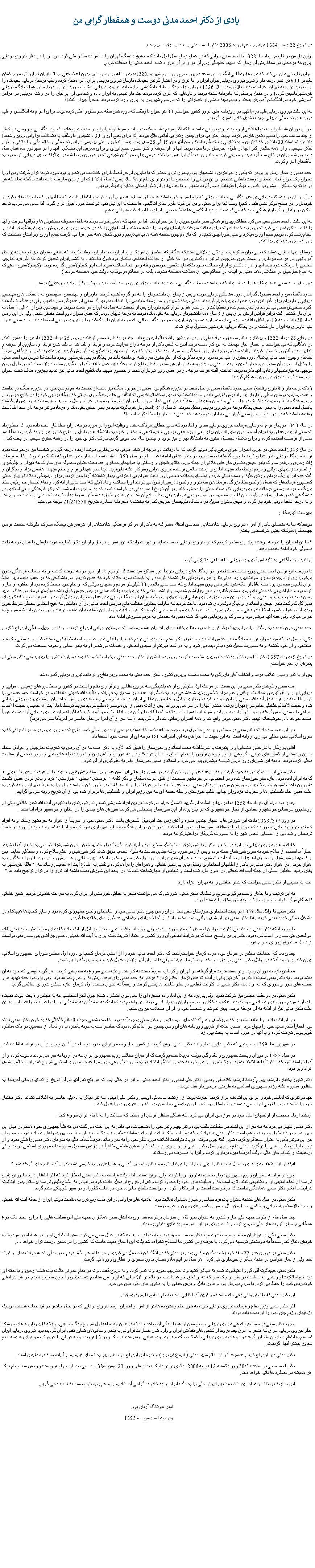 Text Box:   یادی از دکتر احمد مدنی دوست و همقطار گرامی مندر تاریخ 22 بهمن 1384 برابر با دهم فوریه 2006 دکتر احمد مدنی رخت از میان ما بربست.اولین بار من در تاریخ مرداد ماه 1328 با احمد مدنی جوانی که در همان زمان سال اول دانشکده حقوق دانشگاه تهران را با نمرات ممتاز طی کرده بود.او را در دفتر نیروی دریایی ایران که درمحلی در ستادارتش آن زمان که سپهبد حاجعلی رزم آرا در راس آن قرار داشت، احمد مدنی را ملاقات کردم. سوابق تاریخی بیان می کنند که نیروهای نظامی انگلیس  در ساعت چهار صبح روز سوم شهریور1320به بندر شاهپور و خرمشهر بدون اعلام قبلی ،بخاک ایران تجاوز کرده و با کشتن بالغ بر 600 تن افسر درجه دار و ناوی نیروی دریایی جوان ایران را با غرق و در اختیار گرفتن باقیمانده ناوگان نیروی دریایی ایران، آنرا منحل کرده و کلیه پرسنل دریایی باقیمانده را از جنوب ایران به تهران اعزام نمودند، بالاخره در سال 1326 پس از پایان جنگ مقامات انگلیسی اجازه دادند نیروی دریایی شکست خورده ایران  دوباره در همان پایگاه دریایی خرمشهرتاسیس گردد! و در مقابل پرسنلی که نامردانه کشته بودند و ناوهایی که غرق کرده بودند چند ناو قدیمی به ایران داده و تعدادی از ایرانیان را در رشته دریایی در مراکز آموزشی خود در انگلستان آموزش بدهند و بدینوسیله بخشی از خساراتی را که در سوم شهریور به ایران وارد کرده بودند ظاهراً جبران کنند!؟به این علت نیروی دریایی طی درج آگهی در روزنامه های آنروز کشور خواستار 30 نفر جوان داوطلب که دوره شش ساله دبیرستان را طی کرده بودند برای اعزام به انگلستان و طی دوره های تحصیلی دریایی جهت تکمیل کادر افسری گردید.  در آن دوران ملت ایران نه تنهااطلاعی ازوجود نیروی دریایی نداشت، بلکه اکثر مردم بعلت تسلیم بدون قید و شرط ارتش ایران در مقابل نیروهای متجاوز انگلیسی و روسی در کمتر از چند ساعت خود را تسلیم دشمن خارجی کرده  بودند احترامی برای چنین ارتش بی لیاقتی قائل نبودند. لذا برای جمع آوری 30 دانشجوی داوطلب با مشکلات فراوانی روبرو شدند! بالاخره توانستند 30 دانشجو که کمترین وجه تشابهی با یکدیگر نداشته و سن آنها بین 19 الی 28 سال بود، بدون کنکورو حتی بررسی سوابق تحصیلی و خانوادگی و اخلاقی و طرز تفکر سیاسی، و از همه جالبتر اکثر آنها در طول عمرشان دریا ندیده بودند آنها را از گوشه و کنار کشور جمع آوری و برای معرفی این نخبگان! آنها را در شهریور ماه همان سال بحضور شاه جوان در کاخ سعد آباد برده و معرفی کرده و چند روز بعد آنها را همراه با ناخدا دومی بنام صدرالدین شیبانی که در دوران رضا شاه در ایتالیا تحصیل دریایی کرده بود به انگلستان اعزام کردند.احمد مدنی از همان زمان برای من که یکی از جوانترین دانشجویان بودم بعنوان فردی ممتاز که با سایرین از هر لحاظ دارای اختلافات بی شماری بود مورد توجه قرار گرفت ومن او را بعنوان یک جوان قابل اعتماد و دوست داشتنی شناختم . و این دوستی و اعتمادبین ما دو نفربرای بالغ بر56 سال یعنی تا سال 1384 که او از میان ما رفت ادامه یافت.نا گفته نماند که هر دو ما نه به سیگار ، مشروب ،قمار و دیگر اعتیادات مضر آلوده نشدیم  و تا حد زیادی از نظر اخلاقی مشابه یکدیگر بودیم .در آن زمان در دانشکده دریایی پرسنل انگلیسی و دانشجویانی که با ما سر و کار داشتند همه ما را مشابه هندیها برآورد کرده و انتظار داشتند که ما آنها را "صاحب"خطاب کرده و خودمان را در سطح نوکرانشان قلمداد کنیم! وصدالبته برای مدنی و من این گونه طرز تفکر انگلیسی ها نسبت به ایرانیان نمی توانست مورد قبول قرار گیرد، لذا سعی می کردیم تا حد امکان در رفتار و کردارفرهنگی خود که می توانست از دید انگلیسی ها نقاط ضعفی رابرای ما ایجاد کندتغییراتی بدهیم. به این علت ، احمد مدنی سعی می کرد خطاکاریهای فرهنگی سایر دانش جویان را نیز جبران کند. لذا در شبها که همگی خواب بودند به داخل محوطه دستشوئی ها و توالتها میرفت و آنها را تا حد امکان تمیز می کرد که روز بعد خدمه ای که برای نظافت میرفتند خرابکاریهای ما را مشاهده نکنندو آشغالهایی را که در عرض روز برابر روش جاری فرهنگیمان  اینجا و آنجا پرتاب کرده بودیم جمع آوری میکرد و حتی جورابهای کثیفی را که باز هم چون گذشته هفته ها بپا میکردیم و بوی گندش همه جارا فرا می گرفت جمع آوری وبرایشان میشست که روز بعد جوراب تمیز بپا کنند.دوستان اینها حقایقی هستند که نمی توان منکرش شد و یکی از دلایلی است که هنگامیکه مستشاران آمریکا وارد ایران شدند، ایران موظف گردید که مبلغی بعنوان حق توحش به پرسنل آمریکایی در هر ماه بپردازد. و ضمنا چون خارجیان قوانین دادگستری مارا که خالی از عدالت اجتماعی یکسان بود قبول نداشتند ، به کشورایران تحمیل کردند که اگر فرد خارجی خطایی را مرتکب شود نباید آنها را در دادگستری ایران محاکمه نمود بلکه باید بکشور خودشان رفته و در آنجا محاکمه شوند.اسم اینراکاپیتولاسیون گذارده بودند. (کاپیتولاسیون . حقی که به اتباع خارجیان در مملکتی دهند مبنی بر اینکه در محاکم خود آن مملکت محاکمه نشوند، بلکه در محاکم مربوط به دولت خود محاکمه گردند.)بهر حال احمد مدنی همه اینکار ها را انجام میداد که برداشت مقامات انگلیسی نسبت به  دانشجویان ایران در حد "صاحب و نوکری" ( ارباب و رعیتی) نباشد.حدود یکسال من و احمد مشغول گذراندن دوره مقدماتی دریایی بودیم و پس از پایان آن دانشجویان را به دو گروه تقسیم کردند. ناوبران و مهندسین. منهدسین به دانشکده های مهندسی دریایی و ناوبران برای گذراندن دوره های ناوبری اعزام گردیدند. مدنی رسته ناوبری و من رسته مهندسی را انتخاب نمودیم.لذا مدتی از همدیگر دور ماندیم، ولی درهنگام تعطیلات اکثردانشجویان سعی می کردند در لندن جمع شده و تعطیلات را در کنار هم بر گزار کنیم.ناوبران پس از گذشت سه سال به ایران مراجعت نمودند و مهندسین پس از 4 الی 5 سال به ایران باز گشتند. البته برابر قوانین ارتش ایران پس از 3 سال همه دانشجویان دریایی که باقی مانده بودند به درجه ناوبان دومی که همان ستوان دوم است مفتخر شدند. ولی در این زمان تعداد 30 دانشجو به 19 نفر تقلیل یافته بود . یعنی یازده نفر از دانشجویان فراری شده و در انگلیس باقی مانده و به ایران باز نگشتند ویا از نیروی دریایی استعفا دادند. احمد مدنی همراه بقیه ناوبران به ایران باز گشت و در پایگاه دریایی خرمشهر مشغول بکار شدند.در وقایع 28 مرداد 1332 و برکناری دکتر مصدق و دولت ملی او . در خرمشهر واقعه ناگواری رخ داد.  چند درجه دار تصمیم گرفتند در روز 25 مرداد 1332 ناو ببر را منفجر کنند. در هنگامی که می خواستند با انفجار انبار مهمات به این کار دست بزنند آتش به لباس یکی از درجه داران سرایت کرده و فریاد او بلند شد. با بلند شدن فریاد او، سایرین از گوشه و کناررسیده و آتش را خاموش کردند. والبته سه نفر درجه داران را دستگیر  و مراتب به ستاد ارتش که رئیسش سپهبد باتمانقلیچ بود گزارش گردید. برمبنای دستور او دادگاهی سریعاً تشکیل و چون احمد مدنی یکسال دوره حقوق را طی کرده بود  و فرد دیگری که از علم حقوق سر رشته ای داشته باشد در پایگاه دریایی خرمشهر وجود نداشت لذا ناوبان دوم احمد مدنی  را وکیل تسخیری آن سه تن درجه دار تعیین نمودند.  مدنی برمبنای وظیفه اش از هر سه درجه دار دفاع کرده وعلت این عمل خلاف آنها را بگردن مقامات بالا دست که در طول زمان توجهی به نیازمندیهای رفاهی آنها نکرده بودند انداخت. البته هر سه درجه دار در همان روز تیرباران شدند و بدستور سپهبد باتمانقلیج احمد مدنی نیز تبعید بجزیره هنگام تحت عنوان سرپرست گروه ناویان در جزیره هنگام گردید! ( یک درجه دار و 8 ناوی وظیفه). مدتی حدود یکسال مدنی در حال تبعید در جزیره هنگام بود. مدنی در جزیره هنگام نیز دست از خدمت به هم نوعان خود در جزیره هنگام بر نداشت و همه روزه به بومیان محلی و ناویان بیسواد درس فارسی داده و ضمنا نسبت به تعمیر ساختمانها قدیمی که انگلیسی ها در جنگ اول جهانی که پایگاه دریایی خود را در خلیج فارس د ر جزیره هنگام بنا نموده بودند با کمک بومیان محلی و ناویان وظیفه از جمله آب انبارهایی که آب باران را در آن ذخیره نموده و در عرض سال بمصرف میرساندند نمود. پس از گذشت یکسال احمد مدنی را به بندر عباس پایگاه درجه دو نیروی دریایی منتقل نمودند . تا سال 1340امدنی باز هم بگونه تبعید در بندر عباس باقی ماند و هرماه دو نفر درجه دار ضد اطلاعات وظیفه داشتند که در باره ناوسروان مدنی گزارشی به اداره دوم بدهند که مدنی دست از پا خطا نکرده است!؟در سال 1340 دریابان فرج الله رسایی فرمانده نیروی دریایی شد و او آگاه بود که مدنی خطایی مرتکب نشده و وظیفه اش را در مورد درجه داران خطا کار انجام داده بود. لذا دستورداد که مدنی از بندر عباس به تهران آمده و چون سایر افسران برای طی دوره عالی دریایی و فرماندهی و ستاد و غیره به دانشگاه های داخل و خارج کشور نیز روانه گردد. ضمناً احمد مدنی از فرصت استفاده کرده و برای تکمیل تحصیل حقوق به دانشگاه تهران نیز برود و چندین سال بعد موفق گردیدمدرک دکترای خود را در رشته حقوق سیاسی در یافت کند.در سال 1348 احمد مدنی در جزود افسران جوان ترفیع بگیر موفق گردید که با دریافت دو درجه از ناخدا دومی به دریاداری موقت ارتقاء درجه گیرد و شخصا نیز درخواست نمود فرمانده پایگاه دریایی بندر عباس گردد تا چون گذشته بخدمت خود در بندر عباس ادامه دهد. .. او در سال 1350 بعلت فساد استاندار بندر عباس که بکمک رئیس گمرکات، فرمانده ژاندارمری و رئیس ساواک بندر عباس مشغول کار های خلافی از جمله ورود کالای قاچاق و ارسالش با هواپیمای مسافری هما تحت عنوان محموله های ساواک،به تهران و جلوگیری از تصرف زمینهای دولتی و مردم بوسیله باند سپهبد ایادی و ارتشبد خاتمی فرمانده نیروی هوایی وسرکار علیه بانوفریده دیبا مادر شهبانو فرح و خانم سپهبد  هاشمی نژاد و دیگران و البته همه این بزرگ مردان و زنان علیه او دست بیکی کرده و تقاضای محاکمه نظامی اورا تحت عنوان بی احترامی بمقام شاهنشاه آریا مهر کردند. برای رسیدگی بخلافکاریهای مدنی کمیسیون فرماندهان که شامل ( رئیس ستاد بزرگ، فرماندهان سه نیرو و رئیس دادرسی ارتش) می گردید اورا محاکمه و با دلایلی که احمد مدنی ارایه کرد و دفاع تیمسار جم رئیس ستاد بزرگ و دریابد رسایی فرمانده نیروی دریایی  نتوانستند مدنی را محکوم کنند. در آن تاریخ احمد مدنی در خواست نمود که به او اجازه داده شود که بکار فرهنگی یعنی استادی در دانشگاهی که در همان زمان در بلوچستان تاسیس شده بود در امور دریایی بپردازد ولی رندان مانع آن شده و برمبنای اظهارات شاه آنرا منوط به آن کردند که مدنی از خدمت خارج شده و به درجه ناخدا دومی خود باز گردد و سپس بعنوان سویل در دانشگاه بلوچستان تدریس کند. به بخشنامه محرمانه صادره بتاریخ 21/2/1350 توجه می کنیم:بفهرست گیرندگان:موقعیکه بنا به تقاضای یکی از امراء نیروی دریایی شاهنشاهی استدعای انتقال مشارالیه به یکی از مراکز فرهنگی شاهنشاهی از شرفعرض پیشگاه مبارک ملوکانه گذشت فرمان جهانمطاع ملوکانه چنین شرفصدور یافت:" ما این افسران را بدرجه موقت دریاداری مفتخر کردیم که در نیروی دریایی خدمت نمایند و بهر عنوانیکه این افسران درخارج از آن بکار گمارده شوند بایستی با همان درجه ثابت معمولی خود ادامه خدمت دهند.مراتب جهت آگاهی به کلیه امراأ نیروی دریایی شاهنشاهی ابلاغ می گردد. با دریافت این فرمان احمد مدنی چون خدمت صادقانه را در پایگاه های دریایی تقریباً غیر ممکن میدانست لذا ترجیح داد از خیر درجه موقت گذشته و به خدمات فرهنگی بدون برخورداری از درجه دریاداری موقت بپردازد. مدنی لذا از نیروی دریایی باز نشسته گردیده و به خدمت مورد علاقه خود که همان تدریس در داشگاهی که در عقب مانده ترین نقاط ایران تاسیس شده بود پرداخت غافل از آنکه نفوذ نامردانی چون سپهبد ایادی که احمد مدنی بالغ بر 30 کیلومتر مربع زمینهای دولتی که او بنام خود ضبط کرده بود از حلقوم او خارج کرده بود و ساواکیهایی که مدنی پای روی دمشان گذارده و مانع چپاولشان شده بود و ارتشبد خاتمی که برای ایجاد پایگاه هوایی در بندر عباس خیال داشت میلیونها تومان در هنگام خرید زمین بجیب خود بریزد و مدنی با واگذاری زمین مورد نیاز نیروی هوایی از زمینهای مربوط به میدان تیر پایگاه دریایی بندر عباس مانع این چپاول گردید و  همچنین مانع خلافکاریهای مدیر کل گمرکات بندر عباس و استاندار و دیگر دولتمردان شده بود، باعث گردید که ساواک بعناوین مختلف مانع تدریس احمد مدنی در آن مناطقی که هیچ استادی بخاطر شرئط جوی وبدی آب و هوا و کمبود امکانات رفاهی حاضر بتدریس در آنجا نبود گردیده و احمد مدنی بگونه یک فرد خانه بدوش از این نقطه به آن نقطه میرفت و در چندین دانشکده شروع به تدرس میکرد ولی همه آنها موقتی بود و ساواک پرویزثابتی نمی گذاشت مدنی به خدمتش به مردم کشورش ادامه دهد.احمد مدنی چون خدمت به وطنش را در ارجهیت یکم قرار داده بود، لذا برخلاف سایر افسران همدوره خود که در سنین جوانی ازدواج کردند، او تا سن چهل سالگی ازدواج نکرد .یکی دو سال بعد که من بعنوان فرمانده پایگاه بندر عباس انتخاب و مشغول بکار شدم ، بزودی پی بردم که  برای اهالی بندر عباس خاصه طبقه تهی دست دکتر احمد مدنی یک فرد استثنایی و از خود گذشته و به صورت سمبل نمره یکم دیده می شود و به هر کجا میرفتم از سجای اخلاقی و خدمات بی شمار او به بندر عباس و حومه صحبت می کردنددر تاریخ 9 دی ماه 1357 دکتر شاپور بختیار به نخست وزیری منصوب گردید . روز بعد ایشان از دکتر احمد مدنی درخواست نمود که پست وزارت کشور را بپذیرد ولی دکتر مدنی از پذیرش آن عذر خواست.پس از به ثمر رسیدن انقلاب مردم و انتخاب آقای بازرگان به سمت نخست وزیری کشور، دکتر احمد مدنی به سمت وزیر دفاع و فرمانده نیروی دریایی گمارده شد. 	همه سعی و کوشش دکتر مدنی در این سمت  در مرحله اول جلوگیری از هم پاشیدگی سه نیروی نظامی و برقراری نظم و امنیت در کشور و حفظ مرزهای زمینی ، هوایی و دریایی ایران و جلوگیری و ممانعت  ازقتل و عام سران نظامی رژیم شاهنشاهی بود. به خاطر این هدف وی سه بار به قم رفته و با آیت الله خمینی ملاقات و در خواست عفو عمومی را کرد. متاسفانه در هر سه بار آیت الله خمینی از دادن جواب مثبت خودداری و قتل و عام سران نظامی ایران ادامه یافت. مدتی بعد تعدادی از امرا و افسران ارشد نیروی دریایی زندانی شده و حجت الاسلام خلخالی حاکم شرع تهران برنامه کشتار آنها را در سر می پروراند. پس از آنکه مدنی از این موضوع مطلع گردید سریعاً توسط داماد آیت الله خمینی، حجت الاسلام اشراقی با خمینی تماس گرفته و خواستار آزادی بدون قید و شرط این افسران شد. بلافاصله با آقای بازرگان نیز ملاقات کرده و تهدید کرد که اگر افسران نیروی دریایی آزاد نشوند فوراً استعفا خواهد داد. خوشبختانه تهدید دکتر مدنی موثر واقع شد و همه افسران زندانی شده آزاد گردیدند. ( سه نفر از آن امرا در حال حاضر در آمریکا بسر می برند)	پس از حدود سه ماه که دکتر مدنی در سمت وزیر دفاع مشغول بود ، چون مشاهده نمود که انقلاب مردمی از مسیر اصلی خود خارج شده و روز بروز در مسیر انحرافی که به سوی اسلامی شدن مطلق می رود روانه است. به این جهت با اعتراض به این انحراف 180 درجه ای از سمت خود استعفا داد.	آقای بازرگان با ناراحتی استعفای او را پذیرفت به شرط آنکه سمت استانداری خوزستان را قبول کند. لازم به ذکر است که در آن زمان به تحریک خارجیان و عوامل صدام حسین و بعضی از کشورهای غربی ، گروهی مزدور و وطن فروش را به نام " خلق مسلمان عرب" وادار به شورش و آتش زدن و تخریب لوله های نفتی و ترور بعضی از مقامات محلی کرده بودند. دامنه این شورش روز بروز توسعه بیشتری پیدا می کرد و استاندار سابق خوزستان قادر به جلوگیری از آن نبود.	دکتر مدنی این مسئولیت را به عهده گرفت و به سرعت عازم خوزستان گردید. در همین ایام  هانی ال حسن عضو برجسته جنبش فتح و نماینده یاسر عرفات رهبر فلسطینی ها که به ایران آمده بود، عازم سفر خوزستان شده و در اجتماعی در خرمشهر صحبت از خلق عرب مسلمان و ذکر کلمه " عربستان" بجای " خوزستان" کرد و بکار بردن همین کلمات ناموزون باعث تشویق وتحریک بیشترشورشیان مزدورشد. دکتر مدنی سریعاً عذر نماینده یاسر عرفات را از ادامه اقامت در خوزستان خواست و او را به طرف تهران روانه کرد. به علت همین اقدام فلسطینی ها و تحریک مزدوران جدایی طلب خوزستان رابطه حسنه ای که بین رژیم ایران و فلسطینی ها برقرار شده بود از آن تاریخ روبه سردی گرایید.	چندی بعد دراوائل خرداد ماه 1358 مقادیر زیادی اسلحه از طریق کنسول عراق در خرمشهر بین افراد شورشی تقسیم شد. شورشیان با پشتیبانی آیت الله شبیر خاقانی یکی از روحانیون سرشناس خرمشهرو تعدادی از تجار خرمشهری که در پس پرده از این شورشیان پشتیبانی می کردند شورش های چندی را در آبادان و خرمشهر براه انداختند.	در روز 9/ 3/ 1358 دامنه این شورش ها با انفجار چندین مغازه و آتش زدن چند اتومبیل  گسترش یافت. دکتر مدنی خود را سریعاً از اهواز به خرمشهر رساند و به افراد کاماندو نیروی دریایی دستور داد که خود را برای مقابله با شورشیان مزدور آماده کنند. شورشیان در این هنگام به سالن شهرداری نفوذ کرده و آنرا به تصرف خود در آورده و ضمناً فرماندار و تعدادی از اعضای انجمن شهر را به صورت گروگان دراختیارکرفته بودند.	کاماندو های نیروی دریایی پس از دادن اخطار مکرر به شورشیان جهت تسلیم سلاح خود و آزاد کردن گروگانها و متفرق شدن . چون شورشیان توجهی به اخطار آنها نکردند اجباراً با استفاده از سلاح خود به سوی شورشیان حمله برده و پس از زدو خورد ی که چندین ساعت به طول انجامید موفق شدند اکثر شورشیان را خلع سلاح کرده و دستگیر نمایند. پس از تحقیق از شورشیان و حصول اطمینان از دخالت آیت الله شیخ محمد طاهر آل شبیردر این شورشها. دکتر مدنی دستور داد که شبیر خاقانی و همسرش و پسر خردسالش را دستگیر و به اهواز ببرند . در اهواز دکتر مدنی در یکی از اطاقهای استانداری وسایل پذیرایی شبیر خاقانی و همراهان را فراهم کرده و تلفنی به اطلاع آیت الله خمینی رساند که: " قائله خرمشهر به پایان رسید. عاملین اصلی از جمله آیت الله خاقانی در اهواز بازداشت است و تعدادی از تجارشناخته شده که در ایجاد این شورش دست داشته اند فرار را بر قرار ترجیح داده اند."آیت الله خمینی از دکتر مدنی خواست که شبیر خاقانی را به تهران اعزام دارد. 	به این ترتیب و با ابتکار و تصمیم گیری سریع و قاطعانه دکتر مدنی، شورشی که می توانست منجر به جدائی خوزستان از ایران گردد به سرعت خاموش گردید. شبیر خاقانی تا هنگام مرگ نتوانست اجازه بازگشت به خوزستان را بدست آورد.	دکتر مدنی تا اوائل سال 1359 در پست استانداری خوزستان باقی ماند. در آن زمان چون دکتر مدنی خود را کاندیدای رئیس جمهوری کرده بود و سایر کاندیدها هیچکدام در مشاغل دولتی خدمت نمی کردند. لذا دکتر مدنی نیز از شغل دولتی خود استعفا داد تا از لحاظ مزایای اجتماعی همطراز سایر کاندیدها گردد.	با وجود آنکه دکتر مدنی از پشتیبانی اکثریت جوانان تحصیل کرده برخوردار بود، ولی چون آیت الله خمینی، چند روز قبل از انتخابات کاندیدای مورد نظر خود یعنی آقای ابوالحسن بنی صدر را اعلام کرده بود، بنابراین پر واضح است که درشرایط انقلابی آن روز کشور و اعتقاد اکثریت ملت ایران به آیت الله خمینی ، کسی جز آقای بنی صدر نمی توانست از داخل صندوقهای رای خارج شود.	چندی بعد که انتخابات مجلس در جریان بود، مردم کرمان خواستارشدند که دکتر احمد مدنی خود را از استان کرمان کاندیدای دوره اول مجلس شورای  جمهوری اسلامی ایران کند. با وجود آنکه در اوائل دکتر مدنی زیر بار خواسته مردم کرمان نرفت، ولی با اصرار آنها بالاخره قبول کرد و فرم مربوطه را پر نمود.	مخالفین تازه به دوران رسیده و بر مسند قدرت قرارگرفته، در تهران و کرمان، سریعاً دست به کار شده وعلیه مدنی شروع به سم پاشی کردند. هر گونه تهمتی که خود به آن مبتلا بودند ، به دکتر مدنی نسبت دادند. در آخر نیز یکی از آیت الله های کرمان اعلام کرد: " هرکس به احمد مدنی رای بدهد، زنش به او حرام خواهد بود! ولی با وجود همه تهدید ها و نسبت های جور واجوری که به او دادند، دکتر مدنی با اکثریت قاطعی بر سایر کاندید ها پیشی گرفت و رسماً به عنوان نماینده اول کرمان عازم مجلس شورای اسلامی گردید.	دکتر مدنی در دو جلسه مجلس نیز شرکت نمود. ولی پی برد که از این امام زاده معجزه ای را نمی توان انتظار داشت! چون اکثر اشخاصی که به مجلس راه یافته بودند نماینده رای آزاد مردم حوزه های انتخاباتی خود نبودند! بلکه وابستگان و جیره خواران رژیم اسلامی بودند. پر واضح بود که اینگونه نمایندگان به نمایندگی او رای اعتماد نخواهند داد.  به این علت دکتر مدنی قبل از آنکه به آن مرحله برسد، پیش قدم شد و شخصاً خود را از آن منجلاب بیرون کشید.  	پس از انتخابات ، و اختلاف شدیدی که در یکسال و نیم گذشته مابین روحانیون و دکتر مدنی بوجود آمده بود. خاصه دشمنی حجت الاسلام خلخالی که به خون دکتر مدنی تشنه بود. اجباراً دکتر مدنی خود را پنهان کرد . ضمن اینکه از طریق روزنامه های آن زمان چندین بار اعلام کرده بود که حاضراست به گونه یکنفره با هر تعداد از معممین در یک مناظره تلویزیونی شرکت کرده و با آنها در مورد اسلام به بحث بپردازد.	در شهریور ماه 1359 با ترتیبی که دکتر شاپور بختیار داد دکتر مدنی موفق گردید از کشور خارج شده و برای حدود دو سال در آلمان و پس از آن در فرانسه اقامت کند.	در سال 1382 در دوران ریاست جمهوری رانالد رگان دولت آمریکا تصمیم گرفت که از سران مخالف رژیم جمهوری ایران که در اروپا به سر می بردند دعوت کرده و از آنها خواسته شود که مشترکاً با هم ائتلاف نموده و یک نفر را از بین خود به عنوان سخنگو انتخاب و به صورت گروهی مبارزه را علیه جمهوری اسلامی شروع کنند. این مخالفین شامل افراد زیر بود:دکتر شاپور بختیار، ارتشبد بهرام آریانا، ارتشبد غلامعلی اویسی، دکتر علی امینی و دکتر احمد مدنی. و این در حالی بود که هر پنج نفر آنها در آن تاریخ از کمکهای مالی آمریکا  به منظور مبارزه علیه رژیم جمهوری اسلامی به طریقی  برخوردار شده بودند.تنها دو نفری که آمادگی خود را برای این ائتلاف ابراز کردند عبارت بودند از: ارتشبد غلامعلی اویسی و دکتر علی امینی. سه نفر دیگر به دلایلی حاضر به ائتلاف نشدند. دکتر بختیار خود را نخست وزیر قانونی ایران می دانست و خواستار بود که سایرین بایستی به ایشان پیوسته و رهبری وی را قبول کنند.ارتشبد آریانا صحبت از ارتشهای آماده خود در مرزهای ایران می کرد، که همگی منتظر فرمان او هستند که حملات را به داخل ایران شروع کنند.دکتر مدنی اظهار می کرد که سه نفر از این اشخاص سلطنت طلب بوده و نفر چهارم نیز خود را منتخب شاه می داند. به این علت می گفت من که قلباً جمهوری خواه هستم در میان این چهار نفر، جرات اظهار وجود نخواهم داشت. دکتر مدنی پیشنهاد کرد که بهتر است یک نماینده از جانب سلطنت طلب ها و یک نماینده از جانب جمهوریخواهان انتخاب شود، و سپس از بین این دونفر یکی به عنوان سخنگو برگزیده شود. البته چون دولت  امریکا نتوانست ائتلاف مورد نظر خود را به ثمر رساند، سریعاً کمک مالی به سازمان دکتر مدنی را قطع نمود و از زور ناچاری دکتر امینی را برگزید. مدتی بالغ بر چهار سال دکتر امینی و یاران وی از جمله دکتر شاهین فاطمی ظاهراً در پاریس مشغول مبارزه با جمهوری اسلامی بودند و لی درحقیقت از کمک های مالی دولت آمریکا بهره برداری کرده و آنرا به مصرف می رساندند. 	البته از این ائتلاف نتیجه ای حاصل نشد. دکتر امینی و یاران را برکنار کرده و دکتر منوچهر گنجی و همراهان را به کرسی نشاندند. از آنهم نتیجه ای گرفته نشد!؟	چون در فرانسه ماموران رژیم جمهوری دوبار تصمیم به ترور او را کردند ولی موفق نشدند. لذا دولت فرانسه به دکتر مدنی اخطار کرد که اگر انتظار دارد مامورین پلیس فرانسه از لحاظ امنیتی از او پشتیبانی کنند، لازم است که او فعالیت های  خود را محدود کرده و قبل از خروج از محل اقامت خود مراتب را به اطلاع پلیس فرانسه برساند. چون اینگونه شرایط با افکار دکتر مدنی هماهنگی نداشت لذا درخواست اقامت در آمریکا را کرد. و توانست باتفاق خانواده خود در ایالت کالورادو در شهر کوچکی مقیم گردد.	دکتر مدنی در  سال های گذشته بعنوان یک فرد سیاسی و مبارز مشغول فعالیت بود.اعلامیه های فراوانی در این مدت ربع قرن به مقامات دولتی ایران از جمله آیت الله خمینی و حجت الاسلام رفسنجانی و خاتمی ، سازمان ملل و سران کشورهای جهان و غیره نوشت.	چند سال قبل از طرف جبهه ملی خارج کشور به عنوان دبیر کل آن سازمان برگزیده شد. وی به اتفاق سایر همکاران جبهه ملی اش فعالیت هایی را برای ایجاد یک نوع همگامی با سایر گروده های ملی شروع کرد، و تا حدی نیز در این امر مهم به نتایج مثبتی رسیدند.	دکتر مدنی یکی از هواداران معتقد و سرسخت زنده یاد دکتر محمد مصدق بود و نه تنها در حرف بلکه در عمل سعی می کرد مسیر استثنایی او را در همه امور مربوط به خودش دنبال کند. ضمناً به دوستانش توصیه می کرد، با حرف زدن کشور ما اصلاح نخواهد شد بلکه این اعمال مثبت ماست که کشور را در مسیر درست قرار خواهد داد.	دکتر مدنی در دوران عمر 77 ساله خود یک مسلمان واقعی بود . در مدتی که در انگلستان تحصیل می کردیم و من با او هم اطاق بودم ، در حالی که هیچوقت نماز او ترک نشد ولی از نماز خواندن در مقابل دیگران خودداری می کرد . هر سال در ایام ماه رمضان بدون سحری و افطاری روزه می گرفت.	دکتر مدنی هیچگونه آلودگی و اعتیادی نداشت. نه سیگار کشید و نه مشروب خورد و نه قمار کرد، و نه دروغ گفت، و نه در تمام عمرش مالک یک قطعه زمین و یا خانه ای بود. تنها مالکیت او زمینی به مساحت دو متر در یک متر که به او تعلق خواهد داشت. در بالغ بر 56 سالی که او را می شناختم عصبانیتش را چون سایرین ندیدم. در هر شرایطی خونسردی خود را حفظ می کرد. با مردم مهربان بود و بدون تامل و ترس حقایق را به مافوق های خود بیان می کرد.	از دکتر مدنی تالیفات فراوانی باقی مانده است مهمترین آنها کتابی است به نام "خلیج فارس نویسان".	اگر دکتر مدنی وزیر دفاع و فرمانده نیروی دریایی نبود، به طور حتم و یقین ده ها نفر از امرا و افسران ارشد نیروی دریایی که در حال حاضر در قید حیات هستند، بوسیله دژخیمان رژیم جان خود را از دست داده بودند.	وجود دکتر مدنی در سمت فرماندهی نیروی دریایی و مانع شدن از هم پاشیدگی آن، باعث شد که درهمان چند ماهه اول شروع جنگ تحمیلی، و یکه تازی ناوچه های موشک انداز نیروی دریایی عراق که منجر به غرق چند فروند از کشتی های نفتکش ایران و وارد شدن خسارات فراوانی به بنادر و سکوهای شناور نفتی ایران گردیده بود. نیروی دریایی ایران تصمیم به انتقام از تازیان متجاوز گرفت و ناوهای نیروی دریایی با کمک جنگنده های نیروی هوایی موفق شدند در یک روز 13 فروند ناوچه عراقی را غرق کرده و برای همیشه مانع تجاوز بیشتر آنها  گردیدند.	دکتر مدنی دیر ازدواج کرد . همسرفداکاراش خانم مریم مدنی ( فروغ تبریزی) و ثمره این ازدواج دو دختر زیبا به نامهای فیروزه  و آزاده وسه نوه نازنین است. 	دکتر احمد مدنی در ساعت 30/3 روز یکشنبه 12 فوریه 2006 میلادی برابر با یک بعد از ظهرروز 23 بهمن 1384 شمسی دیده از جهان فروبست روحش شاد و نام نیک اش همیشه در خاطره ها باقی خواهد ماند.	این ضایعه دردناک و فقدان این شخصیت پر ارزش ملی را به ملت ایران و به خانواده گرامی آن شادروان و هم رزمانش صمیمانه تسلیت می گویم.								امیر هوشنگ آریان پور								ویرجینیا � بهمن ماه 1393